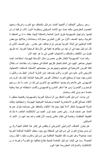 ‫ﻭﻋﺒﺭ ﻭﺴﻴﻠﺘﻰ "ﺍﻟﺘﺤﺎﻟﻑ" ﻭ"ﺍﻟﺘﺤﻴﻴﺩ" ﻗﺎﻤﺕ ﺇﺴﺭﺍﺌﻴل ﺒﺎﻟﺘﺤﺎﻟﻑ ﻤﻊ ﺍﻟﻐﺭﺏ ﻭﺍﻤﺭﻴﻜﺎ، ﻭﺘﺤﻴﻴﺩ‬
‫ﺍﻟﺨﺼﻭﻡ ﺍﻟﻤﻔﺘﺭﻀﻴﻥ ﻤﺜﻠﻤﺎ ﺤﺩﺙ ﻤﻊ ﺍﻻﺘﺤﺎﺩ ﺍﻟﺴﻭﻓﻴﺘﻰ ﻭﻤﻨﻅﻭﻤﺔ ﺍﻟﺩﻭل ﺍﻻﺸـﺘﺭﺍﻜﻴﺔ ﺇﺒـﺎﻥ‬
‫ﻗﻴﺎﻤﻬﺎ. ﻭﻟﻡ ﺘﻬﻤل ﺍﻟﺼﻬﻴﻭﻨﻴﺔ ﻁﺭﻕ ﺍﻟﺴﺒل ﺍﻟﻤﺘﺎﺤﺔ ﻭﺍﻟﻤﻤﻜﻨﺔ ﻹﻴﺠﺎﺩ ﺤﻠﻔﺎﺌـﻪ ﻓـﻰ ﺍﻟﻤﻨﻁﻘـﺔ‬
‫ﺍﻟﻌﺭﺒﻴﺔ، ﻭﺸﻬﺩ ﺍﻟﻨﺼﻑ ﺍﻷﻭل ﻤﻥ ﺍﻟﻘﺭﻥ ﺍﻟﻌﺸﺭﻴﻥ ﻤﺤﺎﻭﻻﺕ ﻭﻤﺤﺎﺩﺜﺎﺕ ﺭﺠﺎﻻﺘﻬﺎ ﻤﻊ ﺒﻌﺽ‬
‫ﺍﻟﻘﺎﺩﺓ ﺍﻟﻭﻁﻨﻴﻴﻥ ﻓﻰ ﺍﻟﺒﻼﺩ ﺍﻟﻌﺭﺒﻴﺔ ﺒﻐﺭﺽ ﺇﺒﺭﺍﻡ ﺘﺤﺎﻟﻑ ﻏﻴﺭ ﻤﻘﺩﺱ.. ﻭﻓﻰ ﺍﻟﻨﺼﻑ ﺍﻟﺜﺎﻨﻰ ﻟﻡ‬
‫ﺘﺄل ﺇﺴﺭﺍﺌﻴل ﺠﻬﺩﺍ ﻓﻰ ﺃﻥ ﺘﺠﺩ ﻤﻥ ﻴﻅﺎﻫﺭﻫﺎ ﺨﻔﻴﺔ ﻓﻰ ﺍﻷﻭﺴﺎﻁ ﺍﻟﺭﺠﻌﻴﺔ ﺍﻟﻌﺭﺒﻴﺔ. ﺇﻨﻪ ﻁﺭﻴﻕ‬
                                                              ‫ﹰ‬
                 ‫ﻁﻭﻴل ﻤﻥ ﺍﻻﻟﺘﻔﺎﻑ ﻭﺍﻟﺘﺤﺎﻟﻑ ﻭﺍﻻﺴﺘﻴﻌﺎﺏ ﺃﻓﻀﻰ ﺇﻟﻰ ﻤﺎ ﻫﻭ ﻋﻠﻴﻪ ﺍﻵﻥ.‬
‫ﻭﻜﻤﺎ ﻨﻤﺕ "ﺍﻟﺼﻬﻴﻭﻨﻴﺔ" ﻜﺈﻁﺎﺭ ﻓﻜﺭﻯ ﻋﻨﺼﺭﻯ ﺩﺍﺨل ﺍﻷﻭﺴﺎﻁ ﺍﻟﻴﻬﻭﺩﻴﺔ، ﺍﺴﺘﻁﺎﻋﺕ ﺃﻴﻀﺎ‬
‫ﹰ‬
‫ﺘﺠﻴﻴﺵ ﺠﻤﺎﻫﻴﺭ ﺍﻟﻴﻬﻭﺩ ﻓﻰ ﺍﻟﻌﺎﻟﻡ ﻟﺘﺠﻌل ﻜﺜﺭﺘﻬﻡ ﺍﻟﻐﺎﻟﺒﺔ ﻓﻰ ﺼﻔﻬﺎ، ﻭﺍﺴـﺘﻁﺎﻋﺕ ﺍﺴـﺘﻐﻼل‬
‫ﻜﺎﻓﺔ ﺍﻟﻔﺭﺹ ﺍﻟﺘﺎﺭﻴﺨﻴﺔ ﻓﻰ ﺘﻌﺒﺌﺘﻬﻡ ﻭﺘﻬﺠﻴﺭﻫﻡ ﻤﻥ ﻤﺠﺘﻤﻌﺎﺘﻬﻡ ﺍﻷﺼﻠﻴﺔ، ﻓﺎﺴﺘﻐﻠﺕ ﺍﻻﻀﻁﻬﺎﺩ‬
‫ﺍﻟﺘﺎﺭﻴﺨﻰ ﺍﻟﺫﻯ ﻋﺎﻨﻭﻩ ﻓﻰ ﺍﻟﻐﺭﺏ ﻭﺍﻟﺫﻯ ﺘﻀﺎﻋﻑ ﺇﺒﺎﻥ ﺍﻟﻨﺎﺯﻴﺔ ﻻﺴﺘﺩﺍﺭ ﺍﻟﻌﻁـﻑ ﻭﺍﻟﺘﺄﻴﻴـﺩ‬
‫ﻟﻤﺸﺭﻭﻋﻬﺎ، ﺒﻴﻨﻤﺎ ﻟﻡ ﻴﺴﺘﻁﻊ ﺍﻟﻌﺭﺏ ﺍﺴﺘﻐﻼل ﺍﻟﻔﺭﺹ ﺍﻟﺘﺎﺭﻴﺨﻴﺔ ﺍﻟﻤﺘﺎﺤﺔ ﻹﻴﻘـﺎﻑ ﺍﻟﺯﺤـﻑ‬
‫ﺍﻟﺼﻬﻴﻭﻨﻰ ﻋﻠﻰ ﺒﻼﺩﻫﻡ ﻭﻟﻡ ﻴﻀﻌﻭﺍ ﺘﺤﺎﻟﻔﺎﺘﻬﻡ ﻤﻊ ﺍﻵﺨﺭﻴﻥ ﻓﻰ ﺇﻁـﺎﺭ ﺨﺩﻤـﺔ ﻤﺸـﺭﻭﻋﻬﻡ‬
‫ﺍﻟﻭﺤﺩﻭﻯ ﻭ"ﺍﻟﺘﻨﻤﻭﻯ" ﻭﻤﻥ ﻫﻨﺎ ﺍﺴﺘﻘﺭ ﺍﻟﻤﺸﺭﻭﻉ ﺍﻟﺼﻬﻴﻭﻨﻰ ﻭﺃﻜﺴﺏ ﺍﺴﺘﻴﻁﺎﻨﻪ ﺸﺭﻋﻴﺔ ﻭﻁﻨﻴﺔ‬
                                                    ‫ﺨﺎﺼﺔ ﺩﻋﻡ ﺩﻭﻟﻰ ﻜﺎﻑ ﻭﻤﺘﺼل.‬
‫ﺇﺫﻥ ﺠﺎﺀﺕ "ﺇﺴﺭﺍﺌﻴل ﻜﺜﻤﺭﺓ ﻟﺘﻌﺎﻗﺩ ﺒﻴﻥ ﺍﻟﺭﺃﺴﻤﺎﻟﻴﺔ ﺍﻟﻐﺭﺒﻴﺔ ﻭﺍﻟﺼﻬﻴﻭﻨﻴﺔ ﻭﻜﻨﺘﻴﺠﺔ ﻤﻨﻁﻘﻴـﺔ‬
‫ﻻﻟﺘﻘﺎﺀ ﻤﺼﺎﻟﺢ ﺍﻟﻘﻭﻯ ﺍﻻﺴﺘﻌﻤﺎﺭﻴﺔ ﺍﻟﺠﺩﻴﺩﺓ ﻭﻤﺼﻠﺤﺔ ﺍﻟﺸﻭﻓﻴﻨﻴﺔ ﺍﻟﻴﻬﻭﺩﻴﺔ، ﻭﺍﺴﺘﻴﻁﺎﻨﻬﺎ ﻭﻅﻠﺕ‬
‫ﺍﻟﺩﻭﻟﺔ ﺍﻟﺼﻬﻴﻭﻨﻴﺔ ﺘﺸﻜل "ﺃﺩﺍﺓ" ﺘﻨﻔﻴﺫ ﻤﻬﺎﻡ ﻫﺫﺍ ﺍﻻﻟﺘﻘﺎﺀ ﻭﻟﻠﺤﺎﻓﻅ ﻋﻠﻰ ﻤﺼﺎﻟﺤﻪ ﻁﻭﺍل ﻋﻤﺭﻫﺎ‬
‫ﺍﻟﻤﻤﺘﺩ ﻋﺒﺭ ﻨﺼﻑ ﻗﺭﺕ.. ﻭﻓﻰ ﻋﺼﺭ ﺠﺩﻴﺩ ﺘﺒﺭﺯ ﺍﻟﻌﺩﻴﺩ ﻤﻥ ﺍﻹﺸﻜﺎﻟﻴﺎﺕ ﺍﻟﺨﺎﺼـﺔ ﺒﺘﻠـﻙ‬
‫ﺍﻟﻁﺒﻴﻌﺔ ﺍﻟﺘﻌﺎﻗﺩﻴﺔ، ﻭﺨﺎﺼﺔ ﻓﻰ ﻨﻅﺎﻡ ﻋﺎﻟﻤﻰ ﻴﺘﺴﻴﺩﻩ ﺍﻵﻥ ﻗﻁﺏ ﻭﺍﺤﺩ ﺒﻌﺩ ﺍﻨﻬﻴـﺎﺭ ﺍﻻﺘﺤـﺎﺩ‬
                                                                         ‫ﺍﻟﺴﻭﻓﻴﺘﻰ.‬
‫ﻫل ﻴﺘﻌﺯﺯ ﺍﻟﺘﺤﺎﻟﻑ ﺍﻹﺴﺭﺍﺌﻴﻠﻰ ﺍﻹﻤﺒﺭﻴﺎﻟﻰ ﺃﻡ ﻴﺘﻘﻠﺹ ﻓﻰ ﺇﻁﺎﺭ ﻫﺫﺍ ﺍﻟﻨﻅﺎﻡ ﺍﻟﺠﻴﺩ؟ ﻭﺇﻟـﻰ‬
‫ﺃﻯ ﻤﺩﻯ ﻴﺤﺘﺎﺝ ﺍﻟﻐﺭﺏ ﺇﻟﻰ ﺇﺴﺭﺍﺌﻴل ﻓﻰ ﺍﻟﻤﻨﻁﻘﺔ ﻤﻊ ﻭﺠﻭﺩ ﻤﻌﻅﻡ ﺍﻷﻨﻅﻤﺔ ﺍﻟﺤﺎﻜﻤﺔ ﺍﻟﻌﺭﺒﻴﺔ‬
‫ﺘﺤﺕ ﺠﻨﺎﺤﻴﻪ؟ ﻭﻫل ﺘﻐﻴﺭﺕ ﺘﻠﻙ ﺍﻟﻁﺒﻴﻌﺔ ﺍﻟﺘﻌﺎﻗﺩﻴﺔ ﺒﻴﻥ ﺇﺴﺭﺍﺌﻴل ﻭﺍﻟﻐﺭﺏ ﻁﺒﻘـﺎ ﻟﻠﻅـﺭﻭﻑ‬
        ‫ﹰ‬
‫ﺍﻟﺠﺩﻴﺩﺓ؟. ﻭﻤﺎ ﻫﻰ ﺁﻟﻴﺎﺕ ﺇﺴﺭﺍﺌﻴل ﺍﻟﺨﺎﺼﺔ ﻟﻀﺒﻁ ﺇﻴﻘﺎﻉ ﺘﺤﺎﻟﻔﻬﺎ ﻤﻊ ﺍﻟﻐﺭﺏ؟ ﻭﻏﻴﺭﻫﺎ ﻤـﻥ‬
                                        ‫ﺍﻹﺸﻜﺎﻟﻴﺎﺕ ﻭﺍﻟﺘﺴﺎﺅﻻﺕ ﺍﻟﻤﻁﺭﻭﺤﺔ ﻋﻠﻴﻨﺎ ﺍﻟﻴﻭﻡ.‬
 