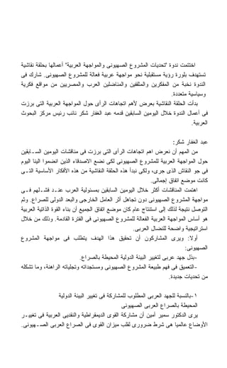 ‫ﺍﺨﺘﺘﻤﺕ ﻨﺩﻭﺓ ﺘﺤﺩﻴﺎﺕ ﺍﻟﻤﺸﺭﻭﻉ ﺍﻟﺼﻬﻴﻭﻨﻰ ﻭﺍﻟﻤﻭﺍﺠﻬﺔ ﺍﻟﻌﺭﺒﻴﺔ ﺃﻋﻤﺎﻟﻬﺎ ﺒﺤﻠﻘﺔ ﻨﻘﺎﺸﻴﺔ‬
‫ﺘﺴﺘﻬﺩﻑ ﺒﻠﻭﺭﺓ ﺭﺅﻴﺔ ﻤﺴﺘﻘﺒﻠﻴﺔ ﻨﺤﻭ ﻤﻭﺍﺠﻬﺔ ﻋﺭﺒﻴﺔ ﻓﻌﺎﻟﺔ ﻟﻠﻤﺸﺭﻭﻉ ﺍﻟﺼﻬﻴﻭﻨﻰ. ﺸﺎﺭﻙ ﻓﻰ‬
‫ﺍﻟﻨﺩﻭﺓ ﻨﺨﺒﺔ ﻤﻥ ﺍﻟﻤﻔﻜﺭﻴﻥ ﻭﺍﻟﻤﺜﻘﻔﻴﻥ ﻭﺍﻟﻤﻨﺎﻀﻠﻴﻥ ﺍﻟﻌﺭﺏ ﻭﺍﻟﻤﺼﺭﻴﻴﻥ ﻤﻥ ﻤﻭﺍﻗﻊ ﻓﻜﺭﻴﺔ‬
                                                                  ‫ﻭﺴﻴﺎﺴﻴﺔ ﻤﺘﻌﺩﺩﺓ.‬
‫ﺒﺩﺃﺕ ﺍﻟﺤﻠﻘﺔ ﺍﻟﻨﻘﺎﺸﻴﺔ ﺒﻌﺭﺽ ﻷﻫﻡ ﺍﺘﺠﺎﻫﺎﺕ ﺍﻟﺭﺃﻯ ﺤﻭل ﺍﻟﻤﻭﺍﺠﻬﺔ ﺍﻟﻌﺭﺒﻴﺔ ﺍﻟﺘﻰ ﺒﺭﺯﺕ‬
‫ﻓﻰ ﺃﻋﻤﺎل ﺍﻟﻨﺩﻭﺓ ﺨﻼل ﺍﻟﻴﻭﻤﻴﻥ ﺍﻟﺴﺎﺒﻘﻴﻥ ﻗﺩﻤﻪ ﻋﺒﺩ ﺍﻟﻐﻔﺎﺭ ﺸﻜﺭ ﻨﺎﺌﺏ ﺭﺌﻴﺱ ﻤﺭﻜﺯ ﺍﻟﺒﺤﻭﺙ‬
                                                                           ‫ﺍﻟﻌﺭﺒﻴﺔ.‬

                                                                         ‫ﻋﺒﺩ ﺍﻟﻐﻔﺎﺭ ﺸﻜﺭ:‬
‫ﻤﻥ ﺍﻟﻤﻬﻡ ﺃﻥ ﻨﻌﺭﺽ ﺍﻫﻡ ﺍﺘﺠﺎﻫﺎﺕ ﺍﻟﺭﺃﻯ ﺍﻟﺘﻰ ﺒﺭﺯﺕ ﻓﻰ ﻤﻨﺎﻗﺸﺎﺕ ﺍﻟﻴﻭﻤﻴﻥ ﺍﻟﺴـﺎﺒﻘﻴﻥ‬
‫ﺤﻭل ﺍﻟﻤﻭﺍﺠﻬﺔ ﺍﻟﻌﺭﺒﻴﺔ ﻟﻠﻤﺸﺭﻭﻉ ﺍﻟﺼﻬﻴﻭﻨﻰ ﻟﻜﻰ ﻨﻀﻊ ﺍﻻﺼﺩﻗﺎﺀ ﺍﻟﺫﻴﻥ ﺍﻨﻀﻤﻭﺍ ﺍﻟﻴﻨﺎ ﺍﻟﻴﻭﻡ‬
‫ﻓﻰ ﺠﻭ ﺍﻟﻨﻘﺎﺵ ﺍﻟﺫﻯ ﺠﺭﻯ، ﻭﻟﻜﻰ ﻨﺒﺩﺃ ﻫﺫﻩ ﺍﻟﺤﻠﻘﺔ ﺍﻟﻨﻘﺎﺸﻴﺔ ﻤﻥ ﻫﺫﻩ ﺍﻷﻓﻜﺎﺭ ﺍﻷﺴﺎﺴﻴﺔ ﺍﻟﺘـﻰ‬
                                                               ‫ﻜﺎﻨﺕ ﻤﻭﻀﻊ ﺍﺘﻔﺎﻕ ﺇﺠﻤﺎﻟﻰ.‬
‫ﺍﻫﺘﻤﺕ ﺍﻟﻤﻨﺎﻗﺸﺎﺕ ﺃﻜﺜﺭ ﺨﻼل ﺍﻟﻴﻭﻤﻴﻥ ﺍﻟﺴﺎﺒﻘﻴﻥ ﺒﻤﺴﺌﻭﻟﻴﺔ ﺍﻟﻌﺭﺏ ﻋﻨـﺩ ﻓﺸـﻠﻬﻡ ﻓـﻰ‬
‫ﻤﻭﺍﺠﻬﺔ ﺍﻟﻤﺸﺭﻭﻉ ﺍﻟﺼﻬﻴﻭﻨﻰ ﺩﻭﻥ ﺘﺠﺎﻫل ﺃﺜﺭ ﺍﻟﻌﺎﻤل ﺍﻟﺨﺎﺭﺠﻰ ﻭﺍﻟﺒﻌﺩ ﺍﻟﺩﻭﻟﻰ ﻟﻠﺼﺭﺍﻉ. ﻭﺜﻡ‬
‫ﺍﻟﺘﻭﺼل ﻨﺘﻴﺠﺔ ﻟﺫﻟﻙ ﺇﻟﻰ ﺍﺴﺘﻨﺘﺎﺝ ﻋﺎﻡ ﻜﺎﻥ ﻤﻭﻀﻊ ﺍﺘﻔﺎﻕ ﺍﻟﺠﻤﻴﻊ ﺃﻥ ﺒﻨﺎﺀ ﺍﻟﻘﻭﺓ ﺍﻟﺫﺍﺘﻴﺔ ﺍﻟﻌﺭﺒﻴﺔ‬
‫ﻫﻭ ﺃﺴﺎﺱ ﺍﻟﻤﻭﺍﺠﻬﺔ ﺍﻟﻌﺭﺒﻴﺔ ﺍﻟﻔﻌﺎﻟﺔ ﻟﻠﻤﺸﺭﻭﻉ ﺍﻟﺼﻬﻴﻭﻨﻰ ﻓﻰ ﺍﻟﻔﺘﺭﺓ ﺍﻟﻘﺎﺩﻤﺔ. ﻭﺫﻟﻙ ﻤﻥ ﺨﻼل‬
                                                     ‫ﺍﺴﺘﺭﺍﺘﻴﺠﻴﺔ ﻭﺍﻀﺤﺔ ﻟﻠﻨﻀﺎل ﺍﻟﻌﺭﺒﻰ.‬
‫ﺃﻭﻻ: ﻭﻴﺭﻯ ﺍﻟﻤﺸﺎﺭﻜﻭﻥ ﺃﻥ ﺘﺤﻘﻴﻕ ﻫﺫﺍ ﺍﻟﻬﺩﻑ ﻴﺘﻁﻠﺏ ﻓﻰ ﻤﻭﺍﺠﻬﺔ ﺍﻟﻤﺸﺭﻭﻉ‬                  ‫ﹰ‬
                                                                              ‫ﺍﻟﺼﻬﻴﻭﻨﻰ:‬
                              ‫-ﺒﺫل ﺠﻬﺩ ﻋﺭﺒﻰ ﻟﺘﻐﻴﻴﺭ ﺍﻟﺒﻴﺌﺔ ﺍﻟﺩﻭﻟﻴﺔ ﺍﻟﻤﺤﻴﻁﺔ ﺒﺎﻟﺼﺭﺍﻉ.‬
‫-ﺍﻟﺘﻌﻤﻴﻕ ﻓﻰ ﻓﻬﻡ ﻁﺒﻴﻌﺔ ﺍﻟﻤﺸﺭﻭﻉ ﺍﻟﺼﻬﻴﻭﻨﻰ ﻭﻤﺴﺘﺠﺩﺍﺘﻪ ﻭﺘﺠﻠﻴﺎﺘﻪ ﺍﻟﺭﺍﻫﻨﺔ، ﻭﻤﺎ ﺘﺸﻜﻠﻪ‬
                                                                       ‫ﻤﻥ ﺘﺤﺩﻴﺎﺕ ﺠﺩﻴﺩﺓ.‬

                ‫١-ﺒﺎﻟﻨﺴﺒﺔ ﻟﻠﺠﻬﺩ ﺍﻟﻌﺭﺒﻰ ﺍﻟﻤﻁﻠﻭﺏ ﻟﻠﻤﺸﺎﺭﻜﺔ ﻓﻰ ﺘﻐﻴﻴﺭ ﺍﻟﺒﻴﺌﺔ ﺍﻟﺩﻭﻟﻴﺔ‬
                                              ‫ﺍﻟﻤﺤﻴﻁﺔ ﺒﺎﻟﺼﺭﺍﻉ ﺍﻟﻌﺭﺒﻰ ﺍﻟﺼﻬﻴﻭﻨﻰ‬
‫ﻴﺭﻯ ﺍﻟﺩﻜﺘﻭﺭ ﺴﻤﻴﺭ ﺃﻤﻴﻥ ﺃﻥ ﻤﺸﺎﺭﻜﺔ ﺍﻟﻘﻭﻯ ﺍﻟﺩﻴﻤﻘﺭﺍﻁﻴﺔ ﻭﺍﻟﻨﻘﺩﻴﻰ ﺍﻟﻌﺭﺒﻴﺔ ﻓﻰ ﺘﻐﻴﻴـﺭ‬
‫ﺍﻷﻭﻀﺎﻉ ﻋﺎﻟﻤﻴﺎ ﻫﻰ ﺸﺭﻁ ﻀﺭﻭﺭﻯ ﻟﻘﻠﺏ ﻤﻴﺯﺍﻥ ﺍﻟﻘﻭﻯ ﻓﻰ ﺍﻟﺼﺭﺍﻉ ﺍﻟﻌﺭﺒﻰ ﺍﻟﺼـﻬﻴﻭﻨﻰ.‬
 