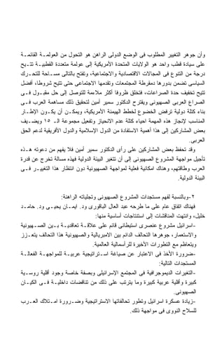 ‫ﻭﺃﻥ ﺠﻭﻫﺭ ﺍﻟﺘﻐﻴﻴﺭ ﺍﻟﻤﻁﻠﻭﺏ ﻓﻰ ﺍﻟﻭﻀﻊ ﺍﻟﺩﻭﻟﻰ ﺍﻟﺭﺍﻫﻥ ﻫﻭ ﺍﻟﺘﺤﻭل ﻤﻥ ﺍﻟﻌﻭﻟﻤـﺔ ﺍﻟﻘﺎﺌﻤـﺔ‬
‫ﻋﻠﻰ ﺴﻴﺎﺩﺓ ﻗﻁﺏ ﻭﺍﺤﺩ ﻫﻭ ﺍﻟﻭﻻﻴﺎﺕ ﺍﻟﻤﺘﺤﺩﺓ ﺍﻷﻤﺭﻴﻜﻴﺔ ﺇﻟﻰ ﻋﻭﻟﻤﺔ ﻤﺘﻌﺩﺩﺓ ﺍﻟﻘﻁﺒﻴـﺔ ﺘﺘـﻴﺢ‬
‫ﺩﺭﺠﺔ ﻤﻥ ﺍﻟﺘﻨﻭﻉ ﻓﻰ ﺍﻟﻤﺠﺎﻻﺕ ﺍﻻﻗﺘﺼﺎﺩﻴﺔ ﻭﺍﻻﺠﺘﻤﺎﻋﻴﺔ، ﻭﺘﻔﺘﺢ ﺒﺎﻟﺘﺎﻟﻰ ﻤﺴـﺎﺤﺔ ﻟﻠﺘﺤـﺭﻙ‬
‫ﺍﻟﺴﻴﺎﺴﻰ ﺘﻀﻤﻥ ﺒﺩﻭﺭﻫﺎ ﺩﻤﻘﺭﻁﺔ ﺍﻟﻤﺠﺘﻤﻌﺎﺕ ﻭﺘﻘﺩﻤﻬﺎ ﺍﻻﺠﺘﻤﺎﻋﻰ ﺤﺘﻰ ﺘﺘﻴﺢ ﺸﺭﻭﻁﹰ، ﺃﻓﻀل‬
        ‫ﺎ‬
‫ﺘﺘﻴﺢ ﺘﺨﻔﻴﻑ ﺤﺩﺓ ﺍﻟﺼﺭﺍﻋﺎﺕ، ﻓﺘﺨﻠﻕ ﻅﺭﻭﻓﺎ ﺃﻜﺜﺭ ﻤﻼﺀﻤﺔ ﻟﻠﺘﻭﺼل ﺇﻟﻰ ﺤل ﻤﻘﺒـﻭل ﻓـﻰ‬
                                           ‫ﹰ‬
‫ﺍﻟﺼﺭﺍﻉ ﺍﻟﻌﺭﺒﻰ ﺍﻟﺼﻬﻴﻭﻨﻰ ﻭﻴﻘﺘﺭﺡ ﺍﻟﺩﻜﺘﻭﺭ ﺴﻤﻴﺭ ﺃﻤﻴﻥ ﻟﺘﺤﻘﻴﻕ ﺫﻟﻙ ﻤﺴﺎﻫﻤﺔ ﺍﻟﻌﺭﺏ ﻓـﻰ‬
‫ﺒﻨﺎﺀ ﻜﺘﻠﺔ ﺩﻭﻟﻴﺔ ﺘﺭﻓﺽ ﺍﻟﺨﻀﻭﻉ ﻟﺨﻁﻁ ﺍﻟﻬﻴﻤﻨﺔ ﺍﻷﻤﺭﻴﻜﻴﺔ، ﻭﻴﻤﻜـﻥ ﺃﻥ ﻴﻜـﻭﻥ ﺍﻹﻁـﺎﺭ‬
‫ﺍﻟﻤﻨﺎﺴﺏ ﻹﻨﺠﺎﺯ ﻫﺫﻩ ﺍﻟﻤﻬﻤﺔ ﺍﺤﻴﺎﺀ ﻜﺘﻠﺔ ﻋﺩﻡ ﺍﻻﻨﺤﻴﺎﺯ ﻭﺘﻔﻌﻴل ﻤﺠﻤﻭﻋﺔ ﺍﻟـ ٥١ ﻭﻴﻀـﻴﻑ‬
‫ﺒﻌﺽ ﺍﻟﻤﺸﺎﺭﻜﻴﻥ ﺇﻟﻰ ﻫﺫﺍ ﺃﻫﻤﻴﺔ ﺍﻻﺴﺘﻔﺎﺩﺓ ﻤﻥ ﺍﻟﺩﻭل ﺍﻹﺴﻼﻤﻴﺔ ﻭﺍﻟﺩﻭل ﺍﻷﻓﺭﻴﻘﻴﺔ ﻟﺩﻋﻡ ﺍﻟﺤﻕ‬
                                                                           ‫ﺍﻟﻌﺭﺒﻰ.‬
‫ﻭﻗﺩ ﺘﺤﻔﻅ ﺒﻌﺽ ﺍﻟﻤﺸﺎﺭﻜﻴﻥ ﻋﻠﻰ ﺭﺃﻯ ﺍﻟﺩﻜﺘﻭﺭ ﺴﻤﻴﺭ ﺃﻤﻴﻥ ﻓﻼ ﻴﻔﻬﻡ ﻤﻥ ﺩﻋﻭﺘﻪ ﻫـﺫﻩ‬
‫ﺘﺄﺠﻴل ﻤﻭﺍﺠﻬﺔ ﺍﻟﻤﺸﺭﻭﻉ ﺍﻟﺼﻬﻴﻭﻨﻰ ﺇﻟﻰ ﺃﻥ ﺘﺘﻐﻴﺭ ﺍﻟﺒﻴﺌﺔ ﺍﻟﺩﻭﻟﻴﺔ ﻓﻬﺫﻩ ﻤﺴﺎﻟﺔ ﺘﺨﺭﺝ ﻋﻥ ﻗﺩﺭﺓ‬
‫ﺍﻟﻌﺭﺏ ﻭﻁﺎﻗﺘﻬﻡ، ﻭﻫﻨﺎﻙ ﺍﻤﻜﺎﻨﻴﺔ ﻓﻌﻠﻴﺔ ﻟﻤﻭﺍﺠﻬﺔ ﺍﻟﺼﻬﻴﻭﻨﻴﺔ ﺩﻭﻥ ﺍﻨﺘﻅﺎﺭ ﻫﺫﺍ ﺍﻟﺘﻐﻴﻴـﺭ ﻓـﻰ‬
                                                                      ‫ﺍﻟﺒﻴﺌﺔ ﺍﻟﺩﻭﻟﻴﺔ.‬

                  ‫٢-ﻭﺒﺎﻟﻨﺴﺒﺔ ﻟﻔﻬﻡ ﻤﺴﺘﺠﺩﺍﺕ ﺍﻟﻤﺸﺭﻭﻉ ﺍﻟﺼﻬﻴﻭﻨﻰ ﻭﺘﺠﻠﻴﺎﺘﻪ ﺍﻟﺭﺍﻫﻨﺔ:‬
‫ﻓﻬﻨﺎﻙ ﺍﺘﻔﺎﻕ ﻋﺎﻡ ﻋﻠﻰ ﻤﺎ ﻁﺭﺤﻪ ﻋﺒﺩ ﺍﻟﻌﺎل ﺍﻟﺒﺎﻗﻭﺭﻯ ﻭﺩ. ﺍﻴﻤـﺎﻥ ﻴﺤﻴـﻰ ﻭﺩ. ﺤﺎﻤـﺩ‬
                                   ‫ﺨﻠﻴل، ﻭﺍﻨﺘﻬﺕ ﺍﻟﻤﻨﺎﻗﺸﺎﺕ ﺇﻟﻰ ﺍﺴﺘﻨﺘﺎﺠﺎﺕ ﺃﺴﺎﺴﻴﺔ ﻤﻨﻬﺎ:‬
‫-ﺍﺴﺭﺍﺌﻴل ﻤﺸﺭﻭﻉ ﻋﻨﺼﺭﻯ ﺍﺴﺘﻴﻁﺎﻨﻰ ﻗﺎﺌﻡ ﻋﻠﻰ ﻋﻼﻗـﺔ ﺘﻌﺎﻗﺩﻴـﺔ ﺒـﻴﻥ ﺍﻟﺼـﻬﻴﻭﻨﻴﺔ‬
‫ﻭﺍﻻﺴﺘﻌﻤﺎﺭ، ﺠﻭﻫﺭﻫﺎ ﺍﻟﺘﺤﺎﻟﻑ ﺍﻟﺩﺍﺌﻡ ﺒﻴﻥ ﺍﻻﻤﺒﺭﻴﺎﻟﻴﺔ ﻭﺍﻟﺼﻬﻴﻭﻨﻴﺔ ﻫﺫﺍ ﺍﻟﺘﺤﺎﻟﻑ ﻴﺘﻌـﺯﺯ‬
                                  ‫ﻭﻴﺘﻌﺎﻅﻡ ﻤﻊ ﺍﻟﺘﻁﻭﺭﺍﺕ ﺍﻷﺨﻴﺭﺓ ﻟﻠﺭﺃﺴﻤﺎﻟﻴﺔ ﺍﻟﻌﺎﻟﻤﻴﺔ.‬
‫-ﻀﺭﻭﺭﺓ ﺍﻷﺨﺫ ﻓﻰ ﺍﻻﻋﺘﺒﺎﺭ ﻋﻥ ﺼﻴﺎﻏﺔ ﺍﺴـﺘﺭﺍﺘﻴﺠﻴﺔ ﻋﺭﺒﻴـﺔ ﻟﻠﻤﻭﺍﺠﻬـﺔ ﺍﻟﻔﻌﺎﻟـﺔ‬
                                                                 ‫ﺍﻟﻤﺴﺘﺠﺩﺍﺕ ﺍﻟﺘﺎﻟﻴﺔ:‬
‫-ﺍﻟﺘﻐﻴﺭﺍﺕ ﺍﻟﺩﻴﻤﻭﺠﺭﺍﻓﻴﺔ ﻓﻰ ﺍﻟﻤﺠﺘﻤﻊ ﺍﻹﺴﺭﺍﺌﻴﻠﻰ ﻭﺒﺼﻔﺔ ﺨﺎﺼﺔ ﻭﺠﻭﺩ ﺃﻗﻠﻴﺔ ﺭﻭﺴـﻴﺔ‬
‫ﻜﺒﻴﺭﺓ ﻭﺃﻗﻠﻴﺔ ﻋﺭﺒﻴﺔ ﻜﺒﻴﺭﺓ ﻭﻤﺎ ﻴﺘﺭﺘﺏ ﻋﻠﻰ ﺫﻟﻙ ﻤﻥ ﺘﻨﺎﻗﻀﺎﺕ ﺩﺍﺨﻠﻴـﺔ ﻓـﻰ ﺍﻟﻜﻴـﺎﻥ‬
                                                                          ‫ﺍﻟﺼﻬﻴﻭﻨﻰ.‬
‫-ﺯﻴﺎﺩﺓ ﻋﺴﻜﺭﺓ ﺍﺴﺭﺍﺌﻴل ﻭﺘﻁﻭﺭ ﺘﺤﺎﻟﻔﺎﺘﻬﺎ ﺍﻻﺴﺘﺭﺍﺘﻴﺠﻴﺔ ﻭﻀـﺭﻭﺭﺓ ﺍﻤـﺘﻼﻙ ﺍﻟﻌـﺭﺏ‬
                                                     ‫ﻟﻠﺴﻼﺡ ﺍﻟﻨﻭﻭﻯ ﻓﻰ ﻤﻭﺍﺠﻬﺔ ﺫﻟﻙ.‬
 