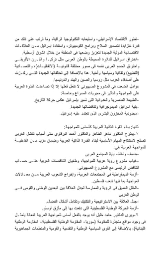 ‫-ﺘﻁﻭﺭ ﺍﻻﻗﺘﺼﺎﺩ ﺍﻹﺴﺭﺍﺌﻴﻠﻰ، ﻭﺍﺴﺘﻴﻌﺎﺒﻪ ﺍﻟﺘﻜﻨﻭﻟﻭﺠﻴﺎ ﺍﻟﺭﺍﻗﻴﺔ، ﻭﻤﺎ ﺘﺭﺘﺏ ﻋﻠﻰ ﺫﻟﻙ ﻤﻥ‬
‫ﻗﺩﺭﺓ ﻤﺘﺯﺍﻴﺩﺓ ﻟﺘﺼﺩﻴﺭ ﺍﻟﺴﻼﺡ ﻭﺒﺭﺍﻤﺞ ﺍﻟﻜﻭﻤﺒﻴﻭﺘﺭ، ﻭﺍﺴﺘﻔﺎﺩﺓ ﺇﺴﺭﺍﺌﻴل ﻤـﻥ ﺍﻟﻌﻼﻗـﺎﺕ‬
     ‫ﺍﻻﻗﺘﺼﺎﺩﻴﺔ ﺍﻟﺩﻭﻟﻴﺔ ﺍﻟﺠﺩﻴﺩﺓ ﻟﺘﻌﺯﻴﺯ ﻭﻀﻌﻬﺎ ﻓﻰ ﺍﻟﻤﻨﻁﻘﺔ ﻤﻥ ﺨﻼل ﺍﻟﺸﺭﻕ ﺃﻭﺴﻁﻴﺔ.‬
‫-ﺍﺨﺘﺭﺍﻕ ﺍﺴﺭﺍﺌﻴل ﻟﻠﺩﺍﺌﺭﺓ ﺍﻟﻤﺤﻴﻁﺔ ﺒﺎﻟﻭﻁﻥ ﺍﻟﻌﺭﺒﻰ ﻤﺜل ﺘﺭﻜﻴـﺎ ﻭﺍﻟﻘـﺭﻥ ﺍﻷﻓﺭﻴﻘـﻰ‬
‫ﻭﺍﺨﺘﺭﺍﻕ ﺍﻟﺤﺴﻡ ﺍﻟﻌﺭﺒﻰ ﻨﻔﺴﻪ ﻓﻰ ﺼﻭﺭ ﻤﺨﺘﻠﻔﺔ ﻗﺎﻨﻭﻨﻴـﺔ )ﺍﻻﺘﻔﺎﻗﻴـﺎﺕ(، ﻭﺍﻗﺘﺼـﺎﺩﻴﺔ‬
‫)ﺍﻟﺘﻁﺒﻴﻊ( ﻭﺜﻘﺎﻓﻴﺔ ﻭﺴﻴﺎﺴﻴﺔ ﻭﺃﻤﻨﻴﺔ. ﻫﺫﺍ ﺒﺎﻹﻀﺎﻓﺔ ﺇﻟﻰ ﺘﺤﺎﻟﻔﺎﺘﻬﺎ ﺍﻟﺠﺩﻴﺩﺓ ﺍﻟﺘـﻰ ﺭﻜـﺯﺕ‬
                         ‫ﻋﻠﻰ ﺃﺼﺩﻗﺎﺀ ﺍﻟﻌﺭﺏ ﻤﺜل ﺭﻭﺴﻴﺎ ﻭﺍﻟﺼﻴﻥ ﻭﺍﻟﻬﻨﺩ ﻭﺍﻨﺩﻭﻨﻴﺴﻴﺎ.‬
‫ﻋﻭﺍﻤل ﺍﻟﻀﻌﻑ ﻓﻰ ﺍﻟﻤﺸﺭﻭﻉ ﺍﻟﺼﻬﻴﻭﻨﻰ ﻻ ﺘﻔﻌل ﻓﻌﻠﻬﺎ ﺇﻻ ﺇﺫﺍ ﺘﺼﺎﻋﺩﺕ ﺍﻟﻘﺩﺭﺓ ﺍﻟﻌﺭﺒﻴﺔ‬
                               ‫ﻋﻠﻰ ﺍﻟﻤﻭﺍﺠﻬﺔ ﻭﺍﻟﺘﺄﺜﻴﺭ ﻓﻰ ﻤﺠﺭﻴﺎﺕ ﺍﻟﺼﺭﺍﻉ ﻭﺨﺎﺼﺔ:‬
             ‫-ﺍﻟﻁﺒﻴﻌﺔ ﺍﻟﻌﻨﺼﺭﻴﺔ ﻭﺍﻟﻌﺩﻭﺍﻨﻴﺔ ﺍﻟﺘﻰ ﺘﺴﻴﺭ ﺒﺈﺴﺭﺍﺌﻴل ﻋﻜﺱ ﺤﺭﻜﺔ ﺍﻟﺘﺎﺭﻴﺦ.‬
                                    ‫-ﺒﻨﻴﺔ ﺍﺴﺭﺍﺌﻴل ﺍﻟﺩﻴﻤﻭﺠﺭﺍﻓﻴﺔ ﻭﺘﻨﺎﻗﻀﺎﺘﻬﺎ ﺍﻟﺠﺩﻴﺩﺓ.‬
                             ‫-ﻤﺤﺩﻭﺩﻴﺔ ﺍﻟﻤﺨﺯﻭﻥ ﺍﻟﺒﺸﺭﻯ ﺍﻟﺫﻯ ﺘﻌﺘﻤﺩ ﻋﻠﻴﻪ ﺇﺴﺭﺍﺌﻴل.‬

                                 ‫ﺜﺎﻨﻴﺎ: ﺒﻨﺎﺀ ﺍﻟﻘﻭﺓ ﺍﻟﺫﺍﺘﻴﺔ ﺍﻟﻌﺭﺒﻴﺔ ﻜﺄﺴﺎﺱ ﻟﻠﻤﻭﺍﺠﻬﺔ:‬
‫١-ﻴﻁﺭﺡ ﺍﻟﺩﻜﺘﻭﺭ ﻤﺎﻫﺭ ﺍﻟﻁﺎﻫﺭ ﻭﺍﻟﺩﻜﺘﻭﺭ ﺃﺤﻤﺩ ﺍﻟﺒﺭﻗﺎﻭﻯ ﺴﺘﻰ ﺃﺴﺒﺎﺏ ﻟﻠﻔﺸل ﺍﻟﻌﺭﺒﻰ‬
‫ﺘﺼﻠﺢ ﻻﺴﺘﻨﺘﺎﺝ ﺍﻟﻤﻬﺎﻡ ﺍﻷﺴﺎﺴﻴﺔ ﻟﺒﻨﺎﺀ ﺍﻟﻘﺩﺭﺓ ﺍﻟﺫﺍﺘﻴﺔ ﺍﻟﻌﺭﺒﻴﺔ ﻭﻀﻤﺎﻥ ﻤﺯﻴﺩ ﻤـﻥ ﺍﻟﻔﺎﻋﻠﻴـﺔ‬
                                                                 ‫ﻟﻠﻤﻭﺍﺠﻬﺔ ﺍﻟﻌﺭﺒﻴﺔ ﻫﻰ:‬
                                               ‫-ﻀﻌﻑ ﻭﺘﺨﻠﻑ ﺒﻨﻴﺔ ﺍﻟﻤﺠﺘﻤﻊ ﺍﻟﻌﺭﺒﻰ‬
‫-ﻏﻴﺎﺏ ﻤﺸﺭﻭﻉ ﺭﺅﻴﺔ ﻋﺭﺒﻴﺔ ﻟﻠﻤﻭﺍﺠﻬﺔ، ﻭﻁﻐﻴﺎﻥ ﺍﻟﺘﻨﺎﻗﻀﺎﺕ ﺍﻟﻌﺭﺒﻴﺔ ﻋﻠـﻰ ﺤﺴـﺎﺏ‬
                                         ‫ﺍﻟﺘﻨﺎﻗﺽ ﺍﻟﺭﺌﻴﺴﻰ ﻤﻊ ﺍﻟﻤﺸﺭﻭﻉ ﺍﻟﺼﻬﻴﻭﻨﻰ.‬
‫-ﺃﺯﻤﺔ ﺍﻟﺩﻴﻤﻘﺭﺍﻁﻴﺔ ﻓﻰ ﺍﻟﻤﺠﺘﻤﻌﺎﺕ ﺍﻟﻌﺭﺒﻴﺔ، ﻭﺇﺨﺭﺍﺝ ﺍﻟﺸﻌﻭﺏ ﺍﻟﻌﺭﺒﻴﺔ ﻤـﻥ ﻤﻌـﺎﺩﻻﺕ‬
                                                   ‫ﺍﻟﻤﻭﺍﺠﻬﺔ ﺒﻤﺎ ﻓﻴﻬﺎ ﺸﻌﺏ ﻓﻠﺴﻁﻴﻥ.‬
‫-ﺍﻟﺨﻠل ﺍﻟﻌﻤﻴﻕ ﻓﻰ ﺍﻟﺭﺅﻴﺔ ﻭﺍﻟﻤﻤﺎﺭﺴﺔ ﻟﺠﺩل ﺍﻟﻌﻼﻗﺔ ﺒﻴﻥ ﺍﻟﺒﻌﺩﻴﻥ ﺍﻟﻭﻁﻨﻰ ﻭﺍﻟﻘﻭﻤﻰ ﻓـﻰ‬
                                                                   ‫ﺍﻟﻭﻁﻥ ﺍﻟﻌﺭﺒﻰ.‬
                     ‫-ﺠﺩل ﺍﻟﻌﻼﻗﺔ ﺒﻴﻥ ﺍﻻﺴﺘﺭﺍﺘﻴﺠﻴﺔ ﻭﺍﻟﺘﻜﺘﻴﻙ ﻭﺘﻜﺎﻤل ﺃﺸﻜﺎل ﺍﻟﻨﻀﺎل.‬
                  ‫-ﺃﺯﻤﺔ ﺍﻟﺤﺭﻜﺔ ﺍﻟﻭﻁﻨﻴﺔ ﺍﻟﻔﻠﺴﻁﻴﻨﻴﺔ ﺍﻟﺘﻰ ﺩﻓﻌﺕ ﺒﻬﺎ ﺇﻟﻰ ﻤﺄﺯﻕ ﺃﻭﺴﻠﻭ.‬
‫٢-ﻭﻴﺭﻯ ﺍﻟﺩﻜﺘﻭﺭ ﺤﺎﻤﺩ ﺨﻠﻴل ﺃﻨﻪ ﻴﻭﺠﺩ ﺒﺎﻟﻔﻌل ﺃﺴﺎﺱ ﻟﻠﻤﻭﺍﺠﻬﺔ ﺍﻟﻌﺭﺒﻴﺔ ﺍﻟﻔﻌﺎﻟﺔ ﻴﺘﻤﺜـل‬
‫ﻓﻰ ﻭﺠﻭﺩ ﻤﻭﺍﻗﻊ ﻤﺘﺠﺫﺭﺓ ﻟﻠﻤﻘﺎﻭﻤﺔ )ﺴﻭﺭﻴﺎ- ﺍﻟﻤﻘﺎﻭﻤﺔ ﺍﻟﻭﻁﻨﻴﺔ ﺍﻟﻔﻠﺴﻁﻴﻨﻴﺔ- ﺍﻟﻤﻘﺎﻭﻤﺔ ﺍﻟﻭﻁﻨﻴﺔ‬
‫ﺍﻟﻠﺒﻨﺎﻨﻴﺔ(، ﺒﺎﻹﻀﺎﻓﺔ ﺇﻟﻰ ﺍﻟﻘﻭﻯ ﺍﻟﺴﻴﺎﺴﻴﺔ ﺍﻟﻭﻁﻨﻴﺔ ﻭﺍﻟﺘﻘﺩﻤﻴﺔ ﻭﺍﻟﻘﻭﻤﻴﺔ ﻭﺍﻟﻤﻨﻅﻤﺎﺕ ﺍﻟﺠﻤﺎﻫﻴﺭﻴﺔ‬
 