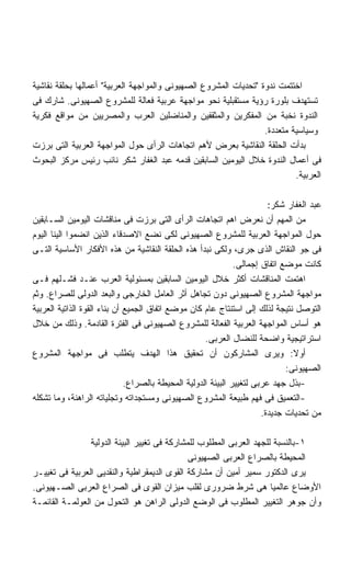 ‫ﺍﺨﺘﺘﻤﺕ ﻨﺩﻭﺓ ﺘﺤﺩﻴﺎﺕ ﺍﻟﻤﺸﺭﻭﻉ ﺍﻟﺼﻬﻴﻭﻨﻰ ﻭﺍﻟﻤﻭﺍﺠﻬﺔ ﺍﻟﻌﺭﺒﻴﺔ ﺃﻋﻤﺎﻟﻬﺎ ﺒﺤﻠﻘﺔ ﻨﻘﺎﺸﻴﺔ‬
‫ﺘﺴﺘﻬﺩﻑ ﺒﻠﻭﺭﺓ ﺭﺅﻴﺔ ﻤﺴﺘﻘﺒﻠﻴﺔ ﻨﺤﻭ ﻤﻭﺍﺠﻬﺔ ﻋﺭﺒﻴﺔ ﻓﻌﺎﻟﺔ ﻟﻠﻤﺸﺭﻭﻉ ﺍﻟﺼﻬﻴﻭﻨﻰ. ﺸﺎﺭﻙ ﻓﻰ‬
‫ﺍﻟﻨﺩﻭﺓ ﻨﺨﺒﺔ ﻤﻥ ﺍﻟﻤﻔﻜﺭﻴﻥ ﻭﺍﻟﻤﺜﻘﻔﻴﻥ ﻭﺍﻟﻤﻨﺎﻀﻠﻴﻥ ﺍﻟﻌﺭﺏ ﻭﺍﻟﻤﺼﺭﻴﻴﻥ ﻤﻥ ﻤﻭﺍﻗﻊ ﻓﻜﺭﻴﺔ‬
                                                                  ‫ﻭﺴﻴﺎﺴﻴﺔ ﻤﺘﻌﺩﺩﺓ.‬
‫ﺒﺩﺃﺕ ﺍﻟﺤﻠﻘﺔ ﺍﻟﻨﻘﺎﺸﻴﺔ ﺒﻌﺭﺽ ﻷﻫﻡ ﺍﺘﺠﺎﻫﺎﺕ ﺍﻟﺭﺃﻯ ﺤﻭل ﺍﻟﻤﻭﺍﺠﻬﺔ ﺍﻟﻌﺭﺒﻴﺔ ﺍﻟﺘﻰ ﺒﺭﺯﺕ‬
‫ﻓﻰ ﺃﻋﻤﺎل ﺍﻟﻨﺩﻭﺓ ﺨﻼل ﺍﻟﻴﻭﻤﻴﻥ ﺍﻟﺴﺎﺒﻘﻴﻥ ﻗﺩﻤﻪ ﻋﺒﺩ ﺍﻟﻐﻔﺎﺭ ﺸﻜﺭ ﻨﺎﺌﺏ ﺭﺌﻴﺱ ﻤﺭﻜﺯ ﺍﻟﺒﺤﻭﺙ‬
                                                                           ‫ﺍﻟﻌﺭﺒﻴﺔ.‬

                                                                         ‫ﻋﺒﺩ ﺍﻟﻐﻔﺎﺭ ﺸﻜﺭ:‬
‫ﻤﻥ ﺍﻟﻤﻬﻡ ﺃﻥ ﻨﻌﺭﺽ ﺍﻫﻡ ﺍﺘﺠﺎﻫﺎﺕ ﺍﻟﺭﺃﻯ ﺍﻟﺘﻰ ﺒﺭﺯﺕ ﻓﻰ ﻤﻨﺎﻗﺸﺎﺕ ﺍﻟﻴﻭﻤﻴﻥ ﺍﻟﺴـﺎﺒﻘﻴﻥ‬
‫ﺤﻭل ﺍﻟﻤﻭﺍﺠﻬﺔ ﺍﻟﻌﺭﺒﻴﺔ ﻟﻠﻤﺸﺭﻭﻉ ﺍﻟﺼﻬﻴﻭﻨﻰ ﻟﻜﻰ ﻨﻀﻊ ﺍﻻﺼﺩﻗﺎﺀ ﺍﻟﺫﻴﻥ ﺍﻨﻀﻤﻭﺍ ﺍﻟﻴﻨﺎ ﺍﻟﻴﻭﻡ‬
‫ﻓﻰ ﺠﻭ ﺍﻟﻨﻘﺎﺵ ﺍﻟﺫﻯ ﺠﺭﻯ، ﻭﻟﻜﻰ ﻨﺒﺩﺃ ﻫﺫﻩ ﺍﻟﺤﻠﻘﺔ ﺍﻟﻨﻘﺎﺸﻴﺔ ﻤﻥ ﻫﺫﻩ ﺍﻷﻓﻜﺎﺭ ﺍﻷﺴﺎﺴﻴﺔ ﺍﻟﺘـﻰ‬
                                                               ‫ﻜﺎﻨﺕ ﻤﻭﻀﻊ ﺍﺘﻔﺎﻕ ﺇﺠﻤﺎﻟﻰ.‬
‫ﺍﻫﺘﻤﺕ ﺍﻟﻤﻨﺎﻗﺸﺎﺕ ﺃﻜﺜﺭ ﺨﻼل ﺍﻟﻴﻭﻤﻴﻥ ﺍﻟﺴﺎﺒﻘﻴﻥ ﺒﻤﺴﺌﻭﻟﻴﺔ ﺍﻟﻌﺭﺏ ﻋﻨـﺩ ﻓﺸـﻠﻬﻡ ﻓـﻰ‬
‫ﻤﻭﺍﺠﻬﺔ ﺍﻟﻤﺸﺭﻭﻉ ﺍﻟﺼﻬﻴﻭﻨﻰ ﺩﻭﻥ ﺘﺠﺎﻫل ﺃﺜﺭ ﺍﻟﻌﺎﻤل ﺍﻟﺨﺎﺭﺠﻰ ﻭﺍﻟﺒﻌﺩ ﺍﻟﺩﻭﻟﻰ ﻟﻠﺼﺭﺍﻉ. ﻭﺜﻡ‬
‫ﺍﻟﺘﻭﺼل ﻨﺘﻴﺠﺔ ﻟﺫﻟﻙ ﺇﻟﻰ ﺍﺴﺘﻨﺘﺎﺝ ﻋﺎﻡ ﻜﺎﻥ ﻤﻭﻀﻊ ﺍﺘﻔﺎﻕ ﺍﻟﺠﻤﻴﻊ ﺃﻥ ﺒﻨﺎﺀ ﺍﻟﻘﻭﺓ ﺍﻟﺫﺍﺘﻴﺔ ﺍﻟﻌﺭﺒﻴﺔ‬
‫ﻫﻭ ﺃﺴﺎﺱ ﺍﻟﻤﻭﺍﺠﻬﺔ ﺍﻟﻌﺭﺒﻴﺔ ﺍﻟﻔﻌﺎﻟﺔ ﻟﻠﻤﺸﺭﻭﻉ ﺍﻟﺼﻬﻴﻭﻨﻰ ﻓﻰ ﺍﻟﻔﺘﺭﺓ ﺍﻟﻘﺎﺩﻤﺔ. ﻭﺫﻟﻙ ﻤﻥ ﺨﻼل‬
                                                     ‫ﺍﺴﺘﺭﺍﺘﻴﺠﻴﺔ ﻭﺍﻀﺤﺔ ﻟﻠﻨﻀﺎل ﺍﻟﻌﺭﺒﻰ.‬
‫ﺃﻭﻻ: ﻭﻴﺭﻯ ﺍﻟﻤﺸﺎﺭﻜﻭﻥ ﺃﻥ ﺘﺤﻘﻴﻕ ﻫﺫﺍ ﺍﻟﻬﺩﻑ ﻴﺘﻁﻠﺏ ﻓﻰ ﻤﻭﺍﺠﻬﺔ ﺍﻟﻤﺸﺭﻭﻉ‬                  ‫ﹰ‬
                                                                              ‫ﺍﻟﺼﻬﻴﻭﻨﻰ:‬
                              ‫-ﺒﺫل ﺠﻬﺩ ﻋﺭﺒﻰ ﻟﺘﻐﻴﻴﺭ ﺍﻟﺒﻴﺌﺔ ﺍﻟﺩﻭﻟﻴﺔ ﺍﻟﻤﺤﻴﻁﺔ ﺒﺎﻟﺼﺭﺍﻉ.‬
‫-ﺍﻟﺘﻌﻤﻴﻕ ﻓﻰ ﻓﻬﻡ ﻁﺒﻴﻌﺔ ﺍﻟﻤﺸﺭﻭﻉ ﺍﻟﺼﻬﻴﻭﻨﻰ ﻭﻤﺴﺘﺠﺩﺍﺘﻪ ﻭﺘﺠﻠﻴﺎﺘﻪ ﺍﻟﺭﺍﻫﻨﺔ، ﻭﻤﺎ ﺘﺸﻜﻠﻪ‬
                                                                       ‫ﻤﻥ ﺘﺤﺩﻴﺎﺕ ﺠﺩﻴﺩﺓ.‬

                 ‫١-ﺒﺎﻟﻨﺴﺒﺔ ﻟﻠﺠﻬﺩ ﺍﻟﻌﺭﺒﻰ ﺍﻟﻤﻁﻠﻭﺏ ﻟﻠﻤﺸﺎﺭﻜﺔ ﻓﻰ ﺘﻐﻴﻴﺭ ﺍﻟﺒﻴﺌﺔ ﺍﻟﺩﻭﻟﻴﺔ‬
                                               ‫ﺍﻟﻤﺤﻴﻁﺔ ﺒﺎﻟﺼﺭﺍﻉ ﺍﻟﻌﺭﺒﻰ ﺍﻟﺼﻬﻴﻭﻨﻰ‬
‫ﻴﺭﻯ ﺍﻟﺩﻜﺘﻭﺭ ﺴﻤﻴﺭ ﺃﻤﻴﻥ ﺃﻥ ﻤﺸﺎﺭﻜﺔ ﺍﻟﻘﻭﻯ ﺍﻟﺩﻴﻤﻘﺭﺍﻁﻴﺔ ﻭﺍﻟﻨﻘﺩﻴﻰ ﺍﻟﻌﺭﺒﻴﺔ ﻓﻰ ﺘﻐﻴﻴـﺭ‬
‫ﺍﻷﻭﻀﺎﻉ ﻋﺎﻟﻤﻴﺎ ﻫﻰ ﺸﺭﻁ ﻀﺭﻭﺭﻯ ﻟﻘﻠﺏ ﻤﻴﺯﺍﻥ ﺍﻟﻘﻭﻯ ﻓﻰ ﺍﻟﺼﺭﺍﻉ ﺍﻟﻌﺭﺒﻰ ﺍﻟﺼـﻬﻴﻭﻨﻰ.‬
‫ﻭﺃﻥ ﺠﻭﻫﺭ ﺍﻟﺘﻐﻴﻴﺭ ﺍﻟﻤﻁﻠﻭﺏ ﻓﻰ ﺍﻟﻭﻀﻊ ﺍﻟﺩﻭﻟﻰ ﺍﻟﺭﺍﻫﻥ ﻫﻭ ﺍﻟﺘﺤﻭل ﻤﻥ ﺍﻟﻌﻭﻟﻤـﺔ ﺍﻟﻘﺎﺌﻤـﺔ‬
 