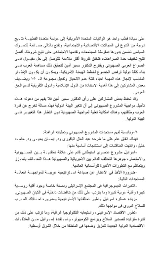 ‫ﻋﻠﻰ ﺴﻴﺎﺩﺓ ﻗﻁﺏ ﻭﺍﺤﺩ ﻫﻭ ﺍﻟﻭﻻﻴﺎﺕ ﺍﻟﻤﺘﺤﺩﺓ ﺍﻷﻤﺭﻴﻜﻴﺔ ﺇﻟﻰ ﻋﻭﻟﻤﺔ ﻤﺘﻌﺩﺩﺓ ﺍﻟﻘﻁﺒﻴـﺔ ﺘﺘـﻴﺢ‬
‫ﺩﺭﺠﺔ ﻤﻥ ﺍﻟﺘﻨﻭﻉ ﻓﻰ ﺍﻟﻤﺠﺎﻻﺕ ﺍﻻﻗﺘﺼﺎﺩﻴﺔ ﻭﺍﻻﺠﺘﻤﺎﻋﻴﺔ، ﻭﺘﻔﺘﺢ ﺒﺎﻟﺘﺎﻟﻰ ﻤﺴـﺎﺤﺔ ﻟﻠﺘﺤـﺭﻙ‬
‫ﺍﻟﺴﻴﺎﺴﻰ ﺘﻀﻤﻥ ﺒﺩﻭﺭﻫﺎ ﺩﻤﻘﺭﻁﺔ ﺍﻟﻤﺠﺘﻤﻌﺎﺕ ﻭﺘﻘﺩﻤﻬﺎ ﺍﻻﺠﺘﻤﺎﻋﻰ ﺤﺘﻰ ﺘﺘﻴﺢ ﺸﺭﻭﻁﹰ، ﺃﻓﻀل‬
       ‫ﺎ‬
‫ﺘﺘﻴﺢ ﺘﺨﻔﻴﻑ ﺤﺩﺓ ﺍﻟﺼﺭﺍﻋﺎﺕ، ﻓﺘﺨﻠﻕ ﻅﺭﻭﻓﺎ ﺃﻜﺜﺭ ﻤﻼﺀﻤﺔ ﻟﻠﺘﻭﺼل ﺇﻟﻰ ﺤل ﻤﻘﺒـﻭل ﻓـﻰ‬
                                           ‫ﹰ‬
‫ﺍﻟﺼﺭﺍﻉ ﺍﻟﻌﺭﺒﻰ ﺍﻟﺼﻬﻴﻭﻨﻰ ﻭﻴﻘﺘﺭﺡ ﺍﻟﺩﻜﺘﻭﺭ ﺴﻤﻴﺭ ﺃﻤﻴﻥ ﻟﺘﺤﻘﻴﻕ ﺫﻟﻙ ﻤﺴﺎﻫﻤﺔ ﺍﻟﻌﺭﺏ ﻓـﻰ‬
‫ﺒﻨﺎﺀ ﻜﺘﻠﺔ ﺩﻭﻟﻴﺔ ﺘﺭﻓﺽ ﺍﻟﺨﻀﻭﻉ ﻟﺨﻁﻁ ﺍﻟﻬﻴﻤﻨﺔ ﺍﻷﻤﺭﻴﻜﻴﺔ، ﻭﻴﻤﻜـﻥ ﺃﻥ ﻴﻜـﻭﻥ ﺍﻹﻁـﺎﺭ‬
‫ﺍﻟﻤﻨﺎﺴﺏ ﻹﻨﺠﺎﺯ ﻫﺫﻩ ﺍﻟﻤﻬﻤﺔ ﺍﺤﻴﺎﺀ ﻜﺘﻠﺔ ﻋﺩﻡ ﺍﻻﻨﺤﻴﺎﺯ ﻭﺘﻔﻌﻴل ﻤﺠﻤﻭﻋﺔ ﺍﻟـ ٥١ ﻭﻴﻀـﻴﻑ‬
‫ﺒﻌﺽ ﺍﻟﻤﺸﺎﺭﻜﻴﻥ ﺇﻟﻰ ﻫﺫﺍ ﺃﻫﻤﻴﺔ ﺍﻻﺴﺘﻔﺎﺩﺓ ﻤﻥ ﺍﻟﺩﻭل ﺍﻹﺴﻼﻤﻴﺔ ﻭﺍﻟﺩﻭل ﺍﻷﻓﺭﻴﻘﻴﺔ ﻟﺩﻋﻡ ﺍﻟﺤﻕ‬
                                                                           ‫ﺍﻟﻌﺭﺒﻰ.‬
‫ﻭﻗﺩ ﺘﺤﻔﻅ ﺒﻌﺽ ﺍﻟﻤﺸﺎﺭﻜﻴﻥ ﻋﻠﻰ ﺭﺃﻯ ﺍﻟﺩﻜﺘﻭﺭ ﺴﻤﻴﺭ ﺃﻤﻴﻥ ﻓﻼ ﻴﻔﻬﻡ ﻤﻥ ﺩﻋﻭﺘﻪ ﻫـﺫﻩ‬
‫ﺘﺄﺠﻴل ﻤﻭﺍﺠﻬﺔ ﺍﻟﻤﺸﺭﻭﻉ ﺍﻟﺼﻬﻴﻭﻨﻰ ﺇﻟﻰ ﺃﻥ ﺘﺘﻐﻴﺭ ﺍﻟﺒﻴﺌﺔ ﺍﻟﺩﻭﻟﻴﺔ ﻓﻬﺫﻩ ﻤﺴﺎﻟﺔ ﺘﺨﺭﺝ ﻋﻥ ﻗﺩﺭﺓ‬
‫ﺍﻟﻌﺭﺏ ﻭﻁﺎﻗﺘﻬﻡ، ﻭﻫﻨﺎﻙ ﺍﻤﻜﺎﻨﻴﺔ ﻓﻌﻠﻴﺔ ﻟﻤﻭﺍﺠﻬﺔ ﺍﻟﺼﻬﻴﻭﻨﻴﺔ ﺩﻭﻥ ﺍﻨﺘﻅﺎﺭ ﻫﺫﺍ ﺍﻟﺘﻐﻴﻴـﺭ ﻓـﻰ‬
                                                                      ‫ﺍﻟﺒﻴﺌﺔ ﺍﻟﺩﻭﻟﻴﺔ.‬

                  ‫٢-ﻭﺒﺎﻟﻨﺴﺒﺔ ﻟﻔﻬﻡ ﻤﺴﺘﺠﺩﺍﺕ ﺍﻟﻤﺸﺭﻭﻉ ﺍﻟﺼﻬﻴﻭﻨﻰ ﻭﺘﺠﻠﻴﺎﺘﻪ ﺍﻟﺭﺍﻫﻨﺔ:‬
‫ﻓﻬﻨﺎﻙ ﺍﺘﻔﺎﻕ ﻋﺎﻡ ﻋﻠﻰ ﻤﺎ ﻁﺭﺤﻪ ﻋﺒﺩ ﺍﻟﻌﺎل ﺍﻟﺒﺎﻗﻭﺭﻯ ﻭﺩ. ﺍﻴﻤـﺎﻥ ﻴﺤﻴـﻰ ﻭﺩ. ﺤﺎﻤـﺩ‬
                                   ‫ﺨﻠﻴل، ﻭﺍﻨﺘﻬﺕ ﺍﻟﻤﻨﺎﻗﺸﺎﺕ ﺇﻟﻰ ﺍﺴﺘﻨﺘﺎﺠﺎﺕ ﺃﺴﺎﺴﻴﺔ ﻤﻨﻬﺎ:‬
‫-ﺍﺴﺭﺍﺌﻴل ﻤﺸﺭﻭﻉ ﻋﻨﺼﺭﻯ ﺍﺴﺘﻴﻁﺎﻨﻰ ﻗﺎﺌﻡ ﻋﻠﻰ ﻋﻼﻗﺔ ﺘﻌﺎﻗﺩﻴـﺔ ﺒـﻴﻥ ﺍﻟﺼـﻬﻴﻭﻨﻴﺔ‬
‫ﻭﺍﻻﺴﺘﻌﻤﺎﺭ، ﺠﻭﻫﺭﻫﺎ ﺍﻟﺘﺤﺎﻟﻑ ﺍﻟﺩﺍﺌﻡ ﺒﻴﻥ ﺍﻻﻤﺒﺭﻴﺎﻟﻴﺔ ﻭﺍﻟﺼﻬﻴﻭﻨﻴﺔ ﻫـﺫﺍ ﺍﻟﺘﺤـﺎﻟﻑ ﻴﺘﻌـﺯﺯ‬
                                      ‫ﻭﻴﺘﻌﺎﻅﻡ ﻤﻊ ﺍﻟﺘﻁﻭﺭﺍﺕ ﺍﻷﺨﻴﺭﺓ ﻟﻠﺭﺃﺴﻤﺎﻟﻴﺔ ﺍﻟﻌﺎﻟﻤﻴﺔ.‬
‫-ﻀﺭﻭﺭﺓ ﺍﻷﺨﺫ ﻓﻰ ﺍﻻﻋﺘﺒﺎﺭ ﻋﻥ ﺼﻴﺎﻏﺔ ﺍﺴـﺘﺭﺍﺘﻴﺠﻴﺔ ﻋﺭﺒﻴـﺔ ﻟﻠﻤﻭﺍﺠﻬـﺔ ﺍﻟﻔﻌﺎﻟـﺔ‬
                                                                     ‫ﺍﻟﻤﺴﺘﺠﺩﺍﺕ ﺍﻟﺘﺎﻟﻴﺔ:‬
‫-ﺍﻟﺘﻐﻴﺭﺍﺕ ﺍﻟﺩﻴﻤﻭﺠﺭﺍﻓﻴﺔ ﻓﻰ ﺍﻟﻤﺠﺘﻤﻊ ﺍﻹﺴﺭﺍﺌﻴﻠﻰ ﻭﺒﺼﻔﺔ ﺨﺎﺼﺔ ﻭﺠﻭﺩ ﺃﻗﻠﻴﺔ ﺭﻭﺴـﻴﺔ‬
‫ﻜﺒﻴﺭﺓ ﻭﺃﻗﻠﻴﺔ ﻋﺭﺒﻴﺔ ﻜﺒﻴﺭﺓ ﻭﻤﺎ ﻴﺘﺭﺘﺏ ﻋﻠﻰ ﺫﻟﻙ ﻤﻥ ﺘﻨﺎﻗﻀﺎﺕ ﺩﺍﺨﻠﻴﺔ ﻓﻰ ﺍﻟﻜﻴﺎﻥ ﺍﻟﺼﻬﻴﻭﻨﻰ.‬
‫-ﺯﻴﺎﺩﺓ ﻋﺴﻜﺭﺓ ﺍﺴﺭﺍﺌﻴل ﻭﺘﻁﻭﺭ ﺘﺤﺎﻟﻔﺎﺘﻬﺎ ﺍﻻﺴﺘﺭﺍﺘﻴﺠﻴﺔ ﻭﻀﺭﻭﺭﺓ ﺍﻤـﺘﻼﻙ ﺍﻟﻌـﺭﺏ‬
                                                         ‫ﻟﻠﺴﻼﺡ ﺍﻟﻨﻭﻭﻯ ﻓﻰ ﻤﻭﺍﺠﻬﺔ ﺫﻟﻙ.‬
‫-ﺘﻁﻭﺭ ﺍﻻﻗﺘﺼﺎﺩ ﺍﻹﺴﺭﺍﺌﻴﻠﻰ، ﻭﺍﺴﺘﻴﻌﺎﺒﻪ ﺍﻟﺘﻜﻨﻭﻟﻭﺠﻴﺎ ﺍﻟﺭﺍﻗﻴﺔ، ﻭﻤﺎ ﺘﺭﺘﺏ ﻋﻠﻰ ﺫﻟﻙ ﻤﻥ‬
‫ﻗﺩﺭﺓ ﻤﺘﺯﺍﻴﺩﺓ ﻟﺘﺼﺩﻴﺭ ﺍﻟﺴﻼﺡ ﻭﺒﺭﺍﻤﺞ ﺍﻟﻜﻭﻤﺒﻴﻭﺘﺭ، ﻭﺍﺴـﺘﻔﺎﺩﺓ ﺇﺴـﺭﺍﺌﻴل ﻤـﻥ ﺍﻟﻌﻼﻗـﺎﺕ‬
         ‫ﺍﻻﻗﺘﺼﺎﺩﻴﺔ ﺍﻟﺩﻭﻟﻴﺔ ﺍﻟﺠﺩﻴﺩﺓ ﻟﺘﻌﺯﻴﺯ ﻭﻀﻌﻬﺎ ﻓﻰ ﺍﻟﻤﻨﻁﻘﺔ ﻤﻥ ﺨﻼل ﺍﻟﺸﺭﻕ ﺃﻭﺴﻁﻴﺔ.‬
 