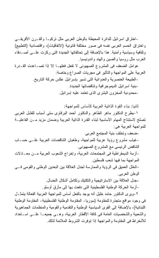 ‫-ﺍﺨﺘﺭﺍﻕ ﺍﺴﺭﺍﺌﻴل ﻟﻠﺩﺍﺌﺭﺓ ﺍﻟﻤﺤﻴﻁﺔ ﺒﺎﻟﻭﻁﻥ ﺍﻟﻌﺭﺒﻰ ﻤﺜل ﺘﺭﻜﻴـﺎ ﻭﺍﻟﻘـﺭﻥ ﺍﻷﻓﺭﻴﻘـﻰ‬
‫ﻭﺍﺨﺘﺭﺍﻕ ﺍﻟﺤﺴﻡ ﺍﻟﻌﺭﺒﻰ ﻨﻔﺴﻪ ﻓﻰ ﺼﻭﺭ ﻤﺨﺘﻠﻔﺔ ﻗﺎﻨﻭﻨﻴﺔ )ﺍﻻﺘﻔﺎﻗﻴﺎﺕ(، ﻭﺍﻗﺘﺼﺎﺩﻴﺔ )ﺍﻟﺘﻁﺒﻴﻊ(‬
‫ﻭﺜﻘﺎﻓﻴﺔ ﻭﺴﻴﺎﺴﻴﺔ ﻭﺃﻤﻨﻴﺔ. ﻫﺫﺍ ﺒﺎﻹﻀﺎﻓﺔ ﺇﻟﻰ ﺘﺤﺎﻟﻔﺎﺘﻬﺎ ﺍﻟﺠﺩﻴﺩﺓ ﺍﻟﺘﻰ ﺭﻜﺯﺕ ﻋﻠـﻰ ﺃﺼـﺩﻗﺎﺀ‬
                                          ‫ﺍﻟﻌﺭﺏ ﻤﺜل ﺭﻭﺴﻴﺎ ﻭﺍﻟﺼﻴﻥ ﻭﺍﻟﻬﻨﺩ ﻭﺍﻨﺩﻭﻨﻴﺴﻴﺎ.‬
‫ﻋﻭﺍﻤل ﺍﻟﻀﻌﻑ ﻓﻰ ﺍﻟﻤﺸﺭﻭﻉ ﺍﻟﺼﻬﻴﻭﻨﻰ ﻻ ﺘﻔﻌل ﻓﻌﻠﻬـﺎ ﺇﻻ ﺇﺫﺍ ﺘﺼـﺎﻋﺩﺕ ﺍﻟﻘـﺩﺭﺓ‬
                          ‫ﺍﻟﻌﺭﺒﻴﺔ ﻋﻠﻰ ﺍﻟﻤﻭﺍﺠﻬﺔ ﻭﺍﻟﺘﺄﺜﻴﺭ ﻓﻰ ﻤﺠﺭﻴﺎﺕ ﺍﻟﺼﺭﺍﻉ ﻭﺨﺎﺼﺔ:‬
            ‫-ﺍﻟﻁﺒﻴﻌﺔ ﺍﻟﻌﻨﺼﺭﻴﺔ ﻭﺍﻟﻌﺩﻭﺍﻨﻴﺔ ﺍﻟﺘﻰ ﺘﺴﻴﺭ ﺒﺈﺴﺭﺍﺌﻴل ﻋﻜﺱ ﺤﺭﻜﺔ ﺍﻟﺘﺎﺭﻴﺦ.‬
                                   ‫-ﺒﻨﻴﺔ ﺍﺴﺭﺍﺌﻴل ﺍﻟﺩﻴﻤﻭﺠﺭﺍﻓﻴﺔ ﻭﺘﻨﺎﻗﻀﺎﺘﻬﺎ ﺍﻟﺠﺩﻴﺩﺓ.‬
                             ‫-ﻤﺤﺩﻭﺩﻴﺔ ﺍﻟﻤﺨﺯﻭﻥ ﺍﻟﺒﺸﺭﻯ ﺍﻟﺫﻯ ﺘﻌﺘﻤﺩ ﻋﻠﻴﻪ ﺇﺴﺭﺍﺌﻴل.‬

                                 ‫ﺜﺎﻨﻴﺎ: ﺒﻨﺎﺀ ﺍﻟﻘﻭﺓ ﺍﻟﺫﺍﺘﻴﺔ ﺍﻟﻌﺭﺒﻴﺔ ﻜﺄﺴﺎﺱ ﻟﻠﻤﻭﺍﺠﻬﺔ:‬
‫١-ﻴﻁﺭﺡ ﺍﻟﺩﻜﺘﻭﺭ ﻤﺎﻫﺭ ﺍﻟﻁﺎﻫﺭ ﻭﺍﻟﺩﻜﺘﻭﺭ ﺃﺤﻤﺩ ﺍﻟﺒﺭﻗﺎﻭﻯ ﺴﺘﻰ ﺃﺴﺒﺎﺏ ﻟﻠﻔﺸل ﺍﻟﻌﺭﺒﻰ‬
‫ﺘﺼﻠﺢ ﻻﺴﺘﻨﺘﺎﺝ ﺍﻟﻤﻬﺎﻡ ﺍﻷﺴﺎﺴﻴﺔ ﻟﺒﻨﺎﺀ ﺍﻟﻘﺩﺭﺓ ﺍﻟﺫﺍﺘﻴﺔ ﺍﻟﻌﺭﺒﻴﺔ ﻭﻀﻤﺎﻥ ﻤﺯﻴﺩ ﻤـﻥ ﺍﻟﻔﺎﻋﻠﻴـﺔ‬
                                                                 ‫ﻟﻠﻤﻭﺍﺠﻬﺔ ﺍﻟﻌﺭﺒﻴﺔ ﻫﻰ:‬
                                               ‫-ﻀﻌﻑ ﻭﺘﺨﻠﻑ ﺒﻨﻴﺔ ﺍﻟﻤﺠﺘﻤﻊ ﺍﻟﻌﺭﺒﻰ‬
‫-ﻏﻴﺎﺏ ﻤﺸﺭﻭﻉ ﺭﺅﻴﺔ ﻋﺭﺒﻴﺔ ﻟﻠﻤﻭﺍﺠﻬﺔ، ﻭﻁﻐﻴﺎﻥ ﺍﻟﺘﻨﺎﻗﻀﺎﺕ ﺍﻟﻌﺭﺒﻴﺔ ﻋﻠـﻰ ﺤﺴـﺎﺏ‬
                                         ‫ﺍﻟﺘﻨﺎﻗﺽ ﺍﻟﺭﺌﻴﺴﻰ ﻤﻊ ﺍﻟﻤﺸﺭﻭﻉ ﺍﻟﺼﻬﻴﻭﻨﻰ.‬
‫-ﺃﺯﻤﺔ ﺍﻟﺩﻴﻤﻘﺭﺍﻁﻴﺔ ﻓﻰ ﺍﻟﻤﺠﺘﻤﻌﺎﺕ ﺍﻟﻌﺭﺒﻴﺔ، ﻭﺇﺨﺭﺍﺝ ﺍﻟﺸﻌﻭﺏ ﺍﻟﻌﺭﺒﻴﺔ ﻤـﻥ ﻤﻌـﺎﺩﻻﺕ‬
                                                   ‫ﺍﻟﻤﻭﺍﺠﻬﺔ ﺒﻤﺎ ﻓﻴﻬﺎ ﺸﻌﺏ ﻓﻠﺴﻁﻴﻥ.‬
‫-ﺍﻟﺨﻠل ﺍﻟﻌﻤﻴﻕ ﻓﻰ ﺍﻟﺭﺅﻴﺔ ﻭﺍﻟﻤﻤﺎﺭﺴﺔ ﻟﺠﺩل ﺍﻟﻌﻼﻗﺔ ﺒﻴﻥ ﺍﻟﺒﻌﺩﻴﻥ ﺍﻟﻭﻁﻨﻰ ﻭﺍﻟﻘﻭﻤﻰ ﻓـﻰ‬
                                                                    ‫ﺍﻟﻭﻁﻥ ﺍﻟﻌﺭﺒﻰ.‬
                      ‫-ﺠﺩل ﺍﻟﻌﻼﻗﺔ ﺒﻴﻥ ﺍﻻﺴﺘﺭﺍﺘﻴﺠﻴﺔ ﻭﺍﻟﺘﻜﺘﻴﻙ ﻭﺘﻜﺎﻤل ﺃﺸﻜﺎل ﺍﻟﻨﻀﺎل.‬
                    ‫-ﺃﺯﻤﺔ ﺍﻟﺤﺭﻜﺔ ﺍﻟﻭﻁﻨﻴﺔ ﺍﻟﻔﻠﺴﻁﻴﻨﻴﺔ ﺍﻟﺘﻰ ﺩﻓﻌﺕ ﺒﻬﺎ ﺇﻟﻰ ﻤﺄﺯﻕ ﺃﻭﺴﻠﻭ.‬
‫٢-ﻭﻴﺭﻯ ﺍﻟﺩﻜﺘﻭﺭ ﺤﺎﻤﺩ ﺨﻠﻴل ﺃﻨﻪ ﻴﻭﺠﺩ ﺒﺎﻟﻔﻌل ﺃﺴﺎﺱ ﻟﻠﻤﻭﺍﺠﻬﺔ ﺍﻟﻌﺭﺒﻴﺔ ﺍﻟﻔﻌﺎﻟﺔ ﻴﺘﻤﺜـل‬
‫ﻓﻰ ﻭﺠﻭﺩ ﻤﻭﺍﻗﻊ ﻤﺘﺠﺫﺭﺓ ﻟﻠﻤﻘﺎﻭﻤﺔ )ﺴﻭﺭﻴﺎ- ﺍﻟﻤﻘﺎﻭﻤﺔ ﺍﻟﻭﻁﻨﻴﺔ ﺍﻟﻔﻠﺴﻁﻴﻨﻴﺔ- ﺍﻟﻤﻘﺎﻭﻤﺔ ﺍﻟﻭﻁﻨﻴﺔ‬
‫ﺍﻟﻠﺒﻨﺎﻨﻴﺔ(، ﺒﺎﻹﻀﺎﻓﺔ ﺇﻟﻰ ﺍﻟﻘﻭﻯ ﺍﻟﺴﻴﺎﺴﻴﺔ ﺍﻟﻭﻁﻨﻴﺔ ﻭﺍﻟﺘﻘﺩﻤﻴﺔ ﻭﺍﻟﻘﻭﻤﻴﺔ ﻭﺍﻟﻤﻨﻅﻤﺎﺕ ﺍﻟﺠﻤﺎﻫﻴﺭﻴﺔ‬
‫ﻭﺍﻟﺸﻌﺒﻴﺔ ﻭﺍﻟﺸﺨﺼﻴﺎﺕ ﺍﻟﻌﺎﻤﺔ ﻓﻰ ﻜﺎﻓﺔ ﺍﻷﻗﻁﺎﺭ ﺍﻟﻌﺭﺒﻴﺔ، ﻭﻫـﻰ ﺠﻤﻴﻌـﺎ ﻋﻠـﻰ ﺍﺴـﺘﻌﺩﺍﺩ‬
                  ‫ﹰ‬
                       ‫ﻟﻸﻨﺨﺭﺍﻁ ﻓﻰ ﺍﻟﻤﻘﺎﻭﻤﺔ ﻭﺍﻟﻤﻭﺍﺠﻬﺔ ﺇﺫﺍ ﺘﻭﻓﺭﺕ ﺍﻟﺸﺭﻭﻁ ﺍﻟﻤﻼﺌﻤﺔ ﻟﺫﻟﻙ.‬
 