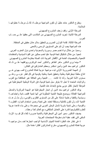 ‫ﻭﻴﻘﺘﺭﺡ ﺍﻟﺩﻜﺘﻭﺭ ﺤﺎﻤﺩ ﺨﻠﻴل ﺃﻥ ﺘﻜﻭﻥ ﺍﻟﻤﻭﺍﺠﻬﺔ ﻤﺭﺤﻠﻴـﺔ، ﻟﻜـل ﻤﺭﺤﻠـﺔ ﺨﻁﻭﺍﺘﻬـﺎ‬
                                                                             ‫ﺍﻟﻤﻼﺌﻤﺔ:‬
                                  ‫ﺍﻟﻤﺭﺤﻠﺔ ﺍﻷﻭﻟﻰ: ﻭﻗﻑ ﺯﺤﻑ ﺍﻟﻤﺸﺭﻭﻉ ﺍﻟﺼﻬﻴﻭﻨﻰ‬
‫ﺍﻟﻤﺭﺤﻠﺔ ﺍﻟﺜﺎﻨﻴﺔ: ﺘﺠﺭﻴﺩ ﺍﻟﻤﺸﺭﻭﻉ ﺍﻟﺼﻬﻴﻭﻨﻰ ﻤﻥ ﺍﻟﻤﻜﺎﺴﺏ ﺍﻟﺘﻰ ﺤﻘﻘﻬﺎ ﻋﻠـﻰ ﺤﺴـﺎﺏ‬
                                                                              ‫ﺍﻟﻌﺭﺏ.‬
    ‫ﺍﻟﻤﺭﺤﻠﺔ ﺍﻟﺜﺎﻟﺜﺔ: ﺇﻗﺎﻤﺔ ﺍﻟﺘﻭﺍﺯﻥ ﺍﻟﻀﺭﻭﺭﻯ ﻟﺘﺤﻘﻴﻕ ﺴﻼﻡ ﻋﺎﺩل ﺤﻘﻴﻘﻰ ﻓﻰ ﺍﻟﻤﻨﻁﻘﺔ.‬
                        ‫ﻫﺫﻩ ﺍﻟﻤﻭﺍﺠﻬﺔ ﻴﺠﺏ ﺃﻥ ﺘﺘﻡ ﻋﻠﻰ ﺍﻟﻤﺴﺘﻭﻴﻴﻥ ﺍﻟﺭﺴﻤﻰ ﻭﺍﻟﺸﻌﺒﻰ‬
 ‫ﺭﺴﻤﻴﺎ: ﻤﻥ ﺨﻼل ﻨﻭﺍﺓ ﺘﻀﻡ ﻤﺼﺭ ﻭﺴﻭﺭﻴﺎ ﻭﺍﻟﺴﻌﻭﺩﻴﺔ ﻭﺍﺤﺩﻯ ﺩﻭل ﺍﻟﻤﻐﺭﺏ ﺍﻟﻌﺭﺒﻰ.‬
‫ﺸﻌﺒﻴﺎ: ﻤﻥ ﺨﻼل ﺘﺸﻜﻴﻜل ﻟﺠﻨﺔ ﻗﻭﻤﻴﺔ ﻋﻠﻴﺎ ﺘﻀﻡ ﻤﻤﺜﻠﻴﻥ ﻋﻥ ﺍﻟﻘﻭﺓ ﺍﻟﺴﻴﺎﺴﻴﺔ ﻭﺍﻟﻤﻨﻅﻤﺎﺕ‬‫ﹰ‬
‫ﺍﻟﺸﻌﺒﻴﺔ ﻭﺍﻟﺸﺨﺼﻴﺎﺕ ﺍﻟﻌﺎﻤﺔ ﻓﻰ ﺍﻷﻗﻁﺎﺭ ﺍﻟﻌﺭﺒﻴﺔ ﺫﺍﺕ ﺍﻟﺼﻠﺔ ﺒﻤﻘﺎﻭﻤﺔ ﺍﻟﻤﺸﺭﻭﻉ ﺍﻟﺼﻬﻴﻭﻨﻰ.‬
‫٣-ﺒﻴﻨﻤﺎ ﻴﺭﻯ ﺍﻟﺩﻜﺘﻭﺭ ﻤﺎﻫﺭ ﺍﻟﻁﺎﻫﺭ ﻭﺍﻟﺩﻜﺘﻭﺭ ﺃﺤﻤﺩ ﺍﻟﺒﺭﻗﺎﻭﻯ ﻭﻴﻭﺍﻓﻘﻬﻤﺎ ﻋﻠـﻰ ﺫﻟـﻙ‬
                 ‫ﺍﻟﺩﻜﺘﻭﺭ ﺍﺒﺭﺍﻫﻴﻡ ﺴﻌﺩ ﺍﻟﺩﻴﻥ ﻭﺃﻤﻴﻥ ﺍﺴﻜﻨﺩﺭ ﻭﻤﻌﻅﻡ ﺍﻟﻤﺸﺎﺭﻜﻴﻥ ﻓﻰ ﺍﻟﻨﻘﺎﺵ:‬
‫ﺃﻥ ﺍﻟﻤﻬﻤﺔ ﺍﻟﻀﺭﻭﺭﻴﺔ ﺍﻷﻭﻟﻰ ﻟﺒﺩﺀ ﻤﻭﺍﺠﻬﺔ ﻋﺭﺒﻴﺔ ﻓﻌﺎﻟﺔ ﻟﻠﻤﺸﺭﻭﻉ ﺍﻟﺼـﻬﻴﻭﻨﻰ ﻫـﻰ‬
‫ﺍﻨﺘﺎﺝ ﺴﻠﻁﺔ ﺩﻴﻤﻘﺭﺍﻁﻴﺔ ﻭﻁﻨﻴﺔ ﻭﺘﺤﻘﻴﻕ ﺘﻨﻤﻴﺔ ﻭﻁﻨﻴﺔ ﻭﻗﻭﻤﻴﺔ ﻓﻰ ﻜل ﻗﻁﺭ ﻋﺭﺒـﻰ ﻭﻋﻠـﻰ‬
‫ﻤﺴﺘﻭﻯ ﺍﻷﻤﺔ ﺍﻟﻌﺭﺒﻴﺔ. ﻭﺃﻨﻪ ﺇﺫﺍ ﻜﺎﻨﺕ .... ﺍﻟﺘﺒﻌﻴﺔ ﻭﻫﻰ ﺍﻟﻌﻼﻗﺔ ﻏﻴﺭ ﺍﻟﻤﺘﻜﺎﻓﺌﺔ ﻤﻊ ﺍﻟﻐﺭﺏ‬
‫ﻭﺍﻟﻭﻻﻴﺎﺕ ﺍﻟﻤﺘﺤﺩﺓ ﻻ ﺘﺤل ﺍﻻ ﺒﺘﻭﻓﺭ ﺴﺒل ﺘﻨﻤﻴﺔ ﻗﻭﻤﻴﺔ، ﻓﺈﻥ ﺍﻟﺩﻭﻟﺔ ﺍﻟﻭﻁﻨﻴﺔ ﺍﻟﺩﻴﻤﻘﺭﺍﻁﻴﺔ ﻫﻰ‬
                                  ‫ﺍﻟﻤﺅﻫﻠﺔ ﻹﻨﺠﺎﺯ ﺘﻜﺘل ﻋﺭﺒﻰ ﺠﺎﻤﻊ ﻹﺤﺩﺍﺙ ﻫﺫﻩ ﺍﻟﺘﻨﻤﻴﺔ.‬
‫ﻴﺅﻜﺩ ﺍﻟﺩﻜﺘﻭﺭ ﺍﺒﺭﺍﻫﻴﻡ ﺴﻌﺩ ﺍﻟﺩﻴﻥ ﺃﻥ ﺍﻨﺠﺎﺯ ﺍﻟﺩﻴﻤﻘﺭﺍﻁﻴﺔ ﻫﻭ ﺍﻟﻤﻬﻤﺔ ﺍﻟﻤﺭﻜﺯﻴﺔ ﻭﺍﻟﻤﺩﺨل‬
‫ﻟﻠﻤﻭﺍﺠﻬﺔ ﺍﻟﻔﻌﺎﻟﺔ، ﻭﻴﻭﻀﺢ ﻁﺒﻴﻌﺔ ﺍﻟﺘﻨﻤﻴﺔ ﺍﻟﻤﻁﻠﻭﺒﺔ ﻓﻰ ﺃﻨﻬﺎ ﺘﻨﻤﻴﺔ ﺍﻗﺘﺼـﺎﺩﻴﺔ ﻭﺍﺠﺘﻤﺎﻋﻴـﺔ‬
‫ﻭﺴﻴﺎﺴﻴﺔ ﻭﺜﻘﺎﻓﻴﺔ ﻭﻋﻠﻤﻴﺔ ﺸﺎﻤﻠﺔ ﻋﻠﻰ ﻜل ﻤﻥ ﺍﻟﻤﺴﺘﻭﻯ ﺍﻟﻔﻜﺭﻯ ﻭﺍﻟﻘﻭﻤﻰ، ﻭﺃﻥ ﻤﺜـل ﻫـﺫﻩ‬
‫ﺍﻟﺘﻨﻤﻴﺔ ﻻﺒﺩ ﻭﺃﻥ ﺘﻜﻭﻥ ﺘﻜﺎﻤﻠﻴﺔ ﻭﻤﺴﺘﻘﻠﺔ ﺘﻌﺘﻤﺩ ﻋﻠﻰ ﺘﻌﺒﺌﺔ ﻭﺤﺴﻥ ﺍﺴﺘﺨﺩﺍﻡ ﺍﻟﻤﻭﺍﺭﺩ ﺍﻟﻘﻁﺭﻴـﺔ‬
‫ﻭﺍﻟﻘﻭﻤﻴﺔ، ﻭﻋﻠﻰ ﺘﻨﻤﻴﺔ ﺒﺸﺭﻴﺔ ﺘﺸﻤل ﺍﻟﻭﻁﻥ ﺍﻟﻌﺭﺒﻰ ﻓﻰ ﻤﺠﻤﻭﻋﺔ، ﻭﻋﻠﻰ ﺒﻨﺎﺀ ﻗﺎﻋﺩﺓ ﻋﺭﺒﻴﺔ‬
                  ‫ﻟﻠﻌﻠﻡ ﻭﺍﻟﺘﻜﻨﻭﻟﻭﺠﻴﺎ ﻗﺎﺩﺭﺓ ﻋﻠﻰ ﺍﻟﺘﻌﺎﻤل ﺍﻟﻤﺘﻜﺎﻓﻰﺀ ﻤﻊ ﺍﻟﻌﺎﻟﻡ ﺃﺨﺫﺍ ﻭﻋﻁﺎﺀ.‬
                          ‫ﹰ‬
‫ﻴﻀﻴﻑ ﺍﻟﺩﻜﺘﻭﺭ ﺴﻤﻴﺭ ﺃﻤﻴﻥ ﺇﻟﻰ ﺍﻟﺩﻴﻤﻘﺭﺍﻁﻴﺔ ﻭﺍﻟﺘﻨﻤﻴﺔ ﻀﺭﻭﺭﺓ ﺇﻟﻐﺎﺀ ﻜل ﻗﻴـﻭﺩ ﺍﻹﺭﺙ‬
                                ‫ﺍﻟﺴﻠﻔﻰ ﺍﻟﺘﻰ ﺘﻘﻑ ﻋﻘﺒﺔ ﺃﻤﺎﻡ ﺩﻤﻘﺭﻁﺔ ﺍﻟﻤﺠﺘﻤﻌﺎﺕ ﺍﻟﻌﺭﺒﻴﺔ.‬
‫٤-ﻓﻰ ﺇﻁﺎﺭ ﻫﺫﻩ ﺍﻟﻨﻅﺭﺓ ﺍﻟﻌﺎﻤﺔ ﻟﻠﻤﻬﺎﻡ ﺍﻷﺴﺎﺴﻴﺔ ﺍﻟﻭﺍﺠﺏ ﺍﻨﺠﺎﺯﻫﺎ ﻟﻀـﻤﺎﻥ ﻤﻭﺍﺠﻬـﺔ‬
                   ‫ﻋﺭﺒﻴﺔ ﻓﻌﺎﻟﺔ ﻟﻠﻤﺸﺭﻭﻉ ﺍﻟﺼﻬﻴﻭﻨﻰ، ﻁﺭﺡ ﺍﻟﻤﺸﺎﺭﻜﻭﻥ ﺃﻓﻜﺎﺭﺍ ﻫﺎﻤﺔ ﻤﺜل:‬
                              ‫ﹰ‬
 