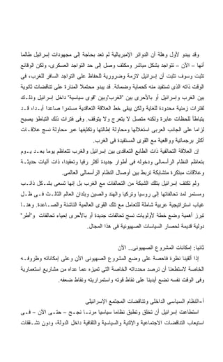 ‫ﻭﻗﺩ ﻴﺒﺩﻭ ﻷﻭل ﻭﻫﻠﺔ ﺃﻥ ﺍﻟﺩﻭﺍﺌﺭ ﺍﻹﻤﺒﺭﻴﺎﻟﻴﺔ ﻟﻡ ﺘﻌﺩ ﺒﺤﺎﺠﺔ ﺇﻟﻰ ﻤﺠﻬﻭﺩﺍﺕ ﺇﺴﺭﺍﺌﻴل ﻁﺎﻟﻤﺎ‬
‫ﺃﻨﻬﺎ – ﺍﻵﻥ – ﺘﺘﻭﺍﺠﺩ ﺒﺸﻜل ﻤﺒﺎﺸﺭ ﻭﻤﻜﺜﻑ ﻭﺼل ﺇﻟﻰ ﺤﺩ ﺍﻟﺘﻭﺍﺠﺩ ﺍﻟﻌﺴﻜﺭﻯ، ﻭﻟﻜﻥ ﺍﻟﻭﻗﺎﺌﻊ‬
‫ﺘﺜﺒﺕ ﻭﺴﻭﻑ ﺘﺜﺒﺕ ﺃﻥ ﺇﺴﺭﺍﺌﻴل ﻻﺯﻤﺔ ﻭﻀﺭﻭﺭﻴﺔ ﻟﻠﺤﻔﺎﻅ ﻋﻠﻰ ﺍﻟﺘﻭﺍﺠﺩ ﺍﻟﺴﺎﻓﺭ ﻟﻠﻐﺭﺏ، ﻓﻰ‬
‫ﺍﻟﻭﻗﺕ ﺫﺍﺘﻪ ﺍﻟﺫﻯ ﺘﺴﺘﻔﻴﺩ ﻤﻨﻪ ﻜﺤﻤﺎﻴﺔ ﻭﻀﻤﺎﻨﺔ. ﻗﺩ ﻴﺒﺩﻭ ﻤﺤﺘﻤﻼ ﺍﻟﻤﻨﺎﺭﺓ ﻋﻠﻰ ﺘﻨﺎﻗﻀﺎﺕ ﺜﺎﻨﻭﻴﺔ‬
                           ‫ﹰ‬
‫ﺒﻴﻥ ﺍﻟﻐﺭﺏ ﻭﺇﺴﺭﺍﺌﻴل ﺃﻭ ﺒﺎﻷﺤﺭﻯ ﺒﻴﻥ "ﺍﻟﻐﺭﺏ"ﻭﺒﻴﻥ "ﻗﻭﻯ ﺴﻴﺎﺴﻴﺔ" ﺩﺍﺨل ﺇﺴﺭﺍﺌﻴل ﻭﺫﻟـﻙ‬
‫ﻟﻔﺘﺭﺍﺕ ﺯﻤﻨﻴﺔ ﻤﺤﺩﻭﺩﺓ ﻟﻠﻐﺎﻴﺔ ﻭﻟﻜﻥ ﻴﺒﻘﻰ ﺨﻁ ﺍﻟﻌﻼﻗﺔ ﺍﻟﺘﻌﺎﻗﺩﻴﺔ ﻤﺴﺘﻤﺭﺍ ﺼﺎﻋﺩﺍ ﺃﺒـﺩﹰ، ﻗـﺩ‬
     ‫ﺍ‬     ‫ﹰ‬     ‫ﹰ‬
‫ﻴﺘﺒﺎﻁﺄ ﻟﻠﺤﻅﺎﺕ ﻋﺎﺒﺭﺓ ﻭﻟﻜﻨﻪ ﻤﺘﺼل ﻻ ﻴﺘﻌﺭﺝ ﻭﻻ ﻴﺘﻭﻗﻑ. ﻭﻓﻰ ﻓﺘﺭﺍﺕ ﺫﻟﻙ ﺍﻟﺘﺒﺎﻁﺅ ﻴﺼﺒﺢ‬
‫ﻟﺯﺍﻤﺎ ﻋﻠﻰ ﺍﻟﺠﺎﻨﺏ ﺍﻟﻌﺭﺒﻰ ﺍﺴﺘﻐﻼﻟﻬﺎ ﻭﻤﺤﺎﻭﻟﺔ ﺇﻁﺎﻟﺘﻬﺎ ﻭﺘﻜﺜﻴﻔﻬﺎ ﻋﺒﺭ ﻤﺤﺎﻭﻟﺔ ﻨﺴﺞ ﻋﻼﻗـﺎﺕ‬
                                                                          ‫ﹰ‬
                                ‫ﺃﻜﺜﺭ ﺒﺭﺠﻤﺎﺘﻴﺔ ﻭﻭﺍﻗﻌﻴﺔ ﻤﻊ ﺍﻟﻘﻭﻯ ﺍﻟﻤﺴﺘﻔﻴﺩﺓ ﻓﻰ ﺍﻟﻐﺭﺏ.‬
‫ﺇﻥ ﺍﻟﻌﻼﻗﺔ ﺍﻟﺘﺤﺎﻟﻔﻴﺔ ﺫﺍﺕ ﺍﻟﻁﺎﺒﻊ ﺍﻟﺘﻌﺎﻗﺩﻯ ﺒﻴﻥ ﺇﺴﺭﺍﺌﻴل ﻭﺍﻟﻐﺭﺏ ﺘﺘﻌﺎﻅﻡ ﻴﻭﻤﺎ ﺒﻌـﺩ ﻴـﻭﻡ‬
          ‫ﹰ‬
‫ﺒﺘﻌﺎﻅﻡ ﺍﻟﻨﻅﺎﻡ ﺍﻟﺭﺃﺴﻤﺎﻟﻰ ﻭﺩﺨﻭﻟﻪ ﻓﻰ ﺃﻁﻭﺍﺭ ﺠﺩﻴﺩﺓ ﺃﻜﺜﺭ ﺭﻗﻴﺎ ﻭﺘﻌﻘﻴﺩﹰ، ﺫﺍﺕ ﺁﻟﻴﺎﺕ ﺤﺩﻴﺜـﺔ‬
                  ‫ﺍ‬
                  ‫ﻭﻋﻼﻗﺎﺕ ﻤﺒﺘﻜﺭﺓ ﻤﺘﺸﺎﺒﻜﺔ ﺘﺭﺒﻁ ﺒﻴﻥ ﺃﻭﺼﺎل ﺍﻟﻨﻅﺎﻡ ﺍﻟﺭﺃﺴﻤﺎﻟﻰ ﺍﻟﻌﺎﻟﻤﻰ.‬
‫ﻭﻟﻡ ﺘﻜﺘﻑ ﺇﺴﺭﺍﺌﻴل ﺒﺘﻠﻙ ﺍﻟﺸﺒﻜﺔ ﻤﻥ ﺍﻟﺘﺤﺎﻟﻔﺎﺕ ﻤﻊ ﺍﻟﻐﺭﺏ ﺒل ﺇﻨﻬﺎ ﺘﺴﻌﻰ ﺒﺸـﻜل ﺫﺍﺌـﺏ‬
‫ﻭﻤﺴﺘﻤﺭ ﻟﻤﺩ ﺘﺤﺎﻟﻔﺎﺘﻬﺎ ﺇﻟﻰ ﺭﻭﺴﻴﺎ ﻭﺘﺭﻜﻴﺎ ﻭﺍﻟﻬﻨﺩ ﻭﺍﻟﺼﻴﻥ ﻭﺒﻠﺩﺍﻥ ﺍﻟﻌﺎﻟﻡ ﺍﻟﺜﺎﻟـﺙ ﻓـﻰ ﻅـل‬
‫ﻏﻴﺎﺏ ﺍﺴﺘﺭﺍﺘﻴﺠﻴﺔ ﻋﺭﺒﻴﺔ ﺸﺎﻤﻠﺔ ﻟﻠﺘﻌﺎﻤل ﻤﻊ ﺘﻠﻙ ﺍﻟﻘﻭﻯ ﺍﻟﻌﺎﻟﻤﻴﺔ ﺍﻟﻨﺎﺸﺌﺔ ﻭﺍﻟﺼـﺎﻋﺩﺓ. ﻭﻫﻨـﺎ‬
‫ﺘﺒﺭﺯ ﺃﻫﻤﻴﺔ ﻭﻀﻊ ﺨﻁﺔ ﻷﻭﻟﻭﻴﺎﺕ ﻨﺴﺞ ﺘﺤﺎﻟﻔﺎﺕ ﺠﺩﻴﺩﺓ ﺃﻭ ﺒﺎﻷﺤﺭﻯ ﺇﺤﻴﺎﺀ ﺘﺤﺎﻟﻔﺎﺕ ﻭ"ﺃﻁﺭ"‬
                             ‫ﺩﻭﻟﻴﺔ ﻗﺩﻴﻤﺔ ﻟﺤﺼﺎﺭ ﺍﻟﺴﻴﺎﺴﺎﺕ ﺍﻟﺼﻬﻴﻭﻨﻴﺔ ﻓﻰ ﻫﺫﺍ ﺍﻟﻤﺠﺎل.‬


                                           ‫ﺜﺎﻨﻴﺎ: ﺇﻤﻜﺎﻨﺎﺕ ﺍﻟﻤﺸﺭﻭﻉ ﺍﻟﺼﻬﻴﻭﻨﻰ.. ﺍﻵﻥ‬
‫ﺇﺫﺍ ﺃﻟﻘﻴﻨﺎ ﻨﻅﺭﺓ ﻓﺎﺤﺼﺔ ﻋﻠﻰ ﻭﻀﻊ ﺍﻟﻤﺸﺭﻭﻉ ﺍﻟﺼﻬﻴﻭﻨﻰ ﺍﻵﻥ ﻭﻋﻠﻰ ﺇﻤﻜﺎﻨﺎﺘﻪ ﻭﻅﺭﻭﻓـﻪ‬
‫ﺍﻟﺨﺎﺼﺔ ﻻﺴﺘﻁﻌﻨﺎ ﺃﻥ ﻨﺭﺼﺩ ﻤﺤﺩﺩﺍﺘﻪ ﺍﻟﺨﺎﺼﺔ ﺍﻟﺘﻰ ﺘﻤﻴﺯﻩ ﻋﻤﺎ ﻋﺩﺍﻩ ﻤﻥ ﻤﺸﺎﺭﻴﻊ ﺍﺴﺘﻌﻤﺎﺭﻴﺔ‬
                ‫ﻭﻓﻰ ﺍﻟﻭﻗﺕ ﻨﻔﺴﻪ ﻨﻀﻊ ﺃﻴﺩﻴﻨﺎ ﻋﻠﻰ ﻨﻘﺎﻁ ﻗﻭﺘﻪ ﻭﺍﺴﺘﻤﺭﺍﺭﻴﺘﻪ ﻭﻨﻘﺎﻁ ﻀﻌﻔﻪ.‬


                             ‫ﺃ-ﺍﻟﻨﻅﺎﻡ ﺍﻟﺴﻴﺎﺴﻰ ﺍﻟﺩﺍﺨﻠﻰ ﻭﺘﻨﺎﻗﻀﺎﺕ ﺍﻟﻤﺠﺘﻤﻊ ﺍﻹﺴﺭﺍﺌﻴﻠﻰ‬
‫ﺍﺴﺘﻁﺎﻋﺕ ﺇﺴﺭﺍﺌﻴل ﺃﻥ ﺘﺨﻠﻕ ﻭﺘﻁﺒﻕ ﻨﻅﺎﻤﺎ ﺴﻴﺎﺴﻴﺎ ﻤﺭﻨـﺎ ﻨﺠـﺢ – ﺤﺘـﻰ ﺍﻵﻥ – ﻓـﻰ‬
                      ‫ﹰ‬     ‫ﹰ‬      ‫ﹰ‬
‫ﺍﺴﺘﻴﻌﺎﺏ ﺍﻟﺘﻨﺎﻗﻀﺎﺕ ﺍﻻﺠﺘﻤﺎﻋﻴﺔ ﻭﺍﻹﺜﻨﻴﺔ ﻭﺍﻟﺴﻴﺎﺴﻴﺔ ﻭﺍﻟﺜﻘﺎﻓﻴﺔ ﺩﺍﺨل ﺍﻟﺩﻭﻟﺔ، ﻭﺩﻭﻥ ﺘﺸـﻘﻘﺎﺕ‬
 