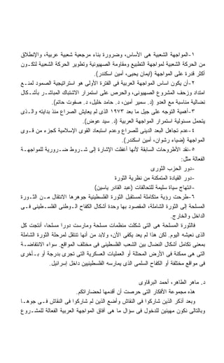 ‫١-ﺍﻟﻤﻭﺍﺠﻬﺔ ﺍﻟﺸﻌﺒﻴﺔ ﻫﻰ ﺍﻷﺴﺎﺱ، ﻭﻀﺭﻭﺭﺓ ﺒﻨﺎﺀ ﻤﺭﺠﻌﻴﺔ ﺸﻌﺒﻴﺔ ﻋﺭﺒﻴﺔ، ﻭﺍﻹﻨﻁﻼﻕ‬
‫ﻤﻥ ﺍﻟﺤﺭﻜﺔ ﺍﻟﺸﻌﺒﻴﺔ ﻟﻤﻭﺍﺠﻬﺔ ﺍﻟﺘﻁﺒﻴﻊ ﻭﻤﻘﺎﻭﻤﺔ ﺍﻟﺼﻬﻴﻭﻨﻴﺔ ﻭﺘﻁﻭﻴﺭ ﺍﻟﺤﺭﻜﺔ ﺍﻟﺸﻌﺒﻴﺔ ﻟﺘﻜـﻭﻥ‬
                                  ‫ﺃﻜﺜﺭ ﻗﺩﺭﺓ ﻋﻠﻰ ﺍﻟﻤﻭﺍﺠﻬﺔ )ﺍﻴﻤﺎﻥ ﻴﺤﻴﻰ، ﺃﻤﻴﻥ ﺍﺴﻜﻨﺩﺭ(.‬
‫٢-ﺃﻥ ﻴﻜﻭﻥ ﺍﺴﺎﺱ ﺍﻟﻤﻭﺍﺠﻬﺔ ﺍﻟﻌﺭﺒﻴﺔ ﻓﻰ ﺍﻟﻔﺘﺭﺓ ﺍﻷﻭﻟﻰ ﻫﻭ ﺍﺴﺘﺭﺍﺘﻴﺠﻴﺔ ﺍﻟﺼﻤﻭﺩ ﻟﻤﻨـﻊ‬
‫ﺍﻤﺘﺩﺍﺩ ﻭﺯﺤﻑ ﺍﻟﻤﺸﺭﻭﻉ ﺍﻟﺼﻬﻴﻭﻨﻰ، ﻭﺍﻟﺤﺭﺹ ﻋﻠﻰ ﺍﺴﺘﻤﺭﺍﺭ ﺍﻻﺸﺘﺒﺎﻙ ﺍﻟﻤﺒﺎﺸـﺭ ﺒﺄﺸـﻜﺎل‬
               ‫ﻨﻀﺎﻟﻴﺔ ﻤﻨﺎﺴﺒﺔ ﻤﻊ ﺍﻟﻌﺩﻭ )ﺩ. ﺴﻤﻴﺭ ﺃﻤﻴﻥ، ﺩ. ﺤﺎﻤﺩ ﺨﻠﻴل، ﺩ. ﺼﻔﻭﺕ ﺤﺎﺘﻡ(.‬
‫٣-ﺃﻫﻤﻴﺔ ﺍﻟﺘﻭﺠﻪ ﻋﻠﻰ ﺠﻴل ﻤﺎ ﺒﻌﺩ ٣٧٩١ ﺍﻟﺫﻯ ﻟﻡ ﻴﻌﺎﻴﺵ ﺍﻟﺼﺭﺍﻉ ﻤﻨﺫ ﺒﺩﺍﻴﺘﻪ ﻭﺍﻟـﺫﻯ‬
                             ‫ﻴﺘﺤﻤل ﻤﺴﺌﻭﻟﻴﺔ ﺍﺴﺘﻤﺭﺍﺭ ﺍﻟﻤﻭﺍﺠﻬﺔ ﺍﻟﻌﺭﺒﻴﺔ )ﺩ. ﺴﻴﺩ ﻋﻭﺽ(.‬
‫٤-ﻋﺩﻡ ﺘﺠﺎﻫل ﺍﻟﺒﻌﺩ ﺍﻟﺩﻴﻨﻰ ﻟﻠﺼﺭﺍﻉ ﻭﻋﺩﻡ ﺍﺴﺘﺒﻌﺎﺩ ﺍﻟﻘﻭﻯ ﺍﻹﺴﻼﻤﻴﺔ ﻜﺠﺯﺀ ﻤﻥ ﻗـﻭﻯ‬
                                                ‫ﺍﻟﻤﻭﺍﺠﻬﺔ )ﻀﻴﺎﺀ ﺭﺸﻭﺍﻥ، ﺃﻤﻴﻥ ﺍﺴﻜﻨﺩﺭ(.‬
‫٥-ﻨﻘﺩ ﺍﻷﻁﺭﻭﺤﺎﺕ ﺍﻟﺴﺎﺒﻘﺔ ﻷﻨﻬﺎ ﺃﻏﻔﻠﺕ ﺍﻹﺸﺎﺭﺓ ﺇﻟﻰ ﺸـﺭﻭﻁ ﻀـﺭﻭﺭﻴﺔ ﻟﻠﻤﻭﺍﺠﻬـﺔ‬
                                                                            ‫ﺍﻟﻔﻌﺎﻟﺔ ﻤﺜل:‬
                                                             ‫-ﺩﻭﺭ ﺍﻟﺤﺯﺏ ﺍﻟﺜﻭﺭﻯ‬
                                            ‫-ﺩﻭﺭ ﺍﻟﻘﻴﺎﺩﺓ ﺍﻟﻤﺘﻤﻜﻨﺔ ﻤﻥ ﻨﻅﺭﻴﺔ ﺍﻟﺜﻭﺭﺓ‬
                                   ‫-ﺍﻨﺘﻬﺎﺝ ﺴﻴﺎﺓ ﺴﻠﻴﻤﺔ ﻟﻠﺘﺤﺎﻟﻔﺎﺕ )ﻋﺒﺩ ﺍﻟﻘﺎﺩﺭ ﻴﺎﺴﻴﻥ(‬
‫٦-ﻁﺭﺤﺕ ﺭﺅﻴﺔ ﻤﺘﻜﺎﻤﻠﺔ ﻟﻤﺴﺘﻘﺒل ﺍﻟﺜﻭﺭﺓ ﺍﻟﻔﻠﺴﻁﻴﻨﻴﺔ ﺠﻭﻫﺭﻫﺎ ﺍﻻﻨﺘﻘﺎل ﻤـﻥ ﺍﻟﺜـﻭﺭﺓ‬
‫ﺍﻟﻤﺴﻠﺤﺔ ﺇﻟﻰ ﺍﻟﺜﻭﺭﺓ ﺍﻟﺸﺎﻤﻠﺔ، ﺍﻟﻤﻘﺼﻭﺩ ﺒﻬﺎ ﻭﺤﺩﺓ ﺃﺸﻜﺎل ﺍﻟﻜﻔﺎﺡ ﺍﻟـﻭﻁﻨﻰ ﺍﻟﻔﻠﺴـﻁﻴﻨﻰ ﻓـﻰ‬
                                                                       ‫ﺍﻟﺩﺍﺨل ﻭﺍﻟﺨﺎﺭﺝ.‬
‫ﻓﺎﻟﺜﻭﺭﺓ ﺍﻟﻤﺴﻠﺤﺔ ﻫﻰ ﺍﻟﺘﻰ ﺸﻜﻠﺕ ﻤﻨﻅﻤﺎﺕ ﻤﺴﻠﺤﺔ ﻭﻤﺎﺭﺴﺕ ﺩﻭﺭﺍ ﻤﺴﻠﺤﺎ، ﺃﻨﺘﺠﺕ ﻜل‬
            ‫ﹰ‬       ‫ﹰ‬
‫ﺍﻟﺫﻯ ﻨﻌﻴﺸﻪ ﺍﻟﻴﻭﻡ. ﻟﻜﻥ ﻫﺫﺍ ﻟﻡ ﻴﻌﺩ ﻴﻜﻔﻰ ﺍﻵﻥ، ﻭﻻﺒﺩ ﻤﻥ ﺃﻨﻬﺎ ﺘﻨﺘﻘل ﻟﻤﺭﺤﻠﺔ ﺍﻟﺜﻭﺭﺓ ﺍﻟﺸﺎﻤﻠﺔ‬
‫ﺒﻤﻌﻨﻰ ﺘﻜﺎﻤل ﺃﺸﻜﺎل ﺍﻟﻨﻀﺎل ﺒﻴﻥ ﺍﻟﺸﻌﺏ ﺍﻟﻔﻠﺴﻁﻴﻨﻰ ﻓﻰ ﻤﺨﺘﻠﻑ ﺍﻟﻤﻭﺍﻗﻊ. ﺴﻭﺍﺀ ﺍﻻﻨﺘﻔﺎﻀـﺔ‬
‫ﺍﻟﺘﻰ ﻫﻰ ﻤﻤﻜﻨﺔ ﻓﻰ ﺍﻷﺭﺽ ﺍﻟﻤﺤﺘﻠﺔ ﺃﻭ ﺍﻟﻌﻤﻠﻴﺎﺕ ﺍﻟﻌﺴﻜﺭﻴﺔ ﺍﻟﺘﻰ ﺘﺠﺭﻯ ﺒﺩﺭﺠﺔ ﺃﻭ ﺒـﺄﺨﺭﻯ‬
              ‫ﻓﻰ ﻤﻭﺍﻗﻊ ﻤﺨﺘﻠﻔﺔ ﺃﻭ ﺍﻟﻜﻔﺎﺡ ﺍﻟﺴﻠﻤﻰ ﺍﻟﺫﻯ ﻴﻤﺎﺭﺴﻪ ﺍﻟﻔﻠﺴﻁﻴﻨﻴﻴﻥ ﺩﺍﺨل ﺇﺴﺭﺍﺌﻴل.‬

                                                   ‫ﺩ. ﻤﺎﻫﺭ ﺍﻟﻁﺎﻫﺭ، ﺃﺤﻤﺩ ﺍﻟﺒﺭﻗﺎﻭﻯ‬
                         ‫ﻫﺫﻩ ﻤﺠﻤﻭﻋﺔ ﺍﻷﻓﻜﺎﺭ ﺍﻟﺘﻰ ﺤﺭﺼﺕ ﺃﻥ ﺃﻗﺩﻤﻬﺎ ﻟﺤﻀﺎﺭﺍﺘﻜﻡ.‬
‫ﻭﺒﻌﺩ ﺃﺫﻜﺭ ﺍﻟﺫﻴﻥ ﺸﺎﺭﻜﻭﺍ ﻓﻰ ﺍﻟﻨﻘﺎﺵ ﻭﺃﻀﻊ ﺍﻟﺫﻴﻥ ﻟﻡ ﺸﺎﺭﻜﻭﺍ ﻓﻰ ﺍﻟﻨﻘﺎﺵ ﻓـﻰ ﺠﻭﻫـﺎ‬
‫ﻭﺒﺎﻟﺘﺎﻟﻰ ﻨﻜﻭﻥ ﻤﻬﻴﺌﻴﻥ ﻟﻠﺩﺨﻭل ﻓﻰ ﺴﺅﺍل ﻤﺎ ﻫﻰ ﺁﻓﺎﻕ ﺍﻟﻤﻭﺍﺠﻬﺔ ﺍﻟﻌﺭﺒﻴﺔ ﺍﻟﻔﻌﺎﻟﺔ ﻟﻠﻤﺸـﺭﻭﻉ‬
 