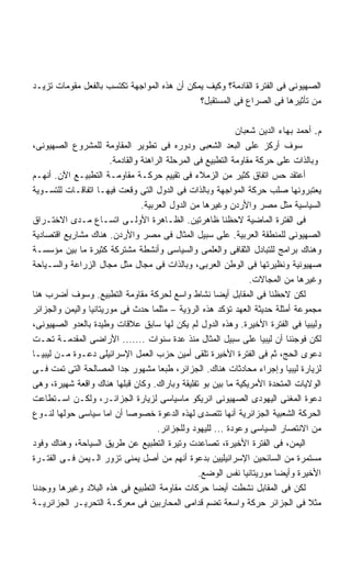 ‫ﺍﻟﺼﻬﻴﻭﻨﻰ ﻓﻰ ﺍﻟﻔﺘﺭﺓ ﺍﻟﻘﺎﺩﻤﺔ؟ ﻭﻜﻴﻑ ﻴﻤﻜﻥ ﺃﻥ ﻫﺫﻩ ﺍﻟﻤﻭﺍﺠﻬﺔ ﺘﻜﺘﺴﺏ ﺒﺎﻟﻔﻌل ﻤﻘﻭﻤﺎﺕ ﺘﺯﻴـﺩ‬
                                             ‫ﻤﻥ ﺘﺄﺜﻴﺭﻫﺎ ﻓﻰ ﺍﻟﺼﺭﺍﻉ ﻓﻰ ﺍﻟﻤﺴﺘﻘﺒل؟‬

                                                             ‫ﻡ. ﺃﺤﻤﺩ ﺒﻬﺎﺀ ﺍﻟﺩﻴﻥ ﺸﻌﺒﺎﻥ‬
‫ﺴﻭﻑ ﺃﺭﻜﺯ ﻋﻠﻰ ﺍﻟﺒﻌﺩ ﺍﻟﺸﻌﺒﻰ ﻭﺩﻭﺭﻩ ﻓﻰ ﺘﻁﻭﻴﺭ ﺍﻟﻤﻘﺎﻭﻤﺔ ﻟﻠﻤﺸﺭﻭﻉ ﺍﻟﺼﻬﻴﻭﻨﻰ،‬
                       ‫ﻭﺒﺎﻟﺫﺍﺕ ﻋﻠﻰ ﺤﺭﻜﺔ ﻤﻘﺎﻭﻤﺔ ﺍﻟﺘﻁﺒﻴﻊ ﻓﻰ ﺍﻟﻤﺭﺤﻠﺔ ﺍﻟﺭﺍﻫﻨﺔ ﻭﺍﻟﻘﺎﺩﻤﺔ.‬
‫ﺃﻋﺘﻘﺩ ﺤﺱ ﺍﺘﻔﺎﻕ ﻜﺜﻴﺭ ﻤﻥ ﺍﻟﺯﻤﻼﺀ ﻓﻰ ﺘﻘﻴﻴﻡ ﺤﺭﻜـﺔ ﻤﻘﺎﻭﻤـﺔ ﺍﻟﺘﻁﺒﻴـﻊ ﺍﻵﻥ. ﺃﻨﻬـﻡ‬
‫ﻴﻌﺘﺒﺭﻭﻨﻬﺎ ﺼﻠﺏ ﺤﺭﻜﺔ ﺍﻟﻤﻭﺍﺠﻬﺔ ﻭﺒﺎﻟﺫﺍﺕ ﻓﻰ ﺍﻟﺩﻭل ﺍﻟﺘﻰ ﻭﻗﻌﺕ ﻓﻴﻬـﺎ ﺍﺘﻔﺎﻗـﺎﺕ ﻟﻠﺘﺴـﻭﻴﺔ‬
                                 ‫ﺍﻟﺴﻴﺎﺴﻴﺔ ﻤﺜل ﻤﺼﺭ ﻭﺍﻷﺭﺩﻥ ﻭﻏﻴﺭﻫﺎ ﻤﻥ ﺍﻟﺩﻭل ﺍﻟﻌﺭﺒﻴﺔ.‬
‫ﻓﻰ ﺍﻟﻔﺘﺭﺓ ﺍﻟﻤﺎﻀﻴﺔ ﻻﺤﻅﻨﺎ ﻅﺎﻫﺭﺘﻴﻥ. ﺍﻟﻅـﺎﻫﺭﺓ ﺍﻷﻭﻟـﻰ ﺍﺘﺴـﺎﻉ ﻤـﺩﻯ ﺍﻻﺨﺘـﺭﺍﻕ‬
‫ﺍﻟﺼﻬﻴﻭﻨﻰ ﻟﻠﻤﻨﻁﻘﺔ ﺍﻟﻌﺭﺒﻴﺔ. ﻋﻠﻰ ﺴﺒﻴل ﺍﻟﻤﺜﺎل ﻓﻰ ﻤﺼﺭ ﻭﺍﻷﺭﺩﻥ. ﻫﻨﺎﻙ ﻤﺸﺎﺭﻴﻊ ﺍﻗﺘﺼﺎﺩﻴﺔ‬
‫ﻭﻫﻨﺎﻙ ﺒﺭﺍﻤﺞ ﻟﻠﺘﺒﺎﺩل ﺍﻟﺜﻘﺎﻓﻰ ﻭﺍﻟﻌﻠﻤﻰ ﻭﺍﻟﺴﻴﺎﺴﻰ ﻭﺃﻨﺸﻁﺔ ﻤﺸﺘﺭﻜﺔ ﻜﺜﻴﺭﺓ ﻤﺎ ﺒﻴﻥ ﻤﺅﺴﺴـﺔ‬
‫ﺼﻬﻴﻭﻨﻴﺔ ﻭﻨﻅﻴﺭﺘﻬﺎ ﻓﻰ ﺍﻟﻭﻁﻥ ﺍﻟﻌﺭﺒﻰ، ﻭﺒﺎﻟﺫﺍﺕ ﻓﻰ ﻤﺠﺎل ﻤﺜل ﻤﺠﺎل ﺍﻟﺯﺭﺍﻋﺔ ﻭﺍﻟﺴـﻴﺎﺤﺔ‬
                                                                 ‫ﻭﻏﻴﺭﻫﺎ ﻤﻥ ﺍﻟﻤﺠﺎﻻﺕ.‬
‫ﻟﻜﻥ ﻻﺤﻅﻨﺎ ﻓﻰ ﺍﻟﻤﻘﺎﺒل ﺃﻴﻀﺎ ﻨﺸﺎﻁ ﻭﺍﺴﻊ ﻟﺤﺭﻜﺔ ﻤﻘﺎﻭﻤﺔ ﺍﻟﺘﻁﺒﻴﻊ. ﻭﺴﻭﻑ ﺃﻀﺭﺏ ﻫﻨﺎ‬
                                                        ‫ﹰ‬
‫ﻤﺠﻤﻭﻋﺔ ﺃﻤﺜﻠﺔ ﺤﺩﻴﺜﺔ ﺍﻟﻌﻬﺩ ﺘﺅﻜﺩ ﻫﺫﻩ ﺍﻟﺭﺅﻴﺔ – ﻤﺜﻠﻤﺎ ﺤﺩﺙ ﻓﻰ ﻤﻭﺭﻴﺘﺎﻨﻴﺎ ﻭﺍﻟﻴﻤﻥ ﻭﺍﻟﺠﺯﺍﺌﺭ‬
‫ﻭﻟﻴﺒﻴﺎ ﻓﻰ ﺍﻟﻔﺘﺭﺓ ﺍﻷﺨﻴﺭﺓ. ﻭﻫﺫﻩ ﺍﻟﺩﻭل ﻟﻡ ﻴﻜﻥ ﻟﻬﺎ ﺴﺎﺒﻕ ﻋﻼﻗﺎﺕ ﻭﻁﻴﺩﺓ ﺒﺎﻟﻌﺩﻭ ﺍﻟﺼﻬﻴﻭﻨﻰ،‬
‫ﻟﻜﻥ ﻓﻭﺠﺌﻨﺎ ﺃﻥ ﻟﻴﺒﻴﺎ ﻋﻠﻰ ﺴﺒﻴل ﺍﻟﻤﺜﺎل ﻤﻨﺫ ﻋﺩﺓ ﺴﻨﻭﺍﺕ ....... ﺍﻷﺭﺍﻀﻰ ﺍﻟﻤﻘﺩﻤـﺔ ﺘﺤـﺕ‬
‫ﺩﻋﻭﻯ ﺍﻟﺤﺞ، ﺜﻡ ﻓﻰ ﺍﻟﻔﺘﺭﺓ ﺍﻷﺨﻴﺭﺓ ﺘﻠﻘﻰ ﺃﻤﻴﻥ ﺤﺯﺏ ﺍﻟﻌﻤل ﺍﻹﺴﺭﺍﺌﻴﻠﻰ ﺩﻋـﻭﺓ ﻤـﻥ ﻟﻴﺒﻴـﺎ‬
‫ﻟﺯﻴﺎﺭﺓ ﻟﻴﺒﻴﺎ ﻭﺇﺠﺭﺍﺀ ﻤﺤﺎﺩﺜﺎﺕ ﻫﻨﺎﻙ. ﺍﻟﺠﺯﺍﺌﺭ، ﻁﺒﻌﺎ ﻤﺸﻬﻭﺭ ﺠﺩﺍ ﺍﻟﻤﺼﺎﻟﺤﺔ ﺍﻟﺘﻰ ﺘﻤﺕ ﻓـﻰ‬
                         ‫ﹰ‬
‫ﺍﻟﻭﻻﻴﺎﺕ ﺍﻟﻤﺘﺤﺩﺓ ﺍﻷﻤﺭﻴﻜﻴﺔ ﻤﺎ ﺒﻴﻥ ﺒﻭ ﺘﻔﻠﻴﻘﺔ ﻭﺒﺎﺭﺍﻙ. ﻭﻜﺎﻥ ﻗﺒﻠﻬﺎ ﻫﻨﺎﻙ ﻭﺍﻗﻌﺔ ﺸﻬﻴﺭﺓ، ﻭﻫﻰ‬
‫ﺩﻋﻭﺓ ﺍﻟﻤﻐﻨﻰ ﺍﻟﻴﻬﻭﺩﻯ ﺍﻟﺼﻬﻴﻭﻨﻰ ﺍﻨﺭﻴﻜﻭ ﻤﺎﺴﻴﺎﺴﻰ ﻟﺯﻴﺎﺭﺓ ﺍﻟﺠﺯﺍﺌـﺭ، ﻭﻟﻜـﻥ ﺍﺴـﺘﻁﺎﻋﺕ‬
‫ﺍﻟﺤﺭﻜﺔ ﺍﻟﺸﻌﺒﻴﺔ ﺍﻟﺠﺯﺍﺌﺭﻴﺔ ﺃﻨﻬﺎ ﺘﺘﺼﺩﻯ ﻟﻬﺫﻩ ﺍﻟﺩﻋﻭﺓ ﺨﺼﻭﺼﺎ ﺃﻥ ﺍﻤﺎ ﺴﻴﺎﺴﻰ ﺤﻭﻟﻬﺎ ﻟﻨـﻭﻉ‬
                            ‫ﹰ‬
                                      ‫ﻤﻥ ﺍﻻﻨﺘﺼﺎﺭ ﺍﻟﺴﻴﺎﺴﻰ ﻭﻋﻭﺩﺓ ... ﻟﻠﻴﻬﻭﺩ ﻭﻟﻠﺠﺯﺍﺌﺭ.‬
‫ﺍﻟﻴﻤﻥ، ﻓﻰ ﺍﻟﻔﺘﺭﺓ ﺍﻷﺨﻴﺭﺓ، ﺘﺼﺎﻋﺩﺕ ﻭﺘﻴﺭﺓ ﺍﻟﺘﻁﺒﻴﻊ ﻋﻥ ﻁﺭﻴﻕ ﺍﻟﺴﻴﺎﺤﺔ، ﻭﻫﻨﺎﻙ ﻭﻓﻭﺩ‬
‫ﻤﺴﺘﻤﺭﺓ ﻤﻥ ﺍﻟﺴﺎﺌﺤﻴﻥ ﺍﻹﺴﺭﺍﺌﻴﻠﻴﻴﻥ ﺒﺩﻋﻭﺓ ﺃﻨﻬﻡ ﻤﻥ ﺃﺼل ﻴﻤﻨﻰ ﺘﺯﻭﺭ ﺍﻟـﻴﻤﻥ ﻓـﻰ ﺍﻟﻔﺘـﺭﺓ‬
                                                  ‫ﺍﻷﺨﻴﺭﺓ ﻭﺃﻴﻀﺎ ﻤﻭﺭﻴﺘﺎﻨﻴﺎ ﻨﻔﺱ ﺍﻟﻭﻀﻊ.‬
                                                                        ‫ﹰ‬
‫ﻟﻜﻥ ﻓﻰ ﺍﻟﻤﻘﺎﺒل ﻨﺸﻁﺕ ﺃﻴﻀﺎ ﺤﺭﻜﺎﺕ ﻤﻘﺎﻭﻤﺔ ﺍﻟﺘﻁﺒﻴﻊ ﻓﻰ ﻫﺫﻩ ﺍﻟﺒﻼﺩ ﻭﻏﻴﺭﻫﺎ ﻭﻭﺠﺩﻨﺎ‬
                                                       ‫ﹰ‬
‫ﻤﺜﻼ ﻓﻰ ﺍﻟﺠﺯﺍﺌﺭ ﺤﺭﻜﺔ ﻭﺍﺴﻌﺔ ﺘﻀﻡ ﻗﺩﺍﻤﻰ ﺍﻟﻤﺤﺎﺭﺒﻴﻥ ﻓﻰ ﻤﻌﺭﻜـﺔ ﺍﻟﺘﺤﺭﻴـﺭ ﺍﻟﺠﺯﺍﺌﺭﻴـﺔ‬
 