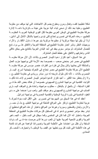 ‫ﺸﻜﻼ ﺘﻨﻅﻴﻤﻴﺎ ﻜﻑﺀ ﻭﻓﻌﺎل ﻭﻤﺭﻥ ﻭﻤﻔﺘﻭﺡ ﻴﻀﻡ ﻜل ﺍﻻﺘﺠﺎﻫﺎﺕ ﺍﻟﺘﻰ ﻟﻬﺎ ﻤﻭﻗﻑ ﻤﻥ ﻤﻘﺎﻭﻤﺔ‬
                                                                       ‫ﹰ‬      ‫ﹰ‬
‫ﺍﻟﺘﻁﺒﻴﻊ، ﻭﻋﻠﻴﻨﺎ ﺒﻌﺩ ﺫﻟﻙ ﺃﻥ ﻨﺴﻌﻰ ﻟﺒﻨﺎﺀ ﺁﻟﻴﺔ ﻋﺭﺒﻴﺔ ﻋﻠﻰ ﻫﻴﺌﺔ ﺴـﻜﺭﺘﺎﺭﻴﺔ ﺩﺍﺌﻤـﺔ ﻹﺩﺍﺭﺓ‬
‫ﺤﺭﻜﺔ ﻤﻘﺎﻭﻤﺔ ﺍﻟﺘﻁﺒﻴﻊ ﻓﻰ ﺍﻟﻭﻁﻥ ﺍﻟﻌﺭﺒﻰ ﻤﻔﺘﻭﺤﺔ ﻟﻜل ﺍﻟﻘﻭﻯ ﺍﻟﻭﻁﻨﻴﺔ ﺍﻟﻌﺭﺒﻴـﺔ ﺍﻟﻤﻘﺎﻭﻤـﺔ‬
‫ﻟﻠﺘﻁﺒﻴﻊ – ﻭﻫﺫﻩ ﺍﻟﺤﺭﻜﺔ ﻓﻰ ﺘﺼﻭﺭﻯ ﺘﺤﺘﺎﺝ ﻟﻜﻰ ﺘﺅﺩﻯ ﻭﺍﺠﺒﻬﺎ ﺒﺎﻟﺸﻜل ﺍﻷﻤﺜل ﺇﻟﻰ ﺃﺩﺍﺘﻴﻥ-‬
‫ﺃﻭﻻ ﺃﻥ ﻴﻜﻥ ﻟﻬﺎ ﻤﺠﻠﺔ ﻤﺭﻜﺯﻴﺔ ﺃﻭ ﻤﻁﺒﻭﻋﺔ ﻤﺭﻜﺯﻴﺔ ﻴﺘﻡ ﻋﺒﺭﻫﺎ ﺘـﺩﺍﻭل ﺍﻷﻓﻜـﺎﺭ ﻭﺍﻵﺭﺍﺀ‬     ‫ﹰ‬
‫ﻭﻭﺠﻬﺎﺕ ﺍﻟﻨﻅﺭ ﻭﻨﺸﺭ ﺃﺨﺒﺎﺭ ﻤﻘﺎﻭﻤﺔ ﺍﻟﺘﻁﺒﻴﻊ ﻓﻰ ﺍﻟﻤﻨﻁﻘﺔ ﺍﻟﻌﺭﺒﻴﺔ ﻭﺍﻻﺘﻔﺎﻕ ﻋﻠـﻰ ﺒﺭﻨـﺎﻤﺞ‬
‫ﻟﻠﻨﻀﺎل ﺍﻟﻤﺸﺘﺭﻙ، ﺜﻡ ﻤﺅﺘﻤﺭ ﺴﻨﻭﻯ ﻴﻌﻘﺩ ﻓﻰ ﺃﺤﺩ ﺍﻟﺒﻠﺩﺍﻥ ﺍﻟﻌﺭﺒﻴﺔ ﺒﺎﻟﺘﺘﺎﺒﻊ ﺤﺘﻰ ﻴﻤﻜﻥ ﺘﻼﻗﻰ‬
                                  ‫ﺍﻟﻨﺎﺱ ﻭﺘﻌﺎﺭﻓﻬﻡ ﻭﺍﻻﺘﻔﺎﻕ ﻋﻠﻰ ﺨﻁﻁ ﻟﻠﻌﻤل ﺍﻟﻤﺸﺘﺭﻙ.‬
‫ﻓﻰ ﻫﺫﺍ ﺍﻟﺴﻴﺎﻕ، ﺃﻋﻴﺩ ﺘﻜﺭﺍﺭ ﺩﻋﻭﺓ ﻟﻠﻴﺴﺎﺭ ﺍﻟﻤﺼﺭﻯ ﺒﺎﻟﺫﺍﺕ ﻷﻥ ﺍﻵﻥ ﺤﺭﻜﺔ ﻤﻘﺎﻭﻤـﺔ‬
‫ﺍﻟﺘﻁﺒﻴﻊ ﻓﻰ ﻤﺼﺭ ﺘﻤﺭ ﺒﻤﻨﺤﻨﻰ ﺼﻌﺏ – ﺨﺼﻭﺼﺎ ﺒﻌﺩ ﺍﻷﺯﻤﺔ ﺍﻟﺘﻰ ﻴﻭﺍﺠﻬﻬﺎ ﺤﺯﺏ ﺍﻟﻌﻤل‬
                                    ‫ﹰ‬
‫ﻭﺍﻟﻤﺸﻜﻠﺔ ﺍﻟﺘﻰ ﻴﻌﺎﻨﻴﻬﺎ ﻭﻜﺎﻥ ﻴﻤﺜل ﻓﻰ ﻓﺘﺭﺓ ﻤﻥ ﺍﻟﻔﺘﺭﺍﺕ ﻋﻨﺼﺭ ﻤﺅﺴﺱ ﻓﻰ ﺤﺭﻜﺔ ﻤﻘﺎﻭﻤـﺔ‬
‫ﺍﻟﺘﻁﺒﻴﻊ ﺍﻵﻥ ﺤﺭﻜﺔ ﻤﻘﺎﻭﻤﺔ ﺍﻟﺘﻁﺒﻴﻊ ﻓﻰ ﻤﺼﺭ ﺘﺤﺘﺎﺝ ﺇﻟﻰ ﺍﻟﺘﺤﺭﻙ ﺒﺈﻴﺠﺎﺒﻴﺔ ﺃﺴﺭﻉ. ﺍﻟﻴﺴـﺎﺭ‬
‫ﺍﻟﻤﺼﺭﻯ ﺒﺎﻟﺫﺍﺕ – ﻷﻨﻪ ﻜﺎﻥ ﻁﻭﺍل ﺘﺎﺭﻴﺨﻪ ﻟﻪ ﺩﻭﺭ ﻤﺒﺎﺩﺭ ﻭﺭﻴﺎﺩﻯ ﻓﻰ ﻤﻘﺎﻭﻤﺔ ﺍﻟﺘﻁﺒﻴـﻊ –‬
‫ﻭﻻ ﺯﺍل ﻴﻨﺘﻅﺭ ﻤﻨﻪ ﺍﻟﻜﺜﻴﺭ – ﺃﻋﻴﺩ ﺘﻜﺭﺍﺭ ﺍﻟﺩﻋﻭﺓ ﻟﻤﺅﺘﻤﺭ ﻟﻠﻴﺴﺎﺭ ﺍﻟﻤﺼﺭﻯ ﻹﻋـﺎﺩﺓ ﺘﺄﻜﻴـﺩ‬
‫ﺍﻟﺜﻭﺍﺒﺕ ﺍﻟﺘﻘﺩﻤﻴﺔ ﻓﻰ ﻤﻭﺍﺠﻬﺔ ﺍﻟﻤﺸﺭﻭﻉ ﺍﻟﺼﻬﻴﻭﻨﻰ ﺨﺼﻭﺼﺎ ﺃﻥ ﻫﻨﺎﻙ ﺒﻌﺽ ﺍﻟﻠﻐـﻁ ﻓـﻰ‬
                            ‫ﹰ‬
‫ﺍﻟﻔﺘﺭﺓ ﺍﻟﺴﺎﺒﻘﺔ- ﺃﻥ ﺒﺎﻟﺤﻕ ﺃﻭ ﺒﺎﻟﺒﺎﻁل – ﻤﻁﻠﻭﺏ ﻤﻭﺍﺠﻬﺘﻪ ﻭﺇﻋﺎﺩﺓ ﻁﺭﺡ ﺍﻟﻤﻭﻗﻑ ﺍﻟﻴﺴـﺎﺭﻯ‬
‫ﺍﻟﺼﻠﺏ ﻓﻰ ﻤﻭﺍﺠﻬﺔ ﺍﻟﻤﺸﺭﻭﻉ ﺍﻟﺼﻬﻴﻭﻨﻰ ﻭﻫﻭ ﻤﻭﻗﻑ ﻜﺒﻴﺭ ﻭﻟﻌﺏ ﺩﻭﺭﺍ ﻀﺨﻤﺎ ﻋﻠﻰ ﻤـﺩﻯ‬
            ‫ﹰ‬      ‫ﹰ‬
        ‫ﺍﻟﻌﻘﻭﺩ ﺍﻟﻤﺎﻀﻴﺔ ﻓﻰ ﺒﻠﻭﺭﺓ ﺍﻟﺭﺅﻴﺔ ﺍﻟﻭﻁﻨﻴﺔ ﻭﺍﻟﺘﻘﺩﻤﻴﺔ ﺍﻟﻤﺼﺭﻴﺔ ﻓﻰ ﻤﻭﺍﺠﻬﺔ ﺇﺴﺭﺍﺌﻴل.‬
‫ﺃﻋﺘﻘﺩ ﺃﻨﻪ ﻓﻰ ﻫﺫﺍ ﺍﻟﺴﻴﺎﻕ ﻤﻥ ﺍﻟﻤﻬﻡ ﺠﺩﺍ ﻓﻰ ﺘﺼﻭﺭﻯ ﻋﻠﻰ ﺍﻷﻗل ﺍﻟﺒﺩﺀ ﺒﻨﻭﺍﺓ ﻟﺤﺭﻜـﺔ‬
                                           ‫ﹰ‬
‫ﻋﺭﺒﻴﺔ ﻟﻤﻘﺎﻭﻤﺔ ﺍﻟﺘﻁﺒﻴﻊ، ﺘﺭﺘﻜﺯ ﻋﻠﻰ ﺍﻟﻤﻭﺍﻗﻊ ﺍﻟﻨﺸﻁﺔ ﻓﻰ ﻤﻭﺍﺠﻬﺔ ﺍﻟﺘﻁﺒﻴـﻊ ﻤﺜـل ﻤﺼـﺭ‬
‫ﻭﺍﻷﺭﺩﻥ ﻭﻟﺒﻨﺎﻥ ﻭﻓﻠﺴﻁﻴﻥ ﻭﺴﻭﺭﻴﺎ ﻭﻏﻴﺭﻫﺎ ﻤﻥ ﺍﻟﻤﻭﺍﻗﻊ ﺒﺎﻋﺘﺒﺎﺭ ﺃﻥ ﻫﺫﻩ ﺍﻟﻤﻭﺍﻗﻊ ﺘﺴﺘﻁﻴﻊ ﺃﻥ‬
‫ﺘﺒﺎﺩﺭ ﺒﻌﻘﺩ ﻤﺅﺘﻤﺭ ﺘﺤﻀﻴﺭﻯ ﺘﺩﻋﻭ ﻟﻪ ﻓﻰ ﺍﻟﻤﺴﺘﻘﺒل ﻜل ﺤﺭﻜﺎﺕ ﻤﻘﺎﻭﻤﺔ ﺍﻟﺘﻁﺒﻴﻊ ﻓﻰ ﺍﻟﻤﻨﻁﻘﺔ‬
‫ﺍﻟﻌﺭﺒﻴﺔ، ﺒﺎﻋﺘﺒﺎﺭ ﺃﻨﻪ ﺍﻵﻥ ﻜﻤﺎ ﻜﺎﻥ ﻓﻰ ﺍﻟﻤﺎﻀﻰ ﻭﻜﻤﺎ ﺴﻴﻅل ﻓﻰ ﺍﻟﻤﺴـﺘﻘﺒل – ﺍﻟﺠﻤـﺎﻫﻴﺭ‬
‫ﺍﻟﻌﺭﺒﻴﺔ ﻭﺍﻟﻘﻭﻯ ﺍﻟﺸﻌﺒﻴﺔ ﺍﻟﻌﺭﺒﻴﺔ ﻋﻠﻴﻬﺎ ﺃﻥ ﺘﻠﻌﺏ ﺩﻭﺭﻫﺎ ﺍﻟﺫﻯ ﺤﺭﺼﺕ ﻤﻨﻪ ﻓـﻰ ﺍﻟﺴـﻨﻭﺍﺕ‬
‫ﺍﻟﺴﺎﺒﻘﺔ ﻭﺃﻥ ﻨﻘﻠل ﻤﻥ ﺍﻋﺘﻤﺎﺩﻨﺎ ﻋﻠﻰ ﺍﻷﻨﻅﻤﺔ ﺍﻟﻌﺭﺒﻴﺔ ﻭﺘﺼﻭﺭﺍﺘﻨﺎ ﺍﻟﻭﺍﻫﻤﺔ ﻋﻥ ﻗﺩﺭﺍﺕ ﻜﺎﻤﻨﺔ‬
‫ﻓﻰ ﻫﺫﻩ ﺍﻷﻨﻅﻤﺔ ﺍﻟﺘﻰ ﺘﺜﺒﺕ ﻜل ﻴﻭﻡ ﺘﺨﻠﻴﻬﺎ ﻋﻥ ﺍﻟﻘﻀـﻴﺔ ﺍﻟﻭﻁﻨﻴـﺔ ﻭﺍﻨﺤﻴﺎﺯﻫـﺎ ﻟﻠﻤﻌﺴـﻜﺭ‬
                                                                          ‫ﺍﻟﻤﻌﺎﺩﻯ.‬
 