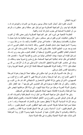 ‫ﺃ.ﻓﺭﻴﺩﺓ ﺍﻟﻨﻘﺎﺵ‬
‫ﻷﺴﺒﺎﺏ ﻜﺜﻴﺭﺓ ﻟﻌل ﺃﻋﻤﺎل ﺍﻟﻨﺩﻭﺓ ﺨﻼل ﻴﻭﻤﻴﻥ ﻭﻏﻴﺭﻫﺎ ﻤﻥ ﺍﻟﻨﺩﻭﺍﺕ ﻭﺍﻟﻤﺅﺘﻤﺭﺍﺕ ﻗـﺩ‬
‫ﺘﻁﺭﻗﺕ ﻟﻬﺎ ﻴﺒﺩﻭ ﻭﺃﻥ ﺍﻟﻤﻭﺍﺠﻬﺔ ﺍﻟﻌﺴﻜﺭﻴﺔ ﻤﻊ ﺇﺴﺭﺍﺌﻴل ﻏﻴﺭ ﻤﻤﻜﻨﺔ ﻭﻏﻴﺭ ﻤﻨﻅﻭﺭﺓ ﺒـﺎﻟﺭﻏﻡ‬
                                ‫ﻤﻥ ﺃﻥ ﺍﻟﻤﻘﺎﻭﻤﺔ ﺍﻟﻤﺴﻠﺤﺔ ﻓﻰ ﺠﻨﻭﺏ ﻟﺒﻨﺎﻥ ﻗﺩ ﺃﺒﺩﺕ ﻭﺍﻗﻌﻴﺔ.‬
‫ﺍﻟﻤﻘﺎﻭﻤﺔ ﺍﻟﺸﻌﺒﻴﺔ ﻫﻰ ﺸﻰﺀ ﺁﺨﺭ ﻏﻴﺭ ﺍﻟﻤﻭﺍﺠﻬﺔ ﺍﻟﻌﺴﻜﺭﻴﺔ ﻭﻟﻴﺱ ﻤﻌﻨﻰ ﺫﻟﻙ ﺃﻥ ﺍﻟﻌﺭﺏ‬
‫ﻻ ﻴﻤﻠﻜﻭﻥ ﺍﻤﻜﺎﻨﻴﺎﺕ ﺃﺨﺭﻯ ﻜﺜﻴﺭﺓ ﻭﻏﻴﺭ ﻤﺴﺘﺜﻤﺭ، ﺤﺘﻰ ﺍﻵﻥ ﻭﻤﻨﻬﺎ ﺇﻤﻜﺎﻨﻴﺔ ﺒﻨﺎﺀ ﻗﻭﺓ ﺤﺩﻴﺜـﺔ‬
‫ﻋﺴﻜﺭﻴﺎ ﻭﺍﻗﺘﺼﺎﺩﻴﺎ ﻭﺩﻴﻤﻘﺭﺍﻁﻴﺎ – ﺨﺎﺼﺔ ﻓﻰ ﻤﻴﺩﺍﻥ ﺍﻻﻗﺘﺼﺎﺩ ﻭﺍﻟﺒﺤـﺙ ﻋـﻥ ﺘﻁـﻭﻴﺭﻩ –‬
                                                         ‫ﹰ‬           ‫ﹰ‬        ‫ﹰ‬
‫ﻭﺼﻭﻻ ﻻﺴﺘﺭﺍﺘﻴﺠﻴﺔ ﻋﻤل ﺸﺎﻤل ﻟﻠﻨﻀﺎل ﺍﻟﺸﻌﺒﻰ. ﻭﺫﻟﻙ ﻹﻋﺎﺩﺓ ﺒﻨﺎﺀ ﺍﻟﻨﻅﺎﻡ ﺍﻟﻌﺭﺒﻰ ﺍﻟـﺫﻯ‬    ‫ﹰ‬
‫ﺘﺼﺩﻉ ﺒﻌﺩ ﺤﺭﺏ ﺍﻟﺨﻠﻴﺞ ﺍﻟﺜﺎﻨﻴﺔ. ﻨﻅﺎﻡ ﻴﻜﻭﻥ ﻗﺎﺩﺭﺍ ﻋﻠﻰ ﻤﻘﺎﻭﻤﺔ ﺍﻟﻤﺸﺭﻭﻋﺎﺕ ﺍﻟﺘﻰ ﺘﺴـﻌﻰ‬
                                       ‫ﹰ‬
‫ﻻﺴﺘﺨﺩﺍﻡ ﺍﻟﻨﻅﺎﻡ ﺍﻹﻗﻠﻴﻤﻰ ﺍﻟﻌﺭﺒﻰ ﻜﺎﻟﺸﺭﻕ ﺃﻭﺴﻁﻴﺔ ﺃﻭ ﺍﻟﻨﻅﺎﻡ ﺍﻟﻤﺘﻭﺴـﻁﻰ ﻴﺠـﺭﻯ ﺇﻋـﺩﺍﺩ‬
‫ﺇﺴﺭﺍﺌﻴل ﻟﻘﻴﺎﺩﺓ ﺃﻯ ﻤﻨﻬﻤﺎ، ﺒﻬﺩﻑ ﺍﻟﺨﻼﺹ ﻨﻬﺎﺌﻴﺎ ﻤﻥ ﻤﺸﺭﻭﻉ ﺍﻟﻘﻭﻤﻴﺔ ﺍﻟﻌﺭﺒﻴﺔ – ﺘﺘﻀﻤﻥ ﻫﺫﻩ‬
                                         ‫ﹰ‬
‫ﺍﻹﻤﻜﺎﻨﻴﺔ ﻓﻰ ﻅل ﺘﺒﺎﻋﺩ ﺇﻤﻜﺎﻨﻴﺔ ﺍﻟﻤﻭﺍﺠﻬﺔ ﺍﻟﻤﺴﻠﺤﺔ، ﻁﺭﺡ ﻤﺸﺭﻭﻉ ﺘﺴﻭﻴﺔ ﺠﺩﻴﺩ ﻭﻤﺘﻜﺎﻤـل‬
‫ﻴﺴﺘﻨﺩ ﺇﻟﻰ ﻋﻨﺎﺼﺭ ﺍﻟﻘﻭﺓ ﺍﻟﻌﺭﺒﻴﺔ ﻟﺘﺤﻘﻴﻕ ﺍﻻﻨﺴﺤﺎﺏ ﺍﻹﺴﺭﺍﺌﻴﻠﻰ ﻤﻥ ﻜـل ﺍﻷﺭﺍﻀـﻰ ﺍﻟﺘـﻰ‬
‫ﺍﺤﺘﻠﺕ ﻗﺒل ٧٦٩١ ﻭﺇﻗﺎﻤﺔ ﺍﻟﺩﻭﻟﺔ ﺍﻟﻔﻠﺴﻁﻴﻨﻴﺔ ﺍﻟﻤﺴﺘﻘﻠﺔ ﻜﺎﻤﻠﺔ ﺍﻹﺭﺍﺩﺓ ﻓﻰ ﺍﻟﻀﻔﺔ ﺍﻟﻐﺭﺒﻴﺔ ﻭﻏﺯﺓ‬
                                                       ‫ﻭﻋﺎﺼﻤﺘﻬﺎ ﺍﻟﻘﺩﺱ ﻜﺤل ﻤﺭﺤﻠﻰ.‬
‫ﺇﻥ ﻤﺜل ﻫﺫﻩ ﺍﻟﺘﺴﻭﻴﺔ ﺒﺎﻟﺭﻏﻡ ﻤﻥ ﺃﻨﻬﺎ ﺴﺘﻜﻭﻥ ﻓﻰ ﺴﻴﺎﻗﻬﺎ ﻋﻤﻼ ﺘﺎﺭﻴﺨﻴﺎ ﻭﻋﻨﻭﺍﻨﺎ ﻟﻤﺭﺤﻠﺔ‬
       ‫ﹰ‬        ‫ﹰ‬       ‫ﹰ‬
‫ﻻ ﺘﻨﺘﻬﻰ ﺍﻟﺼﺭﺍﻉ. ﺭﻏﻡ ﺃﻨﻬﺎ ﺘﺎﺭﻴﺨﻴﺔ ﻭﻋﻨﻭﺍﻥ ﻟﻤﺭﺤﻠﺔ ﻓﻬﻰ ﻻ ﺘﻨﺘﻬﻰ ﺍﻟﺼـﺭﺍﻉ ﺍﻟﻌﺭﺒـﻰ‬
‫ﺍﻟﺼﻬﻴﻭﻨﻰ، ﺍﻟﺫﻯ ﻟﻥ ﻴﻨﺘﻬﻰ ﺒﺈﺯﺍﻟﺔ ﺍﻟﻁﺎﺒﻊ ﺍﻻﺴﺘﻌﻤﺎﺭﻯ ﺍﻻﺴﺘﻴﻁﺎﻨﻰ ﺍﻟﻘـﺎﺌﻡ ﻋﻠـﻰ ﺍﻟﺘﻭﺴـﻊ‬
‫ﻭﺍﻟﻌﻨﻑ. ﻭﺃﻅﻥ ﺃﻥ ﻫﺫﻩ ﺍﻟﻔﻜﺭﺓ ﻤﻭﺠﻭﺩﺓ ﻓﻰ ﻜل ﺍﻟﻌﻨﺎﻭﻴﻥ ﺍﻟﺘﻰ ﻁﺭﺤﻬﺎ ﺃ. ﻋﺒﺩ ﺍﻟﻐﻔﺎﺭ ﺸﻜﺭ.‬
‫ﻭﺘﺤﻭﻴل ﺍﻟﺩﻭﻟﺔ ﺍﻟﻌﺒﺭﻴﺔ ﻤﺭﺤﻠﻴﺎ ﻤﻥ ﺩﻭﻟﺔ ﺩﻴﻨﻴﺔ ﻟﻠﻴﻬﻭﺩ، ﺇﻟﻰ ﺩﻭﻟﺔ ﻟﻜل ﻤﻭﺍﻁﻨﻴﻬﺎ ﺘﻨﻬﺽ ﻋﻠﻰ‬
                                                         ‫ﹰ‬
         ‫ﻤﺒﺩﺃ ﺍﻟﻤﻭﺍﻁﻨﺔ ﻭﺍﻟﻤﺴﺎﻭﺍﺓ ﺍﻟﻜﺎﻤﻠﺔ، ﺘﻤﻬﻴﺩﺍ ﻟﻤﻴﻼﺩ ﻓﻠﺴﻁﻴﻥ ﺍﻟﺩﻴﻤﻘﺭﺍﻁﻴﺔ ﻓﻰ ﺍﻟﻤﺴﺘﻘﺒل.‬
                                                 ‫ﹰ‬
‫ﻭﻓﻰ ﻫﺫﺍ ﺍﻟﺴﻴﺎﻕ، ﻓﺈﻥ ﻤﻭﺍﺠﻬﺔ ﺍﻟﻤﻌﺭﻜﺔ ﻤﻥ ﺃﺠل ﺇﺭﺴﺎﺀ ﺍﻟﺩﻴﻤﻘﺭﺍﻁﻴﺔ ﻭﺍﻟﺤﺭﻴﺎﺕ ﺍﻟﻌـﺎﻡ‬
‫ﻓﻰ ﻜل ﺒﻠﺩﺍﻥ ﺍﻟﻭﻁﻥ ﺍﻟﻌﺭﺒﻰ ﻭﺍﻟﺨﺭﻭﺝ ﻤﻥ ﺍﻷﻨﻔﺎﻕ ﺍﻟﻤﻅﻠﻤﺔ ﻟﻼﺴﺘﺒﺩﺍﺩ ﻭﺍﻟﻘﻤﻊ ﻭﺍﻟﺤﻜﻡ ﺍﻟﻤﻁﻠﻕ‬
‫ﻭﻭﻫﻡ ﺍﻹﺭﺍﺩﺓ ﺍﻟﺴﻴﺎﺴﻴﺔ ﻷﻤﺭﻴﻜﺎ ﻻ ﻴﺘﺤﻘﻕ ﺒﻤﺠﺭﺩ ﻁﺭﺡ ﺍﻟﺸﻌﺎﺭﺍﺕ ﺍﻟﺼﺤﻴﺤﺔ، ﻭﺇﻨﻤـﺎ ﻫـﻭ‬
‫ﻋﻤﻠﻴﺔ ﺼﺭﺍﻋﻴﺔ ﻨﻀﺎﻟﻴﺔ ﻁﻭﻴﻠﺔ ﺍﻟﻤﺩﻯ، ﻴﻠﻌﺏ ﻓﻴﻬﺎ ﺍﻟﻤﺜﻘﻔﻭﻥ ﺍﻟﻌﺭﺏ ﺍﻟﺩﻴﻤﻘﺭﺍﻁﻴﻭﻥ – ﻭﺃﺸﺩﺩ‬
‫ﻋﻠﻰ ﺍﻟﺩﻴﻤﻘﺭﺍﻁﻴﻴﻥ- ﺃﺩﻭﺍﺭﺍ ﺃﺴﺎﺴﻴﺔ، ﻭﺘﺒﺭﺯ ﻓﻰ ﻫﺫﺍ ﺍﻟﺴﻴﺎﻕ ﻗﻀﺎﻴﺎ ﺤﺭﻴﺔ ﺍﻟﻔﻜـﺭ ﻭﺍﻟﺘﻌﺒﻴـﺭ‬
                                                            ‫ﹰ‬
‫ﻭﺍﻻﻋﺘﻘﺎﺩ ﻭﻜﻤﺒﺎﺩﺉ ﻻ ﻴﻤﻜﻥ ﺍﻟﺘﻨﺎﺯل ﻋﻨﻬﺎ ﺃﻭ ﺍﻟﻤﺴﺎﻭﻤﺔ ﻋﻠﻴﻬﺎ ﻭﺼﻭﻻ ﻹﻗﺭﺍﺭ ﻭﺒﺩﺃ ﺍﻟﻤﻭﺍﻁﻨﺔ‬
                     ‫ﹰ‬
                          ‫ﺍﻟﺫﻯ ﻨﺸﺄﺕ ﻋﻠﻴﻪ ﺍﻟﺩﻭﻟﺔ ﺍﻟﺤﺩﻴﺜﺔ ﻭﺘﻁﻭﺭﺕ ﻓﻰ ﻅﻠﻪ ﻜﺩﻭﻟﺔ ﻤﺩﻨﻴﺔ.‬
 