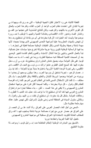 ‫ﺍﻟﻨﻘﻁﺔ ﺍﻟﺜﺎﻨﻴﺔ، ﻫﻰ ﺭﺩ ﺍﻻﻋﺘﺒﺎﺭ ﻟﻔﻜﺭﺓ ﺍﻟﺠﺒﻬﺔ ﺍﻟﻭﻁﻨﻴﺔ – ﺍﻟﺘﻰ ﺠـﺭﻯ ﺘﺸـﻭﻴﻬﻬﺎ ﻓـﻰ‬
‫ﺘﺠﺭﺒﺔ ﺍﻟﺒﻠﺩﺍﻥ ﺍﻟﺘﻰ ﺍﻋﺘﻤﺩﺕ ﻨﻅﺎﻡ ﺍﻟﺤﺯﺏ ﺍﻟﻭﺍﺤﺩ ﺃﻭ ﺍﻟﺤﺯﺏ ﺍﻟﻘﺎﺌﺩ، ﻭﻗﺎﻡ ﻫﺫﺍ ﺍﻟﺤﺯﺏ ﺒﺈﻟﺤﺎﻕ‬
‫ﻜل ﺍﻟﻘﻭﻯ ﺍﻷﺨﺭﻯ ﺒﻪ ﺒﺎﻟﺘﻬﺩﻴﺩ ﻭﺍﻟﺘﺭﻏﻴﺏ، ﻭﻜﺎﻥ ﻟﻠﻨﺘﺎﺌﺞ ﺍﻟﻤﺄﺴﺎﻭﻴﺔ ﺍﻟﺘﻰ ﻨﻌﻴﺸﻬﺎ ﻤﻥ ﺍﻟﻘﻤـﻊ‬
‫ﻭﺍﻨﺘﺸﺎﺭ ﺍﻟﻔﺴﺎﺩ ﻭﺘﺩﻫﻭﺭ ﺍﻷﺩﺍﺀ ﺍﻻﻗﺘﺼﺎﺩﻯ ﻭﻫﺸﺎﺸﺔ ﺍﻟﺘﻨﻤﻴﺔ ﻭﺍﻟﺠﺒﻬـﺔ ﺍﻟﻭﻁﻨﻴـﺔ ﻀـﺭﻭﺭﺓ‬
‫ﻤﻭﻀﻭﻋﻴﺔ ﻭﻟﻴﺴﺕ ﺃﺤﺩ ﺍﻟﺨﻴﺎﺭﺍﺕ، ﻷﻥ ﻗﻭﺓ ﺒﻤﻔﺭﺩﻫﺎ ﻓﻰ ﺃﻯ ﻤﻥ ﺒﻠﺩﺍﻨﻨﺎ ﻟﻥ ﺘﺴﺘﻁﻴﻊ ﻭﺤـﺩﻫﺎ‬
‫ﺃﻥ ﺘﻨﻬﺽ ﺒﺎﻟﻤﻬﺎﺕ ﺍﻟﻤﻁﺭﻭﺤﺔ ﻋﻠﻴﻨﺎ ﻟﻤﻭﺍﺠﻬﺔ ﺍﻟﺘﺤﺩﻯ ﺍﻟﺼﻬﻴﻭﻨﻰ ﺍﻟﺫﻯ ﻴﻬﺩﺩﻨﺎ ﺠﻤﻴﻌﺎ، ﻷﻨﻬﺎ‬
      ‫ﹰ‬
‫ﻤﻬﻤﺔ ﺸﺎﻤﻠﺔ ﻭﻋﻤﻴﻘﺔ ﻭﻁﻭﻴﻠﺔ ﺍﻟﻤﺩﻯ ﻭﻟﻜل ﺍﻟﻁﺒﻘﺎﺕ ﺍﻟﻭﻁﻨﻴﺔ ﻤﺼﻠﺤﺔ ﻓﻌﻠﻴﺔ ﻓﻰ ﺇﻨﺠﺎﺯﻫـﺎ –‬
‫ﺒﻤﺎ ﻓﻴﻬﺎ ﺍﻟﺭﺃﺴﻤﺎﻟﻴﺔ ﺍﻟﻭﻁﻨﻴﺔ ﺘﻜﻭﻴﻥ ﺭﺅﻴﺔ ﻋﺭﺒﻴﺔ ﻤﺸﺘﺭﻜﺔ ﺘﺨﺭﺝ ﻤﻨﻬﺎ ﺴﻴﺎﺴﺎﺕ ﻋﻤل ﻨﻀﺎﻟﻴﺔ،‬
‫ﺘﺒﺩﺃ ﺒﺎﻟﻌﻤل ﺍﻟﺸﻌﺒﻰ ﻭﺘﻨﺘﻬﻰ ﺒﺈﺯﺍﺤﺔ ﺃﺸﻜﺎل ﺍﻻﺴﺘﺒﺩﺍﺩ ﻭﺍﻟﻘﻤﻊ ﻭﺍﻟﻨﻅﻡ ﺍﻟﻔﺎﺴﺩﺓ ﻟﺘﻐﻴﻴﺭ ﺍﻟﻭﻀﻊ.‬
‫ﺒﻌﺩ ﺃﻥ ﺃﺼﺒﺤﺕ ﺍﻟﺘﻨﻤﻴﺔ ﺍﻟﻤﺴﺘﻘﻠﺔ ﺸﺒﻪ ﻤﺴﺘﺤﻴﻠﺔ ﻗﻁﺭﻴﹰ، ﻭﺭﺒﻤﺎ ﻫﻰ ﺃﻴﻀـﺎ ﺸـﺒﻪ ﻤﺴـﺘﺤﻴﻠﺔ‬
                 ‫ﹰ‬                  ‫ﺎ‬
‫ﻗﻭﻤﻴﺎ. ﻓﻔﻰ ﻅل ﺍﻟﻌﻭﻟﻤﺔ ﺴﻭﻑ ﻴﻀﻴﻕ ﻫﺎﻤﺵ ﺍﻟﻤﻨﺎﻭﺭﺓ ﻭﻟﻥ ﻴﺴﺘﻁﻴﻊ ﺒﻠﺩ ﻋﺭﺒـﻰ ﺃﻥ ﻴـﺩﺨل‬         ‫ﹰ‬
‫ﺒﻤﻔﺭﺩﻩ ﺇﻟﻴﻬﺎ. ﻟﻘﺩ ﺃﺼﺒﺢ ﺍﻟﻌﻤل ﺍﻟﻘﻁﺭﻯ ﻋﺎﺠﺯﺍ ﻭﻻﺒﺩ ﻤـﻥ ﺘﻭﺴـﻴﻊ ﺍﻟﻤﺠـﺎل ﺍﻻﻗﺘﺼـﺎﺩﻯ‬
                                           ‫ﹰ‬
‫ﺍﻹﻗﻠﻴﻤﻰ، ﻭﻓﻰ ﺘﺠﺭﺒﺔ ﺍﻟﻭﺤﺩﺓ ﺍﻟﻨﻘﺩﻴﺔ ﺍﻷﻭﺭﺒﻴﺔ ﺒﺎﻋﺘﺒﺎﺭﻫﺎ ﺒﺩﻴﻼ ﺠﺯﺌﻴﺎ ﻟﻠﻌﻭﻟﻤﺔ – ﻜﻤﺎ ﻴﻘـﻭل‬
                     ‫ﹰ‬      ‫ﹰ‬
‫ﺩ. ﻋﺼﺎﻡ ﺍﻟﺯﻋﻴﻡ – ﺘﺠﺭﺒﺔ ﺘﺴﺘﺤﻕ ﺃﻥ ﻴﺩﺭﺴﻬﺎ ﺍﻟﻌﺭﺏ. ﻭﻫﻨﺎ ﺴﻴﻜﻭﻥ ﺒﻭﺴﻌﻬﻡ ﺃﻥ ﻴﺤﺩﺩﻭﺍ ﻤﺎ‬
‫ﻴﺭﻴﺩﻭﻨﻪ ﻤﻥ ﺍﻟﻌﻭﻟﻤﺔ ﻭﻴﻀﻌﻭﺍ ﺸﺭﻭﻁﺎ ﻟﻠﺘﺒﺎﺩل ﻭﺍﻟﺘﻌﻠﻴﻡ ﻭﺍﻟﺜﻘﺎﻓﺔ ﻭﻨﻘل ﺍﻟﺘﻜﻨﻭﻟﻭﺠﻴـﺎ ﺒﺸـﻜل‬
                                                  ‫ﹰ‬
‫ﻤﺨﺘﻠﻑ – ﺇﺫ ﻜﻠﻤﺎ ﻜﺎﻥ ﺍﻻﺴﺘﻘﻼل ﺍﻟﻨﺴﺒﻰ ﻗﺎﺌﻤﺎ ﻓﻰ ﺍﻟﻨﻅﺎﻡ ﺍﻟﻌﺭﺒﻰ ﺍﻟﻤﺭﺠﻭ ﻜﻠﻤﺎ ﺯﺍﺩﻩ ﺍﻟﻔﺭﺼﺔ‬
                                             ‫ﹰ‬
‫ﻟﻠﻨﻅﺎﻡ ﻜﻜل ﻭﻟﺩﻭل – ﻜل ﺩﻭﻟﺔ ﺒﻤﻔﺭﺩﻫﺎ – ﻭﻜﻠﻤﺎ ﺃﺼﺒﺤﻨﺎ ﺃﻜﺜﺭ ﻗﺩﺭﺓ ﻋﻠﻰ ﻤﻭﺍﺠﻬﺔ ﺍﺴﺘﻔﺤﺎل‬
‫ﺍﻟﻤﺸﺭﻭﻉ ﺍﻟﺼﻬﻴﻭﻨﻰ ﻭﻻ ﻴﻜﻔﻰ ﻓﻰ ﻫﺫﺍ ﺍﻟﺼﺩﺩ – ﺃﻅﻥ – ﺒﻨﺎﺀ ﻤﻨﻁﻘﺔ ﺘﺠﺎﺭﺓ ﺤﺭﺓ ﻭﺍﺨﺘﺯﺍل‬
‫ﺍﻟﻤﺸﺭﻭﻉ ﺍﻟﻌﺭﺒﻰ ﻓﻴﻬﺎ ﻜﻤﺎ ﺃﻨﻨﺎ ﻟﻥ ﻨﺴﺘﻁﻴﻊ ﺇﺫﺍ ﻤﺎ ﺘﻭﺍﺼـﻠﺕ ﻋﻤﻠﻴـﺎﺕ ﺍﻟﺘﻨﻤﻴـﺔ ﺍﻟﻘﻁﺭﻴـﺔ‬
‫ﻭﻋﻼﻗﺎﺕ ﺍﻟﻌﻭﻟﻤﺔ. ﺒﺸﻜل ﻜل ﺒﻠﺩ ﻤﻨﻔﺭﺩﺓ- ﻟﻥ ﻨﺴﺘﻁﻴﻊ ﺃﻥ ﺘﻔﻠﺕ ﻤـﻥ ﺍﻟﺘﻬﻤـﻴﺵ ﻭﺍﻟﻌﺯﻟـﺔ،‬
‫ﻭﺒﺎﻟﺘﺎﻟﻰ ﺴﺘﺅﻭل ﺍﻟﺴﻴﺎﺩﺓ ﻓﻰ ﺍﻟﻤﻨﻁﻘﺔ ﻟﻤﺩﻯ ﺯﻤﻨﻰ ﻁﻭﻴل ﻹﺴﺭﺍﺌﻴل، ﻟﻜﻰ ﺘﻬﻴﻤﻥ ﻋﻠﻨﻴﺎ. ﻫﻨﺎﻙ‬
                                                               ‫ﻤﻬﺎﻡ ﻤﻠﺤﺔ ﻤﻁﻠﻭﺒﺔ ﻤﺜل:‬
‫-ﺍﻟﺴﻌﻰ ﻤﻥ ﺃﺠل ﺍﻟﻐﺎﺀ ﺍﻟﺤﺼﺎﺭ ﺍﻟﻌﺭﺒﻰ ﻋﻠﻰ ﺍﻟﻌﺭﺍﻕ. ﻭﺃﻨﺎ ﺃﺸﺩﺩ ﻋﻠـﻰ ﺃﻥ ﺍﻟﺤﺼـﺎﺭ‬
‫ﻋﻠﻰ ﺍﻟﻌﺭﺍﻕ ﻫﻭ ﺤﺼﺎﺭ ﻋﺭﺒﻰ ﻤﻊ ﺇﺠﺭﺍﺀ ﻤﺼﺎﻟﺤﺔ ﻋﺭﺒﻴﺔ ﺸﺎﻤﻠﺔ ﻴﺴﺘﺠﻴﺏ ﻓﻴﻬـﺎ ﺍﻟﻌـﺭﺍﻕ‬
   ‫ﻟﻠﻤﻁﺎﻟﺏ ﺍﻟﻌﺎﺩﻟﺔ ﻟﻠﻜﻭﻴﺕ ﻻﺴﺘﻌﺎﺩﺓ ﻗﻭﺓ ﺍﻟﻌﺭﺍﻕ ﻤﺴﺘﻘﺒﻼ ﻓﻰ ﻤﻭﺍﺠﻬﺔ ﺍﻟﻤﺸﺭﻭﻉ ﺍﻟﺼﻬﻴﻭﻨﻰ.‬
                                   ‫ﹰ‬
                                          ‫-ﺘﻔﻌﻴل ﺁﻟﻴﺔ ﺍﻟﻘﻤﺔ ﺍﻟﻌﺭﺒﻴﺔ ﻭﺍﻨﻌﻘﺎﺩﻫﺎ ﺩﻭﺭﻴﺎ‬
                                          ‫ﹰ‬
‫-ﺍﻟﺘﻨﺴﻴﻕ ﺒﻴﻥ ﺍﻟﻤﺒﺎﺩﺭﺍﺕ ﺍﻟﻭﻁﻨﻴﺔ ﻹﺤﻜﺎﻡ ﺍﻟﻤﻘﺎﻁﻌﺔ ﻀﺩ ﺇﺴـﺭﺍﺌﻴل ﻗﻭﻤﻴـﺎ ﻭﻤﻭﺍﺼـﻠﺔ‬
            ‫ﹰ‬
                                                                         ‫ﻤﻘﺎﻭﻤﺔ ﺍﻟﺘﻁﺒﻴﻊ.‬
 