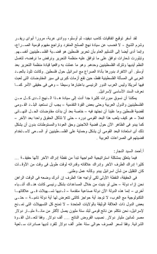 ‫ﻟﻘﺩ ﺃﺴﻔﺭ ﺘﻭﻗﻴﻊ ﺍﺘﻔﺎﻗﻴﺎﺕ ﻜﺎﻤﺏ ﺩﻴﻔﻴﺩ، ﺜﻡ ﺃﻭﺴﻠﻭ، ﻭﻭﺍﺩﻯ ﻋﺭﺒﺔ، ﻤﺭﻭﺭﺍ ﺃﺒﻭﺍﻯ ﺭﻴﻔـﺭ‬
               ‫ﹰ‬
‫ﻭﺸﺭﻡ ﺍﻟﺸﻴﺦ - ﻻ ﻓﺤﺴﺏ ﻋﻥ ﺴﻴﺎﺩﺓ ﻨﻬﺞ ﺍﻟﺼﻠﺢ ﺍﻟﻤﻨﻔﺭﺩ ﻭﺘﺭﺍﺠﻊ ﻤﻔﻬﻭﻡ ﻗﻭﻤﻴﺔ ﺍﻟﺼـﺭﺍﻉ،‬
‫ﻭﺇﻨﻤﺎ ﺃﺩﻯ ﺃﻴﻀﺎ ﺇﻟﻰ ﺍﻟﺘﺴﻠﻴﻡ ﺍﻟﻌﺎﻡ ﺒﺄﻥ ﺘﺤﺭﻴﺭ ﻓﻠﺴﻁﻴﻥ ﻫﻭ ﻗﻀـﻴﺔ ﺍﻟﻔﻠﺴـﻁﻴﻨﻴﻴﻥ ﺃﻨﻔﺴـﻬﻡ.‬
                                                                   ‫ﹰ‬
‫ﻭﺘﺒﻠﻭﺭﺕ ﺸﻌﺎﺭﺍﺕ ﻨﻭﺍﻓﻕ ﻋﻠﻰ ﻤﺎ ﺘﻭﺍﻓﻕ ﻋﻠﻴﻪ ﻤﻨﻅﻤﺔ ﺍﻟﺘﺤﺭﻴﺭ ﻭﻨﺭﻓﺽ ﻤﺎ ﻨﺭﻓﻀﻪ، ﻟﺘﻐﺴل‬
‫ﺍﻟﻨﻅﻡ ﺃﻴﺩﻴﻬﺎ ﻭﺘﺘﺭﻙ ﺍﻟﻔﻠﺴﻁﻴﻨﻴﻴﻥ ﻭﺤﺩﻫﻡ. ﻭﻫﻭ ﻤﺎ ﻋﻤﻠﺕ ﺒﻪ ﻭﺍﻗﻌﻴﺎ ﻗﻴﺎﺩﺓ ﻤﻨﻅﻤﺔ ﺍﻟﺘﺤﺭﻴﺭ ﺒﻌﺩ‬
                        ‫ﹰ‬
‫ﺃﻭﺴﻠﻭ. ﺃﻯ ﺍﻻﻨﻔﺭﺍﺩ ﺒﺩﻭﺭﻫﺎ ﺒﺄﺩﺍﺓ ﺍﻟﺼﺭﺍﻉ ﻤﻊ ﺍﺴﺭﺍﺌﻴل ﺤﻭل ﻓﻠﺴﻁﻴﻥ. ﻭﻜﺎﻨﺕ ﺘﻠﻭﺫ ﺒﺎﻟﻌﺒـﺩ‬
‫ﺍﻟﻌﺭﺒﻰ ﻓﻰ ﺍﻟﻤﺴﺄﻟﺔ ﺍﻟﻔﻠﺴﻁﻴﻨﻴﺔ ﻓﻘﻁ، ﺤﻴﻥ ﺘﻘﻊ ﺃﺯﻤﺎﺕ ﻜﺒﺭﻯ ﻓﻰ ﺴﻴﺭ ﺍﻟﻤﻔﺎﻭﻀﺎﺕ ﺍﻟﺘﻰ ﻟﻌﺒﺕ‬
‫ﻓﻴﻬﺎ ﺃﻤﺭﻴﻜﺎ ﻭﻟﻴﺱ ﺍﻟﻌﺭﺏ ﺍﻟﺩﻭﺭ ﺍﻟﺭﺌﻴﺴﻰ ﺒﺎﻋﺘﺒﺎﺭﻫﺎ ﻭﺴﻴﻁﺎ – ﻭﻫﻰ ﻓﻰ ﺤﻘﻴﻘﻰ ﺍﻷﻤﺭ ﻜﻤـﺎ‬
                               ‫ﹰ‬
                                                    ‫ﻨﻌﺭﻑ ﺍﻟﺴﻨﺩ ﺍﻷﺴﺎﺴﻰ ﻹﺴﺭﺍﺌﻴل.‬
‫ﻴﻤﻜﻨﻨﺎ ﺃﻥ ﻨﺴﻭﻕ ﻤﺒﺭﺭﺍﺕ ﻜﺜﻴﺭﺓ ﺠﺩﺍ ﺃﺩﺕ ﺇﻟﻰ ﺴﻴﺎﺩﺓ ﻫـﺫﺍ ﺍﻟـﻨﻬﺞ ﻟـﺩﻯ ﻜـل ﻤـﻥ‬
                                             ‫ﹰ‬
‫ﺍﻟﻔﻠﺴﻁﻴﻨﻴﻴﻥ ﻭﺍﻟﺩﻭل ﺍﻟﻌﺭﺒﻴﺔ ﻭﺤﺘﻰ ﺒﻌﺽ ﺍﻟﻘﻭﺓ ﺍﻟﺘﻘﺩﻤﻴﺔ – ﻴﺠﺏ ﺃﻥ ﻨﺴﺘﻌﻴﺩ ﺍﻟﺒﻠـﺩ ﺍﻟﻘـﻭﻤﻰ‬
‫ﻟﻘﻀﻴﺔ ﻓﻠﺴﻁﻴﻥ ﻭﻤﺎ ﻋﻠﻴﻨﺎ ﺃﻥ ﻨﺠﺘﻬﺩ ﻓﻴﻪ – ﺨﺎﺼﺔ ﺒﻌﺩ ﺃﻥ ﺒﺩﺃﺕ ﻤﻔﺎﻭﻀﺎﺕ ﺍﻟﺤـل ﺍﻟﻨﻬـﺎﺌﻰ‬
‫ﻓﻌﻼ – ﻫﻭ ﻜﻴﻑ ﻴﻠﻌﺏ ﻫﺫﺍ ﺍﻟﺒﻌﺩ ﺍﻟﻘﻭﻤﻰ ﺩﻭﺭﻩ – ﺤﺘﻰ ﻻ ﺘﺘﺂﻜل ﺍﻟﺤﻘﻭﻕ ﻭﺍﺤﺩﺍ ﺒﻌﺩ ﺍﻵﺨﺭ –‬
             ‫ﹰ‬                                                                 ‫ﹰ‬
‫ﻜﻤﺎ ﻴﺒﺩﻭ ﻓﻰ ﺍﻟﻅﺎﻫﺭ ﺍﻵﻥ ﺤﻭل ﻗﻀﻴﺔ ﺍﻟﻼﺠﺌﻴﻥ ﻭﺤﻕ ﺍﻟﻌﻭﺩﺓ ﻭﺍﻟﻤﺴﺘﻭﻁﻨﺎﺕ ﺒﺩﻭﻥ ﺃﻥ ﻴﺸﻜل‬
‫ﺫﻟﻙ ﺃﻯ ﺍﺴﺘﻌﺎﺩﺓ ﺍﻟﺒﻌﺩ ﺍﻟﻘﻭﻤﻰ ﺃﻥ ﻴﺸﻜل ﻭﺤﻤﺎﻴﺔ ﻋﻠﻰ ﺍﻟﻔﻠﺴـﻁﻴﻨﻴﻴﻥ ﺃﻭ ﺍﻟﺴـﻌﻰ ﻻﺴـﺘﺨﺩﺍﻡ‬
                                                   ‫ﻗﻀﻴﺘﻬﻡ ﻓﻰ ﺍﻟﺼﺭﺍﻋﺎﺕ ﺍﻟﻌﺭﺒﻴﺔ .‬

                                                              ‫ﺃ.ﺃﺤﻤﺩ ﺍﻟﺴﻴﺩ ﺍﻟﻨﺠﺎﺭ:‬
‫ﻓﻴﻤﺎ ﻴﺘﻌﻠﻕ ﺒﻤﺸﻜﻠﺔ ﺍﺴﺘﺭﺍﺘﻴﺠﻴﺔ ﺍﻟﻤﻭﺍﺠﻬﺔ ﺘﺒﺩﺃ ﻤﻥ ﻨﻘﻁﺔ ﺇﺩﺭﺍﻙ ﺍﻵﺨﺭ ﻷﻨﻬﺎ ﺤﻘﻴﻘـﺔ ...‬
‫ﻜﺜﻴﺭﺍ ﺇﺩﺭﺍﻙ ﺍﻟﻁﺭﻑ ﺍﻵﺨﺭ ﻭﺇﺩﺭﺍﻙ ﻋﻼﻗﺎﺘﻪ ﻭﻗﺩﺭﺍﺘﻪ ﻟﻭﻗﺕ ﻁﻭﻴل ﻓﻰ ﻭﻗﺕ ﻤﻥ ﺍﻷﻭﻗـﺎﺕ‬     ‫ﹰ‬
                                ‫ﻜﺎﻥ ﺍﻟﺘﻘﻠﻴل ﻤﻥ ﺸﺄﻥ ﺍﺴﺭﺍﺌﻴل ﻴﺒﺩﻭ ﻭﻜﺄﻨﻪ ﻋﻤل ﻭﻁﻨﻰ.‬
‫ﻓﻰ ﺍﻟﺤﻘﻴﻘﺔ، ﺍﻟﻨﻘﻁﺔ ﺍﻷﻭﻟﻰ ﻟﻜﻰ ﺃﻭﺍﺠﻪ ﻫﺫﺍ ﺍﻟﻁﺭﻑ ﺇﻥ ﺃﺩﺭﻙ ﻭﻀﻌﻪ ﻓﻰ ﺍﻟﻭﻗﺕ ﺍﻟﺭﺍﻫﻥ‬
‫ﻨﺤﻥ ﺇﺯﺍﺀ ﺩﻭﻟﺔ – ﺤﺘﻰ ﻟﻭ ﺒﻨﻴﺕ ﻤﻥ ﺨﻼل ﺍﻟﻤﺴﺎﻋﺩﺍﺕ ﺒﺸﻜل ﺭﺌﻴﺴﻰ ﻜﺎﻨﺕ ﻫﻨـﺎﻙ ﺃﺸـﻴﺎﺀ‬
‫ﺃﺨﺭﻯ – ﺇﻨﻤﺎ ﻫﺫﻩ ﺍﻟﺩﻭﻟﺔ ﺍﻵﻥ ﺩﻭﻟﺔ ﺼﻨﺎﻋﻴﺔ ﻤﺘﻘﺩﻤﺔ – ﻟـﺩﻴﻬﺎ ﺘﺴـﻬﻴﻼﺕ ﻓـﻰ ﻋﻼﻗﺎﺘﻬـﺎ‬
‫ﺍﻟﺘﻜﻨﻭﻟﻭﺠﻴﺔ ﻤﻊ ﺍﻟﻐﺭﺏ، ﻻ ﺘﻭﺠﺩ ﺃﻴﺔ ﺤﻭﺍﺠﺯ ﻜﺎﻟﺘﻰ ﺘﺘﻌﺭﺽ ﻟﻬﺎ ﺃﻴﺔ ﺩﻭﻟﺔ ﻨﺎﻤﻴـﺔ – ﺤﺘـﻰ‬
‫ﺒﻌﺽ ﺍﻟﺩﻭل ﺫﺍﺕ ﺍﻟﻌﻼﻗﺔ ﺍﻟﻭﺜﻴﻘﺔ ﺒﺎﻟﻭﻻﻴﺎﺕ ﺍﻟﻤﺘﺤﺩﺓ – ﻻ ﺘﻤﻨﺢ ﻜل ﺍﻟﺘﺴﻬﻴﻼﺕ ﺍﻟﺘﻰ ﺘﻤـﻨﺢ‬
‫ﻹﺴﺭﺍﺌﻴل، ﻨﺤﻥ ﻨﺘﻜﻠﻡ ﻋﻥ ﻨﺎﺘﺞ ﻗﻭﻤﻰ ﻟﺒﻠﺩ ﺴﺘﺔ ﻤﻠﻴﻭﻥ ﻴﺼل ﻷﻜﺜﺭ ﻤﻥ ﻤﺎﺌـﺔ ﻤﻠﻴـﺎﺭ ﺩﻭﻻﺭ‬
‫ﻤﺼﺭ ﺜﻤﺎﻨﻴﻥ ﻤﻠﻴﺎﺭ ﺩﻭﻻﺭ. ﻨﺼﻴﺏ ﺍﻟﻘﺭﻭﺽ ﺍﻟﻨﺎﺘﺞ .... ﺃﻟﻑ ﺩﻭﻻﺭ. ﻭﻓﻘﺎ ﻟﺘﻌـﺎﺩل ﺍﻟﻘـﻭﺓ‬
‫ﺍﻟﺸﺭﺍﺌﻴﺔ. ﻭﻓﻘﺎ ﻟﺴﻌﺭ ﺍﻟﺼﺭﻑ ﺤﻭﺍﻟﻰ ﺴﺘﺔ ﻋﺸﺭ ﺃﻟﻑ ﺩﻭﻻﺭ ﻟﻠﻔﺭﺩ ﻟﺩﻴﻬﺎ ﺼﺎﺩﺭﺍﺕ ﺴـﻠﻌﻴﺔ‬
                                                                     ‫ﹰ‬
 