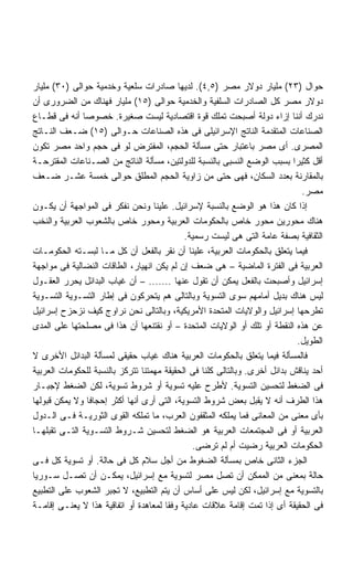 ‫ﺤﻭﺍل )٣٢( ﻤﻠﻴﺎﺭ ﺩﻭﻻﺭ ﻤﺼﺭ )٥,٤(. ﻟﺩﻴﻬﺎ ﺼﺎﺩﺭﺍﺕ ﺴﻠﻌﻴﺔ ﻭﺨﺩﻤﻴﺔ ﺤﻭﺍﻟﻰ )٠٣( ﻤﻠﻴﺎﺭ‬
‫ﺩﻭﻻﺭ ﻤﺼﺭ ﻜل ﺍﻟﺼﺎﺩﺭﺍﺕ ﺍﻟﺴﻠﻔﻴﺔ ﻭﺍﻟﺨﺩﻤﻴﺔ ﺤﻭﺍﻟﻰ )٥١( ﻤﻠﻴﺎﺭ ﻓﻬﻨﺎﻙ ﻤﻥ ﺍﻟﻀﺭﻭﺭﻯ ﺃﻥ‬
‫ﻨﺩﺭﻙ ﺃﻨﻨﺎ ﺇﺯﺍﺀ ﺩﻭﻟﺔ ﺃﺼﺒﺤﺕ ﺘﻤﻠﻙ ﻗﻭﺓ ﺍﻗﺘﺼﺎﺩﻴﺔ ﻟﻴﺴﺕ ﺼﻐﻴﺭﺓ. ﺨﺼﻭﺼﺎ ﺃﻨﻪ ﻓﻰ ﻗﻁـﺎﻉ‬
              ‫ﹰ‬
‫ﺍﻟﺼﻨﺎﻋﺎﺕ ﺍﻟﻤﺘﻘﺩﻤﺔ ﺍﻟﻨﺎﺘﺞ ﺍﻹﺴﺭﺍﺌﻴﻠﻰ ﻓﻰ ﻫﺫﻩ ﺍﻟﺼﻨﺎﻋﺎﺕ ﺤـﻭﺍﻟﻰ )٥١( ﻀـﻌﻑ ﺍﻟﻨـﺎﺘﺞ‬
‫ﺍﻟﻤﺼﺭﻯ. ﺃﻯ ﻤﺼﺭ ﺒﺎﻋﺘﺒﺎﺭ ﺤﺘﻰ ﻤﺴﺄﻟﺔ ﺍﻟﺤﺠﻡ، ﺍﻟﻤﻔﺘﺭﺽ ﻟﻭ ﻓﻰ ﺤﺠﻡ ﻭﺍﺤﺩ ﻤﺼﺭ ﺘﻜﻭﻥ‬
‫ﺃﻗل ﻜﺜﻴﺭﺍ ﺒﺴﺒﺏ ﺍﻟﻭﻀﻊ ﺍﻟﻨﺴﺒﻰ ﺒﺎﻟﻨﺴﺒﺔ ﻟﻠﺩﻭﻟﺘﻴﻥ، ﻤﺴﺄﻟﺔ ﺍﻟﻨﺎﺘﺞ ﻤﻥ ﺍﻟﺼـﻨﺎﻋﺎﺕ ﺍﻟﻤﻘﺘﺭﺤـﺔ‬
                                                                           ‫ﹰ‬
‫ﺒﺎﻟﻤﻘﺎﺭﻨﺔ ﺒﻌﺩﺩ ﺍﻟﺴﻜﺎﻥ، ﻓﻬﻰ ﺤﺘﻰ ﻤﻥ ﺯﺍﻭﻴﺔ ﺍﻟﺤﺠﻡ ﺍﻟﻤﻁﻠﻕ ﺤﻭﺍﻟﻰ ﺨﻤﺴﺔ ﻋﺸـﺭ ﻀـﻌﻑ‬
                                                                              ‫ﻤﺼﺭ.‬
‫ﺇﺫﺍ ﻜﺎﻥ ﻫﺫﺍ ﻫﻭ ﺍﻟﻭﻀﻊ ﺒﺎﻟﻨﺴﺒﺔ ﻹﺴﺭﺍﺌﻴل. ﻋﻠﻴﻨﺎ ﻭﻨﺤﻥ ﻨﻔﻜﺭ ﻓﻰ ﺍﻟﻤﻭﺍﺠﻬﺔ ﺃﻥ ﻴﻜـﻭﻥ‬
‫ﻫﻨﺎﻙ ﻤﺤﻭﺭﻴﻥ ﻤﺤﻭﺭ ﺨﺎﺹ ﺒﺎﻟﺤﻜﻭﻤﺎﺕ ﺍﻟﻌﺭﺒﻴﺔ ﻭﻤﺤﻭﺭ ﺨﺎﺹ ﺒﺎﻟﺸﻌﻭﺏ ﺍﻟﻌﺭﺒﻴﺔ ﻭﺍﻟﻨﺨﺏ‬
                                            ‫ﺍﻟﺜﻘﺎﻓﻴﺔ ﺒﺼﻔﺔ ﻋﺎﻤﺔ ﺍﻟﺘﻰ ﻫﻰ ﻟﻴﺴﺕ ﺭﺴﻤﻴﺔ.‬
‫ﻓﻴﻤﺎ ﻴﺘﻌﻠﻕ ﺒﺎﻟﺤﻜﻭﻤﺎﺕ ﺍﻟﻌﺭﺒﻴﺔ، ﻋﻠﻴﻨﺎ ﺃﻥ ﻨﻘﺭ ﺒﺎﻟﻔﻌل ﺃﻥ ﻜل ﻤـﺎ ﻟﺒﺴـﺘﻪ ﺍﻟﺤﻜﻭﻤـﺎﺕ‬
‫ﺍﻟﻌﺭﺒﻴﺔ ﻓﻰ ﺍﻟﻔﺘﺭﺓ ﺍﻟﻤﺎﻀﻴﺔ – ﻫﻰ ﻀﻌﻑ ﺇﻥ ﻟﻡ ﻴﻜﻥ ﺍﻨﻬﻴﺎﺭ، ﺍﻟﻁﺎﻗﺎﺕ ﺍﻟﻨﻀﺎﻟﻴﺔ ﻓﻰ ﻤﻭﺍﺠﻬﺔ‬
‫ﺇﺴﺭﺍﺌﻴل ﻭﺃﺼﺒﺤﺕ ﺒﺎﻟﻔﻌل ﻴﻤﻜﻥ ﺃﻥ ﺘﻘﻭل ﻋﻨﻬﺎ ....... – ﺃﻥ ﻏﻴﺎﺏ ﺍﻟﺒﺩﺍﺌل ﻴﺤﺭﺭ ﺍﻟﻌﻘـﻭل‬
‫ﻟﻴﺱ ﻫﻨﺎﻙ ﺒﺩﻴل ﺃﻤﺎﻤﻬﻡ ﺴﻭﻯ ﺍﻟﺘﺴﻭﻴﺔ ﻭﺒﺎﻟﺘﺎﻟﻰ ﻫﻡ ﻴﺘﺤﺭﻜﻭﻥ ﻓﻰ ﺇﻁﺎﺭ ﺍﻟﺘﺴـﻭﻴﺔ ﺍﻟﺘﺴـﻭﻴﺔ‬
‫ﺘﻁﺭﺤﻬﺎ ﺇﺴﺭﺍﺌﻴل ﻭﺍﻟﻭﻻﻴﺎﺕ ﺍﻟﻤﺘﺤﺩﺓ ﺍﻷﻤﺭﻴﻜﻴﺔ، ﻭﺒﺎﻟﺘﺎﻟﻰ ﻨﺤﻥ ﻨﺭﺍﻭﺝ ﻜﻴﻑ ﻨﺯﺤﺯﺡ ﺇﺴﺭﺍﺌﻴل‬
‫ﻋﻥ ﻫﺫﻩ ﺍﻟﻨﻘﻁﺔ ﺃﻭ ﺘﻠﻙ ﺃﻭ ﺍﻟﻭﻻﻴﺎﺕ ﺍﻟﻤﺘﺤﺩﺓ – ﺃﻭ ﻨﻘﺘﻨﻌﻬﺎ ﺃﻥ ﻫﺫﺍ ﻓﻰ ﻤﺼﻠﺤﺘﻬﺎ ﻋﻠﻰ ﺍﻟﻤﺩﻯ‬
                                                                             ‫ﺍﻟﻁﻭﻴل.‬
‫ﻓﺎﻟﻤﺴﺄﻟﺔ ﻓﻴﻤﺎ ﻴﺘﻌﻠﻕ ﺒﺎﻟﺤﻜﻭﻤﺎﺕ ﺍﻟﻌﺭﺒﻴﺔ ﻫﻨﺎﻙ ﻏﻴﺎﺏ ﺤﻘﻴﻘﻰ ﻟﻤﺴﺄﻟﺔ ﺍﻟﺒﺩﺍﺌل ﺍﻷﺨﺭﻯ ﻻ‬
‫ﺃﺤﺩ ﻴﻨﺎﻗﺵ ﺒﺩﺍﺌل ﺃﺨﺭﻯ. ﻭﺒﺎﻟﺘﺎﻟﻰ ﻜﻠﻨﺎ ﻓﻰ ﺍﻟﺤﻘﻴﻘﺔ ﻤﻬﻤﺘﻨﺎ ﺘﺘﺭﻜﺯ ﺒﺎﻟﻨﺴﺒﺔ ﻟﻠﺤﻜﻭﻤﺎﺕ ﺍﻟﻌﺭﺒﻴﺔ‬
‫ﻓﻰ ﺍﻟﻀﻐﻁ ﻟﺘﺤﺴﻴﻥ ﺍﻟﺘﺴﻭﻴﺔ. ﻷﻁﺭﺡ ﻋﻠﻴﻪ ﺘﺴﻭﻴﺔ ﺃﻭ ﺸﺭﻭﻁ ﺘﺴﻭﻴﺔ، ﻟﻜﻥ ﺍﻟﻀﻐﻁ ﻹﺠﺒـﺎﺭ‬
‫ﻫﺫﺍ ﺍﻟﻁﺭﻑ ﺃﻨﻪ ﻻ ﻴﻘﺒل ﺒﻌﺽ ﺸﺭﻭﻁ ﺍﻟﺘﺴﻭﻴﺔ، ﺍﻟﺘﻰ ﺃﺭﻯ ﺃﻨﻬﺎ ﺃﻜﺜﺭ ﺇﺤﺠﺎﻓﺎ ﻭﻻ ﻴﻤﻜﻥ ﻗﺒﻭﻟﻬﺎ‬
                ‫ﹰ‬
‫ﺒﺄﻯ ﻤﻌﻨﻰ ﻤﻥ ﺍﻟﻤﻌﺎﻨﻰ ﻓﻤﺎ ﻴﻤﻠﻜﻪ ﺍﻟﻤﺜﻘﻔﻭﻥ ﺍﻟﻌﺭﺏ، ﻤﺎ ﺘﻤﻠﻜﻪ ﺍﻟﻘﻭﻯ ﺍﻟﺜﻭﺭﻴـﺔ ﻓـﻰ ﺍﻟـﺩﻭل‬
‫ﺍﻟﻌﺭﺒﻴﺔ ﺃﻭ ﻓﻰ ﺍﻟﻤﺠﺘﻤﻌﺎﺕ ﺍﻟﻌﺭﺒﻴﺔ ﻫﻭ ﺍﻟﻀﻐﻁ ﻟﺘﺤﺴﻴﻥ ﺸـﺭﻭﻁ ﺍﻟﺘﺴـﻭﻴﺔ ﺍﻟﺘـﻰ ﺘﻘﺒﻠﻬـﺎ‬
                                               ‫ﺍﻟﺤﻜﻭﻤﺎﺕ ﺍﻟﻌﺭﺒﻴﺔ ﺭﻀﻴﺕ ﺃﻡ ﻟﻡ ﺘﺭﻀﻰ.‬
‫ﺍﻟﺠﺯﺀ ﺍﻟﺜﺎﻨﻰ ﺨﺎﺹ ﺒﻤﺴﺄﻟﺔ ﺍﻟﻀﻐﻭﻁ ﻤﻥ ﺃﺠل ﺴﻼﻡ ﻜل ﻓﻰ ﺤﺎﻟﺔ. ﺃﻭ ﺘﺴﻭﻴﺔ ﻜل ﻓـﻰ‬
‫ﺤﺎﻟﺔ ﺒﻤﻌﻨﻰ ﻤﻥ ﺍﻟﻤﻤﻜﻥ ﺃﻥ ﺘﺼل ﻤﺼﺭ ﻟﺘﺴﻭﻴﺔ ﻤﻊ ﺇﺴﺭﺍﺌﻴل، ﻴﻤﻜـﻥ ﺃﻥ ﺘﺼـل ﺴـﻭﺭﻴﺎ‬
‫ﺒﺎﻟﺘﺴﻭﻴﺔ ﻤﻊ ﺇﺴﺭﺍﺌﻴل، ﻟﻜﻥ ﻟﻴﺱ ﻋﻠﻰ ﺃﺴﺎﺱ ﺃﻥ ﻴﺘﻡ ﺍﻟﺘﻁﺒﻴﻊ، ﻻ ﺘﺠﺒﺭ ﺍﻟﺸﻌﻭﺏ ﻋﻠﻰ ﺍﻟﺘﻁﺒﻴﻊ‬
‫ﻓﻰ ﺍﻟﺤﻘﻴﻘﺔ ﺃﻯ ﺇﺫﺍ ﺘﻤﺕ ﺇﻗﺎﻤﺔ ﻋﻼﻗﺎﺕ ﻋﺎﺩﻴﺔ ﻭﻓﻘﺎ ﻟﻤﻌﺎﻫﺩﺓ ﺃﻭ ﺍﺘﻔﺎﻗﻴﺔ ﻫﺫﺍ ﻻ ﻴﻌﻨـﻰ ﺇﻗﺎﻤـﺔ‬
 