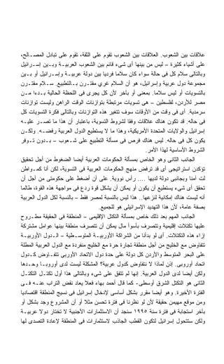 ‫ﻋﻼﻗﺎﺕ ﺒﻴﻥ ﺍﻟﺸﻌﻭﺏ. ﺍﻟﻌﻼﻗﺎﺕ ﺒﻴﻥ ﺍﻟﺸﻌﻭﺏ ﺘﻘﻭﻡ ﻋﻠﻰ ﺍﻟﺜﻘﺔ، ﺘﻘﻭﻡ ﻋﻠﻰ ﺘﺒﺎﺩل ﺍﻟﻤﺼـﺎﻟﺢ،‬
‫ﻋﻠﻰ ﺃﺸﻴﺎﺀ ﻜﺜﻴﺭﺓ – ﻟﻴﺱ ﻤﻥ ﺒﻴﻨﻬﺎ ﺃﻯ ﺸﻰﺀ ﻗﺎﺌﻡ ﺒﻴﻥ ﺍﻟﺸﻌﻭﺏ ﺍﻟﻌﺭﺒﻴـﺔ ﻭﺒـﻴﻥ ﺇﺴـﺭﺍﺌﻴل‬
‫ﻭﺒﺎﻟﺘﺎﻟﻰ ﺴﻼﻡ ﻜل ﻓﻰ ﺤﺎﻟﺔ ﺴﻭﺍﺀ ﻜﺎﻥ ﺴﻼﻤﺎ ﻓﺭﺩﻴﺎ ﺒﻴﻥ ﺩﻭﻟﺔ ﻋﺭﺒﻴـﺔ ﻭﺇﺴـﺭﺍﺌﻴل ﺃﻭ ﺒـﻴﻥ‬
                                      ‫ﹰ‬     ‫ﹰ‬
‫ﻤﺠﻤﻭﻋﺔ ﺩﻭل ﻋﺭﺒﻴﺔ ﻭﺇﺴﺭﺍﺌﻴل، ﻫﻭ ﺃﻥ ﺍﻟﺴﻼﻡ ﻏﺭﻱ ﻤﻘﺘـﺭﻥ ﺒـﺎﻟﺘﻁﺒﻴﻊ. ﺴـﻼﻡ ﻤﻘﺘـﺭﻥ‬
‫ﺒﺎﻟﺘﺴﻭﻴﺎﺕ ﺃﻭ ﻟﻴﺱ ﺴﻼﻤﺎ. ﺒﻤﻌﻨﻰ ﺃﻭ ﺒﺂﺨﺭ ﻷﻥ ﻜل ﻴﺠﺭﻯ ﻓﻰ ﺍﻟﻠﺤﻅﺔ ﺍﻟﺤﺎﻟﻴﺔ ﺒـﺩﺀﺍ ﻤـﻥ‬
      ‫ﹰ‬                                                       ‫ﹰ‬
‫ﻤﺼﺭ ﻟﻸﺭﺩﻥ، ﻟﻔﻠﺴﻁﻴﻥ – ﻫﻰ ﺘﺴﻭﻴﺎﺕ ﻤﺭﺘﺒﻁﺔ ﺒﺘﻭﺍﺯﻨﺎﺕ ﺍﻟﻭﻗﺕ ﺍﻟﺭﺍﻫﻥ ﻭﻟﻴﺴﺕ ﺘﻭﺍﺯﻨﺎﺕ‬
‫ﺴﺭﻤﺩﻴﺔ. ﺃﻯ ﻓﻰ ﻭﻗﺕ ﻤﻥ ﺍﻷﻭﻗﺎﺕ ﺴﻭﻑ ﺘﺘﻐﻴﺭ ﻫﺫﻩ ﺍﻟﺘﻭﺍﺯﻨﺎﺕ ﻭﺒﺎﻟﺘﺎﻟﻰ ﻓﻜﺭﺓ ﺍﻟﺘﺴﻭﻴﺎﺕ ﻜل‬
‫ﻓﻰ ﺤﺎﻟﻪ. ﻗﺩ ﺘﻜﻭﻥ ﻫﻨﺎﻙ ﻋﻼﻗﺎﺕ ﻭﻓﻘﺎ ﻟﺸﺭﻭﻁ ﺍﻟﺘﺴﻭﻴﺔ، ﺒﺎﻋﺘﺒﺎﺭ ﺃﻥ ﻫﺫﺍ ﻤﺎ ﺘﺼـﺭ ﻋﻠﻴـﻪ‬
‫ﺇﺴﺭﺍﺌﻴل ﻭﺍﻟﻭﻻﻴﺎﺕ ﺍﻟﻤﺘﺤﺩﺓ ﺍﻷﻤﺭﻴﻜﻴﺔ، ﻭﻫﺫﺍ ﻤﺎ ﻻ ﻴﺴﺘﻁﻴﻊ ﺍﻟﺩﻭل ﺍﻟﻌﺭﺒﻴﺔ ﺭﻓﻀـﻪ. ﻭﻟﻜـﻥ‬
‫ﻴﻜﻭﻥ ﻜل ﻓﻰ ﺤﺎﻟﻪ. ﻟﻴﺱ ﻫﻨﺎﻙ ﻓﺭﺹ ﻓﻰ ﻤﺴﺄﻟﺔ ﺍﻟﺘﻁﺒﻴﻊ ﻋﻠﻰ ﺸـﻌﻭﺏ – ﺒـﺩﻭﻥ ﺘـﻭﻓﺭ‬
                                                        ‫ﺍﻟﺸﺭﻭﻁ ﺍﻷﺴﺎﺴﻴﺔ ﻟﻬﺫﺍ ﺍﻷﻤﺭ.‬
‫ﺍﻟﺠﺎﻨﺏ ﺍﻟﺜﺎﻨﻰ ﻭﻫﻭ ﺍﻟﺨﺎﺹ ﺒﻤﺴﺄﻟﺔ ﺍﻟﺤﻜﻭﻤﺎﺕ ﺍﻟﻌﺭﺒﻴﺔ ﺃﻴﻀﺎ ﺍﻟﻀﻐﻭﻁ ﻤﻥ ﺃﺠل ﺘﺤﻘﻴﻕ‬
                         ‫ﹰ‬
‫ﺘﺅﻜﺩﻥ ﺍﺴﺘﺭﺍﺘﻴﺠﻰ ﺃﻯ ﻗﺩ ﺘﺭﻓﺽ ﻤﻨﻬﺞ ﺍﻟﺤﻜﻭﻤﺎﺕ ﺍﻟﻌﺭﺒﻴﺔ ﻓﻰ ﺍﻟﺘﺴﻭﻴﺔ، ﻟﻜﻥ ﺃﻨﺎ ﻜﻤـﻭﺍﻁﻥ‬
‫ﻟﺕ ﺁﻤﻨﺎ ﻭﺒﺠﺎﻨﺒﻰ ﺩﻭﻟﺔ ﻟﺩﻴﻬﺎ .... ﺭﺃﺱ ﻨﻭﻭﻴﺔ. ﻋﻠﻰ ﺃﻥ ﺃﻀﻐﻁ ﻋﻠﻰ ﺤﻜﻭﻤﺘﻰ ﻤﻥ ﺃﺠل ﺃﻥ‬
‫ﺘﺤﻘﻕ ﺃﻯ ﺸﻰﺀ ﻴﺴﺘﻁﻴﻊ ﺃﻥ ﻴﻜﻭﻥ ﺃﻭ ﻴﻤﻜﻥ ﺃﻥ ﻴﺸﻜل ﻗﻭﺓ ﺭﺩﻉ ﻓﻰ ﻤﻭﺍﺠﻬﺔ ﻫﺫﻩ ﺍﻟﻘﻭﺓ، ﻁﺎﻟﻤﺎ‬
‫ﺃﻨﻪ ﻟﻴﺴﺕ ﻫﻨﺎﻙ ﺇﻤﻜﺎﻨﻴﺔ ﻟﻨﺯﻋﻬﺎ.. ﻫﺫﺍ ﻟﻴﺱ ﺒﺎﻟﻨﺴﺒﺔ ﻟﻤﺼﺭ ﻓﻘﻁ – ﺒﺎﻟﻨﺴﺒﺔ ﻟﻜل ﺍﻟﺩﻭل ﺍﻟﻌﺭﺒﻴﺔ‬
                                    ‫ﺒﺼﻔﺔ ﻋﺎﻤﺔ، ﻷﻥ ﻫﺫﺍ ﺍﻟﺘﻬﺩﻴﺩ ﺍﻹﺴﺭﺍﺌﻴﻠﻰ ﻫﻭ ﻟﻠﺠﻤﻴﻊ.‬
‫ﺍﻟﺠﺎﻨﺏ ﺍﻟﻤﻬﻡ ﺒﻌﺩ ﺫﻟﻙ ﺨﺎﺹ ﺒﻤﺴﺄﻟﺔ ﺍﻟﺘﻜﺘل ﺍﻹﻗﻠﻴﻤﻰ – ﺍﻟﻤﻨﻁﻘﺔ ﻓﻰ ﺍﻟﺤﻘﻴﻘﺔ ﻤﻁـﺭﻭﺡ‬
‫ﻋﻠﻴﻬﺎ ﺘﻜﺘﻼﺕ ﺇﻗﻠﻴﻤﻴﺔ ﻭﺘﺘﺼﺭﻑ ﺒﺄﺴﻭﺃ ﻤﺎل ﻴﻤﻜﻥ ﺃﻥ ﺘﺘﺼﺭﻑ ﻤﻨﻁﻘﺔ ﺒﻴﻨﻬﺎ ﻋﻭﺍﻤل ﻤﺸﺘﺭﻜﺔ‬
‫ﺇﺯﺍﺀ ﻫﺫﻩ ﺍﻟﺘﻜﺘﻼﺕ. ﺃﻯ ﻟﻭ ﺒﺩﺃﻨﺎ ﻤﻥ ﺍﻟﺸﺭﺍﻜﺔ ﺍﻷﻭﺭﺒﻴـﺔ ﺍﻟﻤﺘﻭﺴـﻁﻴﺔ – ﺍﻟـﺩﻭل ﺍﻷﻭﺭﺒﻴـﺔ‬
‫ﺘﺘﻔﺎﻭﺽ ﻤﻊ ﺍﻟﺨﻠﻴﺞ ﻤﻥ ﺃﺠل ﻤﻨﻁﻘﺔ ﺘﺠﺎﺭﺓ ﺤﺭﺓ ﻤﻊ ﺍﻟﺨﻠﻴﺞ ﻤﻨﻔﺭﺩﺓ ﻤﻊ ﺍﻟﺩﻭل ﺍﻟﻌﺭﺒﻴﺔ ﺍﻟﻤﻁﻠﺔ‬
‫ﻋﻠﻰ ﺍﻟﺒﺤﺭ ﺍﻟﻤﺘﻭﺴﻁ ﻭﺍﻷﺭﺩﻥ ﻜل ﺩﻭﻟﺔ ﻋﻠﻰ ﺤﺩﺓ ﺩﻭل ﺍﻻﺘﺤﺎﺩ ﺍﻷﻭﺭﺒﻰ ﺘﺘﻔـﺎﻭﺽ ﻜـﺩﻭل‬
‫ﺍﺘﺤﺎﺩ ﺃﻭﺭﻭﺒﻰ. ﺇﺫﻥ ﻟﻤﺎﺫﺍ ﻻ ﻨﺘﻔﺎﻭﺽ ﻜﺩﻭل ﻋﺭﺒﻴﺔ؟ ﺍﻟﻤﺸﻜﻠﺔ ﻟﻴﺴﺕ ﻟﺩﻯ ﺃﻭﺭﻭﺒـﺎ ﻭﺤـﺩﻫﺎ‬
‫ﻭﻟﻜﻥ ﺃﻴﻀﺎ ﻟﺩﻯ ﺍﻟﺩﻭل ﺍﻟﻌﺭﺒﻴﺔ. ﺇﻨﻬﺎ ﻟﻡ ﺘﺘﻔﻕ ﻋﻠﻰ ﺸﻰﺀ ﻭﺒﺎﻟﺘﺎﻟﻰ ﻫﺫﺍ ﺃﻭل ﺘﻜﺘـل ﺍﻟﺘﻜﺘـل‬
                                                                         ‫ﹰ‬
‫ﺍﻟﺜﺎﻨﻰ ﻫﻭ ﺍﻟﺘﻜﺘل ﺍﻟﺸﺭﻕ ﺃﻭﺴﻁﻰ- ﻜﻤﺎ ﻗﺎل ﺃﺤﻤﺩ ﺒﻬﺎﺀ ﻓﻌﻼ ﻴﻌﺎﺩ ﻨﻘﺽ ﺍﻟﺘﺭﺍﺏ ﻋﻨـﻪ ﻓـﻰ‬
‫ﺍﻟﻔﺘﺭﺓ ﺍﻷﺨﻴﺭﺓ. ﻭﻫﻭ ﺃﻴﻀﺎ ﻤﻘﺭﺭ ﺒﺸﻜل ﺃﺴﺎﺴﻰ ﻹﺩﺨﺎل ﺇﺴﺭﺍﺌﻴل ﻓﻰ ﻨﺴﻴﺞ ﺍﻟﻤﻨﻁﻘﺔ ﺍﻗﺘﺼﺎﺩﻴﺎ‬
                                                            ‫ﹰ‬
‫ﻭﻤﻥ ﻤﻭﻗﻊ ﻤﻬﻴﻤﻥ ﺤﻘﻴﻘﺔ ﻷﻥ ﻟﻭ ﻨﻅﺭﻨﺎ ﻓﻰ ﻓﺘﺭﺓ ﺘﺤﺴﻥ ﻤﺜﻼ ﺃﻭ ﺃﻥ ﺍﻟﻤﺸﺭﻭﻉ ﻭﺠﺩ ﺒﺸﻜل ﺃﻭ‬
                              ‫ﹰ‬
‫ﺒﺂﺨﺭ ﺍﺴﺘﺠﺎﺒﺔ ﻓﻰ ﻓﺘﺭﺓ ﺴﻨﺔ ٥٩٩١ ﺴﻨﺠﺩ ﺃﻥ ﺍﻻﺴﺘﺜﻤﺎﺭﺍﺕ ﺍﻷﺠﻨﺒﻴﺔ ﻻ ﺘﺨﺘﺎﺭ ﺩﻭﻻ ﻋﺭﺒﻴـﺔ‬
         ‫ﹰ‬
‫ﻭﻟﻜﻥ ﺴﺘﺘﺤﻭل ﺇﺴﺭﺍﺌﻴل ﻟﺘﻜﻭﻥ ﺍﻟﻘﻁﺏ ﺍﻟﺠﺎﺫﺏ ﻻﺴﺘﺜﻤﺎﺭﺍﺕ ﻓﻰ ﺍﻟﻤﻨﻁﻘﺔ ﻹﻋﺎﺩﺓ ﺍﻟﺘﺼﺩﻯ ﻟﻬﺎ‬
 