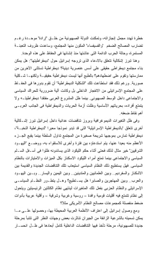 ‫ﺨﻁﺭﺓ ﺘﻬﺩﺩ ﻤﺠﻤل ﺇﻨﺠﺎﺯﺍﺘﻪ، ﻭﺘﻤﻜﻨﺕ ﺍﻟﺩﻭﻟﺔ ﺍﻟﺼﻬﻴﻭﻨﻴﺔ ﻤﻥ ﺨﻠـﻕ "ﺇﺭﺍﺩﺓ" ﻤﻭﺤـﺩﺓ ﺭﻏـﻡ‬
‫ﺘﻀﺎﺭﺏ ﺍﻟﻤﺼﺎﻟﺢ ﺍﻟﻀﺨﻡ "ﻭﺍﻟﻔﺴﻴﻔﺴﺎﺀ" ﺍﻟﻤﻜﻭﻥ ﻤﻨﻬﺎ ﺍﻟﻤﺠﺘﻤﻊ، ﻭﺴﺎﻋﺩﺕ ﻅﺭﻭﻑ ﺍﻟﺘﻌﺒﺌـﺔ‬
    ‫ﺍﻟﻤﺴﺘﻤﺭﺓ، ﻭﺤﺎﻟﺔ ﺍﻟﺤﺭﺏ ﺍﻟﺩﺍﺌﻤﺔ ﺍﻟﺘﻰ ﻋﺎﺸﺘﻬﺎ ﻤﻨﺫ ﺇﻨﺸﺎﺌﻬﺎ ﻓﻰ ﺍﻟﺤﻔﺎﻅ ﻋﻠﻰ ﻫﺫﻩ ﺍﻟﻭﺤﺩﺓ.‬
‫ﻭﻫﻨﺎ ﺘﺒﺭﺯ ﺇﺸﻜﺎﻟﻴﺔ ﺘﺘﻌﻠﻕ ﺒﺎﻻﺩﻋﺎﺀ ﺍﻟﺫﻯ ﺘﺭﻭﺠﻪ ﺇﺴﺭﺍﺌﻴل ﺤﻭل "ﺩﻴﻤﻘﺭﺍﻁﻴﺘﻬﺎ": ﻫل ﻴﻤﻜﻥ‬
‫ﺒﻨﺎﺀ ﻤﺠﺘﻤﻊ ﺩﻴﻤﻘﺭﺍﻁﻰ ﺤﻘﻴﻘﻰ ﻋﻠﻰ ﺃﺴﺱ ﻋﻨﺼﺭﻴﺔ ﺩﻴﻨﻴﺔ؟ ﺩﻴﻤﻘﺭﺍﻁﻴﺔ ﺘﺴﺘﺜﻨﻰ ﺍﻵﺨﺭﻴﻥ ﻤﻥ‬
‫ﻤﻤﺎﺭﺴﺘﻬﺎ ﻭﺘﻘﻭﻡ ﻋﻠﻰ ﺍﻀﻁﻬﺎﺩﻫﻡ؟ ﺒﺎﻟﻁﺒﻊ ﺃﻨﻬﺎ ﻟﻴﺴﺕ ﺩﻴﻤﻘﺭﺍﻁﻴﺔ ﺤﻘﻴﻘﻴـﺔ ﻭﻟﻜﻨﻬـﺎ ﺸـﻜﻠﻴﺔ‬
‫ﺼﻭﺭﻴﺔ. ﻭﺭﻏﻡ ﺫﻟﻙ ﻓﻘﺩ ﺍﺴﺘﻁﺎﻋﺕ ﺘﻠﻙ "ﺍﻟﺸﻜﻠﻴﺔ ﺍﻟﺩﻴﻤﻘﺭﺍﻁﻴﺔ" ﺃﻥ ﺘﻘﻭﻡ ﺒﺩﻭﺭﻫﺎ ﻓﻰ ﺍﻟﺤﻔـﺎﻅ‬
‫ﻋﻠﻰ ﺍﻟﻤﺠﺘﻤﻊ ﺍﻹﺴﺭﺍﺌﻴﻠﻰ ﻤﻥ ﺍﻻﻨﻔﺠﺎﺭ ﺍﻟﺩﺍﺨﻠﻰ ﺒل ﻭﻜﺎﻨﺕ ﺁﻟﻴﺔ ﻀﺭﻭﺭﻴﺔ ﻟﻠﺤﺭﺍﻙ ﺍﻟﺴﻴﺎﺴﻰ‬
‫ﻭﺍﻻﺠﺘﻤﺎﻋﻰ ﺩﺍﺨل ﺍﻟﻭﺴﻁ ﺍﻟﺼﻬﻴﻭﻨﻰ. ﺒﻴﻨﻤﺎ ﻅل ﺍﻟﻤﺸﺭﻭﻉ ﺍﻟﻌﺭﺒﻰ ﻤﻔﺘﻘﺩﺍ ﺩﻴﻤﻘﺭﺍﻁﻴﺘـﻪ ﻭﻻ‬
               ‫ًﹶ‬
‫ﻴﺘﻤﺘﻊ ﺃﻓﺭﺍﺩﻩ، ﺒﺤﺭﻴﺎﺘﻬﻡ ﺍﻷﺴﺎﺴﻴﺔ ﻭﻅﻠﺕ ﺃﺯﻤﺔ ﺍﻟﺤﺭﻴﺎﺕ ﻭﺍﻟﺩﻴﻤﻘﺭﺍﻁﻴﺔ ﻓﻰ ﺍﻟﺠﺎﻨﺏ ﺍﻟﻌﺭﺒـﻰ‬
                                                                    ‫ﺃﻫﻡ ﻨﻘﺎﻁ ﻀﻌﻔﻪ.‬
‫ﻭﻓﻰ ﻅل ﺍﻟﺘﻐﻴﺭﺍﺕ ﺍﻟﺩﻴﻤﻭﻏﺭﺍﻓﻴﺔ ﻭﺒﺭﻭﺯ ﺘﻨﺎﻗﻀﺎﺕ ﻋﺩﺍﺌﻴﺔ ﺩﺍﺨل ﺇﺴﺭﺍﺌﻴل ﺘﺒﺭﺯ ﺇﺸـﻜﺎﻟﻴﺔ‬
‫ﺃﺨﺭﻯ ﺘﺘﻌﻠﻕ "ﺒﺎﻟﺩﻴﻤﻘﺭﺍﻁﻴﺔ ﺍﻹﺴﺭﺍﺌﻴﻠﻴﺔ" ﺍﻟﺘﻰ ﻗﺩ ﺘﺒﺩﻭ ﻨﻤﻭﺫﺠﺎ ﻤﻌﺒﺭﺍ "ﻟﺩﻴﻤﻘﺭﺍﻁﻴﺔ ﺍﻟﻨﺨﺒـﺔ"،‬
                      ‫ﹰ‬     ‫ﹰ‬
‫ﺩﻴﻤﻘﺭﺍﻁﻴﺔ ﺘﻤﺎﺭﺱ ﺒﻤﻭﺠﺒﻬﺎ ﺸﺭﻴﺤﺔ ﺼﻐﻴﺭﺓ ﻤﻥ ﺍﻟﻤﺠﺘﻤﻊ ﺘﺩﺍﻭل ﺍﻟﺴﻠﻁﺔ ﺒﻴﻨﻤﺎ ﻴﻘﺒﻊ ﺍﻟﺠـﺯﺀ‬
‫ﺍﻷﻋﻅﻡ ﻤﻨﻪ ﺒﻌﻴﺩﺍ ﻋﻨﻬﺎ، ﻴﺘﻡ ﺍﺴﺘﺩﻋﺎﺅﻩ ﺒﻴﻥ ﻓﺘﺭﺓ ﻭﺃﺨﺭﻯ ﻟﻼﺴﺘﻘﻭﺍﺀ ﺒﻪ، ﻭﻭﻀـﻊ "ﺍﻟﻴﻬـﻭﺩ‬
                                                              ‫ﹰ‬
‫ﺍﻟﺸﺭﻗﻴﻴﻥ" ﺨﻴﺭ ﻤﺜﺎل ﻟﺫﻟﻙ ﻓﺤﺘﻰ ﺃﺜﻨﺎﺀ ﺤﻜﻡ ﺍﻟﻠﻴﻜﻭﺩ ﺍﻟﺫﻯ ﻴﺴﺎﻨﺩﻭﻨﻪ ﻅﻠﻭﺍ ﻓﻰ ﺃﺴـﻔل ﺍﻟﺴـﻠﻡ‬
‫ﺍﻟﺴﻴﺎﺴﻰ ﻭﺍﻻﺠﺘﻤﺎﻋﻰ ﺒﻴﻨﻤﺎ ﺘﻤﺘﻊ ﺃﻤﺭﺍﺀ ﺍﻟﻠﻴﻜﻭﺩ ﺍﻻﺴﻜﻨﺎﺯ ﺒﻜل ﺍﻟﻤﻴﺯﺍﺕ ﻭﺍﻻﻤﺘﻴﺎﺯﺍﺕ ﺒﺎﻟﻨﻅﺎﻡ‬
‫ﺍﻟﺴﻴﺎﺴﻰ. ﻓﻬل ﻴﺴﺘﻁﻴﻊ ﺫﻟﻙ ﺍﻟﻨﻅﺎﻡ ﺍﻟﺴﻴﺎﺴﻰ ﺍﺴﺘﻴﻌﺎﺏ ﺘﻠﻙ ﺍﻟﺘﻨﺎﻗﻀﺎﺕ ﺍﻟﺠﺩﻴﺩﺓ ﻭﺍﻟﻘﺩﻴﻤﺔ ﺒﻴﻥ‬
‫ﺍﻻﺸﻜﻨﺎﺯ ﻭﺍﻟﺴﻔﺭﺩﻴﻡ.. ﻭﺒﻴﻥ ﺍﻟﻌﻠﻤﺎﻨﻴﻴﻥ ﻭﺍﻟﻤﺘﺩﻴﻨﻴﻥ.. ﻭﺒﻴﻥ ﺍﻟﻴﻤﻴﻥ ﻭﺍﻟﻴﺴﺎﺭ.. ﻭﺒـﻴﻥ ﺍﻟﻴﻬـﻭﺩ‬
‫ﻭﺍﻟﻌﺭﺏ.. ﻭﺒﻴﻥ ﺍﻟﻤﻬﺎﺠﺭﻴﻥ ﻭﺍﻟﺼﺎﺒﺭﺍ ﻫل ﻴﺴـﺘﻁﻴﻊ؟ ﻭﻫـل ﻴﺘﻁـﻭﺭ ﺍﻟﻨﻅـﺎﻡ ﺍﻟﺴﻴﺎﺴـﻰ‬
‫ﺍﻹﺴﺭﺍﺌﻴﻠﻰ ﻭﺍﻟﻨﻅﺎﻡ ﺍﻟﺤﺯﺒﻰ ﺒﻔﻌل ﺘﻠﻙ ﺍﻟﻤﺘﻐﻴﺭﺍﺕ ﻟﻴﻨﺘﻬﻰ ﻨﻅﺎﻡ ﺍﻟﻜﺘﻠﺘﻴﻥ ﺍﻟﺭﺌﻴﺴﻴﺘﻴﻥ ﻭﻴﺘﺤﻭل‬
‫ﺇﻟﻰ ﻨﻅﺎﻡ ﺘﺘﻤﺘﻊ ﻓﻴﻪ ﺃﻗﻠﻴﺎﺕ ﻗﻭﻤﻴﺔ ﻭﺍﻓﺩﺓ – ﺭﻭﺴﻴﺔ ﻭﻏﺭﺒﻴﺔ ﻭﺸﺭﻗﻴﺔ – ﻭﺃﻗﻠﻴﺔ ﻋﺭﺒﻴﺔ ﺒﺄﺩﻭﺍﺕ‬
                              ‫ﻀﻐﻁ ﻤﻨﻔﺼﻠﺔ ﻜﻤﺠﻤﻭﻋﺎﺕ ﻤﺼﺎﻟﺢ ﺍﻟﻨﻅﺎﻡ ﺍﻷﻤﺭﻴﻜﻰ ﻤﺜ ﹸ؟‬
                               ‫ﻼ‬
‫ﻭﻤﻊ ﻭﺼﻭل ﺇﺴﺭﺍﺌﻴل ﺇﻟﻰ ﺍﻋﺘﺭﺍﻑ ﺍﻷﻨﻅﻤﺔ ﺍﻟﻌﺭﺒﻴﺔ ﺍﻟﻤﺤﻴﻁﺔ ﺒﻬﺎ، ﻭﺤﺼﻭﻟﻬﺎ ﻋﻠـﻰ ﻤـﺎ‬
‫ﻴﻤﻜﻥ ﺘﺴﻤﻴﺘﻪ ﺒﺎﻟﺸﺭﻋﻴﺔ ﺍﻟﺯﺍﺌﻔﺔ ﻤﻥ ﺍﻟﺠﻴﺭﺍﻥ ﺘﻨﺎﺜﺭﺕ ﺒﻌﺽ ﻭﺠﻬﺎﺕ ﺍﻟﻨﻅﺭ ﺍﻟﺘﻰ ﺘﺘﻨﺒﺄ ﺒﻤﺭﺤﻠﺔ‬
‫ﺠﺩﻴﺩﺓ ﻟﻠﺼﻬﻴﻭﻨﻴﺔ، ﻤﺭﺤﻠﺔ ﺘﺄﺨﺫ ﻓﻴﻬﺎ ﺍﻟﺘﻨﺎﻗﻀﺎﺕ ﺍﻟﺩﺍﺨﻠﻴﺔ ﻜﺎﻤل ﺃﺒﻌﺎﺩﻫﺎ ﻓﻰ ﻅـل ﺍﻨﺤﺴـﺎﺭ‬
 