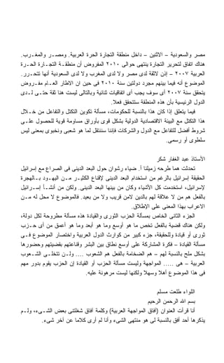 ‫ﻤﺼﺭ ﻭﺍﻟﺴﻌﻭﺩﻴﺔ – ﺍﻻﺜﻨﻴﻥ – ﺩﺍﺨل ﻤﻨﻁﻘﺔ ﺍﻟﺘﺠﺎﺭﺓ ﺍﻟﺤﺭﺓ ﺍﻟﻌﺭﺒﻴﺔ. ﻭﻤﺼـﺭ ﻭﺍﻟﻤﻐـﺭﺏ.‬
‫ﻫﻨﺎﻙ ﺍﺘﻔﺎﻕ ﻟﺘﺤﺭﻴﺭ ﺍﻟﺘﺠﺎﺭﺓ ﻴﻨﺘﻬﻰ ﺤﻭﺍﻟﻰ ٠١٠٢ ﺍﻟﻤﻔﺭﻭﺽ ﺃﻥ ﻤﻨﻁﻘـﺔ ﺍﻟﺘﺠـﺎﺭﺓ ﺍﻟﺤـﺭﺓ‬
‫ﺍﻟﻌﺭﺒﻴﺔ ٧٠٠٢ – ﺇﺫﻥ ﻻﺜﻘﺔ ﻟﺩﻯ ﻤﺼﺭ ﻭﻻ ﻟﺩﻯ ﺍﻟﻤﻐﺭﺏ ﻭﻻ ﻟﺩﻯ ﺍﻟﺴﻌﻭﺩﻴﺔ ﺃﻨﻬﺎ ﺘﺘﺤـﺭﺭ.‬
‫ﺍﻟﻤﻭﻀﻭﻉ ﺃﻨﻪ ﻓﻴﻤﺎ ﺒﻴﻨﻬﻡ ﻤﺠﺭﺩ ﺩﻭﻟﺘﻴﻥ ﺴﻨﺔ ٠١٠٢ ﻓﻰ ﺤﻴﻥ ﺍﻥ ﺍﻻﻁﺎﺭ ﺍﻟﻌـﺎﻡ ﻤﻔـﺭﻭﺽ‬
‫ﻴﺘﺤﻘﻕ ﺴﻨﺔ ٧٠٠٢ ﺃﻯ ﺴﻭﻑ ﻴﺠﺏ ﺃﻯ ﺍﺘﻔﺎﻗﻴﺎﺕ ﺜﻨﺎﺌﻴﺔ ﻭﺒﺎﻟﺘﺎﻟﻰ ﻟﻴﺴﺕ ﻫﻨﺎ ﺜﻘﺔ ﺤﺘـﻰ ﻟـﺩﻯ‬
                                       ‫ﺍﻟﺩﻭل ﺍﻟﺭﺌﻴﺴﻴﺔ ﺒﺄﻥ ﻫﺫﻩ ﺍﻟﻤﻨﻁﻘﺔ ﺴﺘﺘﺤﻘﻕ ﻓﻌﻼ.‬
                                        ‫ﹰ‬
‫ﻓﻴﻤﺎ ﻴﺘﻌﻠﻕ ﺇﺫﺍ ﻜﺎﻥ ﻫﺫﺍ ﺒﺎﻟﻨﺴﺒﺔ ﻟﻠﺤﻜﻭﻤﺎﺕ، ﻤﺴﺄﻟﺔ ﺘﻜﻭﻴﻥ ﺍﻟﺘﻜﺘل ﻭﺍﻟﺘﻔﺎﻋل ﻤﻥ ﺨـﻼل‬
‫ﻫﺫﺍ ﺍﻟﺘﻜﺘل ﻤﻊ ﺍﻟﺒﻴﺌﺔ ﺍﻻﻗﺘﺼﺎﺩﻴﺔ ﺍﻟﺩﻭﻟﻴﺔ ﺒﺸﻜل ﻗﻭﻯ ﺒﺄﻭﺭﺍﻕ ﻤﺴﺎﻭﻤﺔ ﻗﻭﻴﺔ ﻟﻠﺤﺼﻭل ﻋﻠـﻰ‬
‫ﺸﺭﻭﻁ ﺃﻓﻀل ﻟﻠﺘﻔﺎﻋل ﻤﻊ ﺍﻟﺩﻭل ﻭﺍﻟﺸﺭﻜﺎﺕ ﻓﺈﻨﻨﺎ ﺴﻨﻨﺘﻘل ﻟﻤﺎ ﻫﻭ ﺸﻌﺒﻰ ﻭﻨﺨﺒﻭﻯ ﺒﻤﻌﻨﻰ ﻟﻴﺱ‬
                                                               ‫ﺴﻠﻁﻭﻯ ﺃﻭ ﺭﺴﻤﻰ.‬

                                                           ‫ﺍﻷﺴﺘﺎﺫ ﻋﺒﺩ ﺍﻟﻐﻔﺎﺭ ﺸﻜﺭ‬
‫ﺘﺤﺩﺜﺕ ﻫﻤﺎ ﻁﺭﺤﻪ ﺯﻤﻴﻠﻨﺎ ﺃ. ﻀﻴﺎﺀ ﺭﺸﻭﺍﻥ ﺤﻭل ﺍﻟﺒﻌﺩ ﺍﻟﺩﻴﻨﻰ ﻓﻰ ﺍﻟﺼﺭﺍﻉ ﻤﻊ ﺇﺴﺭﺍﺌﻴل‬
‫ﺍﻟﺤﻘﻴﻘﺔ ﺇﺴﺭﺍﺌﻴل ﺒﺎﻟﺭﻏﻡ ﻤﻥ ﺍﺴﺘﺨﺩﺍﻡ ﺍﻟﺒﻌﺩ ﺍﻟﺩﻴﻨﻰ ﻹﻗﻨﺎﻉ ﺍﻟﻜﺜﻴـﺭ ﻤـﻥ ﺍﻟﻴﻬـﻭﺩ ﺒـﺎﻟﻬﺠﺭﺓ‬
‫ﻹﺴﺭﺍﺌﻴل، ﺍﺴﺘﺨﺩﻤﺕ ﻜل ﺍﻷﺸﻴﺎﺀ ﻭﻜﺎﻥ ﻤﻥ ﺒﻴﻨﻬﺎ ﺍﻟﺒﻌﺩ ﺍﻟﺩﻴﻨﻰ. ﻭﻟﻜﻥ ﻤﻥ ﺃﻨﺸـﺄ ﺇﺴـﺭﺍﺌﻴل‬
‫ﺒﺎﻟﻔﻌل ﻫﻡ ﻤﻥ ﻻ ﻋﻼﻗﺔ ﻟﻬﻡ ﺒﺎﻟﺩﻴﻥ ﻻﻤﻥ ﻗﺭﻴﺏ ﻭﻻ ﻤﻥ ﺒﻌﻴﺩ. ﻓﺎﻟﻤﻭﻀﻭﻉ ﻻ ﻤﺤل ﻟﻪ ﻤـﻥ‬
                                                ‫ﺍﻻﻋﺭﺍﺏ ﺒﻬﺫﺍ ﺍﻟﻤﻌﻨﻰ ﻋﻠﻰ ﺍﻹﻁﻼﻕ.‬
‫ﺍﻟﺠﺯﺀ ﺍﻟﺜﺎﻨﻰ ﺍﻟﺨﺎﺹ ﺒﻤﺴﺄﻟﺔ ﺍﻟﺤﺯﺏ ﺍﻟﺜﻭﺭﻯ ﻭﺍﻟﻘﻴﺎﺩﺓ ﻫﺫﻩ ﻤﺴﺄﻟﺔ ﻤﻁﺭﻭﺤﺔ ﻟﻜل ﺩﻭﻟﺔ،‬
‫ﻭﻟﻜﻥ ﻫﻨﺎﻙ ﻗﻀﻴﺔ ﺒﺎﻟﻔﻌل ﺘﺨﺹ ﻤﺎ ﻫﻭ ﺃﻭﺴﻊ ﻭﻤﺎ ﻫﻭ ﺃﺒﻌﺩ ﻭﻤﺎ ﻫﻭ ﺃﻋﻤﻕ ﻤﻥ ﺃﻯ ﺤـﺯﺏ‬
‫ﺜﻭﺭﻯ ﺃﻭ ﻗﻴﺎﺩﺓ ﻭﻟﻠﺤﻘﻴﻘﺔ، ﺠﺯﺀ ﻜﺒﻴﺭ ﻤﻥ ﻜﻭﺍﺭﺙ ﺍﻟﺩﻭل ﺍﻟﻌﺭﺒﻴﺔ ﻭﺍﺨﺘﺼﺎﺭ ﺍﻟﻤﻭﻀﻭﻉ ﻓـﻰ‬
‫ﻤﺴﺄﻟﺔ ﺍﻟﻘﻴﺎﺩﺓ – ﻓﻜﺭﺓ ﺍﻟﻤﺸﺎﺭﻜﺔ ﻋﻠﻰ ﺃﻭﺴﻊ ﻨﻁﺎﻕ ﺒﻴﻥ ﺍﻟﺒﺸﺭ ﻭﻗﻨﺎﻋﺘﻬﻡ ﺒﻘﻀﻴﺘﻬﻡ ﻭﺤﻀﻭﺭﻫﺎ‬
‫ﺒﺸﻜل ﻤﻠﺢ ﺒﺎﻟﻨﺴﺒﺔ ﻟﻬﻡ – ﻫﻡ ﺍﻟﻀﺨﺎﻤﺔ ﺒﺎﻟﻔﻌل ﻫﻡ ﺍﻟﺸﻌﻭﺏ .... ﻭﻟـﻥ ﺘﺘﺨﻠـﻰ ﺍﻟﺸـﻌﻭﺏ‬
‫ﺍﻟﻌﺭﺒﻴﺔ – ﻫﻰ ..... ﺍﻟﻤﻭﺍﺠﻬﺔ ﻭﻟﻴﺴﺕ ﻤﺴﺄﻟﺔ ﺍﻟﺤﺯﺏ ﺃﻭ ﺍﻟﻘﻴﺎﺩﺓ ﺇﻥ ﺍﻟﺤﺯﺏ ﻴﻘﻭﻡ ﺒﺩﻭﺭ ﻤﻬﻡ‬
                            ‫ﻓﻰ ﻫﺫﺍ ﺍﻟﻤﻭﻀﻭﻉ ﺃﻫﻼ ﻭﺴﻬﻼ ﻭﻟﻜﻨﻬﺎ ﻟﻴﺴﺕ ﻤﺭﻫﻭﻨﺔ ﻋﻠﻴﻪ.‬
                                                      ‫ﹰ‬

                                                         ‫ﺍﻟﻠﻭﺍﺀ ﻁﻠﻌﺕ ﻤﺴﻠﻡ‬
                                                     ‫ﺒﺴﻡ ﺍﷲ ﺍﻟﺭﺤﻤﻥ ﺍﻟﺭﺤﻴﻡ‬
‫ﺃﻨﺎ ﻗﺭﺃﺕ ﺍﻟﻌﻨﻭﺍﻥ )ﺁﻓﺎﻕ ﺍﻟﻤﻭﺍﺠﻬﺔ ﺍﻟﻌﺭﺒﻴﺔ( ﻭﻜﻠﻤﺔ ﺁﻓﺎﻕ ﺸﻐﻠﺘﻨﻰ ﺒﻌﺽ ﺍﻟﺸـﻰﺀ، ﻭﻟـﻡ‬
        ‫ﻴﺫﻜﺭﻫﺎ ﺃﺤﺩ ﺃﻓﻕ ﺒﺎﻟﻨﺴﺒﺔ ﻟﻰ ﻫﻭ ﻤﻨﺘﻬﻰ ﺍﻟﺸﻰﺀ ﻭﺃﻨﺎ ﻟﻡ ﺃﺭﻯ ﻜﻼﻤﺎ ﻋﻥ ﺁﺨﺭ ﺸﻰﺀ.‬
                    ‫ﹰ‬
 