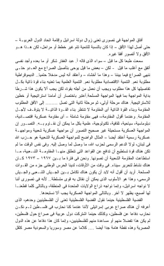 ‫ﺁﻓﺎﻕ ﺍﻟﻤﻭﺍﺠﻬﺔ ﻓﻰ ﺘﺼﻭﺭﻯ ﺘﻌﻨﻰ ﺯﻭﺍل ﺩﻭﻟﺔ ﺍﺴﺭﺍﺌﻴل ﻭﺇﻗﺎﻤﺔ ﺍﺘﺤﺎﺩ ﺍﻟﺩﻭل ﺍﻟﻌﺭﺒﻴـﺔ –‬
‫ﺤﺘﻰ ﺃﺼل ﻟﻬﺫﺍ ﺍﻷﻓﻕ – ﺇﺫﺍ ﻜﺎﻥ ﺒﺎﻟﻨﺴﺒﺔ ﻟﻠﺘﻨﻤﻴﺔ ﺘﺘﻡ ﻏﻴﺭ ﺨﻁﻁ ﺃﻭ ﻤﺭﺍﺤل، ﻟﻜﻥ ﻫـﺫﺍ ﻫـﻭ‬
                                                             ‫ﺍﻷﻓﻕ ﻭﻻ ﺃﺘﺼﻭﺭ ﺃﻓﻘﺎ ﻏﻴﺭﻩ.‬
                                                                   ‫ﹰ‬
‫ﺴﻤﻌﺕ ﻁﺒﻌﺎ ﻜل ﻤﺎ ﻗﺒل – ﺴﻭﺍﺀ ﺍﻟﺫﻯ ﻗﺎﻟﻪ ﺃ. ﻋﺒﺩ ﺍﻟﻐﻔﺎﺭ ﺸﻜﺭ ﺃﻭ ﻤﺎ ﺒﻌﺩﻩ ﻭﺃﺠﺩ ﻨﻔﺴﻰ‬
                                                                        ‫ﹰ‬
‫ﺃﺘﻔﻕ ﻤﻊ ﺃﻏﻠﺏ ﻤﺎ ﻗﻴل - ﻟﻜﻥ – ﺒﻌﺽ ﻤﺎ ﻗﻴل ﻴﻭﺤﻰ ﺒﺘﺄﺼﻴل ﺍﻟﺼﺭﺍﻉ ﻤﻊ ﺍﻟﻌـﺩﻭ ﺤﺘـﻰ‬
‫ﻨﻨﻬﻰ ﺍﻟﺼﺭﺍﻉ ﻓﻴﻤﺎ ﺒﻴﻨﻨﺎ – ﻭﻫﺫﺍ ﻤﺎ ﺃﺨﺸﺎﻩ – ﻭﺃﻋﺘﻘﺩ ﺃﻨﻪ ﻟﻴﺱ ﻤﺩﺨﻼ ﺤﺘﻤﻴﺎ.. ﺍﻟﺩﻴﻤﻭﻗﺭﺍﻁﻴﺔ‬
                ‫ﹰ‬      ‫ﹰ‬
‫ﻤﻁﻠﻭﺒﺔ ﻨﻌﻡ. ﺍﻟﺘﻨﻤﻴﺔ ﺍﻻﻗﺘﺼﺎﺩﻴﺔ ﻤﻁﻠﻭﺒﺔ ﻨﻌﻡ. ﺍﻟﺘﻨﻤﻴﺔ ﺍﻟﻌﻠﻤﻴﺔ ﺒﻤﺎ ﺘﻌﻨﻴﻪ ﺒﻨﺎﺀ ﻗﻭﺓ ﺫﺍﺘﻴﺔ ﺒﻜـل‬
‫ﺘﻔﺎﺼﻴﻠﻬﺎ ﻜل ﻫﺫﺍ ﻤﻁﻠﻭﺏ ﻭﻴﺠﺏ ﺃﻥ ﻨﻌﻤل ﻤﻥ ﺃﺠﻠﻪ ﺒﻘﻭﺓ، ﻟﻜﻥ ﻴﺠﺏ ﺃﻻ ﻴﻜﻭﻥ ﻫﺫﺍ ﺸـﺭﻁﺎ‬
‫ﹰ‬
‫ﺒﺩﺍﻴﺔ ﺍﻟﻤﻭﺍﺠﻬﺔ ﺒﻤﺎ ﻓﻴﻬﺎ ﺍﻟﻤﻭﺍﺠﻬﺔ ﺍﻟﻤﺴﻠﺤﺔ.ﺃﻋﺘﺒﺭ ﺒﺎﺨﺘﺼﺎﺭ ﺃﻥ ﺃﻤﺎﻤﻨﺎ ﺍﺴﺘﺭﺍﺘﻴﺠﻴﺔ ﺃﻭ ﺨﻁﻴﻥ‬
‫ﻟﻼﺴﺘﺭﺍﺘﻴﺠﻴﺔ. ﻫﻨﺎﻙ ﻤﺭﺤﻠﺔ ﺃﻭﻟﻰ، ﺜﻡ ﻤﺭﺤﻠﺔ ﺜﺎﻨﻴﺔ ﺍﻟﺘﻰ ﺘﺼل ........ ﺇﻟﻰ ﺍﻷﻓﻕ ﺍﻟﻤﻁﻠﻭﺏ‬
‫ﺍﻟﻤﻘﺎﻭﻤﺔ ﻭﺒﻨﺎﺀ ﺍﻟﻘﻭﺓ ﺍﻟﺫﺍﺘﻴﺔ ﺃﻯ ﺍﻟﻤﻘﺎﻭﻤﺔ ﻻ ﺘﻨﺘﻅﺭ ﺒﻨﺎﺀ ﺍﻟﻘـﻭﺓ ﺍﻟﺫﺍﺘﻴـﺔ ﻻ ﻴﺘﻭﻗـﻑ ﻷﺠـل‬
‫ﺍﻟﻤﻘﺎﻭﻤﺔ. ﻭﻋﻨﺩﻤﺎ ﺃﻗﻭل ﺍﻟﻤﻘﺎﻭﻤﺔ،، ﻓﻬﻰ ﻤﻘﺎﻭﻤﺔ ﺸﺎﻤﻠﺔ – ﺃﻯ ﻤﻘﺎﻭﻤﺔ ﻋﺴﻜﺭﻴﺔ ﺍﻗﺘﺼـﺎﺩﻴﺔ،‬
‫ﺩﺒﻠﻭﻤﺎﺴﻴﺔ، ﺴﻴﺎﺤﻴﺔ، ﺜﻘﺎﻓﻴﺔ، ﺘﻜﻨﻭﻟﻭﺠﻴﺔ، ﻋﻠﻤﻴﺔ ﺒﻜل ﻤﺎ ﻴﻤﻜﻥ ﺃﻥ ﻨﻘـﺎﻭﻡ ﺒـﻪ. ﺍﻟﺘﺼـﻭﺭ ﺇﻥ‬
‫ﺍﻟﻤﻭﺍﺠﻬﺔ ﺍﻟﻌﺴﻜﺭﻴﺔ ﻤﺴﺘﺤﻴﻠﺔ ﻏﻴﺭ ﺼﺤﻴﺢ ﺍﻟﺘﺼﻭﺭ ﺃﻥ ﻤﻭﺍﺠﻬﺔ ﻋﺴﻜﺭﻴﺔ ﺸﻌﺒﻴﺔ ﻭﻤﻭﺍﺠﻬـﺔ‬
‫ﻋﺴﻜﺭﻴﺔ ﺭﺴﻤﻴﺔ ﺃﻋﺘﻘﺩ ﺃﻴﻀﺎ – ﺍﻟﻤﺜﺎل ﺍﻟﻭﺍﻀﺢ ﻟﻠﻤﻭﺍﺠﻬﺔ ﺍﻟﻌﺴﻜﺭﻴﺔ ﺍﻟﺸﻌﺒﻴﺔ ﻫﻭ ﺤـﺯﺏ ﺍﷲ‬
                                                              ‫ﹰ‬
‫ﻓﻰ ﻟﺒﻨﺎﻥ، ﻟﻭﻻ ﺍﻟﺩﻋﻡ ﺍﻟﺭﺴﻤﻰ ﻟﺤﺯﺏ ﺍﷲ، ﻤﺎ ﻭﺼل ﻟﻤﺎ ﻭﺼل ﺇﻟﻴﻪ. ﻭﻓﻰ ﻨﻔﺱ ﺍﻟﻭﻗﺕ ﻤﺎ ﻟﻡ‬
‫ﺘﻜﻥ ﻫﻨﺎﻙ ﻗﻭﺓ ﺘﺴﺘﻁﻴﻊ ﺃﻥ ﺘﺩﺍﻓﻊ ﻋﻥ ﺍﻟﻘﻭﺍﻋﺩ ﺍﻟﺘﻰ ﺘﻨﻁﻠﻕ ﻤﻨﻬـﺎ ﺍﻟﻤﻘﺎﻭﻤـﺔ ﺍﻟﺸـﻌﺒﻴﺔ، ﻤـﺎ‬
‫ﺍﺴﺘﻁﺎﻋﺕ ﺍﻟﻤﻘﺎﻭﻤﺔ ﺍﻟﺸﻌﺒﻴﺔ ﺃﻥ ﺘﺼﻭﻨﻬﺎ. ﻭﻨﺤﻥ ﻓﻰ ﻓﺘﺭﺓ ﻤﺎ ﺒـﻴﻥ ٧٦٩١ – ٣٧٩١ ﻜـﺎﻥ‬
‫ﻫﻨﺎﻙ ﻨﺸﺎﻁ ﻟﺘﺤﺭﻴﺭ ﺴﻴﻨﺎﺀ. ﻓﻰ ﻭﻗﺕ ﻤﻥ ﺍﻷﻭﻗﺎﺕ، ﻟﺩﻴﻨﺎ ﺍﻟﺤﺭﺱ ﺍﻟﻭﻁﻨﻰ ﺠﺯﺀ ﻤﻥ ﺍﻟﻘـﻭﺍﺕ‬
‫ﺍﻟﻤﺴﻠﺤﺔ. ﺃﺭﻴﺩ ﺃﻥ ﺃﻗﻭل ﺃﻨﻪ ﻻﺒﺩ ﺃﻥ ﻴﻜﻭﻥ ﻫﻨﺎﻙ ﺘﻜﺎﻤل ﺒـﻴﻥ ﺍﻟﺠـﻴﺵ ﺍﻟﺸـﻌﺒﻰ ﻭﺍﻟﺠـﻴﺵ‬
‫ﺍﻟﺭﺴﻤﻰ، ﻭﻫﺫﺍ ﻫﻭ ﺍﻷﺴﻠﻭﺏ ﺍﻟﺫﻯ ﻴﻤﻜﻥ ﺃﻥ ﻨﻘﺎﺘل ﺒﻪ ﻗﻭﻯ ﻤﺘﺴﻠﻁﺔ.. ﻷﻨﻪ ﻓﻰ ﺘﺼﻭﺭﻯ ﺃﻨﻨﺎ‬
‫ﻻ ﻨﻭﺍﺠﻪ ﺍﺴﺭﺍﺌﻴل، ﻭﺇﻨﻤﺎ ﻨﻭﺍﺠﻪ ﺫﺭﺍﻉ ﺍﻟﻭﻻﻴﺎﺕ ﺍﻟﻤﺘﺤﺩﺓ ﻓﻰ ﺍﻟﻤﻨﻁﻘﺔ، ﻭﺒﺎﻟﺘﺎﻟﻰ ﻜﻠﻤﺎ ﻗﻁﻌﻨـﺎ‬
                  ‫ﻟﻬﺎ ﺃﺼﺒﻊ، ﻴﻅﻬﺭ ﻻ ﺁﺨﺭ. ﻭﺒﺎﻟﺘﺎﻟﻰ ﺍﻟﻤﻭﺍﺠﻬﺔ ﺍﻟﻌﺴﻜﺭﻴﺔ ﻴﺠﺏ ﺃﻻ ﻨﺴﺘﺒﻌﺩﻫﺎ.‬
‫ﺍﻟﻘﻀﻴﺔ ﺍﻟﻔﻠﺴﻁﻴﻨﻴﺔ ﺤﻴﻨﻤﺎ ﻨﻘﻭل ﺍﻟﻘﻀﻴﺔ ﺍﻟﻔﻠﺴﻁﻴﻨﻴﺔ ﺘﻌﻨﻰ ﺃﻥ ﺍﻟﻔﻠﺴﻁﻴﻨﻴﻴﻥ ﻭﺤﺩﻫﻡ، ﺍﻟﺫﻯ‬
‫ﺃﻋﺭﻓﻪ ﺃﻥ ﻫﻨﺎﻙ ﺼﺭﺍﻉ ﻋﺭﺒﻰ ﺇﺴﺭﺍﺌﻴﻠﻰ ﻷﻨﻨﺎ ﻋﻨﺩﻤﺎ ﻜﻨﺎ ﻨﺤﺎﺭﺏ ﻓﻰ ﻓﻠﺴـﻁﻴﻥ ﻟـﻡ ﻨﻜـﻥ‬
‫ﻨﺤﺎﺭﺏ ﺩﻓﺎﻋﺎ ﻋﻥ ﻓﻠﺴﻁﻴﻥ، ﻭﻜﺫﻟﻙ ﺤﻴﻨﻤﺎ ﺍﺸﺘﺭﻜﺕ ﺩﻭل ﻋﺭﺒﻴﺔ ﻓﻰ ﺼﺭﺍﻉ ﺤﻭل ﻓﻠﺴﻁﻴﻥ،‬    ‫ﹰ‬
‫ﻟﻡ ﻴﻜﻥ ﻫﺫﺍ ﺘﻔﻀﻼ ﻤﻨﻬﻡ ﺃﻭ ﻤﺴﺎﻋﺩﺓ ﻤﻨﻬﻡ ﻟﻠﻔﻠﺴﻁﻴﻨﻴﻴﻥ، ﻭﺇﻨﻤﺎ ﻜﺎﻥ ﻫﺫﺍ ﺩﻓﺎﻋﺎ ﻋﻥ ﻫﺫﻩ ﺍﻟﺩﻭل‬
               ‫ﹰ‬
‫ﺍﻟﻤﺼﺭﻴﺔ ﻭﻫﺫﻩ ﻨﻘﻁﺔ ﻫﺎﻤﺔ ﺠﺩﺍ ﺃﻴﻀﺎ .... ﻜﻼﻤﺎ ﻋﻥ ﻤﺼﺭ ﻭﺴﻭﺭﻴﺎ ﻭﺍﻟﺴﻌﻭﺩﻴﺔ ﻤﺼﺭ ﻜﺜﻘل‬
                                                      ‫ﹰ‬    ‫ﹰ‬
 