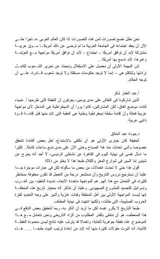 ‫ﻨﺤﻥ ﻨﻅل ﻨﻀﻊ ﺘﺼﻭﺭﺍﺕ ﻟﻤﻥ ﻫﺫﻩ ﺍﻟﺘﺼﻭﺭﺍﺕ ﺇﺫﺍ ﻜﺎﻥ ﺍﻟﻌﺎﻟﻡ ﺍﻟﻌﺭﺒﻰ ﻋـﺎﺠﺯﺍ ﺤﺘـﻰ‬
      ‫ﹰ‬
‫ﺍﻵﻥ ﺃﻥ ﻴﻌﻘﺩ ﺍﺠﺘﻤﺎﻋﺎ ﻓﻰ ﺍﻟﺠﺎﻤﻌﺔ ﺍﻟﻌﺭﺒﻴﺔ ﻤﺎ ﻟﻡ ﺘﺭﻀﻰ ﻋﻥ ﺫﻟﻙ ﺃﻤﺭﻴﻜـﺎ ﺴـﻭﻕ ﻋﺭﺒﻴـﺔ‬
                                                            ‫ﹰ‬
‫ﻤﺸﺘﺭﻜﺔ ﻻﺒﺩ ﺃﻥ ﺘﻭﺍﻓﻕ ﺃﻤﺭﻴﻜﺎ – ﺍﺠﺘﻤﺎﻉ – ﻻﺒﺩ ﺃﻥ ﺘﻭﺍﻓﻕ ﺃﻤﺭﻴﻜﺎ ﻤﻭﺍﺠﻬﺔ ﻤـﻊ ﺍﻟﻌﻭﻟﻤـﺔ‬
                                                ‫ﻭﻏﻴﺭﻫﺎ، ﻻﺒﺩ ﺘﺴﻤﻊ ﺒﻬﺎ ﺃﻤﺭﻴﻜﺎ...‬
‫ﺇﺫﻥ ﺍﻟﻤﻬﻤﺔ ﺍﻷﻭﻟﻰ ﺃﻥ ﻨﺤﺼل ﻋﻠﻰ ﺍﻻﺴﺘﻘﻼل ﻭﻨﺒﺤﺙ ﻋﻥ ﺘﺤﺭﻴﺭ ﺍﻟﺸـﻌﻭﺏ ﻟﻜﺎﻤـل‬
‫ﺇﺭﺍﺩﺘﻬﺎ ﻭﻟﺘﺘﻜﻠﻡ ﻫﻰ – ﺇﻨﻤﺎ ﻻ ﺘﻭﺠﺩ ﺤﻜﻭﻤﺎﺕ ﻤﺴﺘﻘﻠﺔ ﻭﻻ ﺘﻭﺠﺩ ﺸﻌﻭﺏ ﻗـﺎﺩﺭﺓ، ﻋﻠـﻰ ﺃﻥ‬
                                                                   ‫ﺘﻭﺠﻪ ﺍﻟﺤﻜﺎﻡ.‬

                                                             ‫ﺃ.ﻋﺒﺩ ﺍﻟﻐﻔﺎﺭ ﺸﻜﺭ‬
‫ﺍﻟﺫﻴﻥ ﺸﺎﺭﻜﻭﻨﺎ ﻓﻰ ﺍﻟﻨﻘﺎﺵ ﻋﻠﻰ ﻤﺩﻯ ﻴﻭﻤﻴﻥ، ﻴﻌﺭﻓﻭﻥ ﺃﻥ ﺍﻟﻨﻘﻁﺔ ﺍﻟﺘﻰ ﻁﺭﺤﻬﺎ ﺃ. ﻀﻴﺎﺀ‬
‫ﻜﺎﻨﺕ ﻤﻭﻀﻊ ﺍﺘﻔﺎﻕ، ﻟﻜﻥ ﺍﻟﻤﺸﺎﺭﻜﻴﻥ، ﻜﺎﻨﻭﺍ ﻴﺭﻭﺍ ﺃﻥ ﺍﻟﺩﻴﻤﻘﺭﺍﻁﻴﺔ ﻫﻰ ﺍﻟﻤﺩﺨل ﻷﻯ ﻤﻭﺍﺠﻬﺔ‬
‫ﻋﺭﺒﻴﺔ ﻓﻌﺎﻟﺔ ﻭﺃﻥ ﺇﻗﺎﻤﺔ ﺴﻠﻁﺔ ﺩﻴﻤﻘﺭﺍﻁﻴﺔ ﻭﻁﻨﻴﺔ ﻫﻰ ﺍﻟﻌﻘﺒﺔ ﺍﻟﺘﻰ ﻻﺒﺩ ﻤﻨﻬﺎ ﻗﺒل ﺇﻗﺎﻤـﺔ ﻗـﻭﺓ‬
                                                                      ‫ﺫﺍﺘﻴﻰ ﻋﺭﺒﻴﺔ.‬

                                                             ‫ﺩ.ﺠﻭﺩﺓ ﻋﺒﺩ ﺍﻟﺨﺎﻟﻕ‬
‫ﺍﻟﺤﻘﻴﻘﺔ ﻜﺎﻥ ﺨﻴﺎﺭﻯ ﺍﻷﻭﻟﻰ ﻫﻭ ﺃﻥ ﻨﻜﺘﻔﻰ ﺒﺎﻻﺴﺘﻤﺎﻉ، ﻟﻌل ﺒﻌﺽ ﺍﻟﻘﺎﺌﺩﺓ ﺘﺘﺤﻘﻕ‬
‫ﺨﺼﻭﺼﺎ ﻭﺃﻨﻨﻰ ﺘﺤﺩﺜﺕ ﻤﻨﺫ ﻫﺫﺍ ﺍﻟﺼﺒﺎﺡ ﻭﺤﺘﻰ ﺍﻵﻥ ﻋﻠﻰ ﻤﺩﻯ ﺘﺴﻊ ﺴﺎﻋﺎﺕ ﻜﺎﻤﻠﺔ.. ﻜﺜﻴﺭﺍ‬
‫ﹰ‬                                                                          ‫ﹰ‬
‫ﻤﺎ ﺍﺴﺄل ﻨﻔﺴﻰ ﻓﻰ ﻨﻬﺎﻴﺔ ﺍﻟﻴﻭﻡ ﻓﻰ ﺍﻟﻘﺎﻫﺭﺓ ﻋﻥ ﻨﺸﺎﻁﻰ ﺍﻟﺭﺌﻴﺴﻰ، ﻻ ﺃﺠﺩ ﺃﻨﻪ ﻴﺨﺭﺝ ﻋﻥ‬
                  ‫ﺸﻴﺌﻴﻥ ﺇﻤﺎ ﺍﻟﺴﻴﺭ ﻓﻰ ﺸﻭﺍﺭﻉ ﺍﻟﻤﻌﺯ ﻭﺍﻟﻜﻼﻡ ﻁﺒﻌﺎ ﻫﺫﺍ ﻻ ﻴﺨﻠﻭ ﻤﻥ ﺩﻻﻟﺔ.‬
                                       ‫ﹰ‬
‫ﺃﻗﻭل ﻫﺫﺍ ﺤﺘﻰ ﻻ ﺘﺤﺩﺙ ﺍﻨﻔﻌﺎﻻﺕ ﻤﻥ ﺒﻌﺽ ﻤﺎ ﺴﺄﻗﻭﻟﻪ ﻟﻜﻥ ﻓﻰ ﻋﺒﺎﺭﺍﺕ ﻤﻭﺠﺯﺓ ﺠـﺩﺍ‬
‫ﹰ‬
‫ﻋﻠﻴﻨﺎ ﺃﻥ ﻨﺴﺘﺭﺠﻊ ﺩﺭﻭﺱ ﺍﻟﺘﺎﺭﻴﺦ ﻭﺃﻥ ﻨﺴﺘﺸﻌﺭ ﺩﺭﺠﺔ ﻤﻥ ﺍﻟﺘﻌﺠل ﻗﺩ ﺘﻜﻭﻥ ﻤﺤﻔﻭﻓﺔ ﺒﻤﺨﺎﻁﺭ‬
‫ﻜﺜﻴﺭﺓ، ﻓﻰ ﺍﻟﺘﻌﺎﻤل ﻤﻊ ﻫﺫﺍ ﺍﻟﻬﻡ. ﻫﻡ ﺍﻟﻤﻭﺍﺠﻬﺔ ﻤﺘﻌﺩﺩﺓ ﺍﻷﺒﻌﺎﺩ، ﺸﺩﻴﺩﺓ ﺍﻟﺘﻌﻘﻴﺩ، ﺒﻴﻥ ﺍﻟﻌـﺭﺏ‬
‫ﻭﺇﺴﺭﺍﺌﻴل ﻜﺘﺠﺴﻴﺩ ﻟﻠﻤﺸﺭﻭﻉ ﺍﻟﺼﻬﻴﻭﻨﻰ. ﻭﻋﻠﻴﻨﺎ ﺃﻥ ﻨﺘﺫﻜﺭ ﺃﻨﻪ ﺒﻤﻌﻴﺎﺭ ﺘﺎﺭﻴﺦ ﻫﺫﻩ ﺍﻟﻤﻨﻁﻘـﺔ‬
‫ﺇﻨﻬﺎ ﻟﻴﺴﺕ ﺍﻟﻤﻭﺍﺠﻬﺔ ﺍﻷﻭﻟﻰ ﺒﻴﻥ ﺃﻫل ﺍﻟﻤﻨﻁﻘﺔ ﻭﻓﺌﺎﺕ ﻏﺎﺯﻴﺔ ﻭﺃﺸﻴﺭ ﻋﻠﻰ ﻭﺠﻪ ﺍﻟﺘﺤﺩﻴﺩ ﻟﻔﺘﺭﺓ‬
                        ‫ﺍﻟﺤﺭﻭﺏ ﺍﻟﺼﻠﻴﺒﻴﺔ، ﺍﻟﺘﻰ ﻁﺎﻟﺕ، ﻭﻟﻜﻨﻬﺎ ﺍﻨﺘﻬﺕ ﻓﻰ ﻨﻬﺎﻴﺔ ﺍﻟﻤﻁﺎﻑ.‬
‫ﻁﺒﻌﺎ ﺍﻟﺘﺎﺭﻴﺦ ﻻ ﻴﻜﺭﺭ ﻨﻔﺴﻪ ﻟﻜﻥ ﻤﺎ ﺃﺭﻴﺩ ﺃﻥ ﺃﺫﻜﺭ ﺒﻪ، ﺭﺒﻤﺎ ﻟﺘﺤﻘﻴﻕ ﺒﻌﺽ ﺍﻟﻨﺎﻓﻊ ﻓـﻰ‬
                                                                          ‫ً‬
                                                                          ‫ﹶ‬
‫ﻫﺫﺍ ﺍﻟﻤﻨﻌﻁﻑ، ﻫﻭ ﺃﻥ ﻨﺘﺨﻠﻰ ﺒﺎﻟﻘﺩﺭ ﺍﻟﻤﻁﻠﻭﺏ ﻤﻥ ﺍﻟﺯﺍﺩ ﺍﻟﺘﺎﺭﻴﺨﻰ ﻭﻨﺤﻥ ﻨﺘﻌﺎﻤل ﻤـﻊ ﻫـﺫﺍ‬
‫ﺍﻟﻤﻭﻀﻭﻉ. ﻫﺫﻩ ﻨﻘﻁﺔ ﺠﻭﻫﺭﻴﺔ ﻟﻠﻐﺎﻴﺔ، ﻭﺇﻫﻤﺎﻻ ﻗﺩ ﻴﺘﺭﺘﺏ ﻋﻠﻴﻪ ﻨﺘﺎﺌﺞ ﻟﻴﺴﻥ ﻤﺤﻤﻭﺩﺓ ﺍﻟﻨﻘﻁـﺔ‬
                                         ‫ﹰ‬
‫ﺍﻟﺜﺎﻨﻴﺔ، ﺃﻨﻪ ﺃﺜﻴﺭﺕ ﻤﻘﻭﻻﺕ ﻜﺜﻴﺭﺓ ﻤﻨﻬﺎ ﺃﻨﻪ ﻻﺒﺩ ﻤﻥ ﺇﻋﺎﺩﺓ ﺘﺭﺘﻴﺏ ﺍﻟﺒﻴﺕ ﻁﺒﻌـﺎ ..... ﻫـﺫﻩ‬
             ‫ﹰ‬
 