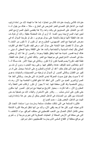 ‫ﻤﻔﺭﺩﺍﺕ ﻜﻼﻤﻰ ﻭﻟﻴﺴﺕ ﻤﻔﺭﺩﺍﺕ ﻜﻼﻡ ﻤﻥ ﺘﺤﺩﺜﻭﺍ، ﺇﻨﻤﺎ ﻫﺫﺍ ﻤﺎ ﻓﻬﻤﺘﻪ ﻻﺒﺩ ﻤﻥ ﺇﻋﺎﺩﺓ ﺘﺭﺘﻴﺏ‬
‫ﺍﻟﺒﻴﺕ ﻤﻥ ﺍﻟﺩﺍﺨل ﻗﺒل ﺍﻟﺘﺼﺩﻯ ﻟﻠﻌﺩﻭ ﺍﻟﻤﺘﺭﺒﺹ ﻓﻰ ﺍﻟﺨﺎﺭﺝ – ﻤﺜﻼ – ﻫﻨﺎﻙ ﻤﻥ ﻴﻘﻭل ﺃﻨـﻪ‬
‫ﻻﺒﺩ ﻤﻥ ﺍﻟﺘﻌﺎﻤل ﻋﻠﻰ ﺍﻟﻤﺴﺘﻭﻴﻴﻥ ﻓﻰ ﻭﻗﺕ ﻭﺍﺤﺩ ﻭﺇﻻ ﻫﺫﺍ ﻴﻘﺘﻀﻰ ﺘﺄﺠﻴل ﺍﻟﺼﺭﺍﻉ ﻤﻊ ﺍﻟﻌﺩﻭ‬
‫ﻟﺤﻴﻥ ﺇﻨﻬﺎﺀ ﺍﻟﺼﺭﺍﻉ ﺒﻴﻨﻨﺎ ﻭﺒﻴﻥ ﺃﻨﻔﺴﻨﺎ. ﺃﻨﺎ ﺃﺭﻯ ﺃﻥ ﻫﺫﻩ ﺍﻟﻤﻌﻀﻠﺔ ﺤﻘﻴﻘﺔ. ﻭﻻﺒﺩ ﺃﻥ ﻨﺘﻭﻗـﻑ‬
‫ﻋﻨﺩ ﻫﺫﻩ ﺍﻟﻨﻘﻁﺔ ﻷﻨﻬﺎ ﺘﺭﺘﺒﻁ ﺒﺎﻹﺠﺎﺒﺔ ﻋﻠﻰ ﺴﺅﺍل ﺠﻭﻫﺭﻯ – ﻫل ﻟﻭ ﻁﺭﺤﻨﺎ ﺍﻟﺴﺅﺍل ﺃﻨﻪ ﻓﻰ‬
‫ﻤﻌﺭﺽ ﺍﻟﻤﻭﺍﺠﻬﺔ ﻤﻊ ﺍﻟﻌﺩﻭ ﺍﻟﺼﻬﻴﻭﻨﻰ، ﺍﻟﻤﻁﺭﻭﺡ ﻫﻭ ﺃﻥ ﻨﻜﻭﻥ ﺃﻭ ﻻ ﻨﻜﻭﻥ ﻤﻥ ﺍﻹﺠﺎﺒـﺔ‬
‫ﻋﻠﻰ ﺴﺅﺍل ﻻ ﺘﻨﻔﺼل ﻋﻨﻬﺎ ﺍﻹﺠﺎﺒﺔ ﻋﻠﻰ ﺴﺅﺍل ﺁﺨﺭ، ﻭﻫﻰ ﻜﻴﻑ ﻨﻜﻭﻥ؟ ﺃﻋﺘﻘﺩ ﻓﻰ ﺍﻟﻅﺭﻑ‬
‫ﺍﻟﺤﺎﻟﻰ ﺒﻜل ﺃﺒﻌﺎﺩﻩ ﺍﻟﺴﻴﺎﺴﻴﺔ ﻭﺍﻻﺠﺘﻤﺎﻋﻴﺔ ﻭﺃﺸﺩﺩ ﻫﻨﺎ ﻋﻠﻰ ﺍﻟﺜﻘﺎﻓﺔ ﻭﻤﻨﻬﺎ ﺍﻟﻤﻌﻁﻰ ﺍﻟـﺩﻴﻨﻰ –‬
‫ﻫﻨﺎﻙ ﺃﻭﺠﻪ ﻗﺼﻭﺭ ﺸﺩﻴﺩﺓ ﺠﺩﺍ ﻓﻴﻤﺎ ﻴﺘﻌﻠﻕ ﺒﻜﻴﻔﻴﺔ ﻭﺠﻭﺩﻨﺎ. ﻭﺃﺘﺼﻭﺭ ﺃﻥ ﻫﺫﺍ ﻻﺒﺩ ﺃﻥ ﻴﻨﻌﻜﺱ‬
                                                        ‫ﹰ‬
‫ﺴﻠﺒﺎ ﻓﻰ ﺍﻟﺤﺴﺎﺏ ﺍﻻﺴﺘﺭﺍﺘﻴﺠﻰ ﻓﻰ ﻤﻭﺍﺠﻬﺘﻨﺎ ﻤﻊ ﺍﻟﻌﺩﻭ. ﻭﻟﺫﻟﻙ ﺃﺨﺸﻰ ﺃﻥ ﺇﻫﻤﺎل ﻫﺫﻩ ﺍﻟﻨﻘﻁﺔ.‬  ‫ﹰ‬
‫ﻨﻘﻁﺔ ﻜﻴﻑ ﻨﻜﻭﻥ؟ ﻴﺤﺴﻡ ﻗﻀﻴﺔ ﻨﻜﻭﻥ ﺃﻭﻻ ﻨﻜﻭﻥ. ﻭﺒﺎﻟﺘﺎﻟﻰ ﻓﻰ ﻨﻬﺎﻴﺔ ﺍﻷﻤﺭ. ﻫﺫﻩ ﻤﺴﺄﻟﺔ ﺃﻨـﺎ‬
‫ﺃﺩﻋﻭ ﺒﺈﺨﻼﺹ ﺸﺩﻴﺩ ﻟﻠﺘﻭﻗﻑ ﻋﻨﺩﻫﺎ ﻭﺍﻟﺘﻔﻜﻴﺭ ﻓﻴﻬﺎ. ﻭﻋﻠﻰ ﻭﺠﻪ ﺍﻟﺘﺤﺩﻴـﺩ ﻭﺩﻭﻥ ﺃﻥ ﻨﺸـﻴﺭ‬
‫ﻷﺼﺎﺒﻊ ﺍﺘﻬﺎﻡ ﻷﻯ ﻨﻅﺎﻡ ﺤﻜﻡ، ﺃ‘ﺘﻘﺩ ﺃﻥ ﺍﻟﻤﺘﺎﺡ ﻭﺍﻟﻤﻁﺭﻭﺡ ﻋﻠﻰ ﺍﻟﺴﺎﺤﺔ ﺴﻴﺤﻤل ﻋﻠﻰ ﻗـﺩﺭ‬
‫ﻜﺒﻴﺭ ﻤﻥ ﺍﻟﺘﻔﺎﺅل ﻭﺒﺎﻟﺘﺎﻟﻰ ﺃﺘﺼﻭﺭ ﺃﻥ ﺍﻟﺴﺅﺍل ﺘﻡ ﺘﺭﺤﻴﻠﻪ ﻤﻥ ﺍﻟﺨﻤﺴﻴﻨﻴﺎﺕ ﻭﺍﻟﺴﺘﻴﻨﺎﺕ ﺒﺩﻋﻭﻯ‬
‫ﺃﻨﻪ ﻻ ﺼﻭﺕ ﻴﻌﻠﻭ ﻓﻭﻕ ﺼﻭﺕ ﺍﻟﻤﻌﺭﻜﺔ ﺇﺤﺩﻯ ﺍﻟﺸﻌﺎﺭﺍﺕ ﺍﻟﺘﻰ ﻁﺭﺤﺕ. ﻭﺒﺎﻟﺘﺎﻟﻰ ﺃﺘﺨﺫ ﻫﺫﺍ‬
‫ﺍﻟﺼﺭﺍﻉ ﻟﺘﻤﺭﻴﺭ ﺍﻟﻌﺩﻴﺩ ﻤﻥ ﺍﻷﻤﻭﺭ ﺍﻟﺘﻰ ﺃﻋﺘﻘﺩ ﺃﻨﻨﺎ ﻨﺩﻓﻊ ﺍﻟﻔﺎﺘﻭﺭﺓ ﺍﻟﺨﺎﺼﺔ ﺒﻬﺎ ﺍﻵﻥ. ﻭﻫـﺫﻩ‬
‫ﺭﺅﻴﺘﻰ ﺍﻟﺸﺨﺼﻴﺔ ﻭﻗﺩ ﺃﻜﻭﻥ ﻤﺨﻁﺌﺎ ﻓﻴﻬﺎ. ﺇﻨﻤﺎ ﻻ ﻴﺠﻭﺯ ﺃﻥ ﻨﻜﺭﺭ ﺍﺭﺘﻜﺎﺏ ﻨﻔﺱ ﺍﻟﺨﻁﺄ ﻭﺃﻨﻪ‬
                                                    ‫ﹰ‬
‫ﺍﻟﻤﻁﺭﻭﺡ ﺍﻵﻥ – ﻜﻤﺎ ﺫﻜﺭﺕ – ﺒﻤﻌﻴﺎﺭ ﺍﻟﺘﺎﺭﻴﺦ ﻤﻭﺍﺠﻬﺘﻨﺎ ﻤﻊ ﺇﺴﺭﺍﺌﻴل. ﺃﺘﺼﻭﺭ ﺃﻨﻬﺎ ﺴﺘﻜﻭﻥ‬
‫ﺤﺘﻰ ﻨﻜﻭﻥ ﻋﻠﻰ ﺃﺴﺎﺱ ﺼﻠﺏ .... ﻭﻗﺎﺩﺭ ﻋﻠﻰ ﺍﻻﺴﺘﻤﺭﺍﺭ ﻭﺍﻟﺒﻘﺎﺀ، ﻻﺒﺩ ﻤﻥ ﺘﺼﻔﻴﺔ ﺒﻌـﺽ‬
‫ﺍﻟﺤﺴﺎﺒﺎﺕ ﺒﻴﻥ ﻜﺜﻴﺭ ﻤﻥ ﺍﻟﺤﺴﺎﺒﺎﺕ ﻓﻰ ﺍﻟﺩﺍﺨل ﺍﻟﺒﻌﺽ ﻴﻤﻜﻥ ﺃﻥ ﻴﻌﺒﺭ ﻋﻥ ﻫﺫﺍ ﺒﺈﻋﺎﺩﺓ ﺘﺭﺘﻴﺏ‬
                                       ‫ﺍﻟﺒﻴﺕ ﻤﻥ ﺍﻟﺩﺍﺨل، ﺍﻟﺒﻌﺽ ﻴﻘﻭل – ﺤﺴﻡ ﺍﻟﺼﺭﺍﻉ.‬
‫ﻓﺎﻟﺜﻭﺭﺓ ﺍﻟﻤﺴﻠﺤﺔ ﻫﻰ ﺍﻟﺘﻰ ﺸﻜﻠﺕ ﻤﻨﻅﻤﺎﺕ ﻤﺴﻠﺤﺔ ﻭﻤﺎﺭﺴﺕ ﺩﻭﺭﺍ ﻤﺴﻠﺤﹰ، ﺃﻨﺘﺠﺕ ﻜل‬
            ‫ﺎ‬       ‫ﹰ‬
‫ﺍﻟﺫﻯ ﻨﻌﻴﺸﻪ ﺍﻟﻴﻭﻡ. ﻟﻜﻥ ﻫﺫﺍ ﻟﻡ ﻴﻌﺩ ﻴﻜﻔﻰ ﺍﻵﻥ، ﻭﻻﺒﺩ ﻤﻥ ﺃﻨﻬﺎ ﺘﻨﺘﻘل ﻟﻤﺭﺤﻠﺔ ﺍﻟﺜﻭﺭﺓ ﺍﻟﺸﺎﻤﻠﺔ‬
‫ﺒﻤﻌﻨﻰ ﺘﻜﺎﻤل ﺃﺸﻜﺎل ﺍﻟﻨﻀﺎل ﺒﻴﻥ ﺍﻟﺸﻌﺏ ﺍﻟﻔﻠﺴﻁﻴﻨﻰ ﻓﻰ ﻤﺨﺘﻠﻑ ﺍﻟﻤﻭﺍﻗﻊ. ﺴﻭﺍﺀ ﺍﻻﻨﺘﻔﺎﻀـﺔ‬
‫ﺍﻟﺘﻰ ﻫﻰ ﻤﻤﻜﻨﺔ ﻓﻰ ﺍﻷﺭﺽ ﺍﻟﻤﺤﺘﻠﺔ ﺃﻭ ﺍﻟﻌﻤﻠﻴﺎﺕ ﺍﻟﻌﺴﻜﺭﻴﺔ ﺍﻟﺘﻰ ﺘﺠﺭﻯ ﺒﺩﺭﺠﺔ ﺃﻭ ﺒـﺄﺨﺭﻯ‬
              ‫ﻓﻰ ﻤﻭﺍﻗﻊ ﻤﺨﺘﻠﻔﺔ ﺃﻭ ﺍﻟﻜﻔﺎﺡ ﺍﻟﺴﻠﻤﻰ ﺍﻟﺫﻯ ﻴﻤﺎﺭﺴﻪ ﺍﻟﻔﻠﺴﻁﻴﻨﻴﻴﻥ ﺩﺍﺨل ﺇﺴﺭﺍﺌﻴل.‬
 