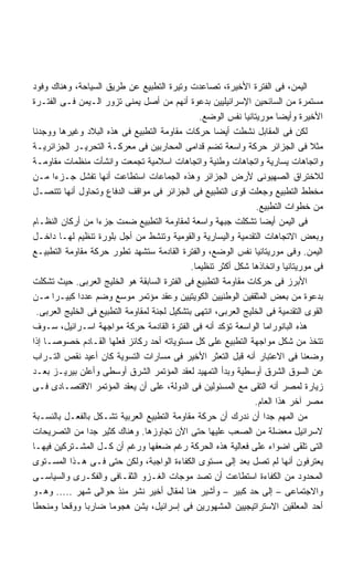 ‫ﺍﻟﻴﻤﻥ، ﻓﻰ ﺍﻟﻔﺘﺭﺓ ﺍﻷﺨﻴﺭﺓ، ﺘﺼﺎﻋﺩﺕ ﻭﺘﻴﺭﺓ ﺍﻟﺘﻁﺒﻴﻊ ﻋﻥ ﻁﺭﻴﻕ ﺍﻟﺴﻴﺎﺤﺔ، ﻭﻫﻨﺎﻙ ﻭﻓﻭﺩ‬
‫ﻤﺴﺘﻤﺭﺓ ﻤﻥ ﺍﻟﺴﺎﺌﺤﻴﻥ ﺍﻹﺴﺭﺍﺌﻴﻠﻴﻴﻥ ﺒﺩﻋﻭﺓ ﺃﻨﻬﻡ ﻤﻥ ﺃﺼل ﻴﻤﻨﻰ ﺘﺯﻭﺭ ﺍﻟـﻴﻤﻥ ﻓـﻰ ﺍﻟﻔﺘـﺭﺓ‬
                                                  ‫ﺍﻷﺨﻴﺭﺓ ﻭﺃﻴﻀﺎ ﻤﻭﺭﻴﺘﺎﻨﻴﺎ ﻨﻔﺱ ﺍﻟﻭﻀﻊ.‬
                                                                        ‫ﹰ‬
‫ﻟﻜﻥ ﻓﻰ ﺍﻟﻤﻘﺎﺒل ﻨﺸﻁﺕ ﺃﻴﻀﺎ ﺤﺭﻜﺎﺕ ﻤﻘﺎﻭﻤﺔ ﺍﻟﺘﻁﺒﻴﻊ ﻓﻰ ﻫﺫﻩ ﺍﻟﺒﻼﺩ ﻭﻏﻴﺭﻫﺎ ﻭﻭﺠﺩﻨﺎ‬
                                                      ‫ﹰ‬
‫ﻤﺜﻼ ﻓﻰ ﺍﻟﺠﺯﺍﺌﺭ ﺤﺭﻜﺔ ﻭﺍﺴﻌﺔ ﺘﻀﻡ ﻗﺩﺍﻤﻰ ﺍﻟﻤﺤﺎﺭﺒﻴﻥ ﻓﻰ ﻤﻌﺭﻜـﺔ ﺍﻟﺘﺤﺭﻴـﺭ ﺍﻟﺠﺯﺍﺌﺭﻴـﺔ‬
‫ﻭﺍﺘﺠﺎﻫﺎﺕ ﻴﺴﺎﺭﻴﺔ ﻭﺍﺘﺠﺎﻫﺎﺕ ﻭﻁﻨﻴﺔ ﻭﺍﺘﺠﺎﻫﺎﺕ ﺍﺴﻼﻤﻴﺔ ﺘﺠﻤﻌﺕ ﻭﺍﻨﺸﺄﺕ ﻤﻨﻅﻤﺎﺕ ﻤﻘﺎﻭﻤـﺔ‬
‫ﻟﻼﺨﺘﺭﺍﻕ ﺍﻟﺼﻬﻴﻭﻨﻰ ﻷﺭﺽ ﺍﻟﺠﺯﺍﺌﺭ ﻭﻫﺫﻩ ﺍﻟﺠﻤﺎﻋﺎﺕ ﺍﺴﺘﻁﺎﻋﺕ ﺃﻨﻬﺎ ﺘﻔﺸل ﺠـﺯﺀﺍ ﻤـﻥ‬
      ‫ﹰ‬
‫ﻤﺨﻁﻁ ﺍﻟﺘﻁﺒﻴﻊ ﻭﺠﻌﻠﺕ ﻗﻭﻯ ﺍﻟﺘﻁﺒﻴﻊ ﻓﻰ ﺍﻟﺠﺯﺍﺌﺭ ﻓﻰ ﻤﻭﺍﻗﻑ ﺍﻟﺩﻓﺎﻉ ﻭﺘﺤﺎﻭل ﺃﻨﻬﺎ ﺘﺘﻨﺼـل‬
                                                                  ‫ﻤﻥ ﺨﻁﻭﺍﺕ ﺍﻟﺘﻁﺒﻴﻊ.‬
‫ﻓﻰ ﺍﻟﻴﻤﻥ ﺃﻴﻀﺎ ﺘﺸﻜﻠﺕ ﺠﺒﻬﺔ ﻭﺍﺴﻌﺔ ﻟﻤﻘﺎﻭﻤﺔ ﺍﻟﺘﻁﺒﻴﻊ ﻀﻤﺕ ﺠﺯﺀﺍ ﻤﻥ ﺃﺭﻜﺎﻥ ﺍﻟﻨﻅـﺎﻡ‬
                    ‫ﹰ‬                                              ‫ﹰ‬
‫ﻭﺒﻌﺽ ﺍﻻﺘﺠﺎﻫﺎﺕ ﺍﻟﺘﻘﺩﻤﻴﺔ ﻭﺍﻟﻴﺴﺎﺭﻴﺔ ﻭﺍﻟﻘﻭﻤﻴﺔ ﻭﺘﻨﺸﻁ ﻤﻥ ﺃﺠل ﺒﻠﻭﺭﺓ ﺘﻨﻅﻴﻡ ﻟﻬـﺎ ﺩﺍﺨـل‬
‫ﺍﻟﻴﻤﻥ. ﻭﻓﻰ ﻤﻭﺭﻴﺘﺎﻨﻴﺎ ﻨﻔﺱ ﺍﻟﻭﻀﻊ، ﻭﺍﻟﻔﺘﺭﺓ ﺍﻟﻘﺎﺩﻤﺔ ﺴﺘﺸﻬﺩ ﺘﻁﻭﺭ ﺤﺭﻜﺔ ﻤﻘﺎﻭﻤﺔ ﺍﻟﺘﻁﺒﻴـﻊ‬
                                               ‫ﻓﻰ ﻤﻭﺭﻴﺘﺎﻨﻴﺎ ﻭﺍﺘﺨﺎﺫﻫﺎ ﺸﻜل ﺃﻜﺜﺭ ﺘﻨﻅﻴﻤﺎ.‬
                                                ‫ﹰ‬
‫ﺍﻷﺒﺭﺯ ﻓﻰ ﺤﺭﻜﺎﺕ ﻤﻘﺎﻭﻤﺔ ﺍﻟﺘﻁﺒﻴﻊ ﻓﻰ ﺍﻟﻔﺘﺭﺓ ﺍﻟﺴﺎﺒﻘﺔ ﻫﻭ ﺍﻟﺨﻠﻴﺞ ﺍﻟﻌﺭﺒﻰ. ﺤﻴﺙ ﺘﺸﻜﻠﺕ‬
‫ﺒﺩﻋﻭﺓ ﻤﻥ ﺒﻌﺽ ﺍﻟﻤﺜﻘﻔﻴﻥ ﺍﻟﻭﻁﻨﻴﻴﻥ ﺍﻟﻜﻭﻴﺘﻴﻴﻥ ﻭﻋﻘﺩ ﻤﺅﺘﻤﺭ ﻤﻭﺴﻊ ﻭﻀﻡ ﻋﺩﺩﺍ ﻜﺒﻴـﺭﺍ ﻤـﻥ‬
      ‫ﹰ‬       ‫ﹰ‬
  ‫ﺍﻟﻘﻭﻯ ﺍﻟﺘﻘﺩﻤﻴﺔ ﻓﻰ ﺍﻟﺨﻠﻴﺞ ﺍﻟﻌﺭﺒﻰ، ﺍﻨﺘﻬﻰ ﺒﺘﺸﻜﻴل ﻟﺠﻨﺔ ﻟﻤﻘﺎﻭﻤﺔ ﺍﻟﺘﻁﺒﻴﻊ ﻓﻰ ﺍﻟﺨﻠﻴﺞ ﺍﻟﻌﺭﺒﻰ.‬
‫ﻫﺫﻩ ﺍﻟﺒﺎﻨﻭﺭﺍﻤﺎ ﺍﻟﻭﺍﺴﻌﺔ ﺘﺅﻜﺩ ﺃﻨﻪ ﻓﻰ ﺍﻟﻔﺘﺭﺓ ﺍﻟﻘﺎﺩﻤﺔ ﺤﺭﻜﺔ ﻤﻭﺍﺠﻬﺔ ﺍﺴـﺭﺍﺌﻴل، ﺴـﻭﻑ‬
‫ﺘﺘﺨﺫ ﻤﻥ ﺸﻜل ﻤﻭﺍﺠﻬﺔ ﺍﻟﺘﻁﺒﻴﻊ ﻋﻠﻰ ﻜل ﻤﺴﺘﻭﻴﺎﺘﻪ ﺃﺤﺩ ﺭﻜﺎﺌﺯ ﻓﻌﻠﻬﺎ ﺍﻟﻘـﺎﺩﻡ ﺨﺼﻭﺼـﺎ ﺇﺫﺍ‬
    ‫ﹰ‬
‫ﻭﻀﻌﻨﺎ ﻓﻰ ﺍﻻﻋﺘﺒﺎﺭ ﺃﻨﻪ ﻗﺒل ﺍﻟﺘﻌﺜﺭ ﺍﻷﺨﻴﺭ ﻓﻰ ﻤﺴﺎﺭﺍﺕ ﺍﻟﺘﺴﻭﻴﺔ ﻜﺎﻥ ﺃﻋﻴﺩ ﻨﻘﺹ ﺍﻟﺘـﺭﺍﺏ‬
‫ﻋﻥ ﺍﻟﺴﻭﻕ ﺍﻟﺸﺭﻕ ﺃﻭﺴﻁﻴﺔ ﻭﺒﺩﺃ ﺍﻟﺘﻤﻬﻴﺩ ﻟﻌﻘﺩ ﺍﻟﻤﺅﺘﻤﺭ ﺍﻟﺸﺭﻕ ﺃﻭﺴﻁﻰ ﻭﺃﻋﻠﻥ ﺒﻴﺭﻴـﺯ ﺒﻌـﺩ‬
‫ﺯﻴﺎﺭﺓ ﻟﻤﺼﺭ ﺃﻨﻪ ﺍﻟﺘﻘﻰ ﻤﻊ ﺍﻟﻤﺴﺌﻭﻟﻴﻥ ﻓﻰ ﺍﻟﺩﻭﻟﺔ، ﻋﻠﻰ ﺃﻥ ﻴﻌﻘﺩ ﺍﻟﻤﺅﺘﻤﺭ ﺍﻻﻗﺘﺼـﺎﺩﻯ ﻓـﻰ‬
                                                                 ‫ﻤﺼﺭ ﺁﺨﺭ ﻫﺫﺍ ﺍﻟﻌﺎﻡ.‬
‫ﻤﻥ ﺍﻟﻤﻬﻡ ﺠﺩﺍ ﺃﻥ ﻨﺩﺭﻙ ﺃﻥ ﺤﺭﻜﺔ ﻤﻘﺎﻭﻤﺔ ﺍﻟﺘﻁﺒﻴﻊ ﺍﻟﻌﺭﺒﻴﺔ ﺘﺸـﻜل ﺒﺎﻟﻔﻌـل ﺒﺎﻟﻨﺴـﺒﺔ‬
                                                                     ‫ﹰ‬
‫ﻻﺴﺭﺍﺌﻴل ﻤﻌﻀﻠﺔ ﻤﻥ ﺍﻟﺼﻌﺏ ﻋﻠﻴﻬﺎ ﺤﺘﻰ ﺍﻵﻥ ﺘﺠﺎﻭﺯﻫﺎ. ﻭﻫﻨﺎﻙ ﻜﺜﻴﺭ ﺠﺩﺍ ﻤﻥ ﺍﻟﺘﺼﺭﻴﺤﺎﺕ‬
                  ‫ﹰ‬
‫ﺍﻟﺘﻰ ﺘﻠﻘﻰ ﺍﻀﻭﺍﺀ ﻋﻠﻰ ﻓﻌﺎﻟﻴﺔ ﻫﺫﻩ ﺍﻟﺤﺭﻜﺔ ﺭﻏﻡ ﻀﻌﻔﻬﺎ ﻭﺭﻏﻡ ﺃﻥ ﻜـل ﺍﻟﻤﺸـﺘﺭﻜﻴﻥ ﻓﻴﻬـﺎ‬
‫ﻴﻌﺘﺭﻓﻭﻥ ﺃﻨﻬﺎ ﻟﻡ ﺘﺼل ﺒﻌﺩ ﺇﻟﻰ ﻤﺴﺘﻭﻯ ﺍﻟﻜﻔﺎﺀﺓ ﺍﻟﻭﺍﺠﺒﺔ، ﻭﻟﻜﻥ ﺤﺘﻰ ﻓـﻰ ﻫـﺫﺍ ﺍﻟﻤﺴـﺘﻭﻯ‬
‫ﺍﻟﻤﺤﺩﻭﺩ ﻤﻥ ﺍﻟﻜﻔﺎﺀﺓ ﺍﺴﺘﻁﺎﻋﺕ ﺃﻥ ﺘﺼﺩ ﻤﻭﺠﺎﺕ ﺍﻟﻐـﺯﻭ ﺍﻟﺜﻘـﺎﻓﻰ ﻭﺍﻟﻔﻜـﺭﻯ ﻭﺍﻟﺴﻴﺎﺴـﻰ‬
‫ﻭﺍﻻﺠﺘﻤﺎﻋﻰ – ﺇﻟﻰ ﺤﺩ ﻜﺒﻴﺭ – ﻭﺃﺸﻴﺭ ﻫﻨﺎ ﻟﻤﻘﺎل ﺃﺨﻴﺭ ﻨﺸﺭ ﻤﻨﺫ ﺤﻭﺍﻟﻰ ﺸﻬﺭ ..... ﻭﻫـﻭ‬
‫ﺃﺤﺩ ﺍﻟﻤﻌﻠﻘﻴﻥ ﺍﻻﺴﺘﺭﺍﺘﻴﺠﻴﻴﻥ ﺍﻟﻤﺸﻬﻭﺭﻴﻥ ﻓﻰ ﺇﺴﺭﺍﺌﻴل، ﻴﺸﻥ ﻫﺠﻭﻤﺎ ﻀﺎﺭﺒﺎ ﻭﻭﻗﺤﺎ ﻭﻤﻨﺤﻁﺎ‬
‫ﹰ‬        ‫ﹰ‬      ‫ﹰ‬      ‫ﹰ‬
 