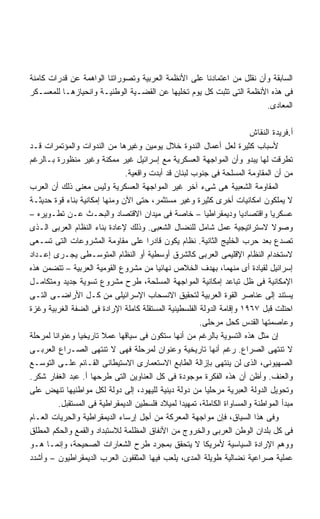 ‫ﺍﻟﺴﺎﺒﻘﺔ ﻭﺃﻥ ﻨﻘﻠل ﻤﻥ ﺍﻋﺘﻤﺎﺩﻨﺎ ﻋﻠﻰ ﺍﻷﻨﻅﻤﺔ ﺍﻟﻌﺭﺒﻴﺔ ﻭﺘﺼﻭﺭﺍﺘﻨﺎ ﺍﻟﻭﺍﻫﻤﺔ ﻋﻥ ﻗﺩﺭﺍﺕ ﻜﺎﻤﻨﺔ‬
‫ﻓﻰ ﻫﺫﻩ ﺍﻷﻨﻅﻤﺔ ﺍﻟﺘﻰ ﺘﺜﺒﺕ ﻜل ﻴﻭﻡ ﺘﺨﻠﻴﻬﺎ ﻋﻥ ﺍﻟﻘﻀـﻴﺔ ﺍﻟﻭﻁﻨﻴـﺔ ﻭﺍﻨﺤﻴﺎﺯﻫـﺎ ﻟﻠﻤﻌﺴـﻜﺭ‬
                                                                       ‫ﺍﻟﻤﻌﺎﺩﻯ.‬

                                                                        ‫ﺃ.ﻓﺭﻴﺩﺓ ﺍﻟﻨﻘﺎﺵ‬
‫ﻷﺴﺒﺎﺏ ﻜﺜﻴﺭﺓ ﻟﻌل ﺃﻋﻤﺎل ﺍﻟﻨﺩﻭﺓ ﺨﻼل ﻴﻭﻤﻴﻥ ﻭﻏﻴﺭﻫﺎ ﻤﻥ ﺍﻟﻨﺩﻭﺍﺕ ﻭﺍﻟﻤﺅﺘﻤﺭﺍﺕ ﻗـﺩ‬
‫ﺘﻁﺭﻗﺕ ﻟﻬﺎ ﻴﺒﺩﻭ ﻭﺃﻥ ﺍﻟﻤﻭﺍﺠﻬﺔ ﺍﻟﻌﺴﻜﺭﻴﺔ ﻤﻊ ﺇﺴﺭﺍﺌﻴل ﻏﻴﺭ ﻤﻤﻜﻨﺔ ﻭﻏﻴﺭ ﻤﻨﻅﻭﺭﺓ ﺒـﺎﻟﺭﻏﻡ‬
                               ‫ﻤﻥ ﺃﻥ ﺍﻟﻤﻘﺎﻭﻤﺔ ﺍﻟﻤﺴﻠﺤﺔ ﻓﻰ ﺠﻨﻭﺏ ﻟﺒﻨﺎﻥ ﻗﺩ ﺃﺒﺩﺕ ﻭﺍﻗﻌﻴﺔ.‬
‫ﺍﻟﻤﻘﺎﻭﻤﺔ ﺍﻟﺸﻌﺒﻴﺔ ﻫﻰ ﺸﻰﺀ ﺁﺨﺭ ﻏﻴﺭ ﺍﻟﻤﻭﺍﺠﻬﺔ ﺍﻟﻌﺴﻜﺭﻴﺔ ﻭﻟﻴﺱ ﻤﻌﻨﻰ ﺫﻟﻙ ﺃﻥ ﺍﻟﻌﺭﺏ‬
‫ﻻ ﻴﻤﻠﻜﻭﻥ ﺍﻤﻜﺎﻨﻴﺎﺕ ﺃﺨﺭﻯ ﻜﺜﻴﺭﺓ ﻭﻏﻴﺭ ﻤﺴﺘﺜﻤﺭ، ﺤﺘﻰ ﺍﻵﻥ ﻭﻤﻨﻬﺎ ﺇﻤﻜﺎﻨﻴﺔ ﺒﻨﺎﺀ ﻗﻭﺓ ﺤﺩﻴﺜـﺔ‬
‫ﻋﺴﻜﺭﻴﺎ ﻭﺍﻗﺘﺼﺎﺩﻴﺎ ﻭﺩﻴﻤﻘﺭﺍﻁﻴﺎ – ﺨﺎﺼﺔ ﻓﻰ ﻤﻴﺩﺍﻥ ﺍﻻﻗﺘﺼﺎﺩ ﻭﺍﻟﺒﺤـﺙ ﻋـﻥ ﺘﻁـﻭﻴﺭﻩ –‬
                                                        ‫ﹰ‬            ‫ﹰ‬        ‫ﹰ‬
‫ﻭﺼﻭﻻ ﻻﺴﺘﺭﺍﺘﻴﺠﻴﺔ ﻋﻤل ﺸﺎﻤل ﻟﻠﻨﻀﺎل ﺍﻟﺸﻌﺒﻰ. ﻭﺫﻟﻙ ﻹﻋﺎﺩﺓ ﺒﻨﺎﺀ ﺍﻟﻨﻅﺎﻡ ﺍﻟﻌﺭﺒﻰ ﺍﻟـﺫﻯ‬    ‫ﹰ‬
‫ﺘﺼﺩﻉ ﺒﻌﺩ ﺤﺭﺏ ﺍﻟﺨﻠﻴﺞ ﺍﻟﺜﺎﻨﻴﺔ. ﻨﻅﺎﻡ ﻴﻜﻭﻥ ﻗﺎﺩﺭﺍ ﻋﻠﻰ ﻤﻘﺎﻭﻤﺔ ﺍﻟﻤﺸﺭﻭﻋﺎﺕ ﺍﻟﺘﻰ ﺘﺴـﻌﻰ‬
                                      ‫ﹰ‬
‫ﻻﺴﺘﺨﺩﺍﻡ ﺍﻟﻨﻅﺎﻡ ﺍﻹﻗﻠﻴﻤﻰ ﺍﻟﻌﺭﺒﻰ ﻜﺎﻟﺸﺭﻕ ﺃﻭﺴﻁﻴﺔ ﺃﻭ ﺍﻟﻨﻅﺎﻡ ﺍﻟﻤﺘﻭﺴـﻁﻰ ﻴﺠـﺭﻯ ﺇﻋـﺩﺍﺩ‬
‫ﺇﺴﺭﺍﺌﻴل ﻟﻘﻴﺎﺩﺓ ﺃﻯ ﻤﻨﻬﻤﺎ، ﺒﻬﺩﻑ ﺍﻟﺨﻼﺹ ﻨﻬﺎﺌﻴﺎ ﻤﻥ ﻤﺸﺭﻭﻉ ﺍﻟﻘﻭﻤﻴﺔ ﺍﻟﻌﺭﺒﻴﺔ – ﺘﺘﻀﻤﻥ ﻫﺫﻩ‬
                                        ‫ﹰ‬
‫ﺍﻹﻤﻜﺎﻨﻴﺔ ﻓﻰ ﻅل ﺘﺒﺎﻋﺩ ﺇﻤﻜﺎﻨﻴﺔ ﺍﻟﻤﻭﺍﺠﻬﺔ ﺍﻟﻤﺴﻠﺤﺔ، ﻁﺭﺡ ﻤﺸﺭﻭﻉ ﺘﺴﻭﻴﺔ ﺠﺩﻴﺩ ﻭﻤﺘﻜﺎﻤـل‬
‫ﻴﺴﺘﻨﺩ ﺇﻟﻰ ﻋﻨﺎﺼﺭ ﺍﻟﻘﻭﺓ ﺍﻟﻌﺭﺒﻴﺔ ﻟﺘﺤﻘﻴﻕ ﺍﻻﻨﺴﺤﺎﺏ ﺍﻹﺴﺭﺍﺌﻴﻠﻰ ﻤﻥ ﻜـل ﺍﻷﺭﺍﻀـﻰ ﺍﻟﺘـﻰ‬
‫ﺍﺤﺘﻠﺕ ﻗﺒل ٧٦٩١ ﻭﺇﻗﺎﻤﺔ ﺍﻟﺩﻭﻟﺔ ﺍﻟﻔﻠﺴﻁﻴﻨﻴﺔ ﺍﻟﻤﺴﺘﻘﻠﺔ ﻜﺎﻤﻠﺔ ﺍﻹﺭﺍﺩﺓ ﻓﻰ ﺍﻟﻀﻔﺔ ﺍﻟﻐﺭﺒﻴﺔ ﻭﻏﺯﺓ‬
                                                       ‫ﻭﻋﺎﺼﻤﺘﻬﺎ ﺍﻟﻘﺩﺱ ﻜﺤل ﻤﺭﺤﻠﻰ.‬
‫ﺇﻥ ﻤﺜل ﻫﺫﻩ ﺍﻟﺘﺴﻭﻴﺔ ﺒﺎﻟﺭﻏﻡ ﻤﻥ ﺃﻨﻬﺎ ﺴﺘﻜﻭﻥ ﻓﻰ ﺴﻴﺎﻗﻬﺎ ﻋﻤﻼ ﺘﺎﺭﻴﺨﻴﺎ ﻭﻋﻨﻭﺍﻨﺎ ﻟﻤﺭﺤﻠﺔ‬
       ‫ﹰ‬       ‫ﹰ‬        ‫ﹰ‬
‫ﻻ ﺘﻨﺘﻬﻰ ﺍﻟﺼﺭﺍﻉ. ﺭﻏﻡ ﺃﻨﻬﺎ ﺘﺎﺭﻴﺨﻴﺔ ﻭﻋﻨﻭﺍﻥ ﻟﻤﺭﺤﻠﺔ ﻓﻬﻰ ﻻ ﺘﻨﺘﻬﻰ ﺍﻟﺼـﺭﺍﻉ ﺍﻟﻌﺭﺒـﻰ‬
‫ﺍﻟﺼﻬﻴﻭﻨﻰ، ﺍﻟﺫﻯ ﻟﻥ ﻴﻨﺘﻬﻰ ﺒﺈﺯﺍﻟﺔ ﺍﻟﻁﺎﺒﻊ ﺍﻻﺴﺘﻌﻤﺎﺭﻯ ﺍﻻﺴﺘﻴﻁﺎﻨﻰ ﺍﻟﻘـﺎﺌﻡ ﻋﻠـﻰ ﺍﻟﺘﻭﺴـﻊ‬
‫ﻭﺍﻟﻌﻨﻑ. ﻭﺃﻅﻥ ﺃﻥ ﻫﺫﻩ ﺍﻟﻔﻜﺭﺓ ﻤﻭﺠﻭﺩﺓ ﻓﻰ ﻜل ﺍﻟﻌﻨﺎﻭﻴﻥ ﺍﻟﺘﻰ ﻁﺭﺤﻬﺎ ﺃ. ﻋﺒﺩ ﺍﻟﻐﻔﺎﺭ ﺸﻜﺭ.‬
‫ﻭﺘﺤﻭﻴل ﺍﻟﺩﻭﻟﺔ ﺍﻟﻌﺒﺭﻴﺔ ﻤﺭﺤﻠﻴﺎ ﻤﻥ ﺩﻭﻟﺔ ﺩﻴﻨﻴﺔ ﻟﻠﻴﻬﻭﺩ، ﺇﻟﻰ ﺩﻭﻟﺔ ﻟﻜل ﻤﻭﺍﻁﻨﻴﻬﺎ ﺘﻨﻬﺽ ﻋﻠﻰ‬
                                                         ‫ﹰ‬
         ‫ﻤﺒﺩﺃ ﺍﻟﻤﻭﺍﻁﻨﺔ ﻭﺍﻟﻤﺴﺎﻭﺍﺓ ﺍﻟﻜﺎﻤﻠﺔ، ﺘﻤﻬﻴﺩﺍ ﻟﻤﻴﻼﺩ ﻓﻠﺴﻁﻴﻥ ﺍﻟﺩﻴﻤﻘﺭﺍﻁﻴﺔ ﻓﻰ ﺍﻟﻤﺴﺘﻘﺒل.‬
                                                ‫ﹰ‬
‫ﻭﻓﻰ ﻫﺫﺍ ﺍﻟﺴﻴﺎﻕ، ﻓﺈﻥ ﻤﻭﺍﺠﻬﺔ ﺍﻟﻤﻌﺭﻜﺔ ﻤﻥ ﺃﺠل ﺇﺭﺴﺎﺀ ﺍﻟﺩﻴﻤﻘﺭﺍﻁﻴﺔ ﻭﺍﻟﺤﺭﻴﺎﺕ ﺍﻟﻌـﺎﻡ‬
‫ﻓﻰ ﻜل ﺒﻠﺩﺍﻥ ﺍﻟﻭﻁﻥ ﺍﻟﻌﺭﺒﻰ ﻭﺍﻟﺨﺭﻭﺝ ﻤﻥ ﺍﻷﻨﻔﺎﻕ ﺍﻟﻤﻅﻠﻤﺔ ﻟﻼﺴﺘﺒﺩﺍﺩ ﻭﺍﻟﻘﻤﻊ ﻭﺍﻟﺤﻜﻡ ﺍﻟﻤﻁﻠﻕ‬
‫ﻭﻭﻫﻡ ﺍﻹﺭﺍﺩﺓ ﺍﻟﺴﻴﺎﺴﻴﺔ ﻷﻤﺭﻴﻜﺎ ﻻ ﻴﺘﺤﻘﻕ ﺒﻤﺠﺭﺩ ﻁﺭﺡ ﺍﻟﺸﻌﺎﺭﺍﺕ ﺍﻟﺼﺤﻴﺤﺔ، ﻭﺇﻨﻤـﺎ ﻫـﻭ‬
‫ﻋﻤﻠﻴﺔ ﺼﺭﺍﻋﻴﺔ ﻨﻀﺎﻟﻴﺔ ﻁﻭﻴﻠﺔ ﺍﻟﻤﺩﻯ، ﻴﻠﻌﺏ ﻓﻴﻬﺎ ﺍﻟﻤﺜﻘﻔﻭﻥ ﺍﻟﻌﺭﺏ ﺍﻟﺩﻴﻤﻘﺭﺍﻁﻴﻭﻥ – ﻭﺃﺸﺩﺩ‬
 