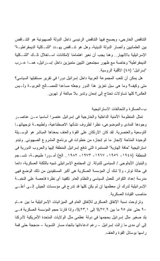 ‫ﺍﻟﺘﻨﺎﻗﺽ ﺍﻟﺨﺎﺭﺠﻰ، ﻭﻴﺼﺒﺢ ﻓﻴﻬﺎ ﺍﻟﺘﻨﺎﻗﺽ ﺍﻟﺭﺌﻴﺴﻰ ﺩﺍﺨل ﺍﻟﺩﻭﻟﺔ ﺍﻟﺼﻬﻴﻭﻨﻴﺔ ﻫﻭ ﺍﻟﺘﻨـﺎﻗﺽ‬
‫ﺒﻴﻥ ﺍﻟﻌﻠﻤﺎﻨﻴﻴﻥ ﻭﺃﻨﺼﺎﺭ ﺍﻟﺩﻭﻟﺔ ﺍﻟﺩﻴﻨﻴﺔ، ﻭﻫل ﻫﻭ ﺘﻨـﺎﻗﺽ ﻴﻬـﺩﺩ "ﺍﻟﺸـﻜﻠﻴﺔ ﺍﻟﺩﻴﻤﻘﺭﺍﻁﻴـﺔ"‬
‫ﺍﻹﺴﺭﺍﺌﻴﻠﻴﺔ ﺒﺎﻻﻨﻬﻴﺎﺭ.. ﻭﻫﻨﺎ ﻴﺠﺏ ﺃﻥ ﻨﻌﻴﺭ ﺍﻫﺘﻤﺎﻤﻨﺎ ﻹﻤﻜﺎﻨﺎﺕ ﺍﺴـﺘﻐﻼل ﺘﻠـﻙ "ﺍﻟﺸـﻜﻠﻴﺔ‬
‫ﺍﻟﺩﻴﻤﻘﺭﺍﻁﻴﺔ" ﻭﺨﺎﺼﺔ ﻤﻊ ﻅﻬﻭﺭ ﻤﺠﺘﻤﻌﻴﻥ ﺍﺜﻨﻴﻴﻥ ﻤﺘﻤﻴﺯﻴﻥ ﺩﺍﺨل ﺇﺴـﺭﺍﺌﻴل، ﻫﻤـﺎ ﻋـﺭﺏ‬
                                                      ‫"ﺇﺴﺭﺍﺌﻴل" )٨٤( ﺍﻷﻗﻠﻴﺔ ﺍﻟﺭﻭﺴﻴﺔ.‬
‫ﻫل ﻴﻤﻜﻥ ﺃﻥ ﺘﻠﻌﺏ ﺍﻟﻤﺠﻤﻭﻋﺔ ﺍﻟﻌﺭﺒﻴﺔ ﺩﺍﺨل ﺇﺴﺭﺍﺌﻴل ﺩﻭﺭﺍ ﻓﻰ ﺘﻘﺭﻴﺭ ﻤﺴﺘﻘﺒﻠﻬﺎ ﺍﻟﺴﻴﺎﺴﻰ؟‬
                           ‫ﹰ‬
‫ﻤﺘﻰ ﻭﻜﻴﻑ؟ ﻭﻤﺎ ﻫﻰ ﺴﺒل ﺘﻌﺯﻴﺯ ﻫﺫﺍ ﺍﻟﺩﻭﺭ ﻭﺠﻌﻠﻪ ﻤﺴﺎﻋﺩﺍ ﻟﻠﻤﺼـﺎﻟﺢ ﺍﻟﻌﺭﺒﻴـﺔ ﻭﻟـﻴﺱ‬
                        ‫ﹰ‬
                     ‫ﺍﻟﻌﻜﺱ؟ ﻜﻠﻬﺎ ﺘﺴﺎﺅﻻﺕ ﺘﺤﺘﺎﺝ ﺇﻟﻰ ﺇﻤﻌﺎﻥ ﻭﺘﺩﺒﺭ ﺒﻼ ﻤﺒﺎﻟﻐﺔ ﺃﻭ ﺘﻬﻭﻴﻥ.‬


                                                 ‫ﺏ-ﺍﻟﻌﺴﻜﺭﺓ ﻭﺍﻟﺘﺤﺎﻟﻔﺎﺕ ﺍﻻﺴﺘﺭﺍﺘﻴﺠﻴﺔ‬
‫ﺘﻤﺜل ﺍﻟﻤﻨﻅﻭﻤﺔ ﺍﻷﻤﻨﻴﺔ ﺍﻟﺩﺍﺨﻠﻴﺔ ﻭﺍﻟﺨﺎﺭﺠﻴﺔ ﻓﻰ ﺇﺴﺭﺍﺌﻴل ﻋﻨﺼﺭﺍ ﺃﺴﺎﺴﻴﺎ ﻤـﻥ ﻋﻨﺎﺼـﺭ‬
           ‫ﹰ‬      ‫ﹰ‬
‫ﻭﺠﻭﺩﻫﺎ ﺍﻟﻤﺎﺩﻯ ﻭﺍﻟﻤﻭﻀﻭﻋﻰ، ﻨﻅﺭﺍ ﻟﻅﺭﻭﻑ ﻨﺸﺄﺘﻬﺎ ﺍﻻﺼﻁﻨﺎﻋﻴﺔ، ﻭﻟﻁﺒﻴﻌـﺔ ﺘﻭﺠﻬﺎﺘﻬـﺎ‬
                                           ‫ﹰ‬
‫ﺍﻟﺘﻭﺴﻌﻴﺔ ﻭﺍﻟﻌﻨﺼﺭﻴﺔ. ﻟﻘﺩ ﻜﺎﻥ ﺍﻻﺭﺘﻜﺎﻥ ﻋﻠﻰ ﺍﻟﻘﻭﺓ ﻭﺍﻟﻌﻨﻑ ﺒﻤﻌﻨﺎﻫﺎ ﺍﻟﻤﺒﺎﺸﺭ ﻫﻭ ﺍﻟﻭﺴـﻴﻠﺔ‬
‫ﺍﻟﻭﺤﻴﺩﺓ ﺍﻟﻤﺘﺎﺤﺔ ﻹﻨﺠﺎﺯ ﻤﺎ ﺘﻡ ﺇﻨﺠﺎﺯﻩ ﻤﻥ ﺨﻁﻭﺍﺕ ﻓﻰ ﺒﺭﻨﺎﻤﺞ ﺍﻟﻤﺸﺭﻭﻉ ﺍﻟﺼﻬﻴﻭﻨﻰ. ﻭﺘﺒﺩﻭ‬
‫ﺍﺴﺘﺭﺍﺘﻴﺠﻴﺔ "ﺤﺎﻓﺔ ﺍﻟﻬﺎﻭﻴﺔ" ﺍﻟﻤﺴﺘﻤﺭﺓ ﺍﻟﺘﻰ ﺘﺩﻓﻊ ﺇﺴﺭﺍﺌﻴل ﺍﻟﻤﻨﻁﻘﺔ ﺇﻟﻴﻬﺎ ﻭﺍﻟﺤﺭﻭﺏ ﺍﻟﺩﻭﺭﻴﺔ ﻓﻰ‬
‫ﺍﻟﻤﻨﻁﻘﺔ )٨٤٩١- ٦٥٩١- ٧٦٩١- ٣٧٩١- ٢٨٩١.. ﺍﻟﺦ( ﺃﻤـﻭﺭﺍ ﻁﺒﻴﻌﻴـﺔ، ﺘﻨﺴـﺠﻡ‬
                ‫ﹰ‬
‫ﻭﺍﻟﺒﻨﻴﺎﻥ ﺍﻷﻴﺩﻟﻭﺠﻰ / ﺍﻟﺴﻴﺎﺴﻰ ﻟﻠﺩﻭﻟﺔ. ﺇﻥ ﺍﻟﻤﺠﺘﻤﻊ ﺍﻹﺴﺭﺍﺌﻴﻠﻰ ﺸﺒﻴﻪ ﺒﺎﻟﺜﻜﻨﺔ ﺍﻟﻌﺴﻜﺭﻴﺔ، ﺩﺍﺌﻤﺎ‬
‫ﹰ‬
‫ﻓﻰ ﺤﺎﻟﺔ ﺘﻭﺘﺭ، ﻭﻻ ﺸﻙ ﺃﻥ ﺍﻟﻤﺅﺴﺴﺔ ﺍﻟﻌﺴﻜﺭﻴﺔ ﻫﻰ ﺃﻜﺒﺭ ﺍﻟﻤﺴﺘﻔﻴﺩﻴﻥ ﻤﻥ ﺫﻟﻙ ﺍﻟﻭﻀﻊ ﻓﻬﻰ‬
‫ﻤﺩﺭﺴﺔ ﺇﻋﺩﺍﺩ ﺍﻟﻜﻭﺍﺩﺭ ﻟﻠﻌﻤل ﺍﻟﺴﻴﺎﺴﻰ ﻭﺍﻟﻨﻅﺎﻡ ﺍﻟﻌﺎﻡ. ﺘﻜﻔﻴﻨﺎ ﺃﻯ ﻨﻅﺭﺓ ﻓﺎﺤﺼﺔ ﻋﻠﻰ ﺍﻟﻨﺨﺒـﺔ‬
‫ﺍﻹﺴﺭﺍﺌﻴﻠﻴﺔ ﻟﺩﺭﻙ ﺃﻥ ﻤﻌﻅﻤﻬﺎ ﺇﻥ ﻟﻡ ﻴﻜﻥ ﻜﻠﻬﺎ ﻓﺩ ﺘﺩﺭﺝ ﻓﻰ ﻤﺅﺴﺴﺎﺕ ﺍﻟﺠﻴﺵ ﺇﻟـﻰ ﺃﻋﻠـﻰ‬
                                                            ‫ﻤﻨﺎﺼﺏ ﺍﻟﻘﻴﺎﺩﺓ ﺍﻟﻌﺴﻜﺭﻴﺔ.‬
‫ﻭﺘﺭﺍﻭﺤﺕ ﻨﺴﺒﺔ ﺍﻹﻨﻔﺎﻕ ﺍﻟﻌﺴﻜﺭﻯ ﻟﻺﻨﻔﺎﻕ ﺍﻟﻌﺎﻡ ﻓﻰ ﺍﻟﻤﻴﺯﺍﻨﻴﺎﺕ ﺍﻹﺴﺭﺍﺌﻴﻠﻴﺔ ﻤﺎ ﺒﻴﻥ ﻋـﺎﻡ‬
‫٠٩ ﺤﺘﻰ ﻋﺎﻡ ٥٩ ﻤﺎ ﺒﻴﻥ ٩,٧٢% ﺇﻟﻰ ١,٣٢%، ﻭﺇﺫﺍ ﻗﺎﺭﻨﺎ ﺤﺠﻡ ﺍﻟﻤﺅﺴﺴﺔ ﺍﻟﻌﺴﻜﺭﻴﺔ ﻓـﻰ‬
‫ﺒﻠﺩ ﺼﻐﻴﺭ ﻤﺜل ﺇﺴﺭﺍﺌﻴل ﺒﺤﺠﻤﻬﺎ ﻓﻰ ﺩﻭﻟﺔ ﻋﻅﻤﻰ ﻤﺜل ﺍﻟﻭﻻﻴﺎﺕ ﺍﻟﻤﺘﺤﺩﺓ ﺍﻷﻤﺭﻴﻜﻴﺔ ﻷﺩﺭﻜﻨﺎ‬
‫ﺇﻟﻰ ﺃﻯ ﻤﺩﻯ ﻤﺎ ﺯﺍﻟﺕ ﺇﺴﺭﺍﺌﻴل – ﺭﻏﻡ ﺍﺩﻋﺎﺀﺍﺘﻬﺎ ﺒﺎﺘﺠﺎﻩ ﻤﺴﺎﺭ ﺍﻟﺘﺴﻭﻴﺔ – ﻤﺩﺠﺠﺔ ﺤﺘﻰ ﻗﻤﺔ‬
                                                          ‫ﺭﺍﺴﻬﺎ ﺒﻭﺴﺎﺌل ﺍﻟﻘﻭﺓ ﻭﺍﻟﻌﻨﻑ.‬
 