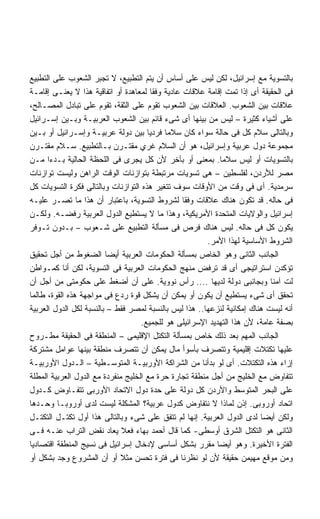 ‫ﺒﺎﻟﺘﺴﻭﻴﺔ ﻤﻊ ﺇﺴﺭﺍﺌﻴل، ﻟﻜﻥ ﻟﻴﺱ ﻋﻠﻰ ﺃﺴﺎﺱ ﺃﻥ ﻴﺘﻡ ﺍﻟﺘﻁﺒﻴﻊ، ﻻ ﺘﺠﺒﺭ ﺍﻟﺸﻌﻭﺏ ﻋﻠﻰ ﺍﻟﺘﻁﺒﻴﻊ‬
‫ﻓﻰ ﺍﻟﺤﻘﻴﻘﺔ ﺃﻯ ﺇﺫﺍ ﺘﻤﺕ ﺇﻗﺎﻤﺔ ﻋﻼﻗﺎﺕ ﻋﺎﺩﻴﺔ ﻭﻓﻘﺎ ﻟﻤﻌﺎﻫﺩﺓ ﺃﻭ ﺍﺘﻔﺎﻗﻴﺔ ﻫﺫﺍ ﻻ ﻴﻌﻨـﻰ ﺇﻗﺎﻤـﺔ‬
‫ﻋﻼﻗﺎﺕ ﺒﻴﻥ ﺍﻟﺸﻌﻭﺏ. ﺍﻟﻌﻼﻗﺎﺕ ﺒﻴﻥ ﺍﻟﺸﻌﻭﺏ ﺘﻘﻭﻡ ﻋﻠﻰ ﺍﻟﺜﻘﺔ، ﺘﻘﻭﻡ ﻋﻠﻰ ﺘﺒﺎﺩل ﺍﻟﻤﺼـﺎﻟﺢ،‬
‫ﻋﻠﻰ ﺃﺸﻴﺎﺀ ﻜﺜﻴﺭﺓ – ﻟﻴﺱ ﻤﻥ ﺒﻴﻨﻬﺎ ﺃﻯ ﺸﻰﺀ ﻗﺎﺌﻡ ﺒﻴﻥ ﺍﻟﺸﻌﻭﺏ ﺍﻟﻌﺭﺒﻴـﺔ ﻭﺒـﻴﻥ ﺇﺴـﺭﺍﺌﻴل‬
‫ﻭﺒﺎﻟﺘﺎﻟﻰ ﺴﻼﻡ ﻜل ﻓﻰ ﺤﺎﻟﺔ ﺴﻭﺍﺀ ﻜﺎﻥ ﺴﻼﻤﺎ ﻓﺭﺩﻴﺎ ﺒﻴﻥ ﺩﻭﻟﺔ ﻋﺭﺒﻴـﺔ ﻭﺇﺴـﺭﺍﺌﻴل ﺃﻭ ﺒـﻴﻥ‬
                                      ‫ﹰ‬     ‫ﹰ‬
‫ﻤﺠﻤﻭﻋﺔ ﺩﻭل ﻋﺭﺒﻴﺔ ﻭﺇﺴﺭﺍﺌﻴل، ﻫﻭ ﺃﻥ ﺍﻟﺴﻼﻡ ﻏﺭﻱ ﻤﻘﺘـﺭﻥ ﺒـﺎﻟﺘﻁﺒﻴﻊ. ﺴـﻼﻡ ﻤﻘﺘـﺭﻥ‬
‫ﺒﺎﻟﺘﺴﻭﻴﺎﺕ ﺃﻭ ﻟﻴﺱ ﺴﻼﻤﺎ. ﺒﻤﻌﻨﻰ ﺃﻭ ﺒﺂﺨﺭ ﻷﻥ ﻜل ﻴﺠﺭﻯ ﻓﻰ ﺍﻟﻠﺤﻅﺔ ﺍﻟﺤﺎﻟﻴﺔ ﺒـﺩﺀﺍ ﻤـﻥ‬
      ‫ﹰ‬                                                       ‫ﹰ‬
‫ﻤﺼﺭ ﻟﻸﺭﺩﻥ، ﻟﻔﻠﺴﻁﻴﻥ – ﻫﻰ ﺘﺴﻭﻴﺎﺕ ﻤﺭﺘﺒﻁﺔ ﺒﺘﻭﺍﺯﻨﺎﺕ ﺍﻟﻭﻗﺕ ﺍﻟﺭﺍﻫﻥ ﻭﻟﻴﺴﺕ ﺘﻭﺍﺯﻨﺎﺕ‬
‫ﺴﺭﻤﺩﻴﺔ. ﺃﻯ ﻓﻰ ﻭﻗﺕ ﻤﻥ ﺍﻷﻭﻗﺎﺕ ﺴﻭﻑ ﺘﺘﻐﻴﺭ ﻫﺫﻩ ﺍﻟﺘﻭﺍﺯﻨﺎﺕ ﻭﺒﺎﻟﺘﺎﻟﻰ ﻓﻜﺭﺓ ﺍﻟﺘﺴﻭﻴﺎﺕ ﻜل‬
‫ﻓﻰ ﺤﺎﻟﻪ. ﻗﺩ ﺘﻜﻭﻥ ﻫﻨﺎﻙ ﻋﻼﻗﺎﺕ ﻭﻓﻘﺎ ﻟﺸﺭﻭﻁ ﺍﻟﺘﺴﻭﻴﺔ، ﺒﺎﻋﺘﺒﺎﺭ ﺃﻥ ﻫﺫﺍ ﻤﺎ ﺘﺼـﺭ ﻋﻠﻴـﻪ‬
‫ﺇﺴﺭﺍﺌﻴل ﻭﺍﻟﻭﻻﻴﺎﺕ ﺍﻟﻤﺘﺤﺩﺓ ﺍﻷﻤﺭﻴﻜﻴﺔ، ﻭﻫﺫﺍ ﻤﺎ ﻻ ﻴﺴﺘﻁﻴﻊ ﺍﻟﺩﻭل ﺍﻟﻌﺭﺒﻴﺔ ﺭﻓﻀـﻪ. ﻭﻟﻜـﻥ‬
‫ﻴﻜﻭﻥ ﻜل ﻓﻰ ﺤﺎﻟﻪ. ﻟﻴﺱ ﻫﻨﺎﻙ ﻓﺭﺹ ﻓﻰ ﻤﺴﺄﻟﺔ ﺍﻟﺘﻁﺒﻴﻊ ﻋﻠﻰ ﺸـﻌﻭﺏ – ﺒـﺩﻭﻥ ﺘـﻭﻓﺭ‬
                                                        ‫ﺍﻟﺸﺭﻭﻁ ﺍﻷﺴﺎﺴﻴﺔ ﻟﻬﺫﺍ ﺍﻷﻤﺭ.‬
‫ﺍﻟﺠﺎﻨﺏ ﺍﻟﺜﺎﻨﻰ ﻭﻫﻭ ﺍﻟﺨﺎﺹ ﺒﻤﺴﺄﻟﺔ ﺍﻟﺤﻜﻭﻤﺎﺕ ﺍﻟﻌﺭﺒﻴﺔ ﺃﻴﻀﺎ ﺍﻟﻀﻐﻭﻁ ﻤﻥ ﺃﺠل ﺘﺤﻘﻴﻕ‬
                         ‫ﹰ‬
‫ﺘﺅﻜﺩﻥ ﺍﺴﺘﺭﺍﺘﻴﺠﻰ ﺃﻯ ﻗﺩ ﺘﺭﻓﺽ ﻤﻨﻬﺞ ﺍﻟﺤﻜﻭﻤﺎﺕ ﺍﻟﻌﺭﺒﻴﺔ ﻓﻰ ﺍﻟﺘﺴﻭﻴﺔ، ﻟﻜﻥ ﺃﻨﺎ ﻜﻤـﻭﺍﻁﻥ‬
‫ﻟﺕ ﺁﻤﻨﺎ ﻭﺒﺠﺎﻨﺒﻰ ﺩﻭﻟﺔ ﻟﺩﻴﻬﺎ .... ﺭﺃﺱ ﻨﻭﻭﻴﺔ. ﻋﻠﻰ ﺃﻥ ﺃﻀﻐﻁ ﻋﻠﻰ ﺤﻜﻭﻤﺘﻰ ﻤﻥ ﺃﺠل ﺃﻥ‬
‫ﺘﺤﻘﻕ ﺃﻯ ﺸﻰﺀ ﻴﺴﺘﻁﻴﻊ ﺃﻥ ﻴﻜﻭﻥ ﺃﻭ ﻴﻤﻜﻥ ﺃﻥ ﻴﺸﻜل ﻗﻭﺓ ﺭﺩﻉ ﻓﻰ ﻤﻭﺍﺠﻬﺔ ﻫﺫﻩ ﺍﻟﻘﻭﺓ، ﻁﺎﻟﻤﺎ‬
‫ﺃﻨﻪ ﻟﻴﺴﺕ ﻫﻨﺎﻙ ﺇﻤﻜﺎﻨﻴﺔ ﻟﻨﺯﻋﻬﺎ.. ﻫﺫﺍ ﻟﻴﺱ ﺒﺎﻟﻨﺴﺒﺔ ﻟﻤﺼﺭ ﻓﻘﻁ – ﺒﺎﻟﻨﺴﺒﺔ ﻟﻜل ﺍﻟﺩﻭل ﺍﻟﻌﺭﺒﻴﺔ‬
                                    ‫ﺒﺼﻔﺔ ﻋﺎﻤﺔ، ﻷﻥ ﻫﺫﺍ ﺍﻟﺘﻬﺩﻴﺩ ﺍﻹﺴﺭﺍﺌﻴﻠﻰ ﻫﻭ ﻟﻠﺠﻤﻴﻊ.‬
‫ﺍﻟﺠﺎﻨﺏ ﺍﻟﻤﻬﻡ ﺒﻌﺩ ﺫﻟﻙ ﺨﺎﺹ ﺒﻤﺴﺄﻟﺔ ﺍﻟﺘﻜﺘل ﺍﻹﻗﻠﻴﻤﻰ – ﺍﻟﻤﻨﻁﻘﺔ ﻓﻰ ﺍﻟﺤﻘﻴﻘﺔ ﻤﻁـﺭﻭﺡ‬
‫ﻋﻠﻴﻬﺎ ﺘﻜﺘﻼﺕ ﺇﻗﻠﻴﻤﻴﺔ ﻭﺘﺘﺼﺭﻑ ﺒﺄﺴﻭﺃ ﻤﺎل ﻴﻤﻜﻥ ﺃﻥ ﺘﺘﺼﺭﻑ ﻤﻨﻁﻘﺔ ﺒﻴﻨﻬﺎ ﻋﻭﺍﻤل ﻤﺸﺘﺭﻜﺔ‬
‫ﺇﺯﺍﺀ ﻫﺫﻩ ﺍﻟﺘﻜﺘﻼﺕ. ﺃﻯ ﻟﻭ ﺒﺩﺃﻨﺎ ﻤﻥ ﺍﻟﺸﺭﺍﻜﺔ ﺍﻷﻭﺭﺒﻴـﺔ ﺍﻟﻤﺘﻭﺴـﻁﻴﺔ – ﺍﻟـﺩﻭل ﺍﻷﻭﺭﺒﻴـﺔ‬
‫ﺘﺘﻔﺎﻭﺽ ﻤﻊ ﺍﻟﺨﻠﻴﺞ ﻤﻥ ﺃﺠل ﻤﻨﻁﻘﺔ ﺘﺠﺎﺭﺓ ﺤﺭﺓ ﻤﻊ ﺍﻟﺨﻠﻴﺞ ﻤﻨﻔﺭﺩﺓ ﻤﻊ ﺍﻟﺩﻭل ﺍﻟﻌﺭﺒﻴﺔ ﺍﻟﻤﻁﻠﺔ‬
‫ﻋﻠﻰ ﺍﻟﺒﺤﺭ ﺍﻟﻤﺘﻭﺴﻁ ﻭﺍﻷﺭﺩﻥ ﻜل ﺩﻭﻟﺔ ﻋﻠﻰ ﺤﺩﺓ ﺩﻭل ﺍﻻﺘﺤﺎﺩ ﺍﻷﻭﺭﺒﻰ ﺘﺘﻔـﺎﻭﺽ ﻜـﺩﻭل‬
‫ﺍﺘﺤﺎﺩ ﺃﻭﺭﻭﺒﻰ. ﺇﺫﻥ ﻟﻤﺎﺫﺍ ﻻ ﻨﺘﻔﺎﻭﺽ ﻜﺩﻭل ﻋﺭﺒﻴﺔ؟ ﺍﻟﻤﺸﻜﻠﺔ ﻟﻴﺴﺕ ﻟﺩﻯ ﺃﻭﺭﻭﺒـﺎ ﻭﺤـﺩﻫﺎ‬
‫ﻭﻟﻜﻥ ﺃﻴﻀﺎ ﻟﺩﻯ ﺍﻟﺩﻭل ﺍﻟﻌﺭﺒﻴﺔ. ﺇﻨﻬﺎ ﻟﻡ ﺘﺘﻔﻕ ﻋﻠﻰ ﺸﻰﺀ ﻭﺒﺎﻟﺘﺎﻟﻰ ﻫﺫﺍ ﺃﻭل ﺘﻜﺘـل ﺍﻟﺘﻜﺘـل‬
                                                                         ‫ﹰ‬
‫ﺍﻟﺜﺎﻨﻰ ﻫﻭ ﺍﻟﺘﻜﺘل ﺍﻟﺸﺭﻕ ﺃﻭﺴﻁﻰ- ﻜﻤﺎ ﻗﺎل ﺃﺤﻤﺩ ﺒﻬﺎﺀ ﻓﻌﻼ ﻴﻌﺎﺩ ﻨﻘﺽ ﺍﻟﺘﺭﺍﺏ ﻋﻨـﻪ ﻓـﻰ‬
‫ﺍﻟﻔﺘﺭﺓ ﺍﻷﺨﻴﺭﺓ. ﻭﻫﻭ ﺃﻴﻀﺎ ﻤﻘﺭﺭ ﺒﺸﻜل ﺃﺴﺎﺴﻰ ﻹﺩﺨﺎل ﺇﺴﺭﺍﺌﻴل ﻓﻰ ﻨﺴﻴﺞ ﺍﻟﻤﻨﻁﻘﺔ ﺍﻗﺘﺼﺎﺩﻴﺎ‬
                                                            ‫ﹰ‬
‫ﻭﻤﻥ ﻤﻭﻗﻊ ﻤﻬﻴﻤﻥ ﺤﻘﻴﻘﺔ ﻷﻥ ﻟﻭ ﻨﻅﺭﻨﺎ ﻓﻰ ﻓﺘﺭﺓ ﺘﺤﺴﻥ ﻤﺜﻼ ﺃﻭ ﺃﻥ ﺍﻟﻤﺸﺭﻭﻉ ﻭﺠﺩ ﺒﺸﻜل ﺃﻭ‬
                              ‫ﹰ‬
 