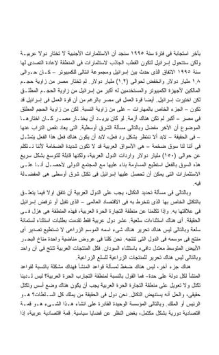 ‫ﺒﺂﺨﺭ ﺍﺴﺘﺠﺎﺒﺔ ﻓﻰ ﻓﺘﺭﺓ ﺴﻨﺔ ٥٩٩١ ﺴﻨﺠﺩ ﺃﻥ ﺍﻻﺴﺘﺜﻤﺎﺭﺍﺕ ﺍﻷﺠﻨﺒﻴﺔ ﻻ ﺘﺨﺘﺎﺭ ﺩﻭﻻ ﻋﺭﺒﻴـﺔ‬
         ‫ﹰ‬
‫ﻭﻟﻜﻥ ﺴﺘﺘﺤﻭل ﺇﺴﺭﺍﺌﻴل ﻟﺘﻜﻭﻥ ﺍﻟﻘﻁﺏ ﺍﻟﺠﺎﺫﺏ ﻻﺴﺘﺜﻤﺎﺭﺍﺕ ﻓﻰ ﺍﻟﻤﻨﻁﻘﺔ ﻹﻋﺎﺩﺓ ﺍﻟﺘﺼﺩﻯ ﻟﻬﺎ‬
‫ﺴﻨﺔ ٥٩٩١ ﺍﻻﺘﻔﺎﻕ ﺍﻟﺫﻯ ﺤﺩﺙ ﺒﻴﻥ ﺇﺴﺭﺍﺌﻴل ﻭﻤﺠﻤﻭﻋﺔ ﺍﻨﺘﺎﻟﻰ ﻟﻠﻜﻤﺒﻴﻭﺘﺭ – ﻜـﺎﻥ ﺤـﻭﺍﻟﻰ‬
‫٨,١ ﻤﻠﻴﺎﺭ ﺩﻭﻻﺭ ﻭﺍﻨﺨﻔﺽ ﻟﺤﻭﺍﻟﻰ )٢,١( ﻤﻠﻴﺎﺭ ﺩﻭﻻﺭ. ﻟﻡ ﺘﺨﺘﺎﺭ ﻤﺼﺭ ﻤﻥ ﺯﺍﻭﻴﺔ ﺤﺠـﻡ‬
‫ﺍﻟﻤﺎﻟﻜﻴﻥ ﻷﺠﻬﺯﺓ ﺍﻟﻜﻤﺒﻴﻭﺘﺭ ﻭﺍﻟﻤﺴﺘﺨﺩﻤﻴﻥ ﻟﻪ ﺃﻜﺒﺭ ﻤﻥ ﺇﺴﺭﺍﺌﻴل ﻤﻥ ﺯﺍﻭﻴﺔ ﺍﻟﺤﺠـﻡ ﺍﻟﻤﻁﻠـﻕ‬
‫ﻟﻜﻥ ﺍﺨﺘﻴﺭﺕ ﺇﺴﺭﺍﺌﻴل. ﺃﻴﻀﺎ ﻗﻭﺓ ﺍﻟﻌﻤل ﻓﻰ ﻤﺼﺭ ﺒﺎﻟﺭﻏﻡ ﻤﻥ ﺃﻥ ﻗﻭﺓ ﺍﻟﻌﻤل ﻓﻰ ﺇﺴﺭﺍﺌﻴل ﻗﺩ‬
                                                          ‫ﹰ‬
‫ﺘﻜﻭﻥ – ﺍﻟﺠﺯﺀ ﺍﻟﺨﺎﺹ ﺒﺎﻟﻤﻬﺎﺭﺍﺕ – ﻋﻠﻰ ﻤﻥ ﺯﺍﻭﻴﺔ ﺍﻟﻨﺴﺒﺔ. ﻟﻜﻥ ﻤﻥ ﺯﺍﻭﻴﺔ ﺍﻟﺤﺠﻡ ﺍﻟﻤﻁﻠﻕ‬
‫ﻓﻰ ﻤﺼﺭ – ﺃﻜﺒﺭ ﻟﻡ ﺘﻜﻥ ﻫﻨﺎﻙ ﺃﺯﻤﺔ. ﻟﻭ ﻜﺎﻥ ﻴﺭﻴـﺩ ﺃﻥ ﻴﺨﺘـﺎﺭ ﻤﺼـﺭ ﻜـﺎﻥ ﺍﺨﺘﺎﺭﻫـﺎ‬
‫ﺍﻟﻤﻭﻀﻭﻉ ﺃﻥ ﺍﻵﺨﺭ ﻤﻔﻀل ﻭﺒﺎﻟﺘﺎﻟﻰ ﻤﺴﺄﻟﺔ ﺍﻟﺸﺭﻕ ﺃﻭﺴﻁﻴﺔ. ﺍﻟﺘﻰ ﻴﻌﺎﺩ ﻨﻘﺹ ﺍﻟﺘﺭﺍﺏ ﻋﻨﻬﺎ‬
‫– ﻓﻰ ﺍﻟﺤﻘﻴﻘﺔ – ﻻﺒﺩ ﺃﻻ ﻨﻨﺘﻅﺭ ﺒﺸﻜل ﺭﺩ ﻓﻌل، ﻻﺒﺩ ﺃﻥ ﻴﻜﻭﻥ ﻫﻨﺎﻙ ﻓﻌل ﻫﺫﺍ ﺍﻟﻔﻌل ﻴﺘﻤﺜـل‬
‫ﻓﻰ ﺃﻨﻨﺎ ﻟﻨﺎ ﺴﻭﻕ ﻀﺨﻤﺔ – ﻫﻰ ﺍﻷﺴﻭﺍﻕ ﺍﻟﻌﺭﺒﻴﺔ ﻗﺩ ﻻ ﺘﻜﻭﻥ ﺸﺩﻴﺩﺓ ﺍﻟﻀﺨﺎﻤﺔ ﻷﻨﻨﺎ ﻨـﺘﻜﻠﻡ‬
‫ﻋﻥ ﺤﻭﺍﻟﻰ )٠٥١( ﻤﻠﻴﺎﺭ ﺩﻭﻻﺭ ﻭﺍﺭﺩﺍﺕ ﺍﻟﺩﻭل ﺍﻟﻌﺭﺒﻴﺔ، ﻭﻟﻜﻨﻬﺎ ﻗﺎﺒﻠﺔ ﻟﻠﺘﻭﺴﻊ ﺒﺸﻜل ﺴﺭﻴﻊ‬
‫ﻫﺫﻩ ﺍﻟﺴﻭﻕ ﺒﺎﻟﻔﻌل ﺍﺴﺘﻁﻴﻊ ﺍﻟﻤﺴﺎﻭﻤﺔ ﺒﻨﺎﺀ ﻋﻠﻴﻬﺎ ﻤﻊ ﺍﻟﻤﺠﺘﻤﻊ ﺍﻟﺩﻭﻟﻰ ﻷﺤﺼـل ﺃﻨـﺎ ﻋﻠـﻰ‬
‫ﺍﻻﺴﺘﺜﻤﺎﺭﺍﺕ ﺍﻟﺘﻰ ﻴﻤﻜﻥ ﺃﻥ ﺘﺤﺼل ﻋﻠﻴﻬﺎ ﺇﺴﺭﺍﺌﻴل ﻓﻰ ﺘﻜﺘل ﺸﺭﻕ ﺃﻭﺴﻁﻰ ﻫﻰ ﺍﻟﻤﻔﻀـﻠﺔ‬
                                                                               ‫ﻓﻴﻪ.‬
‫ﻭﺒﺎﻟﺘﺎﻟﻰ ﻓﻰ ﻤﺴﺄﻟﺔ ﺘﺤﺩﻴﺩ ﺍﻟﺘﻜﺘل، ﻴﺠﺏ ﻋﻠﻰ ﺍﻟﺩﻭل ﺍﻟﻌﺭﺒﻴﺔ ﺃﻥ ﺘﺘﻔﻕ ﺍﻭﻻ ﻓﻴﻤﺎ ﻴﺘﻌﻠـﻕ‬
             ‫ﹰ‬
‫ﺒﺎﻟﺘﻜﺘل ﺍﻟﺨﺎﺹ ﺒﻬﺎ ﺍﻟﺫﻯ ﺘﻨﺨﺭﻁ ﺒﻪ ﻓﻰ ﺍﻻﻗﺘﺼﺎﺩ ﺍﻟﻌﺎﻟﻤﻰ – ﺍﻟﺫﻯ ﺘﻘﺒل ﺃﻭ ﺘﺭﻓﺽ ﺇﺴﺭﺍﺌﻴل‬
‫ﻓﻰ ﻋﻼﻗﺘﻬﺎ ﺒﻪ. ﻭﺇﺫﺍ ﺘﻜﻠﻤﻨﺎ ﻋﻥ ﻤﻨﻁﻘﺔ ﺍﻟﺘﺠﺎﺭﺓ ﺍﻟﺤﺭﺓ ﺍﻟﻌﺭﺒﻴﺔ، ﻓﻬﺫﻩ ﺍﻟﻤﻨﻁﻘﺔ ﻫﻰ ﻫﺯل ﻓـﻰ‬
‫ﺍﻟﺤﻘﻴﻘﺔ. ﺃﻯ ﻫﻨﺎﻙ ﺍﺴﺘﺜﻨﺎﺀﺍﺕ ﺴﻠﻌﻴﺔ. ﻋﺸﺭ ﺩﻭل ﻋﺭﺒﻴﺔ ﻓﻘﻁ ﺘﻘﺩﻤﺕ ﺒﻁﻠﺒﺎﺕ ﺍﺴﺘﺜﻨﺎﺀ ﻟﺴﺘﻤﺎﺌﺔ‬
‫ﺴﻠﻌﺔ ﻭﺒﺎﻟﺘﺎﻟﻰ ﻟﻴﺱ ﻫﻨﺎﻙ ﺘﺤﺭﻴﺭ ﻫﻨﺎﻙ ﺸﻰﺀ ﺍﺴﻤﻪ ﺍﻟﻤﻭﺴﻡ ﺍﻟﺯﺭﺍﻋﻰ ﻻ ﺘﺴﺘﻁﻴﻊ ﺘﺼﺩﻴﺭ ﺃﻯ‬
‫ﻤﻨﺘﺞ ﻓﻰ ﻤﻭﺴﻤﻪ ﻓﻰ ﺍﻟﺩﻭل ﺍﻟﺘﻰ ﺘﻨﺘﺠﻪ. ﻨﺤﻥ ﻜﻠﻨﺎ ﻓﻰ ﻋﺭﻭﺽ ﻤﻨﺎﻀﻴﺔ ﻭﺍﺤﺩﺓ ﻤﻨﺎﺥ ﺍﻟﺒﺤـﺭ‬
‫ﺍﻷﺒﻴﺽ ﺍﻟﻤﺘﻭﺴﻁ ﻤﻌﺘﺩل ﺩﺍﻓﻰﺀ ﺒﺎﺴﺘﺜﻨﺎﺀ ﺍﻟﺴﻭﺩﺍﻥ. ﻓﻜل ﺍﻟﻤﻨﺘﺠﺎﺕ ﺍﻟﻌﺭﺒﻴﺔ ﺘﻨﺘﺞ ﻓﻰ ﺁﻥ ﻭﺍﺤﺩ‬
                          ‫ﻭﺒﺎﻟﺘﺎﻟﻰ ﻟﻴﺱ ﻫﻨﺎﻙ ﺘﺤﺭﻴﺭ ﻟﻠﻤﻨﺘﺠﺎﺕ ﺍﻟﺯﺭﺍﻋﻴﺔ ﻟﻠﺴﻠﻊ ﺍﻟﺯﺭﺍﻋﻴﺔ.‬
‫ﻫﻨﺎﻙ ﺠﺯﺀ ﺁﺨﺭ، ﻟﻴﺱ ﻫﻨﺎﻙ ﻀﻐﻁ ﻟﻤﺴﺄﻟﺔ ﻗﻭﺍﻋﺩ ﺍﻟﻤﻨﺸﺄ ﻓﻬﻨﺎﻙ ﻤﺸﻜﻠﺔ ﺒﺎﻟﻨﺴﺒﺔ ﻟﻘﻭﺍﻋﺩ‬
‫ﺍﻟﻤﻨﺸﺄ ﻟﻜل ﺩﻭﻟﺔ ﻋﻠﻰ ﺤﺩﺓ- ﻓﻤﺎ ﺍﻟﻘﻭل ﺒﺎﻟﻨﺴﺒﺔ ﻟﻤﻨﻁﻘﺔ ﺍﻟﺘﺠﺎﺭﺏ ﺍﻟﺤﺭﺓ ﺍﻟﻌﺭﺒﻴﺔ؟ ﻟﻴﺱ ﻟـﺩﻴﻨﺎ‬
‫ﺘﻜﺘل ﻭﻻ ﺘﻌﻭﻴل ﻋﻠﻰ ﻤﻨﻁﻘﺔ ﺍﻟﺘﺠﺎﺭﺓ ﺍﻟﺤﺭﺓ ﺍﻟﻌﺭﺒﻴﺔ ﻴﺠﺏ ﺃﻥ ﻴﻜﻭﻥ ﻫﻨﺎﻙ ﻭﻀﻊ ﺃﺴﺱ ﻭﺘﻜﺘل‬
‫ﺤﻘﻴﻘﻰ، ﻭﺍﻟﺤل ﺃﻨﻪ ﻴﺴﺘﻨﻬﺽ ﺍﻟﺘﻜﺘل. ﻨﺤﻥ ﺩﻭل ﻓﻰ ﺍﻟﺤﻘﻴﻘﺔ ﻤﻥ ﻴﻤﻠﻙ ﻜل ﺍﻟﺴـﻠﻁﺎﺕ؟ ﻫـﻭ‬
‫ﺍﻟﺭﺌﻴﺱ ﺃﻭ ﺍﻟﻤﻠﻙ. ﻭﺒﺎﻟﺘﺎﻟﻰ ﺍﻟﻤﺅﺴﺴﺔ ﺍﻟﻭﺤﻴﺩﺓ ﺍﻟﻘﺎﺩﺭﺓ ﻋﻠﻰ ﺍﻨﺸﺎﺀ ﻫـﺫﺍ ﺍﻟﺸـﻰﺀ ﻫـﻭ ﻗﻤـﺔ‬
‫ﺍﻗﺘﺼﺎﺩﻴﺔ ﺩﻭﺭﻴﺔ ﺒﺸﻜل ﻤﻜﺘﻤل، ﺒﻐﺽ ﺍﻟﻨﻅﺭ ﻋﻥ ﻗﻀﺎﻴﺎ ﺴﻴﺎﺴﻴﺔ. ﻗﻤﺔ ﺍﻗﺘﺼﺎﺩﻴﺔ ﻋﺭﺒﻴﺔ، ﺇﺫﺍ‬
 