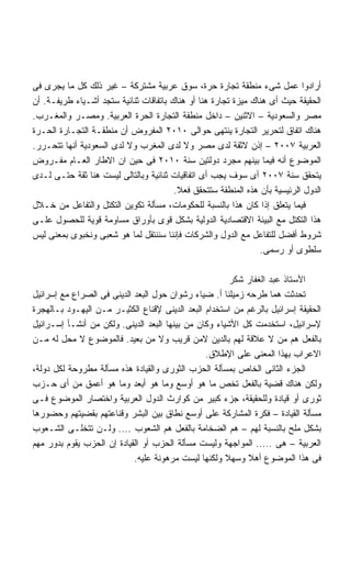 ‫ﺃﺭﺍﺩﻭﺍ ﻋﻤل ﺸﻰﺀ ﻤﻨﻁﻘﺔ ﺘﺠﺎﺭﺓ ﺤﺭﺓ، ﺴﻭﻕ ﻋﺭﺒﻴﺔ ﻤﺸﺘﺭﻜﺔ – ﻏﻴﺭ ﺫﻟﻙ ﻜل ﻤﺎ ﻴﺠﺭﻯ ﻓﻰ‬
‫ﺍﻟﺤﻘﻴﻘﺔ ﺤﻴﺙ ﺃﻯ ﻫﻨﺎﻙ ﻤﻴﺯﺓ ﺘﺠﺎﺭﺓ ﻫﻨﺎ ﺃﻭ ﻫﻨﺎﻙ ﺒﺎﺘﻔﺎﻗﺎﺕ ﺜﻨﺎﺌﻴﺔ ﺴﺘﺠﺩ ﺃﺸـﻴﺎﺀ ﻁﺭﻴﻔـﺔ. ﺃﻥ‬
‫ﻤﺼﺭ ﻭﺍﻟﺴﻌﻭﺩﻴﺔ – ﺍﻻﺜﻨﻴﻥ – ﺩﺍﺨل ﻤﻨﻁﻘﺔ ﺍﻟﺘﺠﺎﺭﺓ ﺍﻟﺤﺭﺓ ﺍﻟﻌﺭﺒﻴﺔ. ﻭﻤﺼـﺭ ﻭﺍﻟﻤﻐـﺭﺏ.‬
‫ﻫﻨﺎﻙ ﺍﺘﻔﺎﻕ ﻟﺘﺤﺭﻴﺭ ﺍﻟﺘﺠﺎﺭﺓ ﻴﻨﺘﻬﻰ ﺤﻭﺍﻟﻰ ٠١٠٢ ﺍﻟﻤﻔﺭﻭﺽ ﺃﻥ ﻤﻨﻁﻘـﺔ ﺍﻟﺘﺠـﺎﺭﺓ ﺍﻟﺤـﺭﺓ‬
‫ﺍﻟﻌﺭﺒﻴﺔ ٧٠٠٢ – ﺇﺫﻥ ﻻﺜﻘﺔ ﻟﺩﻯ ﻤﺼﺭ ﻭﻻ ﻟﺩﻯ ﺍﻟﻤﻐﺭﺏ ﻭﻻ ﻟﺩﻯ ﺍﻟﺴﻌﻭﺩﻴﺔ ﺃﻨﻬﺎ ﺘﺘﺤـﺭﺭ.‬
‫ﺍﻟﻤﻭﻀﻭﻉ ﺃﻨﻪ ﻓﻴﻤﺎ ﺒﻴﻨﻬﻡ ﻤﺠﺭﺩ ﺩﻭﻟﺘﻴﻥ ﺴﻨﺔ ٠١٠٢ ﻓﻰ ﺤﻴﻥ ﺍﻥ ﺍﻻﻁﺎﺭ ﺍﻟﻌـﺎﻡ ﻤﻔـﺭﻭﺽ‬
‫ﻴﺘﺤﻘﻕ ﺴﻨﺔ ٧٠٠٢ ﺃﻯ ﺴﻭﻑ ﻴﺠﺏ ﺃﻯ ﺍﺘﻔﺎﻗﻴﺎﺕ ﺜﻨﺎﺌﻴﺔ ﻭﺒﺎﻟﺘﺎﻟﻰ ﻟﻴﺴﺕ ﻫﻨﺎ ﺜﻘﺔ ﺤﺘـﻰ ﻟـﺩﻯ‬
                                        ‫ﺍﻟﺩﻭل ﺍﻟﺭﺌﻴﺴﻴﺔ ﺒﺄﻥ ﻫﺫﻩ ﺍﻟﻤﻨﻁﻘﺔ ﺴﺘﺘﺤﻘﻕ ﻓﻌﻼ.‬
                                         ‫ﹰ‬
‫ﻓﻴﻤﺎ ﻴﺘﻌﻠﻕ ﺇﺫﺍ ﻜﺎﻥ ﻫﺫﺍ ﺒﺎﻟﻨﺴﺒﺔ ﻟﻠﺤﻜﻭﻤﺎﺕ، ﻤﺴﺄﻟﺔ ﺘﻜﻭﻴﻥ ﺍﻟﺘﻜﺘل ﻭﺍﻟﺘﻔﺎﻋل ﻤﻥ ﺨـﻼل‬
‫ﻫﺫﺍ ﺍﻟﺘﻜﺘل ﻤﻊ ﺍﻟﺒﻴﺌﺔ ﺍﻻﻗﺘﺼﺎﺩﻴﺔ ﺍﻟﺩﻭﻟﻴﺔ ﺒﺸﻜل ﻗﻭﻯ ﺒﺄﻭﺭﺍﻕ ﻤﺴﺎﻭﻤﺔ ﻗﻭﻴﺔ ﻟﻠﺤﺼﻭل ﻋﻠـﻰ‬
‫ﺸﺭﻭﻁ ﺃﻓﻀل ﻟﻠﺘﻔﺎﻋل ﻤﻊ ﺍﻟﺩﻭل ﻭﺍﻟﺸﺭﻜﺎﺕ ﻓﺈﻨﻨﺎ ﺴﻨﻨﺘﻘل ﻟﻤﺎ ﻫﻭ ﺸﻌﺒﻰ ﻭﻨﺨﺒﻭﻯ ﺒﻤﻌﻨﻰ ﻟﻴﺱ‬
                                                                ‫ﺴﻠﻁﻭﻯ ﺃﻭ ﺭﺴﻤﻰ.‬

                                                        ‫ﺍﻷﺴﺘﺎﺫ ﻋﺒﺩ ﺍﻟﻐﻔﺎﺭ ﺸﻜﺭ‬
‫ﺘﺤﺩﺜﺕ ﻫﻤﺎ ﻁﺭﺤﻪ ﺯﻤﻴﻠﻨﺎ ﺃ. ﻀﻴﺎﺀ ﺭﺸﻭﺍﻥ ﺤﻭل ﺍﻟﺒﻌﺩ ﺍﻟﺩﻴﻨﻰ ﻓﻰ ﺍﻟﺼﺭﺍﻉ ﻤﻊ ﺇﺴﺭﺍﺌﻴل‬
‫ﺍﻟﺤﻘﻴﻘﺔ ﺇﺴﺭﺍﺌﻴل ﺒﺎﻟﺭﻏﻡ ﻤﻥ ﺍﺴﺘﺨﺩﺍﻡ ﺍﻟﺒﻌﺩ ﺍﻟﺩﻴﻨﻰ ﻹﻗﻨﺎﻉ ﺍﻟﻜﺜﻴـﺭ ﻤـﻥ ﺍﻟﻴﻬـﻭﺩ ﺒـﺎﻟﻬﺠﺭﺓ‬
‫ﻹﺴﺭﺍﺌﻴل، ﺍﺴﺘﺨﺩﻤﺕ ﻜل ﺍﻷﺸﻴﺎﺀ ﻭﻜﺎﻥ ﻤﻥ ﺒﻴﻨﻬﺎ ﺍﻟﺒﻌﺩ ﺍﻟﺩﻴﻨﻰ. ﻭﻟﻜﻥ ﻤﻥ ﺃﻨﺸـﺄ ﺇﺴـﺭﺍﺌﻴل‬
‫ﺒﺎﻟﻔﻌل ﻫﻡ ﻤﻥ ﻻ ﻋﻼﻗﺔ ﻟﻬﻡ ﺒﺎﻟﺩﻴﻥ ﻻﻤﻥ ﻗﺭﻴﺏ ﻭﻻ ﻤﻥ ﺒﻌﻴﺩ. ﻓﺎﻟﻤﻭﻀﻭﻉ ﻻ ﻤﺤل ﻟﻪ ﻤـﻥ‬
                                                ‫ﺍﻻﻋﺭﺍﺏ ﺒﻬﺫﺍ ﺍﻟﻤﻌﻨﻰ ﻋﻠﻰ ﺍﻹﻁﻼﻕ.‬
‫ﺍﻟﺠﺯﺀ ﺍﻟﺜﺎﻨﻰ ﺍﻟﺨﺎﺹ ﺒﻤﺴﺄﻟﺔ ﺍﻟﺤﺯﺏ ﺍﻟﺜﻭﺭﻯ ﻭﺍﻟﻘﻴﺎﺩﺓ ﻫﺫﻩ ﻤﺴﺄﻟﺔ ﻤﻁﺭﻭﺤﺔ ﻟﻜل ﺩﻭﻟﺔ،‬
‫ﻭﻟﻜﻥ ﻫﻨﺎﻙ ﻗﻀﻴﺔ ﺒﺎﻟﻔﻌل ﺘﺨﺹ ﻤﺎ ﻫﻭ ﺃﻭﺴﻊ ﻭﻤﺎ ﻫﻭ ﺃﺒﻌﺩ ﻭﻤﺎ ﻫﻭ ﺃﻋﻤﻕ ﻤﻥ ﺃﻯ ﺤـﺯﺏ‬
‫ﺜﻭﺭﻯ ﺃﻭ ﻗﻴﺎﺩﺓ ﻭﻟﻠﺤﻘﻴﻘﺔ، ﺠﺯﺀ ﻜﺒﻴﺭ ﻤﻥ ﻜﻭﺍﺭﺙ ﺍﻟﺩﻭل ﺍﻟﻌﺭﺒﻴﺔ ﻭﺍﺨﺘﺼﺎﺭ ﺍﻟﻤﻭﻀﻭﻉ ﻓـﻰ‬
‫ﻤﺴﺄﻟﺔ ﺍﻟﻘﻴﺎﺩﺓ – ﻓﻜﺭﺓ ﺍﻟﻤﺸﺎﺭﻜﺔ ﻋﻠﻰ ﺃﻭﺴﻊ ﻨﻁﺎﻕ ﺒﻴﻥ ﺍﻟﺒﺸﺭ ﻭﻗﻨﺎﻋﺘﻬﻡ ﺒﻘﻀﻴﺘﻬﻡ ﻭﺤﻀﻭﺭﻫﺎ‬
‫ﺒﺸﻜل ﻤﻠﺢ ﺒﺎﻟﻨﺴﺒﺔ ﻟﻬﻡ – ﻫﻡ ﺍﻟﻀﺨﺎﻤﺔ ﺒﺎﻟﻔﻌل ﻫﻡ ﺍﻟﺸﻌﻭﺏ .... ﻭﻟـﻥ ﺘﺘﺨﻠـﻰ ﺍﻟﺸـﻌﻭﺏ‬
‫ﺍﻟﻌﺭﺒﻴﺔ – ﻫﻰ ..... ﺍﻟﻤﻭﺍﺠﻬﺔ ﻭﻟﻴﺴﺕ ﻤﺴﺄﻟﺔ ﺍﻟﺤﺯﺏ ﺃﻭ ﺍﻟﻘﻴﺎﺩﺓ ﺇﻥ ﺍﻟﺤﺯﺏ ﻴﻘﻭﻡ ﺒﺩﻭﺭ ﻤﻬﻡ‬
                            ‫ﻓﻰ ﻫﺫﺍ ﺍﻟﻤﻭﻀﻭﻉ ﺃﻫﻼ ﻭﺴﻬﻼ ﻭﻟﻜﻨﻬﺎ ﻟﻴﺴﺕ ﻤﺭﻫﻭﻨﺔ ﻋﻠﻴﻪ.‬
                                                      ‫ﹰ‬
 