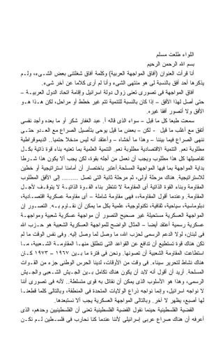 ‫ﺍﻟﻠﻭﺍﺀ ﻁﻠﻌﺕ ﻤﺴﻠﻡ‬
                                                             ‫ﺒﺴﻡ ﺍﷲ ﺍﻟﺭﺤﻤﻥ ﺍﻟﺭﺤﻴﻡ‬
‫ﺃﻨﺎ ﻗﺭﺃﺕ ﺍﻟﻌﻨﻭﺍﻥ )ﺁﻓﺎﻕ ﺍﻟﻤﻭﺍﺠﻬﺔ ﺍﻟﻌﺭﺒﻴﺔ( ﻭﻜﻠﻤﺔ ﺁﻓﺎﻕ ﺸﻐﻠﺘﻨﻰ ﺒﻌﺽ ﺍﻟﺸـﻰﺀ، ﻭﻟـﻡ‬
         ‫ﻴﺫﻜﺭﻫﺎ ﺃﺤﺩ ﺃﻓﻕ ﺒﺎﻟﻨﺴﺒﺔ ﻟﻰ ﻫﻭ ﻤﻨﺘﻬﻰ ﺍﻟﺸﻰﺀ ﻭﺃﻨﺎ ﻟﻡ ﺃﺭﻯ ﻜﻼﻤﺎ ﻋﻥ ﺁﺨﺭ ﺸﻰﺀ.‬
                           ‫ﹰ‬
‫ﺁﻓﺎﻕ ﺍﻟﻤﻭﺍﺠﻬﺔ ﻓﻰ ﺘﺼﻭﺭﻯ ﺘﻌﻨﻰ ﺯﻭﺍل ﺩﻭﻟﺔ ﺍﺴﺭﺍﺌﻴل ﻭﺇﻗﺎﻤﺔ ﺍﺘﺤﺎﺩ ﺍﻟﺩﻭل ﺍﻟﻌﺭﺒﻴـﺔ –‬
‫ﺤﺘﻰ ﺃﺼل ﻟﻬﺫﺍ ﺍﻷﻓﻕ – ﺇﺫﺍ ﻜﺎﻥ ﺒﺎﻟﻨﺴﺒﺔ ﻟﻠﺘﻨﻤﻴﺔ ﺘﺘﻡ ﻏﻴﺭ ﺨﻁﻁ ﺃﻭ ﻤﺭﺍﺤل، ﻟﻜﻥ ﻫـﺫﺍ ﻫـﻭ‬
                                                             ‫ﺍﻷﻓﻕ ﻭﻻ ﺃﺘﺼﻭﺭ ﺃﻓﻘﺎ ﻏﻴﺭﻩ.‬
                                                                   ‫ﹰ‬
‫ﺴﻤﻌﺕ ﻁﺒﻌﺎ ﻜل ﻤﺎ ﻗﺒل – ﺴﻭﺍﺀ ﺍﻟﺫﻯ ﻗﺎﻟﻪ ﺃ. ﻋﺒﺩ ﺍﻟﻐﻔﺎﺭ ﺸﻜﺭ ﺃﻭ ﻤﺎ ﺒﻌﺩﻩ ﻭﺃﺠﺩ ﻨﻔﺴﻰ‬
                                                                        ‫ﹰ‬
‫ﺃﺘﻔﻕ ﻤﻊ ﺃﻏﻠﺏ ﻤﺎ ﻗﻴل - ﻟﻜﻥ – ﺒﻌﺽ ﻤﺎ ﻗﻴل ﻴﻭﺤﻰ ﺒﺘﺄﺼﻴل ﺍﻟﺼﺭﺍﻉ ﻤﻊ ﺍﻟﻌـﺩﻭ ﺤﺘـﻰ‬
‫ﻨﻨﻬﻰ ﺍﻟﺼﺭﺍﻉ ﻓﻴﻤﺎ ﺒﻴﻨﻨﺎ – ﻭﻫﺫﺍ ﻤﺎ ﺃﺨﺸﺎﻩ – ﻭﺃﻋﺘﻘﺩ ﺃﻨﻪ ﻟﻴﺱ ﻤﺩﺨﻼ ﺤﺘﻤﻴﺎ.. ﺍﻟﺩﻴﻤﻭﻗﺭﺍﻁﻴﺔ‬
               ‫ﹰ‬      ‫ﹰ‬
‫ﻤﻁﻠﻭﺒﺔ ﻨﻌﻡ. ﺍﻟﺘﻨﻤﻴﺔ ﺍﻻﻗﺘﺼﺎﺩﻴﺔ ﻤﻁﻠﻭﺒﺔ ﻨﻌﻡ. ﺍﻟﺘﻨﻤﻴﺔ ﺍﻟﻌﻠﻤﻴﺔ ﺒﻤﺎ ﺘﻌﻨﻴﻪ ﺒﻨﺎﺀ ﻗﻭﺓ ﺫﺍﺘﻴﺔ ﺒﻜـل‬
‫ﺘﻔﺎﺼﻴﻠﻬﺎ ﻜل ﻫﺫﺍ ﻤﻁﻠﻭﺏ ﻭﻴﺠﺏ ﺃﻥ ﻨﻌﻤل ﻤﻥ ﺃﺠﻠﻪ ﺒﻘﻭﺓ، ﻟﻜﻥ ﻴﺠﺏ ﺃﻻ ﻴﻜﻭﻥ ﻫﺫﺍ ﺸـﺭﻁﺎ‬
‫ﹰ‬
‫ﺒﺩﺍﻴﺔ ﺍﻟﻤﻭﺍﺠﻬﺔ ﺒﻤﺎ ﻓﻴﻬﺎ ﺍﻟﻤﻭﺍﺠﻬﺔ ﺍﻟﻤﺴﻠﺤﺔ.ﺃﻋﺘﺒﺭ ﺒﺎﺨﺘﺼﺎﺭ ﺃﻥ ﺃﻤﺎﻤﻨﺎ ﺍﺴﺘﺭﺍﺘﻴﺠﻴﺔ ﺃﻭ ﺨﻁﻴﻥ‬
‫ﻟﻼﺴﺘﺭﺍﺘﻴﺠﻴﺔ. ﻫﻨﺎﻙ ﻤﺭﺤﻠﺔ ﺃﻭﻟﻰ، ﺜﻡ ﻤﺭﺤﻠﺔ ﺜﺎﻨﻴﺔ ﺍﻟﺘﻰ ﺘﺼل ........ ﺇﻟﻰ ﺍﻷﻓﻕ ﺍﻟﻤﻁﻠﻭﺏ‬
‫ﺍﻟﻤﻘﺎﻭﻤﺔ ﻭﺒﻨﺎﺀ ﺍﻟﻘﻭﺓ ﺍﻟﺫﺍﺘﻴﺔ ﺃﻯ ﺍﻟﻤﻘﺎﻭﻤﺔ ﻻ ﺘﻨﺘﻅﺭ ﺒﻨﺎﺀ ﺍﻟﻘـﻭﺓ ﺍﻟﺫﺍﺘﻴـﺔ ﻻ ﻴﺘﻭﻗـﻑ ﻷﺠـل‬
‫ﺍﻟﻤﻘﺎﻭﻤﺔ. ﻭﻋﻨﺩﻤﺎ ﺃﻗﻭل ﺍﻟﻤﻘﺎﻭﻤﺔ،، ﻓﻬﻰ ﻤﻘﺎﻭﻤﺔ ﺸﺎﻤﻠﺔ – ﺃﻯ ﻤﻘﺎﻭﻤﺔ ﻋﺴﻜﺭﻴﺔ ﺍﻗﺘﺼـﺎﺩﻴﺔ،‬
‫ﺩﺒﻠﻭﻤﺎﺴﻴﺔ، ﺴﻴﺎﺤﻴﺔ، ﺜﻘﺎﻓﻴﺔ، ﺘﻜﻨﻭﻟﻭﺠﻴﺔ، ﻋﻠﻤﻴﺔ ﺒﻜل ﻤﺎ ﻴﻤﻜﻥ ﺃﻥ ﻨﻘـﺎﻭﻡ ﺒـﻪ. ﺍﻟﺘﺼـﻭﺭ ﺇﻥ‬
‫ﺍﻟﻤﻭﺍﺠﻬﺔ ﺍﻟﻌﺴﻜﺭﻴﺔ ﻤﺴﺘﺤﻴﻠﺔ ﻏﻴﺭ ﺼﺤﻴﺢ ﺍﻟﺘﺼﻭﺭ ﺃﻥ ﻤﻭﺍﺠﻬﺔ ﻋﺴﻜﺭﻴﺔ ﺸﻌﺒﻴﺔ ﻭﻤﻭﺍﺠﻬـﺔ‬
‫ﻋﺴﻜﺭﻴﺔ ﺭﺴﻤﻴﺔ ﺃﻋﺘﻘﺩ ﺃﻴﻀﺎ – ﺍﻟﻤﺜﺎل ﺍﻟﻭﺍﻀﺢ ﻟﻠﻤﻭﺍﺠﻬﺔ ﺍﻟﻌﺴﻜﺭﻴﺔ ﺍﻟﺸﻌﺒﻴﺔ ﻫﻭ ﺤـﺯﺏ ﺍﷲ‬
                                                              ‫ﹰ‬
‫ﻓﻰ ﻟﺒﻨﺎﻥ، ﻟﻭﻻ ﺍﻟﺩﻋﻡ ﺍﻟﺭﺴﻤﻰ ﻟﺤﺯﺏ ﺍﷲ، ﻤﺎ ﻭﺼل ﻟﻤﺎ ﻭﺼل ﺇﻟﻴﻪ. ﻭﻓﻰ ﻨﻔﺱ ﺍﻟﻭﻗﺕ ﻤﺎ ﻟﻡ‬
‫ﺘﻜﻥ ﻫﻨﺎﻙ ﻗﻭﺓ ﺘﺴﺘﻁﻴﻊ ﺃﻥ ﺘﺩﺍﻓﻊ ﻋﻥ ﺍﻟﻘﻭﺍﻋﺩ ﺍﻟﺘﻰ ﺘﻨﻁﻠﻕ ﻤﻨﻬـﺎ ﺍﻟﻤﻘﺎﻭﻤـﺔ ﺍﻟﺸـﻌﺒﻴﺔ، ﻤـﺎ‬
‫ﺍﺴﺘﻁﺎﻋﺕ ﺍﻟﻤﻘﺎﻭﻤﺔ ﺍﻟﺸﻌﺒﻴﺔ ﺃﻥ ﺘﺼﻭﻨﻬﺎ. ﻭﻨﺤﻥ ﻓﻰ ﻓﺘﺭﺓ ﻤﺎ ﺒـﻴﻥ ٧٦٩١ – ٣٧٩١ ﻜـﺎﻥ‬
‫ﻫﻨﺎﻙ ﻨﺸﺎﻁ ﻟﺘﺤﺭﻴﺭ ﺴﻴﻨﺎﺀ. ﻓﻰ ﻭﻗﺕ ﻤﻥ ﺍﻷﻭﻗﺎﺕ، ﻟﺩﻴﻨﺎ ﺍﻟﺤﺭﺱ ﺍﻟﻭﻁﻨﻰ ﺠﺯﺀ ﻤﻥ ﺍﻟﻘـﻭﺍﺕ‬
‫ﺍﻟﻤﺴﻠﺤﺔ. ﺃﺭﻴﺩ ﺃﻥ ﺃﻗﻭل ﺃﻨﻪ ﻻﺒﺩ ﺃﻥ ﻴﻜﻭﻥ ﻫﻨﺎﻙ ﺘﻜﺎﻤل ﺒـﻴﻥ ﺍﻟﺠـﻴﺵ ﺍﻟﺸـﻌﺒﻰ ﻭﺍﻟﺠـﻴﺵ‬
‫ﺍﻟﺭﺴﻤﻰ، ﻭﻫﺫﺍ ﻫﻭ ﺍﻷﺴﻠﻭﺏ ﺍﻟﺫﻯ ﻴﻤﻜﻥ ﺃﻥ ﻨﻘﺎﺘل ﺒﻪ ﻗﻭﻯ ﻤﺘﺴﻠﻁﺔ.. ﻷﻨﻪ ﻓﻰ ﺘﺼﻭﺭﻯ ﺃﻨﻨﺎ‬
‫ﻻ ﻨﻭﺍﺠﻪ ﺍﺴﺭﺍﺌﻴل، ﻭﺇﻨﻤﺎ ﻨﻭﺍﺠﻪ ﺫﺭﺍﻉ ﺍﻟﻭﻻﻴﺎﺕ ﺍﻟﻤﺘﺤﺩﺓ ﻓﻰ ﺍﻟﻤﻨﻁﻘﺔ، ﻭﺒﺎﻟﺘﺎﻟﻰ ﻜﻠﻤﺎ ﻗﻁﻌﻨـﺎ‬
                 ‫ﻟﻬﺎ ﺃﺼﺒﻊ، ﻴﻅﻬﺭ ﻻ ﺁﺨﺭ. ﻭﺒﺎﻟﺘﺎﻟﻰ ﺍﻟﻤﻭﺍﺠﻬﺔ ﺍﻟﻌﺴﻜﺭﻴﺔ ﻴﺠﺏ ﺃﻻ ﻨﺴﺘﺒﻌﺩﻫﺎ.‬
‫ﺍﻟﻘﻀﻴﺔ ﺍﻟﻔﻠﺴﻁﻴﻨﻴﺔ ﺤﻴﻨﻤﺎ ﻨﻘﻭل ﺍﻟﻘﻀﻴﺔ ﺍﻟﻔﻠﺴﻁﻴﻨﻴﺔ ﺘﻌﻨﻰ ﺃﻥ ﺍﻟﻔﻠﺴﻁﻴﻨﻴﻴﻥ ﻭﺤﺩﻫﻡ، ﺍﻟﺫﻯ‬
‫ﺃﻋﺭﻓﻪ ﺃﻥ ﻫﻨﺎﻙ ﺼﺭﺍﻉ ﻋﺭﺒﻰ ﺇﺴﺭﺍﺌﻴﻠﻰ ﻷﻨﻨﺎ ﻋﻨﺩﻤﺎ ﻜﻨﺎ ﻨﺤﺎﺭﺏ ﻓﻰ ﻓﻠﺴـﻁﻴﻥ ﻟـﻡ ﻨﻜـﻥ‬
 