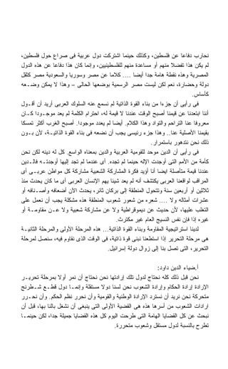 ‫ﻨﺤﺎﺭﺏ ﺩﻓﺎﻋﺎ ﻋﻥ ﻓﻠﺴﻁﻴﻥ، ﻭﻜﺫﻟﻙ ﺤﻴﻨﻤﺎ ﺍﺸﺘﺭﻜﺕ ﺩﻭل ﻋﺭﺒﻴﺔ ﻓﻰ ﺼﺭﺍﻉ ﺤﻭل ﻓﻠﺴﻁﻴﻥ،‬    ‫ﹰ‬
‫ﻟﻡ ﻴﻜﻥ ﻫﺫﺍ ﺘﻔﻀﻼ ﻤﻨﻬﻡ ﺃﻭ ﻤﺴﺎﻋﺩﺓ ﻤﻨﻬﻡ ﻟﻠﻔﻠﺴﻁﻴﻨﻴﻴﻥ، ﻭﺇﻨﻤﺎ ﻜﺎﻥ ﻫﺫﺍ ﺩﻓﺎﻋﺎ ﻋﻥ ﻫﺫﻩ ﺍﻟﺩﻭل‬
               ‫ﹰ‬
‫ﺍﻟﻤﺼﺭﻴﺔ ﻭﻫﺫﻩ ﻨﻘﻁﺔ ﻫﺎﻤﺔ ﺠﺩﺍ ﺃﻴﻀﺎ .... ﻜﻼﻤﺎ ﻋﻥ ﻤﺼﺭ ﻭﺴﻭﺭﻴﺎ ﻭﺍﻟﺴﻌﻭﺩﻴﺔ ﻤﺼﺭ ﻜﺜﻘل‬
                                                    ‫ﹰ‬     ‫ﹰ‬
‫ﺩﻭﻟﺔ ﻭﺤﻀﺎﺭﺓ، ﻨﻌﻡ ﻟﻜﻥ ﻟﻴﺴﺕ ﻤﺼﺭ ﺍﻟﺭﺴﻤﻴﺔ ﺒﻭﻀﻌﻬﺎ ﺍﻟﺤﺎﻟﻰ – ﻭﻫﺫﺍ ﻻ ﻴﻤﻜﻥ ﻭﻀـﻌﻪ‬
                                                                                ‫ﻜﺄﺴﺎﺱ.‬
‫ﻓﻰ ﺭﺃﻴﻰ ﺃﻥ ﺠﺯﺀﺍ ﻤﻥ ﺒﻨﺎﺀ ﺍﻟﻘﻭﺓ ﺍﻟﺫﺍﺘﻴﺔ ﻟﻡ ﻨﺴﻤﻊ ﻋﻨﻪ ﺍﻟﺴﻠﻭﻙ ﺍﻟﻌﺭﺒﻰ ﺃﺭﻴﺩ ﺃﻥ ﺃﻗـﻭل‬
                                                                 ‫ﹰ‬
‫ﺃﻨﻨﺎ ﺍﺒﺘﻌﺩﻨﺎ ﻋﻥ ﻗﻴﻤﻨﺎ ﺃﺼﺒﺢ ﺍﻟﻭﻗﺕ ﻋﻨﺩﻨﺎ ﻻ ﻗﻴﻤﺔ ﻟﻪ، ﺍﺤﺘﺭﺍﻡ ﺍﻟﻜﻠﻤﺔ ﻟﻡ ﻴﻌﺩ ﻤﻭﺠـﻭﺩﺍ ﻜـﺎﻥ‬
       ‫ﹰ‬
‫ﻤﻌﺭﻭﻓﺎ ﻋﻨﺎ ﺍﻟﺘﺭﺍﺤﻡ ﻭﺍﻟﺘﻭﺍﺩ ﻭﻫﺫﺍ ﺍﻟﻜﻼﻡ. ﺃﻴﻀﺎ ﻟﻡ ﻴﻌﺩﺩ ﻤﻭﺠﻭﺩﺍ. ﺃﺼﺒﺢ ﺍﻟﻐﺭﺏ ﺃﻜﺜﺭ ﺘﻤﺴﻜﺎ‬
‫ﹰ‬                        ‫ﹰ‬                ‫ﹰ‬                                      ‫ﹰ‬
‫ﺒﻘﻴﻤﻨﺎ ﺍﻷﺼﻠﻴﺔ ﻋﻨﺎ.. ﻭﻫﺫﺍ ﺠﺯﺀ ﺭﺌﻴﺴﻰ ﻴﺠﺏ ﺃﻥ ﻨﻀﻌﻪ ﻓﻰ ﺒﻨﺎﺀ ﺍﻟﻘﻭﺓ ﺍﻟﺫﺍﺘﻴـﺔ، ﻷﻥ ﺒـﻭﻥ‬
                                                            ‫ﺫﻟﻙ ﻨﺤﻥ ﻨﺘﺩﻫﻭﺭ ﺒﺎﺴﺘﻤﺭﺍﺭ.‬
‫ﻓﻰ ﺭﺃﻴﻰ ﺃﻥ ﺍﻟﺩﻴﻥ ﻤﻭﺤﺩ ﻟﻠﻘﻭﻤﻴﺔ ﺍﻟﻌﺭﺒﻴﺔ ﻭﺍﻟﺩﻴﻥ ﺒﻤﻌﻨﺎﻩ ﺍﻟﻭﺍﺴﻊ. ﻜل ﻟﻪ ﺩﻴﻨﻪ ﻟﻜﻥ ﻨﺤﻥ‬
‫ﻜﺄﻤﺔ ﻤﻥ ﺍﻷﻤﻡ ﺍﻟﺘﻰ ﺃﻭﺠﺩﺕ ﺍﻹﻟﻪ ﺤﻴﻨﻤﺎ ﻟﻡ ﺘﺠﺩﻩ. ﺃﻯ ﻋﻨﺩﻤﺎ ﻟﻡ ﺘﺠﺩ ﺇﻟﻴﻬﺎ ﺃﻭﺠﺩﺘـﻪ ﻓﺎﻟـﺩﻴﻥ‬
‫ﻋﻨﺩﻨﺎ ﻗﻴﻤﺔ ﻤﺘﺄﺼﻠﺔ ﺍﻴﻀﺎ ﺃﻨﺎ ﺃﺅﻴﺩ ﻓﻜﺭﺓ ﺍﻟﻤﺸﺎﺭﻜﺔ ﺍﻟﺸﻌﺒﻴﺔ ﻤﺸﺎﺭﻜﺔ ﻜل ﻤﻭﺍﻁﻥ ﻋﺭﺒـﻰ ﺃﻯ‬
                                                               ‫ﹰ‬
‫ﺍﻟﻤﺭﺍﻗﺏ ﻟﻭﺍﻗﻌﻨﺎ ﺍﻟﻌﺭﺒﻰ ﻴﻜﺘﺸﻑ ﺃﻨﻪ ﻟﻡ ﻴﻌﺩ ﺸﻴﺌﺎ ﻴﻬﻡ ﺍﻹﻨﺴﺎﻥ ﺍﻟﻌﺭﺒﻰ ﺃﻯ ﻤﺎ ﻜﺎﻥ ﻴﺤﺩﺙ ﻤﻨﺫ‬
                                        ‫ﹰ‬
‫ﺜﻼﺜﻴﻥ ﺃﻭ ﺃﺭﺒﻌﻴﻥ ﺴﻨﺔ ﻭﺘﺘﺤﻭل ﺍﻟﻤﻨﻁﻘﺔ ﺇﻟﻰ ﺒﺭﻜﺎﻥ ﺜﺎﺌﺭ، ﻴﺤﺩﺙ ﺍﻵﻥ ﺃﻀﻌﺎﻓﻪ ﻭﺃﺼـﻨﺎﻓﻪ ﺃﻭ‬
‫ﻋﺸﺭﺍﺕ ﺃﻤﺜﺎﻟﻪ ﻭﻻ .... ﺸﻌﺭﻩ ﻤﻥ ﺸﻌﻭﺭ ﺸﻌﻭﺏ ﺍﻟﻤﻨﻁﻘﺔ ﻫﺫﻩ ﻤﺸﻜﻠﺔ ﻴﺠﺏ ﺃﻥ ﻨﻌﻤل ﻋﻠﻰ‬
‫ﺍﻟﺘﻐﻠﺏ ﻋﻠﻴﻬﺎ، ﻷﻥ ﺤﺩﻴﺙ ﻋﻥ ﺩﻴﻤﻭﻗﺭﺍﻁﻴﺔ ﻭﻻ ﻋﻥ ﻤﺸﺎﺭﻜﺔ ﺸﻌﺒﻴﺔ ﻭﻻ ﻋـﻥ ﻤﻘﺎﻭﻤـﺔ ﺃﻭ‬
                                            ‫ﻏﻴﺭﻩ ﺇﺫﺍ ﻓﺈﻥ ﻨﻔﺱ ﺍﻟﻨﺴﻴﺞ ﺍﻟﻌﺎﻡ ﻏﻴﺭ ﻤﻜﺘﺭﺙ.‬
‫ﻟﺩﻴﻨﺎ ﺍﺴﺘﺭﺍﺘﻴﺠﻴﺔ ﺍﻟﻤﻘﺎﻭﻤﺔ ﻭﺒﻨﺎﺀ ﺍﻟﻘﻭﺓ ﺍﻟﺫﺍﺘﻴﺔ... ﻫﺫﻩ ﺍﻟﻤﺭﺤﻠﺔ ﺍﻷﻭﻟﻰ ﻭﺍﻟﻤﺭﺤﻠﺔ ﺍﻟﺜﺎﻨﻴـﺔ‬
‫ﻫﻰ ﻤﺭﺤﻠﺔ ﺍﻟﺘﺤﺭﻴﺭ ﺇﺫﺍ ﺍﺴﺘﻁﻌﻨﺎ ﻨﺒﻨﻰ ﻗﻭﺓ ﺫﺍﺘﻴﺔ، ﻓﻰ ﺍﻟﻭﻗﺕ ﺍﻟﺫﻯ ﻨﻘﺎﻭﻡ ﻓﻴﻪ، ﺴﻨﺼل ﻟﻤﺭﺤﻠﺔ‬
                                      ‫ﺍﻟﺘﺤﺭﻴﺭ، ﺍﻟﺘﻰ ﺘﺼل ﺒﻨﺎ ﺇﻟﻰ ﺯﻭﺍل ﺩﻭﻟﺔ ﺇﺴﺭﺍﺌﻴل.‬

                                                           ‫ﺃ.ﻀﻴﺎﺀ ﺍﻟﺩﻴﻥ ﺩﺍﻭﺩ:‬
‫ﻨﺤﻥ ﻗﺒل ﺫﻟﻙ ﻜﻠﻪ ﻨﺤﺘﺎﺝ ﻟﺩﻭل ﺘﻠﻙ ﺇﺭﺍﺩﺘﻬﺎ ﻨﺤﻥ ﻨﺤﺘﺎﺝ ﺃﻥ ﻨﻤﺭ ﺃﻭﻻ ﺒﻤﺭﺤﻠﺔ ﺘﺤﺭﻴـﺭ‬
                  ‫ﹰ‬
‫ﺍﻹﺭﺍﺩﺓ ﺇﺭﺍﺩﺓ ﺍﻟﺤﻜﺎﻡ ﻭﺇﺭﺍﺩﺓ ﺍﻟﺸﻌﻭﺏ ﻨﺤﻥ ﻟﺴﻨﺎ ﺩﻭﻻ ﻤﺴﺘﻘﻠﺔ ﻭﺇﻨﻤـﺎ ﺩﻭل ﻗﻁـﻊ ﺸـﻁﺭﻨﺞ‬
                                     ‫ﹰ‬
‫ﻤﺘﺤﺭﻜﺔ ﻨﺤﻥ ﻨﺭﻴﺩ ﺃﻥ ﻨﺴﺘﺭﺩ ﺍﻹﺭﺍﺩﺓ ﺍﻟﻭﻁﻨﻴﺔ ﻭﺍﻟﻘﻭﻤﻴﺔ ﻭﺃﻥ ﻨﺤﺭﺭ ﻨﻅﻡ ﺍﻟﺤﻜﻡ. ﻭﺃﻥ ﻨﺤـﺭﺭ‬
‫ﺍﺭﺍﺩﺍﺕ ﺍﻟﺸﻌﻭﺏ ﻤﻥ ﺃﺴﺭﻫﺎ ﻫﺫﻩ ﻫﻰ ﺍﻟﻘﻀﻴﺔ ﺍﻷﻭﻟﻰ ﺍﻟﺘﻰ ﻴﻨﺒﻐﻰ ﺃﻥ ﻨﺸﻐل ﺒﺎﻟﻨﺎ ﺒﻬﺎ، ﻗﺒل ﺃﻥ‬
‫ﻨﺒﺤﺙ ﻋﻥ ﻜل ﺍﻟﻘﻀﺎﻴﺎ ﺍﻟﻬﺎﻤﺔ ﺍﻟﺘﻰ ﻁﺭﺤﺕ ﺍﻟﻴﻭﻡ ﻜل ﻫﺫﻩ ﺍﻟﻘﻀﺎﻴﺎ ﺠﻤﻴﻠﺔ ﺠﺩﹰ، ﻟﻜﻥ ﺤﻴﻨﻤـﺎ‬
              ‫ﺍ‬
                                          ‫ﺘﻁﺭﺡ ﺒﺎﻟﻨﺴﺒﺔ ﻟﺩﻭل ﻤﺴﺘﻘل ﻭﺸﻌﻭﺏ ﻤﺘﺤﺭﺭﺓ.‬
 