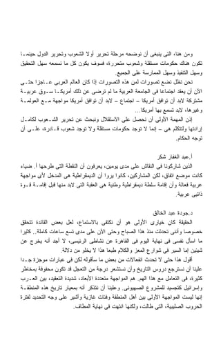 ‫ﻭﻤﻥ ﻫﻨﺎ، ﺍﻟﺘﻰ ﻴﻨﺒﻐﻰ ﺃﻥ ﻨﻭﻀﺤﻪ ﻤﺭﺤﻠﺔ ﺘﺤﺭﻴﺭ ﺃﻭﻻ ﺍﻟﺸﻌﻭﺏ ﻭﺘﺤﺭﻴﺭ ﺍﻟﺩﻭل ﺤﻴﻨﻤـﺎ‬
                           ‫ﹰ‬
‫ﺘﻜﻭﻥ ﻫﻨﺎﻙ ﺤﻜﻭﻤﺎﺕ ﻤﺴﺘﻘﻠﺔ ﻭﺸﻌﻭﺏ ﻤﺘﺤﺭﺭﺓ، ﻓﺴﻭﻑ ﻴﻜﻭﻥ ﻜل ﻤﺎ ﻨﺴﻤﻌﻪ ﺴﻬل ﺍﻟﺘﺤﻘﻴﻕ‬
                                        ‫ﻭﺴﻬل ﺍﻟﺘﻨﻔﻴﺫ ﻭﺴﻬل ﺍﻟﻤﻤﺎﺭﺴﺔ ﻋﻠﻰ ﺍﻟﺠﻤﻴﻊ.‬
‫ﻨﺤﻥ ﻨﻅل ﻨﻀﻊ ﺘﺼﻭﺭﺍﺕ ﻟﻤﻥ ﻫﺫﻩ ﺍﻟﺘﺼﻭﺭﺍﺕ ﺇﺫﺍ ﻜﺎﻥ ﺍﻟﻌﺎﻟﻡ ﺍﻟﻌﺭﺒﻰ ﻋـﺎﺠﺯﺍ ﺤﺘـﻰ‬
       ‫ﹰ‬
‫ﺍﻵﻥ ﺃﻥ ﻴﻌﻘﺩ ﺍﺠﺘﻤﺎﻋﺎ ﻓﻰ ﺍﻟﺠﺎﻤﻌﺔ ﺍﻟﻌﺭﺒﻴﺔ ﻤﺎ ﻟﻡ ﺘﺭﻀﻰ ﻋﻥ ﺫﻟﻙ ﺃﻤﺭﻴﻜـﺎ ﺴـﻭﻕ ﻋﺭﺒﻴـﺔ‬
                                                             ‫ﹰ‬
‫ﻤﺸﺘﺭﻜﺔ ﻻﺒﺩ ﺃﻥ ﺘﻭﺍﻓﻕ ﺃﻤﺭﻴﻜﺎ – ﺍﺠﺘﻤﺎﻉ – ﻻﺒﺩ ﺃﻥ ﺘﻭﺍﻓﻕ ﺃﻤﺭﻴﻜﺎ ﻤﻭﺍﺠﻬﺔ ﻤـﻊ ﺍﻟﻌﻭﻟﻤـﺔ‬
                                                 ‫ﻭﻏﻴﺭﻫﺎ، ﻻﺒﺩ ﺘﺴﻤﻊ ﺒﻬﺎ ﺃﻤﺭﻴﻜﺎ...‬
‫ﺇﺫﻥ ﺍﻟﻤﻬﻤﺔ ﺍﻷﻭﻟﻰ ﺃﻥ ﻨﺤﺼل ﻋﻠﻰ ﺍﻻﺴﺘﻘﻼل ﻭﻨﺒﺤﺙ ﻋﻥ ﺘﺤﺭﻴﺭ ﺍﻟﺸـﻌﻭﺏ ﻟﻜﺎﻤـل‬
‫ﺇﺭﺍﺩﺘﻬﺎ ﻭﻟﺘﺘﻜﻠﻡ ﻫﻰ – ﺇﻨﻤﺎ ﻻ ﺘﻭﺠﺩ ﺤﻜﻭﻤﺎﺕ ﻤﺴﺘﻘﻠﺔ ﻭﻻ ﺘﻭﺠﺩ ﺸﻌﻭﺏ ﻗـﺎﺩﺭﺓ، ﻋﻠـﻰ ﺃﻥ‬
                                                                    ‫ﺘﻭﺠﻪ ﺍﻟﺤﻜﺎﻡ.‬

                                                             ‫ﺃ.ﻋﺒﺩ ﺍﻟﻐﻔﺎﺭ ﺸﻜﺭ‬
‫ﺍﻟﺫﻴﻥ ﺸﺎﺭﻜﻭﻨﺎ ﻓﻰ ﺍﻟﻨﻘﺎﺵ ﻋﻠﻰ ﻤﺩﻯ ﻴﻭﻤﻴﻥ، ﻴﻌﺭﻓﻭﻥ ﺃﻥ ﺍﻟﻨﻘﻁﺔ ﺍﻟﺘﻰ ﻁﺭﺤﻬﺎ ﺃ. ﻀﻴﺎﺀ‬
‫ﻜﺎﻨﺕ ﻤﻭﻀﻊ ﺍﺘﻔﺎﻕ، ﻟﻜﻥ ﺍﻟﻤﺸﺎﺭﻜﻴﻥ، ﻜﺎﻨﻭﺍ ﻴﺭﻭﺍ ﺃﻥ ﺍﻟﺩﻴﻤﻘﺭﺍﻁﻴﺔ ﻫﻰ ﺍﻟﻤﺩﺨل ﻷﻯ ﻤﻭﺍﺠﻬﺔ‬
‫ﻋﺭﺒﻴﺔ ﻓﻌﺎﻟﺔ ﻭﺃﻥ ﺇﻗﺎﻤﺔ ﺴﻠﻁﺔ ﺩﻴﻤﻘﺭﺍﻁﻴﺔ ﻭﻁﻨﻴﺔ ﻫﻰ ﺍﻟﻌﻘﺒﺔ ﺍﻟﺘﻰ ﻻﺒﺩ ﻤﻨﻬﺎ ﻗﺒل ﺇﻗﺎﻤـﺔ ﻗـﻭﺓ‬
                                                                      ‫ﺫﺍﺘﻴﻰ ﻋﺭﺒﻴﺔ.‬

                                                             ‫ﺩ.ﺠﻭﺩﺓ ﻋﺒﺩ ﺍﻟﺨﺎﻟﻕ‬
‫ﺍﻟﺤﻘﻴﻘﺔ ﻜﺎﻥ ﺨﻴﺎﺭﻯ ﺍﻷﻭﻟﻰ ﻫﻭ ﺃﻥ ﻨﻜﺘﻔﻰ ﺒﺎﻻﺴﺘﻤﺎﻉ، ﻟﻌل ﺒﻌﺽ ﺍﻟﻘﺎﺌﺩﺓ ﺘﺘﺤﻘﻕ‬
‫ﺨﺼﻭﺼﺎ ﻭﺃﻨﻨﻰ ﺘﺤﺩﺜﺕ ﻤﻨﺫ ﻫﺫﺍ ﺍﻟﺼﺒﺎﺡ ﻭﺤﺘﻰ ﺍﻵﻥ ﻋﻠﻰ ﻤﺩﻯ ﺘﺴﻊ ﺴﺎﻋﺎﺕ ﻜﺎﻤﻠﺔ.. ﻜﺜﻴﺭﺍ‬
‫ﹰ‬                                                                          ‫ﹰ‬
‫ﻤﺎ ﺍﺴﺄل ﻨﻔﺴﻰ ﻓﻰ ﻨﻬﺎﻴﺔ ﺍﻟﻴﻭﻡ ﻓﻰ ﺍﻟﻘﺎﻫﺭﺓ ﻋﻥ ﻨﺸﺎﻁﻰ ﺍﻟﺭﺌﻴﺴﻰ، ﻻ ﺃﺠﺩ ﺃﻨﻪ ﻴﺨﺭﺝ ﻋﻥ‬
                  ‫ﺸﻴﺌﻴﻥ ﺇﻤﺎ ﺍﻟﺴﻴﺭ ﻓﻰ ﺸﻭﺍﺭﻉ ﺍﻟﻤﻌﺯ ﻭﺍﻟﻜﻼﻡ ﻁﺒﻌﺎ ﻫﺫﺍ ﻻ ﻴﺨﻠﻭ ﻤﻥ ﺩﻻﻟﺔ.‬
                                       ‫ﹰ‬
‫ﺃﻗﻭل ﻫﺫﺍ ﺤﺘﻰ ﻻ ﺘﺤﺩﺙ ﺍﻨﻔﻌﺎﻻﺕ ﻤﻥ ﺒﻌﺽ ﻤﺎ ﺴﺄﻗﻭﻟﻪ ﻟﻜﻥ ﻓﻰ ﻋﺒﺎﺭﺍﺕ ﻤﻭﺠﺯﺓ ﺠـﺩﺍ‬
‫ﹰ‬
‫ﻋﻠﻴﻨﺎ ﺃﻥ ﻨﺴﺘﺭﺠﻊ ﺩﺭﻭﺱ ﺍﻟﺘﺎﺭﻴﺦ ﻭﺃﻥ ﻨﺴﺘﺸﻌﺭ ﺩﺭﺠﺔ ﻤﻥ ﺍﻟﺘﻌﺠل ﻗﺩ ﺘﻜﻭﻥ ﻤﺤﻔﻭﻓﺔ ﺒﻤﺨﺎﻁﺭ‬
‫ﻜﺜﻴﺭﺓ، ﻓﻰ ﺍﻟﺘﻌﺎﻤل ﻤﻊ ﻫﺫﺍ ﺍﻟﻬﻡ. ﻫﻡ ﺍﻟﻤﻭﺍﺠﻬﺔ ﻤﺘﻌﺩﺩﺓ ﺍﻷﺒﻌﺎﺩ، ﺸﺩﻴﺩﺓ ﺍﻟﺘﻌﻘﻴﺩ، ﺒﻴﻥ ﺍﻟﻌـﺭﺏ‬
‫ﻭﺇﺴﺭﺍﺌﻴل ﻜﺘﺠﺴﻴﺩ ﻟﻠﻤﺸﺭﻭﻉ ﺍﻟﺼﻬﻴﻭﻨﻰ. ﻭﻋﻠﻴﻨﺎ ﺃﻥ ﻨﺘﺫﻜﺭ ﺃﻨﻪ ﺒﻤﻌﻴﺎﺭ ﺘﺎﺭﻴﺦ ﻫﺫﻩ ﺍﻟﻤﻨﻁﻘـﺔ‬
‫ﺇﻨﻬﺎ ﻟﻴﺴﺕ ﺍﻟﻤﻭﺍﺠﻬﺔ ﺍﻷﻭﻟﻰ ﺒﻴﻥ ﺃﻫل ﺍﻟﻤﻨﻁﻘﺔ ﻭﻓﺌﺎﺕ ﻏﺎﺯﻴﺔ ﻭﺃﺸﻴﺭ ﻋﻠﻰ ﻭﺠﻪ ﺍﻟﺘﺤﺩﻴﺩ ﻟﻔﺘﺭﺓ‬
                        ‫ﺍﻟﺤﺭﻭﺏ ﺍﻟﺼﻠﻴﺒﻴﺔ، ﺍﻟﺘﻰ ﻁﺎﻟﺕ، ﻭﻟﻜﻨﻬﺎ ﺍﻨﺘﻬﺕ ﻓﻰ ﻨﻬﺎﻴﺔ ﺍﻟﻤﻁﺎﻑ.‬
 