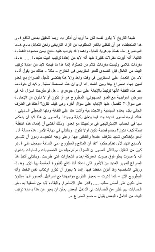 ‫ﻁﺒﻌﺎ ﺍﻟﺘﺎﺭﻴﺦ ﻻ ﻴﻜﺭﺭ ﻨﻔﺴﻪ ﻟﻜﻥ ﻤﺎ ﺃﺭﻴﺩ ﺃﻥ ﺃﺫﻜﺭ ﺒﻪ، ﺭﺒﻤﺎ ﻟﺘﺤﻘﻴﻕ ﺒﻌﺽ ﺍﻟﻨﺎﻓﻊ ﻓـﻰ‬
                                                                         ‫ً‬
                                                                         ‫ﹶ‬
‫ﻫﺫﺍ ﺍﻟﻤﻨﻌﻁﻑ، ﻫﻭ ﺃﻥ ﻨﺘﺨﻠﻰ ﺒﺎﻟﻘﺩﺭ ﺍﻟﻤﻁﻠﻭﺏ ﻤﻥ ﺍﻟﺯﺍﺩ ﺍﻟﺘﺎﺭﻴﺨﻰ ﻭﻨﺤﻥ ﻨﺘﻌﺎﻤل ﻤـﻊ ﻫـﺫﺍ‬
‫ﺍﻟﻤﻭﻀﻭﻉ. ﻫﺫﻩ ﻨﻘﻁﺔ ﺠﻭﻫﺭﻴﺔ ﻟﻠﻐﺎﻴﺔ، ﻭﺇﻫﻤﺎﻻ ﻗﺩ ﻴﺘﺭﺘﺏ ﻋﻠﻴﻪ ﻨﺘﺎﺌﺞ ﻟﻴﺴﻥ ﻤﺤﻤﻭﺩﺓ ﺍﻟﻨﻘﻁـﺔ‬
                                         ‫ﹰ‬
‫ﺍﻟﺜﺎﻨﻴﺔ، ﺃﻨﻪ ﺃﺜﻴﺭﺕ ﻤﻘﻭﻻﺕ ﻜﺜﻴﺭﺓ ﻤﻨﻬﺎ ﺃﻨﻪ ﻻﺒﺩ ﻤﻥ ﺇﻋﺎﺩﺓ ﺘﺭﺘﻴﺏ ﺍﻟﺒﻴﺕ ﻁﺒﻌـﺎ ..... ﻫـﺫﻩ‬
            ‫ﹰ‬
‫ﻤﻔﺭﺩﺍﺕ ﻜﻼﻤﻰ ﻭﻟﻴﺴﺕ ﻤﻔﺭﺩﺍﺕ ﻜﻼﻡ ﻤﻥ ﺘﺤﺩﺜﻭﺍ، ﺇﻨﻤﺎ ﻫﺫﺍ ﻤﺎ ﻓﻬﻤﺘﻪ ﻻﺒﺩ ﻤﻥ ﺇﻋﺎﺩﺓ ﺘﺭﺘﻴﺏ‬
‫ﺍﻟﺒﻴﺕ ﻤﻥ ﺍﻟﺩﺍﺨل ﻗﺒل ﺍﻟﺘﺼﺩﻯ ﻟﻠﻌﺩﻭ ﺍﻟﻤﺘﺭﺒﺹ ﻓﻰ ﺍﻟﺨﺎﺭﺝ – ﻤﺜﻼ – ﻫﻨﺎﻙ ﻤﻥ ﻴﻘﻭل ﺃﻨـﻪ‬
‫ﻻﺒﺩ ﻤﻥ ﺍﻟﺘﻌﺎﻤل ﻋﻠﻰ ﺍﻟﻤﺴﺘﻭﻴﻴﻥ ﻓﻰ ﻭﻗﺕ ﻭﺍﺤﺩ ﻭﺇﻻ ﻫﺫﺍ ﻴﻘﺘﻀﻰ ﺘﺄﺠﻴل ﺍﻟﺼﺭﺍﻉ ﻤﻊ ﺍﻟﻌﺩﻭ‬
‫ﻟﺤﻴﻥ ﺇﻨﻬﺎﺀ ﺍﻟﺼﺭﺍﻉ ﺒﻴﻨﻨﺎ ﻭﺒﻴﻥ ﺃﻨﻔﺴﻨﺎ. ﺃﻨﺎ ﺃﺭﻯ ﺃﻥ ﻫﺫﻩ ﺍﻟﻤﻌﻀﻠﺔ ﺤﻘﻴﻘﺔ. ﻭﻻﺒﺩ ﺃﻥ ﻨﺘﻭﻗـﻑ‬
‫ﻋﻨﺩ ﻫﺫﻩ ﺍﻟﻨﻘﻁﺔ ﻷﻨﻬﺎ ﺘﺭﺘﺒﻁ ﺒﺎﻹﺠﺎﺒﺔ ﻋﻠﻰ ﺴﺅﺍل ﺠﻭﻫﺭﻯ – ﻫل ﻟﻭ ﻁﺭﺤﻨﺎ ﺍﻟﺴﺅﺍل ﺃﻨﻪ ﻓﻰ‬
‫ﻤﻌﺭﺽ ﺍﻟﻤﻭﺍﺠﻬﺔ ﻤﻊ ﺍﻟﻌﺩﻭ ﺍﻟﺼﻬﻴﻭﻨﻰ، ﺍﻟﻤﻁﺭﻭﺡ ﻫﻭ ﺃﻥ ﻨﻜﻭﻥ ﺃﻭ ﻻ ﻨﻜﻭﻥ ﻤﻥ ﺍﻹﺠﺎﺒـﺔ‬
‫ﻋﻠﻰ ﺴﺅﺍل ﻻ ﺘﻨﻔﺼل ﻋﻨﻬﺎ ﺍﻹﺠﺎﺒﺔ ﻋﻠﻰ ﺴﺅﺍل ﺁﺨﺭ، ﻭﻫﻰ ﻜﻴﻑ ﻨﻜﻭﻥ؟ ﺃﻋﺘﻘﺩ ﻓﻰ ﺍﻟﻅﺭﻑ‬
‫ﺍﻟﺤﺎﻟﻰ ﺒﻜل ﺃﺒﻌﺎﺩﻩ ﺍﻟﺴﻴﺎﺴﻴﺔ ﻭﺍﻻﺠﺘﻤﺎﻋﻴﺔ ﻭﺃﺸﺩﺩ ﻫﻨﺎ ﻋﻠﻰ ﺍﻟﺜﻘﺎﻓﺔ ﻭﻤﻨﻬﺎ ﺍﻟﻤﻌﻁﻰ ﺍﻟـﺩﻴﻨﻰ –‬
‫ﻫﻨﺎﻙ ﺃﻭﺠﻪ ﻗﺼﻭﺭ ﺸﺩﻴﺩﺓ ﺠﺩﺍ ﻓﻴﻤﺎ ﻴﺘﻌﻠﻕ ﺒﻜﻴﻔﻴﺔ ﻭﺠﻭﺩﻨﺎ. ﻭﺃﺘﺼﻭﺭ ﺃﻥ ﻫﺫﺍ ﻻﺒﺩ ﺃﻥ ﻴﻨﻌﻜﺱ‬
                                                       ‫ﹰ‬
‫ﺴﻠﺒﺎ ﻓﻰ ﺍﻟﺤﺴﺎﺏ ﺍﻻﺴﺘﺭﺍﺘﻴﺠﻰ ﻓﻰ ﻤﻭﺍﺠﻬﺘﻨﺎ ﻤﻊ ﺍﻟﻌﺩﻭ. ﻭﻟﺫﻟﻙ ﺃﺨﺸﻰ ﺃﻥ ﺇﻫﻤﺎل ﻫﺫﻩ ﺍﻟﻨﻘﻁﺔ.‬
                                                                              ‫ﹰ‬
‫ﻨﻘﻁﺔ ﻜﻴﻑ ﻨﻜﻭﻥ؟ ﻴﺤﺴﻡ ﻗﻀﻴﺔ ﻨﻜﻭﻥ ﺃﻭﻻ ﻨﻜﻭﻥ. ﻭﺒﺎﻟﺘﺎﻟﻰ ﻓﻰ ﻨﻬﺎﻴﺔ ﺍﻷﻤﺭ. ﻫﺫﻩ ﻤﺴﺄﻟﺔ ﺃﻨـﺎ‬
‫ﺃﺩﻋﻭ ﺒﺈﺨﻼﺹ ﺸﺩﻴﺩ ﻟﻠﺘﻭﻗﻑ ﻋﻨﺩﻫﺎ ﻭﺍﻟﺘﻔﻜﻴﺭ ﻓﻴﻬﺎ. ﻭﻋﻠﻰ ﻭﺠﻪ ﺍﻟﺘﺤﺩﻴـﺩ ﻭﺩﻭﻥ ﺃﻥ ﻨﺸـﻴﺭ‬
‫ﻷﺼﺎﺒﻊ ﺍﺘﻬﺎﻡ ﻷﻯ ﻨﻅﺎﻡ ﺤﻜﻡ، ﺃ‘ﺘﻘﺩ ﺃﻥ ﺍﻟﻤﺘﺎﺡ ﻭﺍﻟﻤﻁﺭﻭﺡ ﻋﻠﻰ ﺍﻟﺴﺎﺤﺔ ﺴﻴﺤﻤل ﻋﻠﻰ ﻗـﺩﺭ‬
‫ﻜﺒﻴﺭ ﻤﻥ ﺍﻟﺘﻔﺎﺅل ﻭﺒﺎﻟﺘﺎﻟﻰ ﺃﺘﺼﻭﺭ ﺃﻥ ﺍﻟﺴﺅﺍل ﺘﻡ ﺘﺭﺤﻴﻠﻪ ﻤﻥ ﺍﻟﺨﻤﺴﻴﻨﻴﺎﺕ ﻭﺍﻟﺴﺘﻴﻨﺎﺕ ﺒﺩﻋﻭﻯ‬
‫ﺃﻨﻪ ﻻ ﺼﻭﺕ ﻴﻌﻠﻭ ﻓﻭﻕ ﺼﻭﺕ ﺍﻟﻤﻌﺭﻜﺔ ﺇﺤﺩﻯ ﺍﻟﺸﻌﺎﺭﺍﺕ ﺍﻟﺘﻰ ﻁﺭﺤﺕ. ﻭﺒﺎﻟﺘﺎﻟﻰ ﺃﺘﺨﺫ ﻫﺫﺍ‬
‫ﺍﻟﺼﺭﺍﻉ ﻟﺘﻤﺭﻴﺭ ﺍﻟﻌﺩﻴﺩ ﻤﻥ ﺍﻷﻤﻭﺭ ﺍﻟﺘﻰ ﺃﻋﺘﻘﺩ ﺃﻨﻨﺎ ﻨﺩﻓﻊ ﺍﻟﻔﺎﺘﻭﺭﺓ ﺍﻟﺨﺎﺼﺔ ﺒﻬﺎ ﺍﻵﻥ. ﻭﻫـﺫﻩ‬
‫ﺭﺅﻴﺘﻰ ﺍﻟﺸﺨﺼﻴﺔ ﻭﻗﺩ ﺃﻜﻭﻥ ﻤﺨﻁﺌﺎ ﻓﻴﻬﺎ. ﺇﻨﻤﺎ ﻻ ﻴﺠﻭﺯ ﺃﻥ ﻨﻜﺭﺭ ﺍﺭﺘﻜﺎﺏ ﻨﻔﺱ ﺍﻟﺨﻁﺄ ﻭﺃﻨﻪ‬
                                                   ‫ﹰ‬
‫ﺍﻟﻤﻁﺭﻭﺡ ﺍﻵﻥ – ﻜﻤﺎ ﺫﻜﺭﺕ – ﺒﻤﻌﻴﺎﺭ ﺍﻟﺘﺎﺭﻴﺦ ﻤﻭﺍﺠﻬﺘﻨﺎ ﻤﻊ ﺇﺴﺭﺍﺌﻴل. ﺃﺘﺼﻭﺭ ﺃﻨﻬﺎ ﺴﺘﻜﻭﻥ‬
‫ﺤﺘﻰ ﻨﻜﻭﻥ ﻋﻠﻰ ﺃﺴﺎﺱ ﺼﻠﺏ .... ﻭﻗﺎﺩﺭ ﻋﻠﻰ ﺍﻻﺴﺘﻤﺭﺍﺭ ﻭﺍﻟﺒﻘﺎﺀ، ﻻﺒﺩ ﻤﻥ ﺘﺼﻔﻴﺔ ﺒﻌـﺽ‬
‫ﺍﻟﺤﺴﺎﺒﺎﺕ ﺒﻴﻥ ﻜﺜﻴﺭ ﻤﻥ ﺍﻟﺤﺴﺎﺒﺎﺕ ﻓﻰ ﺍﻟﺩﺍﺨل ﺍﻟﺒﻌﺽ ﻴﻤﻜﻥ ﺃﻥ ﻴﻌﺒﺭ ﻋﻥ ﻫﺫﺍ ﺒﺈﻋﺎﺩﺓ ﺘﺭﺘﻴﺏ‬
                                    ‫ﺍﻟﺒﻴﺕ ﻤﻥ ﺍﻟﺩﺍﺨل، ﺍﻟﺒﻌﺽ ﻴﻘﻭل – ﺤﺴﻡ ﺍﻟﺼﺭﺍﻉ -.‬
 