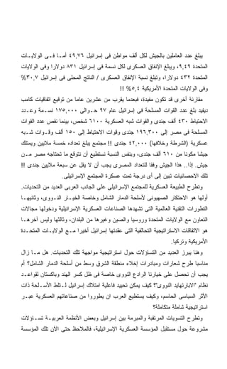 ‫ﻴﺒﻠﻎ ﻋﺩﺩ ﺍﻟﻌﺎﻤﻠﻴﻥ ﺒﺎﻟﺠﻴﺵ ﻟﻜل ﺃﻟﻑ ﻤﻭﺍﻁﻥ ﻓﻰ ﺇﺴﺭﺍﺌﻴل ٦٧,٩٤ ﺃﻤـﺎ ﻓـﻰ ﺍﻟﻭﻻﻴـﺎﺕ‬
‫ﺍﻟﻤﺘﺤﺩﺓ ٩٤,٩، ﻭﻴﺒﻠﻎ ﺍﻹﻨﻔﺎﻕ ﺍﻟﻌﺴﻜﺭﻯ ﻟﻜل ﻨﺴﻤﺔ ﻓﻰ ﺇﺴﺭﺍﺌﻴل ١٣٨ ﺩﻭﻻﺭﺍ ﻭﻓﻰ ﺍﻟﻭﻻﻴﺎﺕ‬
            ‫ﹰ‬
‫ﺍﻟﻤﺘﺤﺩﺓ ٢٣٤ ﺩﻭﻻﺭﺍ، ﻭﺘﺒﻠﻎ ﻨﺴﺒﺔ ﺍﻹﻨﻔﺎﻕ ﺍﻟﻌﺴﻜﺭﻯ / ﺍﻟﻨﺎﺘﺞ ﺍﻟﻤﺤﻠﻰ ﻓﻰ ﺇﺴﺭﺍﺌﻴل ٧,٠٣%‬
                                                            ‫ﹰ‬
                                          ‫ﻭﻓﻰ ﺍﻟﻭﻻﻴﺎﺕ ﺍﻟﻤﺘﺤﺩﺓ ﺍﻷﻤﺭﻴﻜﻴﺔ ٤,٥% !!‬
‫ﻤﻘﺎﺭﻨﺔ ﺃﺨﺭﻯ ﻗﺩ ﺘﻜﻭﻥ ﻤﻔﻴﺩﺓ، ﻓﺒﻌﺩﻤﺎ ﻴﻘﺭﺏ ﻤﻥ ﻋﺸﺭﻴﻥ ﻋﺎﻤﺎ ﻤﻥ ﺘﻭﻗﻴﻊ ﺍﺘﻔﺎﻗﻴﺎﺕ ﻜﺎﻤﺏ‬
                       ‫ﹰ‬
‫ﺩﻴﻔﻴﺩ ﺒﻠﻎ ﻋﺩﺩ ﺍﻟﻘﻭﺍﺕ ﺍﻟﻤﺴﻠﺤﺔ ﻓﻰ ﺇﺴﺭﺍﺌﻴل ﻋﺎﻡ ٧٩ ﺤـﻭﺍﻟﻰ ٠٠٠,٥٧١ ﻨﺴـﻤﺔ ﻭﻋـﺩﺩ‬
‫ﺍﻻﺤﺘﻴﺎﻁ ٠٣٤ ﺃﻟﻑ ﺠﻨﺩﻯ ﻭﺍﻟﻘﻭﺍﺕ ﺸﺒﻪ ﺍﻟﻌﺴﻜﺭﻴﺔ ٠٠١٦ ﺸﺨﺹ، ﺒﻴﻨﻤﺎ ﻨﻘﺹ ﻋﺩﺩ ﺍﻟﻘﻭﺍﺕ‬
‫ﺍﻟﻤﺴﻠﺤﺔ ﻓﻰ ﻤﺼﺭ ﺇﻟﻰ ٠٠٣,٦٩١ ﺠﻨﺩﻯ ﻭﻗﻭﺍﺕ ﺍﻻﺤﺘﻴﺎﻁ ﺇﻟﻰ ٠٥١ ﺃﻟﻑ ﻭﻗـﻭﺍﺕ ﺸـﺒﻪ‬
‫ﻋﺴﻜﺭﻴﺔ )ﺍﻟﺸﺭﻁﺔ ﻭﺨﻼﻓﻬﺎ( ٠٠٠,٢٤ ﺠﻨﺩﻯ !! ﻤﺠﺘﻤﻊ ﻴﺒﻠﻎ ﺘﻌﺩﺍﺩﻩ ﺨﻤﺴﺔ ﻤﻼﻴﻴﻥ ﻭﻴﻤﺘﻠﻙ‬
‫ﺠﻴﺸﺎ ﻤﻜﻭﻨﺎ ﻤﻥ ٠١٦ ﺃﻟﻑ ﺠﻨﺩﻯ، ﻭﺒﻨﻔﺱ ﺍﻟﻨﺴﺒﺔ ﻨﺴﺘﻁﻴﻊ ﺃﻥ ﻨﺘﻭﻗﻊ ﻤﺎ ﺘﺤﺘﺎﺠﻪ ﻤﺼﺭ ﻤـﻥ‬
                                                                ‫ﹰ‬     ‫ﹰ‬
‫ﺠﻴﺵ. ﺇﺫﺍ.. ﻫﺫﺍ ﺍﻟﺠﻴﺵ ﻭﻓﻘﺎ ﻟﻠﺘﻌﺩﺍﺩ ﺍﻟﻤﺼﺭﻯ ﻴﺠﺏ ﺃﻥ ﻻ ﻴﻘل ﻋﻥ ﺴﺒﻌﺔ ﻤﻼﻴﻴﻥ ﺠﻨﺩﻯ !!‬
                                                  ‫ﹰ‬                ‫ﹰ‬
                 ‫ﺘﻠﻙ ﺍﻻﺤﺼﺎﺌﻴﺎﺕ ﺘﺒﻴﻥ ﺇﻟﻰ ﺃﻯ ﺩﺭﺠﺔ ﺘﻤﺕ ﻋﺴﻜﺭﺓ ﺍﻟﻤﺠﺘﻤﻊ ﺍﻹﺴﺭﺍﺌﻴﻠﻰ.‬
‫ﻭﺘﻁﺭﺡ ﺍﻟﻁﺒﻴﻌﺔ ﺍﻟﻌﺴﻜﺭﻴﺔ ﻟﻠﻤﺠﺘﻤﻊ ﺍﻹﺴﺭﺍﺌﻴﻠﻰ ﻋﻠﻰ ﺍﻟﺠﺎﻨﺏ ﺍﻟﻌﺭﺒﻰ ﺍﻟﻌﺩﻴﺩ ﻤﻥ ﺍﻟﺘﺤﺩﻴﺎﺕ.‬
‫ﺃﻭﻟﻬﺎ ﻫﻭ ﺍﻻﺤﺘﻜﺎﺭ ﺍﻟﺼﻬﻴﻭﻨﻰ ﻷﺴﻠﺤﺔ ﺍﻟﺩﻤﺎﺭ ﺍﻟﺸﺎﻤل ﻭﺨﺎﺼﺔ ﺍﻟﺨﻴـﺎﺭ ﺍﻟﻨـﻭﻭﻯ، ﻭﺜﺎﻨﻴﻬـﺎ‬
‫ﺍﻟﺘﻁﻭﺭﺍﺕ ﺍﻟﺘﻘﻨﻴﺔ ﺍﻟﻌﺎﻟﻤﻴﺔ ﺍﻟﺘﻰ ﺘﺸﻬﺩﻫﺎ ﺍﻟﺼﻨﺎﻋﺎﺕ ﺍﻟﻌﺴﻜﺭﻴﺔ ﺍﻹﺴﺭﺍﺌﻴﻠﻴﺔ ﻭﺩﺨﻭﻟﻬﺎ ﻤﺠﺎﻻﺕ‬
‫ﺍﻟﺘﻌﺎﻭﻥ ﻤﻊ ﺍﻟﻭﻻﻴﺎﺕ ﺍﻟﻤﺘﺤﺩﺓ ﻭﺭﻭﺴﻴﺎ ﻭﺍﻟﺼﻴﻥ ﻭﻏﻴﺭﻫﺎ ﻤﻥ ﺍﻟﺒﻠﺩﺍﻥ، ﻭﺜﺎﻟﺜﻬﺎ ﻭﻟﻴﺱ ﺁﺨﺭﻫـﺎ‬
‫ﻫﻭ ﺍﻻﺘﻔﺎﻗﺎﺕ ﺍﻻﺴﺘﺭﺍﺘﻴﺠﻴﺔ ﺍﻟﺘﺤﺎﻟﻔﻴﺔ ﺍﻟﺘﻰ ﻋﻘﺩﺘﻬﺎ ﺇﺴﺭﺍﺌﻴل ﺃﺨﻴﺭﺍ ﻤـﻊ ﺍﻟﻭﻻﻴـﺎﺕ ﺍﻟﻤﺘﺤـﺩﺓ‬
                      ‫ﹰ‬
                                                                 ‫ﺍﻷﻤﺭﻴﻜﻴﺔ ﻭﺘﺭﻜﻴﺎ.‬
‫ﻭﻫﻨﺎ ﻴﺒﺭﺯ ﺍﻟﻌﺩﻴﺩ ﻤﻥ ﺍﻟﺘﺴﺎﺅﻻﺕ ﺤﻭل ﺍﺴﺘﺭﺍﺘﻴﺠﻴﺔ ﻤﻭﺍﺠﻬﺔ ﺘﻠﻙ ﺍﻟﺘﺤﺩﻴﺎﺕ. ﻫل ﻤـﺎ ﺯﺍل‬
‫ﻤﻨﺎﺴﺒﺎ ﻁﺭﺡ ﺸﻌﺎﺭﺍﺕ ﻭﻤﺒﺎﺩﺭﺍﺕ ﺇﺨﻼﺀ ﻤﻨﻁﻘﺔ ﺍﻟﺸﺭﻕ ﻭﺴﻁ ﻤﻥ ﺃﺴﻠﺤﺔ ﺍﻟﺩﻤﺎﺭ ﺍﻟﺸﺎﻤل؟ ﺃﻡ‬
                                                                    ‫ﹰ‬
‫ﻴﺠﺏ ﺃﻥ ﻨﺤﺼل ﻋﻠﻰ ﺨﻴﺎﺭﻨﺎ ﺍﻟﺭﺍﺩﻉ ﺍﻟﻨﻭﻭﻯ ﺨﺎﺼﺔ ﻓﻰ ﻅل ﻜﺴﺭ ﺍﻟﻬﻨﺩ ﻭﺒﺎﻜﺴﺘﺎﻥ ﻟﻘﻭﺍﻋـﺩ‬
‫ﻨﻅﺎﻡ "ﺍﻻﺒﺎﺭﺘﻬﺎﻴﺩ ﺍﻟﻨﻭﻭﻯ"؟ ﻜﻴﻑ ﻴﻤﻜﻥ ﺘﺤﻴﻴﺩ ﻓﺎﻋﻠﻴﺔ ﺍﻤﺘﻼﻙ ﺇﺴﺭﺍﺌﻴل ﻟـﺘﻠﻁ ﺍﻷﺴـﻠﺤﺔ ﺫﺍﺕ‬
‫ﺍﻷﺜﺭ ﺍﻟﺴﻴﺎﺴﻰ ﺍﻟﺤﺎﺴﻡ، ﻭﻜﻴﻑ ﻴﺴﺘﻁﻴﻊ ﺍﻟﻌﺭﺏ ﺍﻥ ﻴﻁﻭﺭﻭﺍ ﻤﻥ ﺼﻨﺎﻋﺎﺘﻬﻡ ﺍﻟﻌﺴﻜﺭﻴﺔ ﻋﺒـﺭ‬
                                                         ‫ﺍﺴﺘﺭﺍﺘﻴﺠﻴﺔ ﺸﺎﻤﻠﺔ ﻤﺘﻜﺎﻤﻠﺔ؟‬
‫ﻭﺘﻁﺭﺡ ﺍﻟﺘﺴﻭﻴﺎﺕ ﺍﻟﻤﺭﺘﻘﺒﺔ ﻭﺍﻟﻤﺒﺭﻤﺔ ﺒﻴﻥ ﺇﺴﺭﺍﺌﻴل ﻭﺒﻌﺽ ﺍﻷﻨﻅﻤﺔ ﺍﻟﻌﺭﺒﻴـﺔ ﺘﺴـﺎﺅﻻﺕ‬
‫ﻤﺸﺭﻭﻋﺔ ﺤﻭل ﻤﺴﺘﻘﺒل ﺍﻟﻤﺅﺴﺴﺔ ﺍﻟﻌﺴﻜﺭﻴﺔ ﺍﻹﺴﺭﺍﺌﻴﻠﻴﺔ، ﻓﺎﻟﻤﻼﺤﻅ ﺤﺘﻰ ﺍﻵﻥ ﺘﻠﻙ ﺍﻟﻤﺅﺴﺴﺔ‬
 