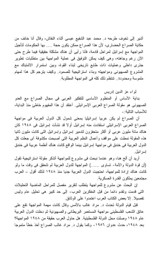 ‫ﺃﺸﻴﺭ ﺇﻟﻰ ﺘﺨﻭﻑ ﻁﺭﺤﻪ ﺩ. ﻤﺤﻤﺩ ﻋﺒﺩ ﺍﻟﺸﻔﻴﻊ ﻋﻴﺴﻰ ﺃﺜﻨﺎﺀ ﺍﻟﻨﻘﺎﺵ، ﻭﻗﺎل ﺃﻨﺎ ﺨﺎﺌﻑ ﻤﻥ‬
‫ﺤﻜﺎﻴﺔ ﺍﻟﺼﺭﺍﻉ ﺍﻟﺤﻀﺎﺭﻯ، ﻷﻥ ﻫﺫﺍ ﺍﻟﺼﺭﺍﻉ ﻤﻤﻜﻥ ﻴﻜﻭﻥ ﺤﺠﺔ .... ﺒﻬﺎ ﺍﻟﺤﻜﻭﻤﺎﺕ ﻟﺘﺄﺠﻴل‬
‫ﺍﻟﻤﻭﺍﺠﻬﺔ ﻤﻊ ﺇﺴﺭﺍﺌﻴل ﻟﻤﺭﺍﺤل ﻗﺎﺩﻤﺔ، ﻓﺄﻨﺎ ﺭﺃﻴﻰ ﺃﻥ ﻫﻨﺎﻙ ﻤﺸﻜﻠﺔ ﺤﻘﻴﻘﻴﺔ ﻓﻴﻤﺎ ﻁﺭﺡ ﺤﺘﻰ‬
‫ﺍﻵﻥ ﺭﻏﻡ ﻭﺠﺎﻫﺘﻪ، ﻭﻫﻰ ﻜﻴﻑ ﻴﻤﻜﻥ ﺍﻟﺘﻭﻓﻴﻕ ﻓﻰ ﻋﻤﻠﻴﺔ ﺍﻟﻤﻭﺍﺠﻬﺔ ﺒﻴﻥ ﻤﺘﻁﻠﺒﺎﺕ ﺘﻁﻭﻴﺭ‬
‫ﺠﺫﺭﻯ ﺩﺍﺨﻠﻰ ﻭﻋﻤﻠﻴﺎﺕ ﺫﺍﺕ ﻁﺎﺒﻊ ﺘﺎﺭﻴﺨﻰ ﻟﺒﻨﺎﺀ ﺍﻟﻘﻭﺓ، ﻭﺒﻴﻥ ﺍﺴﺘﻤﺭﺍﺭ ﺍﻻﺸﺘﺒﺎﻙ ﻤﻊ‬
‫ﺍﻟﻤﺸﺭﻭﻉ ﺍﻟﺼﻬﻴﻭﻨﻰ ﻭﻤﻭﺍﺠﻬﺘﻪ ﻭﺒﻨﺎﺀ ﺍﺴﺘﺭﺍﺘﻴﺠﻴﺔ ﻟﻠﺼﻤﻭﺩ. ﻭﻜﻴﻑ ﻴﺘﺭﺠﻡ ﻜل ﻫﺫﺍ ﻟﻤﻬﺎﻡ‬
                            ‫ﻤﻠﻤﻭﺴﺔ ﻭﻤﺤﺩﻭﺩﺓ.. ﺘﻨﺘﻅﻡ ﺫﻟﻙ ﻜﻠﻪ ﻓﻰ ﺍﻟﻤﻭﺍﺠﻬﺔ ﺍﻟﻤﻁﻠﻭﺒﺔ.‬

                                                           ‫ﻟﻭﺍﺀ ﻋﺯ ﺍﻟﺩﻴﻥ ﺇﺩﺭﻴﺱ‬
‫ﺒﺩﺍﻴﺔ ﺍﻷﺴﺎﺱ ﺃﻭ ﺍﻟﻤﻨﻅﻭﻡ ﺍﻷﺴﺎﺴﻰ ﻟﻠﺘﻔﻜﻴﺭ ﺍﻟﻌﺭﺒﻰ ﻓﻰ ﻤﺠﺎل ﺍﻟﺼﺭﺍﻉ ﻤﻊ ﺍﻟﻌﺩﻭ‬
‫ﺍﻟﺼﻬﻴﻭﻨﻰ ﻫﻭ ﻤﻘﻭﻟﺔ ﺍﻟﺼﺭﺍﻉ ﺍﻟﻌﺭﺒﻰ ﺍﻹﺴﺭﺍﺌﻴﻠﻰ. ﺃﻋﺘﻘﺩ ﺃﻥ ﻫﺫﺍ ﺍﻟﻤﻔﻬﻭﻡ ﺨﺎﻁﺊ ﻤﻨﺫ ﺍﻟﺒﺩﺍﻴﺔ،‬
                                                                       ‫ﻟﻸﺴﺒﺎﺏ ﺍﻟﺘﺎﻟﻴﺔ:-‬
‫ﺃﻥ ﺍﻟﺼﺭﺍﻉ ﻟﻡ ﻴﻜﻥ ﻋﺭﺒﻴﺎ ﺇﺴﺭﺍﺌﻴﻠﻴﺎ ﺒﻤﻌﻨﻰ ﺸﻤﻭل ﻜل ﺍﻟﺩﻭل ﺍﻟﻌﺭﺒﻴﺔ ﻓﻰ ﻤﻭﺍﺠﻬﺔ‬
                                               ‫ﹰ‬        ‫ﹰ‬
‫ﺍﻟﺼﺭﺍﻉ ﺍﻟﻌﺭﺒﻰ ﺍﻹﺴﺭﺍﺌﻴﻠﻰ ﺍﺴﺘﻔﺎﺩﺕ ﻤﻨﻪ ﺇﺴﺭﺍﺌﻴل ﺃﻭﻻ ﻗﺩ ﻨﺸﺄﺕ ﺇﺴﺭﺍﺌﻴل ﻓﻰ ٨٤٩١ ﻜﺎﻥ‬
                                   ‫ﹰ‬
‫ﻫﻨﺎﻙ ﻤﺎﺌﺔ ﻤﻠﻴﻭﻥ ﻋﺭﺒﻰ ﺃﻭ ﺃﻜﺜﺭ ﻤﺘﺤﻔﺯﻭﻥ ﻟﺘﺩﻤﻴﺭ ﺇﺴﺭﺍﺌﻴل ﻭﺇﺴﺭﺍﺌﻴل ﺍﻟﺘﻰ ﻜﺎﻨﺕ ﻤﻠﻴﻭﻥ ﺜﺎﻨﻴﺎ‬
‫ﻫﺫﻩ ﺍﻟﻤﻘﻭﻟﺔ ﻨﻤﻁﺕ ﻋﻠﻰ ﻤﻭﺍﻗﻑ ﻭﺃﻋﻤﺎل ﺍﻟﻨﻅﻡ ﺍﻟﻌﺭﺒﻴﺔ ﺍﻟﺘﻰ ﺃﺼﺒﺤﺕ ﻤﻜﺸﻭﻓﺔ ﺃﻯ ﺠﻌﻠﺕ ﻜل‬
‫ﺍﻟﺩﻭل ﺍﻟﻌﺭﺒﻴﺔ ﻓﻰ ﺨﻨﺩﻕ ﻓﻰ ﻤﻭﺍﺠﻬﺔ ﺇﺴﺭﺍﺌﻴل ﺒﻴﻨﻤﺎ ﺍﻟﻭﺍﻗﻊ ﻜﺎﻨﺕ ﻫﻨﺎﻙ ﺃﻨﻅﻤﺔ ﻋﺭﺒﻴﺔ ﻓﻰ ﺨﻨﺩﻕ‬
                                                                                ‫ﺇﺴﺭﺍﺌﻴل.‬
‫ﺃﺭﻴﺩ ﺃﻥ ﺃﻟﺢ ﻫﻨﺎ، ﻭﻫﻭ ﻋﻨﺩﻤﺎ ﻨﺒﺤﺙ ﻓﻰ ﻤﺸﺭﻭﻉ ﻟﻠﻤﻭﺍﺠﻬﺔ ﺃﺘﺫﻜﺭ ﻤﻘﻭﻟﺔ ﺍﺴﺘﺭﺍﺘﻴﺠﻴﺔ ﺘﻘﻭل‬
‫)ﺃﻥ ﻗﻭﺓ ﺍﻟﺩﻭﻟﺔ ﻭﺍﻷﻤﺔ- ﺘﺴﺎﻭﻯ ......( ﺍﻟﻤﻭﺍﺠﻬﺔ ﻟﻠﺩﻭل ﺍﻟﻌﺭﺒﻴﺔ ﻟﻡ ﺘﺘﺤﻘﻕ ﻓﻰ ﻭﻗﺕ ﻤﺎ ﻭﻟﻭ‬
‫ﻜﺎﻨﺕ ﻫﻨﺎﻙ ﺇﺭﺍﺩﺓ ﻟﻠﻤﻭﺍﺠﻬﺔ، ﺍﺤﺘﺠﺒﺕ ﺍﻟﺩﻭل ﺍﻟﻌﺭﺒﻴﺔ ﺠﺩﻴﺎ ﻤﻨﺫ ٨٤٩١ ﻟﺫﻟﻙ ﺃﻗﻭل – ﺍﻟﻌﺭﺏ‬
                                ‫ﹰ‬
                                                       ‫ﻤﺠﺘﻤﻌﻴﻥ ﻴﻤﻠﻜﻭﻥ ﺍﻟﻘﺩﺭﺓ ﺍﻟﻌﺴﻜﺭﻴﺔ.‬
‫ﺇﻥ ﺍﻟﺒﺤﺙ ﻋﻥ ﻤﺸﺭﻭﻉ ﻟﻠﻤﻭﺍﺠﻬﺔ ﻴﺘﻁﻠﺏ ﻟﺘﻘﺭﻴﺭ ﻤﻔﺼل ﻟﻠﻤﺭﺍﺤل ﺍﻟﻤﺎﻀﻴﺔ ﺍﻟﺘﺤﻠﻴﻼﺕ‬
‫ﺍﻟﺘﻰ ﻗﺩﻤﺕ ﻭﺘﻘﺩﻡ ﺩﺍﺌﻤﺎ ﻤﻥ ﻗﺒل ﺍﻟﻤﻔﻜﺭﻴﻥ ﺍﻟﻌﺭﺏ- ﺇﻟﻰ ﺤﺩ ﻜﺒﻴﺭ ﻫﻰ ﺘﺤﻠﻴل ﻋﺎﻡ ﻭﻟﻴﺱ‬
                                                               ‫ﹰ‬
                                  ‫ﺘﻔﺼﻴﻼ. ﺇﻻ ﺒﻌﺽ ﺍﻟﻜﺘﺎﺏ ﺍﻟﻌﺭﺏ ﺍﻋﺘﻤﺩﻭﺍ ﻋﻠﻰ ﺍﻟﻭﺜﺎﺌﻕ.‬
                                                                                ‫ﹰ‬
‫ﻗﺒل ﻗﻴﺎﻡ ﺍﻟﺩﻭﻟﺔ ﺘﺤﺩﺙ ﺩ. ﻤﺭﺍﺩ ﻏﺎﻟﺏ ﺒﺎﻷﻤﺱ ﻭﻗﺎل ﻜﺎﻨﺕ ﻤﻬﻤﺔ ﺍﻟﻤﻭﺍﺠﻬﺔ ﺘﻘﻊ ﻋﻠﻰ‬
‫ﻋﺎﺘﻕ ﺍﻟﺸﻌﺏ ﺍﻟﻔﻠﺴﻁﻴﻨﻰ ﻤﻭﺍﺠﻬﺔ ﺍﻟﻤﺴﺘﻌﻤﺭ ﺍﻟﺒﺭﻴﻁﺎﻨﻰ ﻭﺍﻟﺼﻬﻴﻭﻨﻴﺔ ﺜﻡ ﺩﺨﻠﺕ ﺍﻟﺩﻭل ﺍﻟﻌﺭﺒﻴﺔ‬
‫ﻋﺎﻡ ٨٤٩١ ﻭﺼﻠﺕ ﻤﺤل ﺍﻟﺩﻭﻟﺔ ﺍﻟﻔﻠﺴﻁﻴﻨﻴﺔ. ﻫل ﺤﺎﻭل ﺍﻟﻌﺭﺏ ﺤﻘﻴﻘﺔ ﻤﻥ ٨٤٩١ ﺍﻟﻤﻭﺍﺠﻬﺔ؟‬
‫ﺒﻌﺩ ٨٤٩١، ﺤﺩﺙ ﻋﺩﻭﺍﻥ ٦٥٩١- ﻭﻜﻤﺎ ﻴﻘﻭل ﺩ. ﻤﺭﺍﺩ ﻏﺎﻟﺏ ﺍﻟﺼﺭﺍﻉ ﺃﺨﺫ ﺨﻁﺄ ﻤﺘﻤﻭﺠﺎ‬
‫ﹰ‬
 