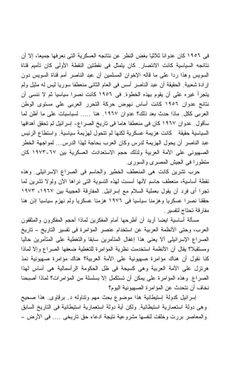 ‫ﻓﻰ ٦٥٩١ ﻜﺎﻥ ﻋﺩﻭﺍﻨﺎ ﺜﻼﺜﻴﺎ ﺒﻐﺽ ﺍﻟﻨﻅﺭ ﻋﻥ ﻨﺘﺎﺌﺠﻪ ﺍﻟﻌﺴﻜﺭﻴﺔ ﺍﻟﺘﻰ ﻨﻌﺭﻓﻬﺎ ﺠﻤﻴﻌﹰ، ﺇﻻ ﺃﻥ‬
        ‫ﺎ‬                                                 ‫ﹰ‬    ‫ﹰ‬
‫ﻨﺘﺎﺌﺠﻪ ﺍﻟﺴﻴﺎﺴﻴﺔ ﻜﺎﻨﺕ ﺍﻻﻨﺘﺼﺎﺭ. ﻜﺎﻥ ﻴﺘﻤﺜل ﻓﻰ ﻨﻘﻁﺘﻴﻥ ﺍﻟﻨﻘﻁﺔ ﺍﻷﻭﻟﻰ ﻜﺎﻥ ﺘﺄﻤﻴﻡ ﻗﻨﺎﺓ‬
‫ﺍﻟﺴﻭﻴﺱ ﻭﻫﺫﺍ ﺭﺩﺍ ﻋﻠﻰ ﻤﺎ ﻗﺎﻟﻪ ﺍﻹﺨﻭﺍﻥ ﺍﻟﻤﺴﻠﻤﻴﻥ ﺃﻥ ﻋﺒﺩ ﺍﻟﻨﺎﺼﺭ ﺃﻤﻡ ﻗﻨﺎﺓ ﺍﻟﺴﻭﻴﺱ ﺩﻭﻥ‬
                                                                    ‫ﹰ‬
‫ﺇﺭﺍﺩﺓ ﺸﻌﺒﻴﺔ. ﺍﻟﺤﻘﻴﻘﺔ ﺃﻥ ﻋﺒﺩ ﺍﻟﻨﺎﺼﺭ ﺃﺴﺱ ﻓﻰ ﺍﻟﻌﺎﻡ ﺍﻟﺜﺎﻨﻰ ﻤﻨﻌﻁﻔﺎ ﺴﻭﺭﻴﺎ ﻟﻴﺱ ﻟﻪ ﻤﺜﻴل ﻭﻟﻡ‬
                         ‫ﹰ‬
‫ﻴﺘﺠﺭﺃ ﻏﻴﺭﻩ ﻋﻠﻰ ﺃﻥ ﻴﻘﻭﻡ ﺒﻬﺫﻩ ﺍﻟﺨﻁﻭﺓ. ﻓﻰ ٦٥٩١ ﻜﺎﻨﺕ ﻨﺼﺭﺍ ﺴﻴﺎﺴﻴﺎ ﺜﻡ ﻻ ﻨﻨﺴﻰ ﺃﻥ‬
                ‫ﹰ‬      ‫ﹰ‬
‫ﻨﺘﺎﺌﺞ ﻋﺩﻭﺍﻥ ٦٥٩١ ﻜﺎﻨﺕ ﺃﺴﺎﺱ ﻨﻬﻭﺽ ﺤﺭﻜﺔ ﺍﻟﺘﺤﺭﺭ ﺍﻟﻌﺭﺒﻰ ﻋﻠﻰ ﻤﺴﺘﻭﻯ ﺍﻟﻭﻁﻥ‬
‫ﺍﻟﻌﺭﺒﻰ ﻜﻜل. ﻤﺎﺫﺍ ﺤﺩﺙ ﺒﻌﺩ ﺫﻟﻙ؟ ﻋﺩﻭﺍﻥ ٧٦٩١. ﻫﻨﺎ ..... ﻟﺴﻴﺎﺴﻴﺎﺕ ﻋﻠﻰ ﻤﺎ ﺃﻅﻥ ﻟﻤﺎ‬
‫ﺴﺄﻗﻭل. ﻋﺩﻭﺍﻥ ٧٦٩١ ﻜﺎﻥ ﻓﻰ ﻤﻨﻌﻁﻔﺎ ﻫﺎﻤﺎ ﻓﻰ ﺘﺎﺭﻴﺦ ﺍﻟﺼﺭﺍﻉ- ﺇﺴﺭﺍﺌﻴل ﻟﻡ ﺘﺤﻘﻕ ﺃﻫﺩﺍﻓﻬﺎ‬
                                           ‫ﹰ ﹰ‬
‫ﺍﻟﺴﻴﺎﺴﻴﺔ ﺤﻘﻴﻘﺔ ﻜﺎﻨﺕ ﻫﺯﻴﻤﺔ ﻋﺴﻜﺭﻴﺔ ﻟﻜﻨﻬﺎ ﻟﻡ ﺘﺘﺤﻭل ﻟﻬﺯﻴﻤﺔ ﺴﻴﺎﺴﻴﺔ. ﻭﺍﺴﺘﻁﺎﻉ ﺍﻟﺭﺌﻴﺱ‬
‫ﻋﺒﺩ ﺍﻟﻨﺎﺼﺭ ﺃﻥ ﻴﺤﻭل ﺍﻟﻬﺯﻴﻤﺔ ﻟﺩﺭﺱ ﻭﻜﺎﻥ ﺍﻟﻌﺭﺏ ﺒﺤﺎﺠﺔ ﻟﻬﺫﺍ ﺍﻟﺩﺭﺱ... ﻟﻤﻭﺍﺠﻬﺔ ﺍﻟﺨﻁﺭ‬
‫ﺍﻟﺼﻬﻴﻭﻨﻰ ﻋﻠﻰ ﺍﻷﻤﺔ ﺍﻟﻌﺭﺒﻴﺔ ﻭﻟﺫﻟﻙ ﺤﺠﻡ ﺍﻻﺴﺘﻌﺩﺍﺩﺕ ﺍﻟﻌﺴﻜﺭﻴﺔ ﺒﻴﻥ ٧٦-٣٧٩١ ﻜﺎﻥ‬
                                                ‫ﻤﺘﻁﻭﺭﺍ ﻓﻰ ﺍﻟﺠﻴﺵ ﺍﻟﻤﺼﺭﻯ ﻭﺍﻟﺴﻭﺭﻯ.‬
                                                                              ‫ﹰ‬
‫ﺤﺭﺏ ﺘﺸﺭﻴﻥ ﻜﺎﻨﺕ ﻫﻰ ﺍﻟﻤﻨﻌﻁﻑ ﺍﻟﺨﻁﻴﺭ ﻭﺍﻟﺤﺎﺴﻡ ﻓﻰ ﺍﻟﺼﺭﺍﻉ ﺍﻹﺴﺭﺍﺌﻴﻠﻰ. ﻭﻫﺫﻩ‬
‫ﻨﻘﻁﺔ ﺃﺴﺎﺴﻴﺔ، ﻤﻨﻌﻁﻑ ﺤﺎﺴﻡ ﻷﻨﻬﺎ ﺃﺴﺴﺕ ﻟﻬﺫﻩ ﺍﻟﺘﺴﻭﻴﺔ ﺍﻟﺘﻰ ﻨﺭﺍﻫﺎ ﺍﻵﻥ ﻭﻟﻭﻻ ﺘﺸﺭﻴﻥ ﻟﻤﺎ‬
‫ﺘﺠﺭﺍ ﺃﻯ ﻓﺭﺩ ﺃﻥ ﻴﻘﻭل ﺒﻌﻤﻠﻴﺔ ﺍﻟﺴﻼﻡ ﻤﻊ ﺇﺴﺭﺍﺌﻴل. ﺍﻟﻤﻔﺎﺭﻗﺔ ﺍﻟﻌﺠﻴﺒﺔ ﺒﻴﻥ ٧٦٩١، ٣٧٩١‬
‫ﺤﻘﻘﻨﺎ ﻨﺼﺭﺍ ﻋﺴﻜﺭﻴﺎ ﻭﻫﺯﻤﻨﺎ ﺴﻴﺎﺴﻴﺎ ﻓﻰ ٦٧٩١ ﻫﺯﻤﻨﺎ ﻋﺴﻜﺭﻴﺎ ﻭﻟﻡ ﻨﻬﺯﻡ ﺴﻴﺎﺴﻴﺎ ﺇﺫﻥ ﻫﻨﺎ‬
                           ‫ﹰ‬                       ‫ﹰ‬              ‫ﹰ‬       ‫ﹰ‬
                                                                 ‫ﻤﻔﺎﺭﻗﺔ ﺘﺤﺘﺎﺝ ﻟﺘﻔﺴﻴﺭ.‬
‫ﻤﺴﺄﻟﺔ ﺃﺴﺎﺴﻴﺔ ﺍﻴﻀﺎ ﺃﺭﻴﺩ ﺃﻥ ﺃﻁﺭﺤﻬﺎ ﺃﻤﺎﻡ ﺍﻟﻤﻔﻜﺭﻴﻥ ﻟﻤﺎﺫﺍ ﺃﺤﺠﻡ ﺍﻟﻤﻔﻜﺭﻭﻥ ﻭﺍﻟﻤﺜﻘﻔﻭﻥ‬
                                                             ‫ﹰ‬
‫ﺍﻟﻌﺭﺏ، ﻭﺤﺘﻰ ﺍﻷﻨﻅﻤﺔ ﺍﻟﻌﺭﺒﻴﺔ ﻋﻥ ﺍﺴﺘﺨﺩﺍﻡ ﻋﻨﺼﺭ ﺍﻟﻤﺅﺍﻤﺭﺓ ﻓﻰ ﺘﻔﺴﻴﺭ ﺍﻟﺘﺎﺭﻴﺦ – ﺘﺎﺭﻴﺦ‬
‫ﺍﻟﺼﺭﺍﻉ ﺍﻹﺴﺭﺍﺌﻴﻠﻰ ﺃﻻ ﻴﻌﻨﻰ ﻫﺫﺍ ﺇﻏﻔﺎل ﺍﻟﻤﺘﺂﻤﺭﻴﻥ ﺴﺎﺒﻘﺎ ﻭﺍﻟﺘﻐﻁﻴﺔ ﻋﻠﻰ ﺍﻟﻤﺘﺂﻤﺭﻴﻥ ﺤﺎﻟﻴﺎ‬
                              ‫ﹰ‬
‫ﻭﻤﺴﺘﻘﺒ ﹰ؟ ﻴﻘﺎل ﺃﻥ ﺍﻷﻨﻅﻤﺔ ﺍﺴﺘﺨﺩﻤﺕ ﻨﻅﺭﻴﺔ ﺍﻟﻤﺅﺍﻤﺭﺓ ﻟﻠﺘﻐﻁﻴﺔ ﻀﻌﻔﻬﺎ ﺍﻟﺼﺭﺍﻉ ﻭﺇﻻ ﻟﻤﺎﺫﺍ‬
                                                                             ‫ﻼ‬
‫ﻜﻨﺎ ﻨﻘﻭل ﺃﻥ ﻫﻨﺎﻙ ﻤﺅﺍﻤﺭﺓ ﺼﻬﻴﻭﻨﻴﺔ ﻋﻠﻰ ﺍﻷﻤﺔ ﺍﻟﻌﺭﺒﻴﺔ؟ ﻫﻨﺎﻙ ﻤﺅﺍﻤﺭﺓ ﺼﻬﻴﻭﻨﻴﺔ ﻨﻤﺫ‬
‫ﻫﺭﺘﺯل ﻋﻠﻰ ﺍﻷﻤﺔ ﺍﻟﻌﺭﺒﻴﺔ ﻭﻫﻰ ﻜﺴﻴﺤﺔ ﻓﻰ ﻅل ﺍﻟﺤﻜﻭﻤﺔ ﺍﻟﺭﺃﺴﻤﺎﻟﻴﺔ ﻫﻰ ﺃﺴﺎﺱ ﻟﻬﺫﺍ‬
‫ﺍﻟﺼﺭﺍﻉ. ﻭﻫﺫﻩ ﺍﻟﻤﺅﺍﻤﺭﺓ ﻋﻠﻰ ﻴﻤﻜﻥ ﺃﻥ ﺘﺴﺘﻜﻤل ﺇﻻ ﺒﺴﻠﺴﻠﺔ ﻤﻥ ﺍﻟﻤﺅﺍﻤﺭﺍﺕ؟ ﻟﻤﺎﺫﺍ ﺃﺼﺒﺤﻨﺎ‬
                                       ‫ﻨﺨﺎﻑ ﺃﻥ ﻨﺘﺤﺩﺙ ﻋﻥ ﺍﻟﻤﺅﺍﻤﺭﺓ ﺍﻟﺼﻬﻴﻭﻨﻴﺔ ﺍﻟﻴﻭﻡ؟‬
‫ﺇﺴﺭﺍﺌﻴل ﻜﺩﻭﻟﺔ ﺇﺴﺘﻴﻁﺎﻨﻴﺔ ﻫﺫﺍ ﻤﻭﻀﻭﻉ ﺒﺤﺙ ﻤﻬﻡ ﻭﺘﻨﺎﻭﻟﻪ ﺩ. ﺒﺭﻗﺎﻭﻯ. ﻫﺫﺍ ﺼﺤﻴﺢ‬
‫ﻭﻫﻰ ﺩﻭﻟﺔ ﺍﺴﺘﻌﻤﺎﺭﻴﺔ ﺍﺴﺘﻴﻁﺎﻨﻴﺔ. ﻭﻟﻜﻥ ﺃﻴﺔ ﺩﻭﻟﺔ ﺍﺴﺘﻌﻤﺎﺭﻴﺔ ﺍﺴﺘﻴﻁﺎﻨﻴﺔ ﻓﻰ ﺍﻟﺘﺎﺭﻴﺦ ﺍﻟﺴﺎﺒﻕ‬
‫ﻭﺍﻟﻤﻌﺎﺼﺭ ﺒﺭﺭﺕ ﻭﺨﻠﻘﺕ ﻟﻨﻔﺴﻬﺎ ﻤﺸﺭﻭﻋﻴﺔ ﻨﺘﻴﺠﺔ ﺍﺩﻋﺎﺀ ﺤﻕ ﺘﺎﺭﻴﺨﻰ .... ﻓﻰ ﺍﻷﺭﺽ –‬
 