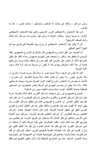 ‫ﺃﺭﺽ ﺇﺴﺭﺍﺌﻴل – ﻭﻟﺫﻟﻙ ﻫﻰ ﺠﺎﺀﺕ ﻻ ﻟﺘﺴﺘﻌﻤﺭ ﻭﺘﺴﺘﻭﻁﻥ – ﺠﺎﺀﺕ ﻟﺘﺤﺭﺭ – ﻫﺫﺍ ﻤﺎ‬
                                                                              ‫ﻴﻘﻭﻟﻭﻥ.‬
‫ﺇﺫﻥ ﻫﺫﺍ ﺍﻻﺴﺘﻌﻤﺎﺭ ﻭﺍﻻﺴﺘﻴﻁﺎﻨﻰ ﺍﻟﺘﺒﺭﻴﺭ ﺍﻟﺘﺎﺭﻴﺨﻰ ﻭﺍﻟﺩﻴﻥ ﻟﻬﺫﺍ ﺍﻻﺴﺘﻌﻤﺎﺭ ﺍﻻﺴﺘﻴﻁﺎﻨﻰ‬
‫ﺃﻋﺘﺭﻑ ﺒﻪ ﻋﺭﺒﻴﺎ ﻭﺩﻭﻟﻴﺎ. ﻭﻁﺎﻟﻤﺎ ﺍﻋﺘﺭﻓﻨﺎ ﺒﻪ ﻭﺒﺄﻯ ﺤﻕ ﺴﻨﺤﺭﻡ ﻤﻨﻪ ﺇﺴﺭﺍﺌﻴل ﺃﻤﺎﻡ ﺍﻟﻌﺎﻟﻡ‬
                                                             ‫ﹰ‬     ‫ﹰ‬
                                                             ‫ﻭﺃﻤﺎﻡ ﺍﻟﻤﻭﻗﻑ ﺍﻟﺘﺎﺭﻴﺨﻰ؟‬
‫ﺇﺫﻥ ﻻ ﻴﻤﻜﻥ ﻟﻬﺫﺍ ﺍﻻﺴﺘﻌﻤﺎﺭ ﺍﻻﺴﺘﻴﻁﺎﻨﻰ ﺃﻥ ﻴﺯﻭل ﺒﻬﺫﻩ ﺍﻟﻁﺭﻴﻘﺔ ﺍﻟﺘﻰ ﻓﺭﺽ ﺒﻬﺎ ﻫﺫﺍ‬
                                                               ‫ﺍﻟﺤﻕ.؟ ﺍﻟﺤﻕ ﺍﻟﻤﻁﻠﻕ.‬
‫ﺃﻤﺎ ﺍﻟﺤﺩﻴﺙ ﻋﻥ ﺁﻓﺎﻕ ﺍﻟﻤﺸﺭﻭﻉ ﺍﻟﺼﻬﻴﻭﻨﻰ ﻓﺄﻨﺎ ﻤﺘﺸﺎﺌﻡ ﺜﻡ ﺍﻟﻤﺸﺭﻭﻉ ﺍﻟﺼﻬﻴﻭﻨﻰ ﻫﺩﻓﻪ‬
‫ﺍﻟﺭﺌﻴﺴﻰ ﻟﻡ ﻴﺘﺤﻘﻕ ﺒﻌﺩ. ﻭﻜﺜﻴﺭ ﻤﺎ ﻭﻀﻌﺕ ﻨﻔﺱ ﻜﻴﻬﻭﺩﻯ ﺼﻬﻴﻭﻨﻰ ﻭﺒﺩﺃﺕ ﺃﻓﻜﺭ ﻫل ﻴﻜﻔﻰ‬
‫ﻹﺴﺭﺍﺌﻴل ﻟﻸﺒﺩ ﺃﻥ ﺘﻌﻴﺵ ﻋﻠﻰ ﻋﺸﺭﻴﻥ ﺃﻟﻑ ﻜﻴﻠﻭ ﻤﺘﺭ ﻭﺃﻥ ﺘﻤﺘﻠﻙ ﺴﻼﻤﺎ ﻨﻭﻭﻴﺎ ﻭﺃﻥ ﻴﺄﺘﻴﻬﺎ‬
            ‫ﹰ‬    ‫ﹰ‬
‫ﺨﻤﺴﺔ ﺃﻭ ﺴﺘﺔ ﺁﻻﻑ ﻤﺴﺘﻭﻁﻥ ﻴﻬﻭﺩﻯ ﻫﺫﺍ ﻻ ﻴﻜﻔﻰ. ﺇﻥ ﺸﺭﻭﻁ ﺇﺴﺭﺍﺌﻴل ﺃﻭﻻ ﺍﻟﻐﺎﺀ ﻭﺠﻭﺩ‬
              ‫ﹰ‬
                                                                       ‫ﺍﻷﻤﺔ ﺍﻟﻌﺭﺒﻴﺔ.‬
‫ﺜﺎﻨﻴﺎ ﺃﻻ ﻴﻜﻭﻥ ﻓﻰ ﺍﻟﻭﺠﻭﺩ ﺩﻭﻟﺔ ﺍﺴﻤﻬﺎ ﻤﺼﺭ ﺃﻭ ﺩﻭﻟﺔ ﻤﺜل ﺴﻭﺭﻴﺎ ﺨﻤﺴﺔ ﻭﻋﺸﺭﻴﻥ ﺃﻭ‬     ‫ﹰ‬
‫ﺴﺘﺔ ﻋﺸﺭﻴﻥ ﻤﻠﻴﻭﻥ. ﻭﻻ ﻴﺠﻭﺯ ﺃﻥ ﻴﻜﻭﻥ ﻫﻨﺎﻙ ﺩﻭﻟﺔ ﻋﺭﺒﻴﺔ ﻜﺎﻟﻌﺭﺍﻕ. ﺇﺫﻥ ﻤﺸﺭﻭﻉ –‬
‫ﻟﻸﺴﻑ ﻟﻡ ﻴﺘﻌﺭﺽ ﻟﻪ ﺍﻟﺒﺎﺤﺜﻭﻥ ﻤﺸﺭﻭﻉ ﺘﻔﺘﻴﺕ ﺍﻟﺩﻭل ﺍﻟﻌﺭﺒﻴﺔ ﻤﻌﺭﻭﻑ ﻭﻴﻌﻤل ﻟﻪ ﺒﻤﻨﺘﻬﻰ‬
‫ﺍﻟﺩﻗﺔ. ﻭﺇﻻ ﻤﺎﺫﺍ ﻴﻌﻨﻰ ﺃﻥ ﻴﺤﺭﺹ ﺍﻟﻴﻬﻭﺩﻯ ﻓﻰ ﺃﻤﺭﻴﻜﺎ ﺒﻌﺽ ﺍﻟﻤﻬﺎﺠﺭﻴﻥ ﻤﻥ ﺍﻟﻤﺴﺤﻴﻴﻥ‬
                   ‫ﻟﻠﻤﻁﺎﻟﺒﺔ ﺒﺤﻤﺎﻴﺔ ﺍﻷﻗﺒﺎﻁ- ﺃﻟﻴﺴﺕ ﺒﺩﺍﻴﺔ ﻤﺅﺍﻤﺭﺓ ﻟﺘﻔﺘﻴﺕ ﻤﺼﺭ ﻤﻥ ﺍﻟﺩﺍﺨل؟‬
‫ﺍﻟﻤﺸﺭﻭﻉ ﺍﻟﺼﻬﻴﻭﻨﻰ ﻓﻰ ﺭﺃﻴﻰ ﻴﺴﺘﻬﺩﻑ ﺇﺴﺭﺍﺌﻴل ﺍﻟﻜﺒﺭﻯ. ﻫﻨﺎﻙ ﺜﻼﺙ ﻨﻅﺭﻴﺎﺕ ﻋﺭﺒﺔ‬
‫ﺤﻭل ﺇﺴﺭﺍﺌﻴل ﺇﺴﺭﺍﺌﻴل ﺍﻟﺼﻐﺭﻯ ﻭﺍﻟﻜﺒﺭﻯ ﻭﺍﻟﻭﺴﻁﻰ ﺇﺴﺭﺍﺌﻴل ﺍﻟﺼﻐﺭﻯ ﺃﻭ ﻤﻥ ﻨﻅﺭ ﻟﻬﺎ،‬
‫ﺍﻟﻤﺭﺤﻭﻡ ﻟﻁﻔﻰ ﺍﻟﺨﻭﻟﻰ. ﺃﻥ ﺍﻟﻤﺸﺭﻭﻉ ﺍﻟﺼﻬﻴﻭﻨﻰ ﻓﺸل ﻓﻰ ﺘﺤﻘﻴﻕ ﺇﺴﺭﺍﺌﻴل ﺍﻟﻜﺒﺭﻯ ﻭﻟﻡ‬
‫ﻴﺒﻘﻰ ﺃﻤﺎﻤﻪ ﺇﻻ ﺍﻟﻘﺒﻭل ﺒﺈﺴﺭﺍﺌﻴل ﺍﻟﺼﻐﺭﻯ، ﻭﻟﺫﻟﻙ ﺘﺨﻠﻰ ﻋﻨﻪ ﻓﻰ ﺍﻟﻤﻘﺎﺒل ﻟﻤﺸﺭﻭﻉ ﺍﻟﻘﻭﻤﻰ‬
‫ﺍﻟﻌﺭﺒﻰ ﺃﺨﻔﻕ ﻓﻰ ﺘﺤﻘﻴﻕ ﺍﻟﻭﺤﺩﺓ ﺍﻟﻌﺭﺒﻴﺔ، ﻓﺈﺫﻥ ﻜﺎﻥ ﺍﻟﺴﻼﻡ ﺘﺤﺼﻴل ﺤﺎﺼل ﺇﺴﺭﺍﺌﻴل‬
‫ﺍﻟﻌﻅﻤﻰ ﻴﺭﺩﺩﻫﺎ ﺍﻟﻤﻔﻜﺭﻴﻥ. ﺃﻥ ﺇﺴﺭﺍﺌﻴل ﺍﻟﻌﻅﻤﻰ ﺒﻘﺩﺭﺘﻬﺎ ﺍﻟﻨﻭﻭﻴﺔ- ﺍﺴﺭﺍﺌﻴل ﺘﺭﻴﺩ ﺍﻟﺴﻴﺎﺩﺓ‬
‫ﻋﻠﻰ ﺍﻷﺭﺽ ﻭﺘﺘﺤﻘﻕ ﻓﻰ ﻅل ﺍﻟﺴﻼﻡ ﻷﻨﻪ ﻴﺴﺘﺤﻴل ﻋﻥ ﻁﺭﻴﻕ ﺍﻟﺤﺭﺏ، ﻫﻡ ﻴﺘﻌﻠﻤﻭﻥ ﻤﻥ‬
‫ﺘﺠﺎﺭﺒﻬﻡ ﺃﻜﺜﺭ ﻤﻤﺎ ﻨﺘﻌﻠﻡ ﻨﺤﺕ. ﺒﺎﻟﻘﻭﺓ ﺍﻟﻌﺴﻜﺭﻴﺔ، ﺤﺘﻰ ﺒﻘﻭﺓ ﺃﻤﺭﻴﻜﺎ ﺫﺍﺘﻬﺎ ﻻ ﺘﺴﺘﻁﻴﻪ ﺃﻥ‬
‫ﺘﺒﻨﻰ ﺇﺴﺭﺍﺌﻴل ﺍﻟﻜﺒﺭﻯ. ﺇﻨﻤﺎ ﻓﻰ ﻅل ﻫﺫﺍ ﺍﻟﺴﻼﻡ ﺍﻟﻤﺸﻭﻩ، ﻓﻰ ﻅل ﻫﺫﺍ ﺍﻟﺨﻠل ﺍﻟﻜﺒﻴﺭ ﻓﻰ‬
‫ﺘﻭﺍﺯﻥ ﺍﻟﻘﻭﻯ، ﻓﻰ ﻅل ﻫﺫﻩ ﺍﻟﻬﺸﺎﺸﺔ ﺒﺎﻟﻨﺴﺒﺔ ﻟﻠﻤﺠﺘﻤﻊ ﺍﻟﻌﺭﺒﻰ، ﻤﻤﻜﻥ ﻹﺴﺭﺍﺌﻴل ﺃﻥ ﺘﻘﻴﻡ‬
‫ﺍﻤﺒﺭﺍﻁﻭﺭﻴﺔ ﺴﺎﻤﻴﺔ ﻭﻗﺭﻴﺒﺎ ﺴﻨﺴﺘﻤﻊ ﺇﻟﻰ ﺃﻴﺩﻴﻭﻟﻭﺠﻴﺔ ﺠﺩﻴﺩﺓ، ﻤﻥ ﺍﻟﺼﻬﻴﻭﻨﻴﺔ ﻫﻰ ﺃﻴﺩﻴﻭﻟﻭﺠﻴﺔ‬
                                                           ‫ﹰ‬
‫ﻭﺤﺩﺓ ﺍﻟﺸﻌﻭﺏ ﺍﻟﺴﺎﻤﻴﺔ. ﻫﺫﻩ ﻤﻥ ﺍﻟﻤﺸﺎﺭﻴﻊ ﺍﻟﻤﺨﻁﻁ ﻟﻬﺎ ﻭﺍﻵﻥ ﻤﺜﻘﻔﻰ ﺍﻟﺘﻁﺒﻴﻊ ﻟﻴﺱ ﻓﻘﻁ‬
 