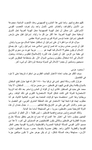 ‫ﻜﻠﻬﻡ ﻤﺩﻓﻭﻉ ﺜﻤﻬﻡ. ﻭﺇﻨﻤﺎ ﺘﺒﻨﻰ ﻫﺫﺍ ﺍﻟﻤﺸﺭﻭﻉ ﺍﻟﺼﻬﻴﻭﻨﻰ ﻭﻫﺫﻩ ﺍﻟﺸﻌﻭﺏ ﺍﻟﺴﺎﻤﻴﺔ، ﻤﺠﻤﻭﻋﺔ‬
‫ﻤﻥ ﺍﻷﺩﻴﺎﻥ ﻭﺍﻟﻁﻭﺍﺌﻑ ﻭﺍﻟﻌﺸﺎﺌﺭ ﺘﻨﺘﻤﻰ ﻷﺼل ﻭﺍﺤﺩ ﻭﻟﻡ ﺘﻌﺭﻑ ﺍﻟﺘﻌﺼﺏ ﺍﻟﻘﻭﻤﻰ‬
‫ﺍﻹﺴﺭﺍﺌﻴﻠﻰ. ﺇﺫﻥ ﻤﻤﻜﻥ ﺃﻥ ﺘﺤل ﺍﻟﻬﻭﻴﺔ ﺍﻟﺼﻬﻴﻭﻨﻴﺔ ﻤﺤل ﺍﻟﻬﻭﻴﺔ ﺍﻟﻌﺭﺒﻴﺔ ﺘﺤل ﺍﻟﺸﺭﻕ‬
‫ﺃﻭﺴﻁﻴﺔ ﻤﺤل ﺍﻟﻬﻭﻴﺔ ﺍﻟﻌﺭﺒﻴﺔ. ﻫﺫﺍ ﺃﻜﺜﺭ ﻤﻥ ﻜل ﻤﺎ ﺭﺃﻴﻨﺎﻩ. ﺇﺴﺭﺍﺌﻴل ﺘﻘﺒل ﺤﺘﻰ ﺒﺄﺭﺽ‬
                    ‫ﻓﻠﺴﻁﻴﻥ ﺇﺴﺭﺍﺌﻴل ﻋﻨﺩﻤﺎ ﺘﺅﺴﺱ ﻟﺩﻭﻟﺔ ﻜﺒﺭﻯ، ﺘﺅﺴﺱ ﻟﺩﻭﻟﺔ ﻋﻅﻤﻰ.‬
‫ﺴﺅﺍل، ﻗﺭﺃﺕ ﻤﺭﺓ ﻓﻘﺭﺓ ﺃﻥ ﻋﻠﻰ ﺇﺴﺭﺍﺌﻴل ﺃﻥ ﺘﺴﺘﻜﻤل ﻋﻤﻠﻴﺔ ﺍﻟﺴﻼﻡ ﻤﻊ ﺴﻭﺭﻴﺎ ﻭﻟﺒﻨﺎﻥ.‬
‫ﻗﺒل ﺃﻥ ﺘﺅﺴﺱ ﺤﻤﺎﺱ ﻭﺤﺯﺏ ﺍﷲ ﻟﺼﺭﺍﻉ ﺩﻴﻨﻰ ﺍﺴﻼﻤﻰ ﻀﺩ ﺇﺴﺭﺍﺌﻴل ﺭﺃﻴﻰ- ﻫل ﻴﺼﻠﺢ‬
‫ﺍﻹﺴﻼﻡ ﺃﻡ ﻴﻜﻭﻥ ﺨﻁﻴﺭﹰ؟ ﺍﻻﺴﻼﻡ ﻜﻤﺎ ﺃﻓﻬﻤﻪ ﻫﻭ ....... ﻋﺭﺒﻴﺔ ﻏﻴﺭﺕ ﻤﻥ ﻤﺠﺭﻯ ﺍﻟﺘﺎﺭﻴﺦ‬
                                                          ‫ﺍ‬
‫ﻓﻰ ﺤﻘﺒﺔ ﻤﻥ ﺍﻟﺯﻤﻥ. ﻗﺒل ﺃﻥ ﺘﺘﺤﻭل ﻫﺫﻩ ﺍﻟﺜﻭﺭﺓ )ﺍﻹﺴﻼﻤﻴﺔ( ﻟﻁﻘﻭﺱ ﻭﻋﺒﺎﺩﺍﺕ ﻭﻴﺘﺤﻭل‬
‫ﺍﻹﺴﻼﻡ ﺇﻟﻰ ﺃﺩﺍﺓ ﺍﺴﺘﻐﻼل ﺴﻠﻁﻭﻯ ﻭﺴﻴﺎﺴﻰ ﺍﻟﺴﺅﺍل ﺍﻵﻥ. ﻫل ﺒﺈﺴﺘﻁﺎﻋﺔ ﺍﻟﻤﻔﻜﺭﻴﻥ ﺍﻟﻌﺭﺏ‬
       ‫ﻤﺴﻴﺤﻴﻴﻥ ﻭﻤﺴﻠﻤﻴﻥ ﺃﻥ ﻴﻌﻴﺩﻭﺍ ﺍﻹﺴﻼﻡ ﺇﻟﻰ ﺃﺼﻭﻟﻪ ﺒﻭﺼﻔﻪ ﺜﻭﺭﺓ ﻗﺒل ﺃﻯ ﺸﻰﺀ ﺁﺨﺭ.‬

                                                                     ‫ﺃ.ﻤﺤﻤﻭﺩ ﻋﺯﻤﻰ‬
‫ﺴﻭﻑ ﺃﺘﻜﻠﻡ ﻋﻥ ﺠﺎﻨﺏ ﺇﻋﺎﺩﺓ ﺍﻻﻋﺘﺒﺎﺭ ﻟﻠﺠﺎﻨﺏ ﺍﻟﻔﻜﺭﻯ ﻤﻥ ﺍﺴﺘﻘﺭﺍﺀ ﺘﺎﺭﻴﺨﻨﺎ ﺤﺘﻰ ﻻ ﻨﺘﻭﻩ‬
                                                                         ‫ﻓﻰ ﺍﻟﺘﻔﺎﺼﻴل.‬
‫ﻫﺭﺘﺯل ﻜﺘﺏ ﺭﺴﺎﻟﺔ ﻟﺴﻔﻴﺭ ﻟﻨﺩﻥ ﻓﻰ ﺘﺭﻜﻴﺎ ﺴﻨﺔ ٠٤٨١ ﻗﺎل ﻟﻪ ﻓﻴﻬﺎ ﺤﺎﻭل ﺘﻔﺘﺢ ﺍﻟﺴﻠﻁﺎﻥ‬
‫ﺒﺎﻟﺴﻴﺎﺡ ﺒﺈﻗﺎﻤﺔ ﻭﻁﻥ ﻗﻭﻤﻰ ﻟﻠﻴﻬﻭﺩ ﻓﻰ ﻓﻠﺴﻁﻴﻥ – ﻤﻥ ﻀﻤﻥ ﻤﺯﺍﻴﺎﻩ ....... ﻟﻠﺴﻠﻁﺎﻥ، ﺃﻻ ﻴﻨﺸﺄ‬
‫ﻤﺤﻤﺩ ﻋﻠﻰ ﺠﺩﻴﺩ ﻓﻰ ﺍﻟﻤﺴﺘﻘﺒل. ﻓﺎﻟﺫﻯ ﺃﺭﻴﺩ ﺃﻥ ﺃﻗﻭﻟﻪ ﺃﻥ ﺍﻟﻤﺸﺭﻭﻉ ﺍﺴﺘﻤﺭ ﺒﻌﺩ ﺫﻟﻙ ﺇﻨﻤﺎ ﺍﻟﺭﺅﻴﺔ‬
‫ﺍﻻﺴﺘﻌﻤﺎﺭﻴﺔ ﻟﻠﺩﻭﻟﺔ ﺍﻟﺘﻰ ﻜﺎﻨﺕ ﺘﺸﻜل ﺍﻟﺩﻭﻟﺔ ﺍﻻﺴﺘﻌﻤﺎﺭﻴﺔ ﺍﻟﻜﺒﺭﻯ ﻓﻰ ﺫﻟﻙ ﺍﻟﻭﻗﺕ. ﻭﻫﻰ‬
‫ﺒﺭﻴﻁﺎﻨﻴﺎ ﻭﻫﺫﺍ ﺍﻟﺩﻭﺭ ﺍﺴﺘﺨﻠﺼﺘﻪ ﻤﻨﻬﺎ ﺍﻟﻭﻻﻴﺎﺕ ﺍﻟﻤﺘﺤﺩﺓ ﺒﻌﺩ ﺍﻟﺤﺭﺏ ﺍﻟﻌﺎﻟﻤﻴﺔ ﺍﻟﺜﺎﻨﻴﺔ، ﻫﻭ ﺃﻨﻪ‬
‫ﻤﻁﻠﻭﺏ ﺇﻴﺠﺎﺩ ﻗﻭﺓ ﺘﺎﺒﻌﺔ ﻟﻬﺫﺍ ﺍﻻﺴﺘﻌﻤﺎﺭ ﻓﻰ ﻫﺫﻩ ﺍﻟﻤﻨﻁﻘﺔ ﺍﻟﻤﺸﺭﻕ ﺍﻟﻌﺭﺒﻰ- ﻓﻰ ﺍﻟﻤﻔﺼل ﻤﺎ‬
‫ﺒﻴﻥ ﻤﺼﺭ ﻭﺍﻟﺸﺎﻡ. ﺍﻟﺘﻰ ﻫﻰ ﻋﻠﻰ ﻤﺭ ﺍﻟﺘﺎﺭﻴﺦ ﻭﻓﻘﺎ ﻟﻤﻔﺎﻫﻴﻡ ......... ﺩ. ﺠﻤﺎل ﺤﻤﺩﺍﻥ ﺃﻥ ﻫﺫﻩ‬
                ‫ﺍﻟﺩﻭﻟﺔ ﺍﻟﺘﺎﺭﻴﺨﻴﺔ ﻤﺼﺭ، ﻓﻠﺴﻁﻴﻥ، ﺴﻭﺭﻴﺎ – ﻫﻰ ﺍﻟﻤﺴﺘﻬﺩﻓﺔ ﺃﺴﺎﺴﺎ ﻤﻨﺫ ﺍﻟﺒﺩﺍﻴﺔ.‬
                              ‫ﹰ‬
‫ﻭﻟﺫﻟﻙ ﺍﻟﻤﻭﻀﻭﻉ ﻟﻴﺱ ﻤﻭﻀﻭﻉ ﻗﻀﻴﺔ ﻓﻠﺴﻁﻴﻥ – ﻟﻴﺱ ﺘﻘﻠﻴﻼ – ﻷﻥ ﺍﻟﻨﻅﻡ ﺃﻭ ﺍﻟﺴﻴﺎﺴﺴﻥ‬
                            ‫ﹰ‬
‫ﺍﻟﻴﻤﻨﻴﻴﻥ ﻴﻤﻴﻠﻭﻥ ﺩﺍﺌﻤﺎ ﺇﻟﻰ ﺍﻋﺘﺒﺎﺭ ﻫﺫﺍ ﺍﻟﺼﺭﺍﻉ ﺃﻨﻪ ﺼﺭﺍﻉ ﺨﺎﺭﺠﻰ ﻴﺘﻌﻠﻕ ﺒﻤﺴﺄﻟﺔ ﺨﺎﺭﺝ‬
                                                                 ‫ﹰ‬
‫ﺤﺩﻭﺩﻨﺎ ﺍﻟﻘﻁﺭﻴﺔ ﻓﻰ ﻓﻠﺴﻁﻴﻥ ﻭﺒﺎﻟﺘﺎﻟﻰ ﻴﻜﻭﻥ ﺍﻟﻔﻠﺴﻁﻴﻨﻴﻭﻥ ﻫﻡ ﺍﻟﻤﺴﺌﻭﻟﻴﻥ ﺇﻟﻰ ﺁﺨﺭﻩ. ﻻ ﻫﺫﺍ ﻤﻥ‬
‫ﺼﻤﻴﻡ ﺍﻷﻤﻥ ﺍﻟﻘﻭﻤﻰ ﺍﻟﻤﺴﺄﻟﺔ ﺍﻟﻭﻁﻨﻴﺔ ﺍﻟﻤﺼﺭﻴﺔ ﻭﺍﻟﻔﻠﺴﻁﻴﻨﻴﺔ ﻭﺍﻟﺴﻭﺭﻴﺔ ﺍﻟﻘﻭﻤﻴﺔ ﺒﻐﺽ ﺍﻟﻨﻅﺭ‬
‫ﻟﻠﻘﻭﻤﻴﺔ ﻭﺍﻟﻘﻁﺭﻴﺔ ﺍﻻﺜﻨﻴﻥ ﻭﺍﺤﺩ. ﻴﺘﻔﻘﺎﻥ ﻤﺼﺭﻴﺔ ﻭﻗﻭﻤﻴﺔ. ﻤﺼﺭ، ﺴﻭﺭﻴﺎ، ﻓﻠﺴﻁﻴﻥ، ﻟﺒﻨﺎﻥ،‬
‫ﺍﻷﺭﺩﻥ- ﻤﺴﺘﻬﺩﻓﺔ ﻭﻫﺫﻩ ﺍﻟﻤﺴﺄﻟﺔ ﺘﺸﻜل- ﺇﻥ ﻟﻡ ﻴﻜﻥ ﺠﻭﻫﺭ ﺤﺘﻰ ﻻ ﻨﻜﻭﻥ ﻤﺒﺎﻟﻐﻴﻥ ﺠﺯﺀﺍ‬
‫ﹰ‬
 