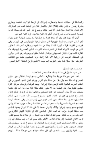 ‫ﻭﺍﻟﺼﺎﻋﻘﺔ ﻓﻰ ﻋﻤﻠﻴﺎﺕ ﻨﺎﺠﺤﺔ ﻭﺍﻀﻁﺭﺕ ﺇﺴﺭﺍﺌﻴل ﺃﻥ ﺘﻭﺴﻁ ﺍﻟﻭﻻﻴﺎﺕ ﺍﻟﻤﺘﺤﺩﺓ ﻭﺘﻁﺭﺡ‬
‫ﻤﺒﺎﺩﺭﺓ ﺭﻭﺠﺯﺭ ﻭﺍﻨﺘﻬﻰ ﻭﻗﻑ ﺇﻁﻼﻕ ﺍﻟﻨﺎﺭ ﺒﺎﻨﺘﺼﺎﺭ ﺘﻤﺜل ﻓﻰ ﺇﺴﻘﺎﻁ ﺍﻟﻌﺩﻴﺩ ﻤﻥ ﺍﻟﻁﺎﺌﺭﺍﺕ‬
‫ﺍﻹﺴﺭﺌﻴﻠﻴﺔ ﻭﻫﺫﺍ ﺇﻨﺠﺎﺯ ﻓﻬﺫﺍ ﻴﻨﺒﻐﻰ ﺃﻻ ﻴﻨﺴﻰ ﻫﻨﺎﻙ ﻤﻭﻀﻭﻉ ﺁﺨﺭ ﺃﺸﻴﺭ ﺇﻟﻴﻪ ﻓﻰ ﻤﺴﺄﻟﺔ ﺍﻟﺩﻭﻟﺔ‬
        ‫ﺍﻟﻴﻬﻭﺩﻴﺔ ﺍﻟﻌﻨﺼﺭﻴﺔ، ﻭﻤﻭﻀﻭﻉ ﺍﻟﺩﻴﻥ. ﺃﺘﻜﻠﻡ ﻋﻥ ﺍﻟﺩﻴﻥ ﻫﻨﺎ ﻤﻥ ﺯﺍﻭﻴﺔ ﺍﻟﺩﻴﻥ ﺍﻟﻴﻬﻭﺩﻯ.‬
‫ﺃﻗﻭل ﺃﻨﻪ ﻤﻬﻤﺎ ﻜﺎﻥ ﻴﺒﺩﻭ ﺃﻥ ﻫﻨﺎﻙ ﻗﺩﺭﺍ ﻤﻥ ﺍﻟﻌﻠﻤﺎﻨﻴﺔ ﻤﻥ ﺠﺎﻨﺏ ﺍﻟﺴﻴﺎﺴﺔ ﺍﻹﺴﺭﺍﺌﻴﻠﻴﺔ،‬
                                           ‫ﹰ‬
‫ﻟﻜﻥ ﺃﺴﺎﺱ ﺍﻟﻤﻭﻀﻭﻉ ﺍﻟﺩﻭﻟﺔ ﺍﻟﻴﻬﻭﺩﻴﺔ ﺍﻟﺘﻰ ﺘﺤﻤل ﺘﺭﺍﺜﻬﺎ ﺍﻷﻴﺩﻴﻭﻟﻭﺠﻰ ﻓﻰ ﺍﻟﺘﻭﺭﺍﺓ. ﻭﻓﻰ‬
‫ﻓﺘﺭﺓ ﻤﻥ ﺍﻟﻔﺘﺭﺍﺕ ﻗﺭﺃﺕ ﺍﻟﺘﻭﺭﺍﻩ ﻜﺎﻤﻠﺔ. ﺒﺤﺜﺎ ﻋﻥ ﻫﺫﺍ ﺍﻟﻤﻭﻀﻭﻉ ﻓﻜﺭﻩ ﺸﻌﺏ ﺍﷲ ﺍﻟﻤﺨﺘﺎﺭ.‬
                                           ‫ﹰ‬
‫ﺍﻟﺫﻯ ﻫﻭ ﺍﻟﻭﺤﻴﺩ ﺍﻟﺫﻯ ﻟﻪ ﺍﻟﺠﻨﺔ ﻓﻰ ﺍﻵﺨﺭﺓ، ﻫﺩﺍﻩ ﺍﻟﻔﻜﺭ، ﻫﺂ ﺃﺴﺎﺱ ﺍﻟﻌﻨﺼﺭﻴﺔ ﺍﻟﻴﻬﻭﺩﻴﺔ، ﻫﺫﻩ‬
‫ﺍﻟﻔﻜﺭﺓ ﻜﺎﻤﻠﺔ ﻭﺭﺍﺀ ﺍﻟﻜﻴﺎﻥ ﺍﻟﺼﻬﻴﻭﻨﻰ، ﻭﺘﺸﻜل ﺃﺴﺎﺴﺎ ﺤﻘﻴﻘﻴﺎ ﻭﺠﻭﻫﺭﻴﹰ، ﻭﻫﻭ ﺍﻟﺫﻯ ﺴﻴﻜﻭﻥ‬
                    ‫ﺎ‬        ‫ﹰ‬      ‫ﹰ‬
‫ﻓﻰ ﺍﻟﻤﺴﺘﻘﺒل ﺍﻟﻘﺭﻴﺏ ﺇﻟﻰ ﺯﻭﺍﻟﻬﺎ ﻷﻨﻪ ﻜﻤﺎ ﺯﺍﻟﺕ ﺩﻭﻟﺔ ﺍﻟﺼﻠﻴﺒﻴﻴﻥ ﻁﺒﻌﺎ ﻤﻊ ﺍﺨﺘﻼﻑ‬
              ‫ﹰ‬
 ‫ﺍﻟﻅﺭﻭﻑ، ﻟﻜﻥ ﻤﻤﻜﻥ ﺘﻌﺎﺩ ﺒﻨﻔﺱ ﺍﻟﻁﺭﻴﻘﺔ ﺇﻨﻤﺎ ﻴﺠﺏ ﺃﻻ ﻨﻨﺴﻰ ﺘﺎﺭﻴﺦ ﺍﻟﻤﻨﻁﻘﺔ ﺍﻻﺴﺘﺭﺍﺘﻴﺠﻰ.‬

                                                              ‫ﺩ.ﻤﺤﻤﻭﺩ ﻋﺒﺩ ﺍﻟﻔﻀﻴل‬
                             ‫ﻋﻠﻰ ﻀﻭﺀ ﻤﺎ ﻗﻴل ﻓﻰ ﻫﺫﻩ ﺍﻟﺠﻠﺴﺔ، ﻫﻨﺎﻙ ﺒﻌﺽ ﺍﻟﻤﻼﺤﻅﺎﺕ‬
‫ﺘﺤﺕ ﻨﻤﺭ ﺒﻤﺭﺤﻠﺔ ﺤﺭﺠﺔ ﺠﺩﺃ ﻭﺍﻟﻅﺭﻑ ﺍﻟﻌﺎﻟﻤﻰ ﻴﺴﻤﺢ ﺃﻴﻀﺎ ﺒﺎﺨﺘﻼل ﻏﻴﺭ ﻤﺘﻭﻗﻊ‬
                      ‫ﹰ‬                               ‫ً‬
‫ﺍﻟﺼﺭﺍﻉ ﻟﻪ ﻤﺎﺌﺔ ﻋﺎﻡ ﻭﻟﻥ ﻴﻘل ﻋﻥ ﻤﺎﺌﺔ ﻋﺎﻡ ﺃﺨﺭﻯ ﻭﺭﻏﻡ ﺘﻔﻭﻕ ﺍﻟﻌﺩﻭ ﺍﻟﺼﻬﻴﻭﻨﻰ ﻓﻰ‬
‫ﺃﻋﻘﺎﺏ ﺍﻟﺤﺭﺏ ﺍﻟﻌﺎﻟﻤﻴﺔ ﺍﻟﺜﺎﻨﻴﺔ ﺘﺅﺴﺱ ﺩﻭﻟﺔ ﺇﺴﺭﺍﺌﻴل. ﻭﺒﻌﺩ ﺍﻟﻌﻭﻟﻤﺔ ﻭﺨﺭﺠﺕ ﺇﺴﺭﺍﺌﻴل ﻜﻘﻭﺓ‬
‫ﻋﻅﻤﻰ ﺘﻜﻨﻭﻟﻭﺠﻴﺎ ﻭﻟﻜﻥ ﺍﻟﺤﻘﻴﻘﺔ ﻫﺫﺍ ﻻ ﻴﻌﻨﻰ ﻭﻫﻨﺎﻙ ﻤﻘﺎﻟﺔ ﻷﺒﺎ ﺇﻴﺒﺎﻥ ﻗﺎل ﺇﺴﺭﺍﺌﻴل ﻋﻨﺩﻤﺎ‬
‫ﻭﺼﻠﺕ ﺴﻥ ﺍﻷﺭﺒﻌﻴﻥ، ﺃﺼﺒﺤﺕ ﻏﻴﺭ ﻗﺎﺒﻠﺔ ﻟﻠﺘﺤﻁﻴﻡ، ﻭﺒﺎﻟﺘﺎﻟﻰ ﺃﺭﻴﺩ ﺃﻥ ﺃﻗﻭل ﻟﻭ ﺘﺄﻤﻠﻨﺎ ﺍﻟﻌﺩﺍﺀ‬
‫ﻟﻠﻤﺸﺭﻭﻉ ﺍﻟﻨﺎﺼﺭﻯ ﻜﺎﻥ ﻫﻭ ﺍﻟﻌﺩﺍﺀ ﺍﻟﻜﺒﻴﺭ ﻟﻤﺸﺭﻭﻉ ....... ﻷﻨﻪ ﻋﻨﺩﻤﺎ ﻭﺼل ﺍﻟﻨﻅﺎﻡ‬
‫ﺍﻟﻨﺎﺼﺭﻯ، ﻟﻤﺼﺭ ﺴﻨﺔ ٢٥٩١ ﻜﺎﻥ ﺍﻟﻌﻤﺭ ﺍﻹﺴﺭﺍﺌﻴﻠﻰ ﺃﺭﺒﻊ ﺴﻨﻭﺍﺕ. ﻭﻓﻰ ٦٨٥٩١ ﺃﻴﻀﺎ‬
‫ﹰ‬
‫ﺍﻟﻤﺼﺎﻨﻊ ﺍﻟﺤﺭﺒﻴﺔ ﺍﻟﻤﺼﺭﻴﺔ ﺒﺩﺃﺕ ﺘﻨﺘﺞ ﺃﻨﻭﺍﻋﺎ ﻤﻥ ﺍﻷﺴﻠﺤﺔ ﻭﺩﺨﻠﺕ ﺤﺭﺏ ٧٦٩١ ﻭﻜﺎﻥ‬
                                           ‫ﹰ‬
‫ﺍﻟﻭﻀﻊ ﻴﺴﻤﺢ ﺒﺘﻬﺩﻴﺩ ﺇﺴﺭﺍﺌﻴل ﻭﻟﺫﻟﻙ ﺃﺒﺎ ﺇﻴﺒﺎﻥ ﻋﻨﺩﻤﺎ ﻗﺎل ﻓﻰ ٨٤٩١ ﻟﻬﻡ ﺃﻥ ﻴﺤﺩﻭﺍ ﺍﻗﺩﺍﻤﻬﻡ‬
‫ﻫﺫﻩ ﺤﻘﻴﻘﺔ ﺘﺠﺭﺒﺔ ﺤﺯﺏ ﺍﷲ ﺘﺠﺩﺩ ﺍﻷﺜﺭ ﺍﻟﻔﻴﺘﻨﺎﻤﻰ ﻷﻨﻪ ﻟﻭ ﺘﻨﺎﻭﻟﻨﺎ ﺍﻟﺘﻔﻭﻕ ﺍﻟﺘﻜﻨﻭﻟﻭﺠﻰ‬
‫ﺍﻷﻤﺭﻴﻜﻰ ﻓﻰ ﺤﺭﺏ ﻓﻴﺘﻨﺎﻡ. ﺤﺠﻡ ﺍﻟﺘﻔﻭﻕ ﺍﻟﺘﻜﻨﻭﻟﻭﺠﻰ ﺍﻟﻌﺴﻜﺭﻯ ﻓﻰ ﻫﺫﺍ ﺍﻟﻭﻗﺕ ﻭﺤﺠﻡ ﺘﻁﻭﺭ‬
‫ﻗﻭﻯ ﺍﻻﻨﺘﺎﺝ ﺍﻟﻔﻴﺘﻨﺎﻤﻴﺔ ﺍﻟﺘﻰ ﻜﻨﺎ ﻨﺭﺍﻫﺎ ﻓﻰ ﺍﻷﻗﻼﻡ ﻭﻗﺘﻬﺎ ﺤﺠﻡ ﺍﻟﻔﺭﻕ ﺭﻫﻴﺏ ﻭﻜﺎﻨﺕ ﺍﻟﻤﻭﺍﺭﺩ‬
‫ﻤﻀﺭﻭﺒﺔ ﻟﻜﻥ ﺍﻟﻌﺎﻟﻡ ﺩﺨل ﺍﻟﺼﺭﺍﻉ ﻭﺨﺭﺝ ﻤﻨﻪ ﻓﻴﺘﻨﺎﻤﻴﺎ ﻭﻓﻰ ﻤﻭﻀﻭﻉ ﺘﺤﺭﻴﺭ ﺴﺎﻴﺠﻭﻥ ﻜﺎﻥ‬
‫ﺍﻻﺘﺤﺎﺩ ﺍﻟﺴﻭﻓﻴﺘﻰ ﻴﻘﻭل ﺍﻟﺘﺴﻭﻴﺔ ﻭﺍﻟﺸﻴﻭﻋﻴﻭﻥ ﺍﻟﻔﺭﻨﺴﻴﻭﻥ ﻜﺎﻨﻭﺍ ﻴﻘﻭﻟﻭﻥ ﺍﻟﺴﻼﻡ ﻓﻰ ﻓﻴﺘﻨﺎﻡ‬
‫..... ﻜﺎﻨﻭﺍ ﻴﻘﻭﻟﻭﻥ .... ﺴﺘﻨﺘﺼﺭ ﺃﻯ ﻜﺎﻥ ﻫﻨﺎﻙ ﻨﻤﻭﺫﺝ ﺤﺘﻰ ﻤﺭﺤﻠﺔ ٥٧٩١ ﺘﺎﺭﻴﺦ‬
 