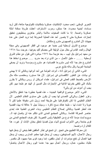 ‫ﺍﻟﺘﺤﺭﻴﺭ ﺍﻟﻭﻁﻨﻰ: ﺸﻌﺏ ﻤﺤﺩﻭﺩ ﺍﻹﻤﻜﺎﻨﻴﺎﺕ ﻋﺴﻜﺭﻴﺎ ﺒﺈﻤﻜﺎﻨﻴﺎﺕ ﺘﻜﻨﻭﻟﻭﺠﻴﺔ ﻤﺘﺎﻫﺔ، ﻟﻜﻥ ﺃﺭﻴﺩ‬
                                    ‫ﹰ‬
‫ﻤﺴﺎﻨﺩﺓ، ﺃﺠﻨﺒﻴﺔ ﻤﺤﺩﻭﺩﺓ. ﻫﺫﺍ ﻤﻤﻜﻥ، ﻭﺤﺭﺏ ﺍﻻﺴﺘﻨﺯﺍﻑ ﺃﻋﻁﺕ ﻅﺭﻭﻓﺎ ﻤﻤﻜﻨﺔ ﺃﻤﺜﻠﺔ‬
             ‫ﹰ‬
‫ﻋﺴﻜﺭﻴﺔ ﻭﺍﻀﺤﺔ. ﺇﺫﺍ ﻤﺎ ﻜﺎﻨﺕ ﺍﻟﺼﻔﻭﻑ ﻤﻼﺌﻤﺔ ﻭﺍﻟﺒﺸﺭ ﺠﺎﻫﺯﻴﻥ ﻴﺴﺘﻁﻴﻌﻭﻥ ﺘﺤﻘﻴﻕ‬
‫ﺇﻨﺠﺎﺯﺍﺕ ﻋﺴﻜﺭﻴﺔ ﺤﺘﻰ ﻻ ﻴﺘﺼﻭﺭ ﺃﺤﺩ ﻫﺫﻩ ﺍﻟﻌﻤﻠﻴﺔ ﺍﻟﻤﻌﺭﻭﻓﺔ ﺇﻨﻤﺎ ﻨﺭﻴﺩ ﺍﻟﻌﻤل ﻋﻠﻰ ﻋﺩﺓ‬
                                       ‫ﺠﻴﻬﺎﺕ ﻷﻥ ﺍﻟﻤﺸﺭﻭﻉ ﺍﻟﺼﻬﻴﻭﻨﻰ ﻤﺸﺭﻭﻉ ﻤﺘﻜﺎﻤل.‬
‫ﻤﻭﻀﻭﻉ ﺍﻟﺸﺭﻕ ﺃﻭﺴﻁﻴﺔ ﻟﻴﺱ ﺠﺩﻴﺩﺍ ﻫﻭ ﻤﻭﺠﻭﺩ ﻓﻰ ﺍﻟﻔﻜﺭ ﺍﻟﺼﻬﻴﻭﻨﻰ ﻭﻓﻰ ﻤﺠﻠﺔ‬
                                             ‫ﹰ‬
‫ﺍﻟﻬﻼل ﻭﺍﻟﻌﺩﺩ ﺍﻟﻘﺎﺩﻡ ﻟﻰ ﻤﻘﺎل ﺤﻭل ﺍﻟﻭﺜﻴﻘﺔ ﺍﻟﺘﻰ ﺒﻌﻀﻜﻡ ﺃﻜﻴﺩ ﻴﻌﺭﻓﻬﺎ- ﺨﺭﺠﺕ ﺴﻨﺔ ٨٦٩١‬
‫ﻤﻥ ﻤﻌﻬﺩ ﺇﺴﺭﺍﺌﻴل ﺒﺘل ﺃﺒﻴﺏ – ﺒﻌﺩ ﻫﺯﻴﻤﺔ ﺴﻨﺔ ٦٧٩١ ﻤﺒﺎﺸﺭﺓ ﺍﻟﺘﻰ ﺘﻘﻭل ﻋﻥ ﻨﻅﺎﻡ ﺍﻟﺸﺭﻕ‬
‫ﺃﻭﺴﻁﻴﺔ ....... – ﻁﺒﻕ ﺍﻷﺼل – ﻤﻥ ﺍﻟﺫﻯ ﻨﺭﺍﻩ ﺒﻌﺩ ﻤﺩﺭﻴﺩ ..... ﻤﻭﻀﻭﻉ ﺍﺴﻘﺎﻁ ﻫﺫﺍ‬
‫ﺍﻟﻤﺸﺭﻭﻉ ﻫﺎﻡ ﺠﺩﺍ ﻷﻨﻪ ﻟﻴﺱ ﻤﺸﺭﻭﻋﺎ ﺍﻗﺘﺼﺎﺩﻴﹰ، ﻫﻭ ﻤﺸﺭﻭﻉ ﻭﻤﺅﺴﺴﺔ ﻭﻨﺭﻴﺩ ﺃﻥ ﻴﺼﻔﻰ‬
                                         ‫ﺎ‬       ‫ﹰ‬                  ‫ﹰ‬
                                                ‫ﺍﻟﺠﺎﻤﻌﺔ ﺍﻟﻌﺭﺒﻴﺔ ﻭﻜل ﻤﺎﺍﻟﻪ ﻁﺎﺒﻊ ﻋﺭﺒﻰ.‬
‫ﺍﻟﺸﻰﺀ ﺍﻟﺜﺎﻨﻰ ﺃﻥ ﺇﺴﺭﺍﺌﻴل ﺃﺩﺍﺓ ، ﺃﺩﻭﺍﺕ ﺍﻟﻌﻭﻟﻤﺔ ﻫﻰ ﺃﺤﺩ ﺃﺩﻭﺍﺘﻬﺎ ﻭﺒﺎﻟﺘﺎﻟﻰ ﺃﻨﺎ ﻻ ﻴﻬﻤﻨﻰ‬
‫ﺃﻯ ﺒﻴﺎﻨﺎﺕ ﻋﻥ ﺍﻟﺘﻁﻭﺭ ﺍﻻﻗﺘﺼﺎﺩﻯ ﻓﻰ ﺇﺴﺭﺍﺌﻴل. ﻷﻥ ﻫﺫﺍ ﻤﺴﺘﻭﺭﺩ ﻭﻤﻐﺘﺼﺏ ﻤﺜﻠﻪ ﻤﺜل‬
‫ﺍﻷﺭﺽ ﺒﺎﻟﻀﺒﻁ ﺍﻟﺘﻘﺩﻡ ﺍﻟﻌﻤﻠﻰ ﻓﻰ ﺇﺴﺭﺍﺌﻴل، ﻋﻠﻤﺎﺀ ﺃﻤﺭﻴﻜﺎﻥ ﺃﻭ ﺭﻭﺱ ﻭﻴﺎﻟﺘﺎﻟﻰ ﻻ ﻴﻘﺎﺭﻥ‬
‫ﺒﺎﻟﺒﺎﻟﺩ ﺍﻟﺘﻰ ﺘﻜﺘﻔﻰ ﺒﻘﺩﺭﺘﻬﺎ ﺍﻟﺫﺍﺘﻴﺔ ﻓﻰ ﺍﻹﻨﺠﺎﺯﺍﺕ ﻤﺜل ﺍﻟﺼﻴﻥ ﺃﻭ ﺍﻟﻬﻨﺩ ﻫﻭ ﻁﺒﻌﺎ ﻤﻬﻡ. ﻟﻜﻥ‬
          ‫ﹰ‬
                                                         ‫ﻴﺠﺏ ﺃﻥ ﺃﻋﺭﻑ ﻤﻥ ﺃﻴﻥ ﻴﺄﺘﻰ؟‬
‫ﺍﻟﺸﻰﺀ ﺍﻵﺨﺭ ﻤﻭﻀﻭﻉ ﺍﻟﻭﺍﻗﻌﻴﺔ ﺍﻟﺠﺩﻴﺩﺓ – ﻫﺫﻩ ﻗﻀﻴﺔ ﺨﻁﻴﺭﺓ ﺠﺩﺍ ﺘﺘﻌﻠﻕ ﺒﺎﻷﺫﻫﺎﻥ‬
               ‫ﹰ‬
‫ﻭﻏﺯﻭ ﺍﻟﻌﻘﻭل ﻭﺒﺎﻟﻰﺍﻟﻰ ﺍﻟﺘﺼﺩﻯ ﻟﻬﺎ ﻴﺠﺏ ﺃﻥ ﻴﻜﻭﻥ ﻋﻠﻰ ﻤﺴﺘﻭﻯ ﺍﻟﻨﻅﺎﻡ ﺍﻟﺘﻌﻠﻴﻤﻰ. ﻷﻥ‬
‫ﺍﻟﻨﻅﺎﻡ ﺍﻟﺘﻌﻠﻴﻤﻰ ﺇﺫﺍ ﻜﺎﻥ ﺘﻜﻨﻭﻗﺭﺍﻁﻴﺎ ﻋﻠﻰ ﻁﺭﻴﻘﺔ ﺃﺤﻤﺩ ﺯﻭﻴل ﻨﺎﺱ ﻤﺘﻔﻭﻗﺔ ﻋﻠﻤﻴﺎ ﻟﻜﻥ ﻻ‬
        ‫ﹰ‬                                          ‫ﹰ‬
‫ﻫﻭﻴﺔ ﻭﻻ ﺍﻨﺘﻤﺎﺀ ﻟﻬﺎ – ﻁﺒﻌﺎ ﻫﻨﺎﻙ ﻤﺴﺢ ﺫﺍﻜﺭﺓ – ﻭﺴﻴﻨﺸﺄ ﺠﻴل ﻻ ﻋﻼﻗﺔ ﻟﻪ ﺒﻬﺫﻩ ﺍﻟﻘﻀﻴﺔ‬
                                                          ‫ﹰ‬
‫ﻫﺫﻩ ﺃﺨﻁﺭ ﻗﻀﻴﺔ ﻭﺒﺎﻟﺘﺎﻟﻰ ﺇﺼﻼﺡ ﺍﻟﻨﻅﺎﻡ ﺍﻟﺘﻌﻠﻴﻤﻰ ﻭﺒﻨﺎﺀ ﺍﻟﺨﺒﺭﻯ ﺍﻟﻌﻠﻤﻴﺔ ﻫﺫﻩ ﺇﺤﺩﻯ‬
‫ﻋﻨﺎﺼﺭ ﺍﻟﻤﻌﺭﻜﺔ ﺍﻟﻘﺎﺩﻤﺔ. ﻭﺒﺎﻟﺘﺎﻟﻰ ﺍﻟﻤﺠﺘﻤﻊ ﺍﻟﻤﺩﻨﻰ ﺍﻟﺫﻯ ﻨﺘﻜﻠﻡ ﻋﻨﻪ ﻟﻥ ﻴﺘﺎﺼل ﻓﻴﻪ ﺍﻟـ‬
‫‪ n.g.o‬ﻟﺴﺕ ﻤﺅﻤﻨﺎ ﻷﻨﻪ ﻨﻭﻉ ﻤﻥ ﺍﻟﺘﻁﺒﻴﻘﻴﺔ ﻭﻟﻴﺱ ﺍﻟﺘﻌﺒﻴﺭﻴﺔ. ﻟﻜﻥ ﺨﻭﻑ ﺍﻟﻤﺠﺘﻤﻊ ﺍﻟﻤﺩﻨﻰ ﻤﻥ‬
                                                                    ‫ﹰ‬
‫ﻗﻭﻯ ﺠﺎﻤﻌﺔ ﻭﻫﻰ ﺍﻷﺤﺯﺍﺏ ﻟﺼﻨﻊ ﺃﺸﻴﺎﺀ ﺤﻭل ﻗﻀﺎﻴﺎ ﺘﺘﻌﻠﻕ ﺒﺨﺘﺎﻥ ﺍﻹﻨﺎﺙ ﺃﻭ ﻏﻴﺭﻩ- ﻫﺫﺍ‬
                                                                   ‫ﺍﻟﻜﻼﻡ ﺃﺭﺍﻩ ﻭﺍﻀﺤﺎ.‬
                                                                    ‫ﹰ‬
‫ﺇﺫﻥ ﻤﻌﺭﻜﺔ ﺍﻟﺘﻁﺒﻴﻊ ﺤﺘﻰ ﺘﻨﺠﺢ.. ﻟﻥ ﺘﻨﺠﺢ ﻓﻰ ﺇﻁﺎﺭ ﺍﻟﻤﺜﻘﻔﻴﻥ ﻓﻘﻁ ﻴﻨﺒﻐﻰ ﺃﻥ ﻴﺩﺨل ﻓﻴﻬﺎ‬
‫ﺭﺠﺎل ﺍﻷﻋﻤﺎل، ﻷﻨﻬﻡ ﺍﻟﻤﺴﺘﻬﺩﻓﻴﻥ، ﻭﻴﺠﺏ ﺃﻥ ﻴﺩﺨل ﻓﻴﻬﺎ ﻤﻌﻠﻤﻭ ﺍﻟﻤﺩﺍﺭﺱ ﻭﻴﺠﺏ ﺃﻥ ﻴﺩﺨل‬
‫ﻓﻴﻬﺎ ﺍﻟﻌﻤﺎل ﻟﻥ ﺘﻨﻔﻊ ﻤﺅﺘﻤﺭﺍﺕ ﺃﻭ ﻟﺠﺎﻥ ﻤﺜﻘﻔﻴﻥ، ﺇﻨﻤﺎ ﻭﺠﻭﺩ ﻗﻭﻯ ﺤﻴﺔ ﻤﺠﻬﻭﺩ ﻜل ﻤﻜﺼﺭ.‬
‫ﻁﻠﺒﺔ، ﻤﻌﻠﻤﻴﻥ، ﻋﻤﺎل، ﻭﺭﺠﺎل ﺃﻋﻤﺎل ﻤﻬﻡ ﺠﺩﺍ ﻋﻨﺩﻤﺎ ﺍﻟﻴﻭﻡ ﺭﺠﺎل ﺍﻷﻋﻤﺎل ﻴﻨﺎﻀﻠﻭﺍ‬
                                      ‫ﹰ‬
 