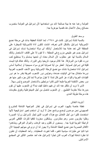 ‫ﺍﻟﻌﻭﻟﻤﺔ ﺭﻏﻤﺎ ﻋﻨﻪ ﻫﺎ ﺒﻴﺌﺔ ﺼﺎﻟﺤﺔ ﻻﺒﺩ ﻤﻥ ﺍﺴﺘﺨﺩﺍﻤﻬﺎ ﻷﻥ ﺇﺴﺭﺍﺌﻴل ﻓﻰ ﺍﻟﻌﻭﻟﻤﺔ ﺴﺘﻀﺭﺏ‬
                                                               ‫ﹰ‬
                                  ‫ﻤﺼﺎﻟﺢ ﺭﺠﺎل ﺍﻷﻋﻤﺎل ﻫﺫﻩ ﻗﻀﻴﺔ ﺠﻭﻫﺭﻴﺔ ﺠﺩﺍ.‬
                                   ‫ﹰ‬

                                                                ‫ﻡ.ﺴﻌﺩ ﺍﻟﻁﻭﻴل‬
‫ﺒﺎﻟﻨﺴﺒﺔ ﻟﻨﺸﺄﺓ ﺇﺴﺭﺍﺌﻴل. ﻜﺎﻨﺕ ﻓﻰ ٨٤٩١، ﺇﻨﻤﺎ ﺍﻟﻨﺸﺄﺓ ﺍﻟﺤﻘﻴﻘﺔ ﺒﺩﺍﺕ ﻓﻰ ﻤﺭﺤﻠﺔ ﻨﻀﺞ‬
‫ﺍﻹﻤﺒﺭﻴﺎﻟﻴﺔ ﺇﺴﺭﺍﺌﻴل ﺒﺎﻟﺸﻜل ﺍﻟﺫﻯ ﻨﻌﺭﻓﻪ، ﺍﻨﺸﺌﺕ ﻟﺘﻜﻭﻥ ﺃﺩﺍﺓ ﻟﻼﻤﺒﺭﻴﺎﻟﻴﺔ ﻟﻠﺴﻴﻁﺭﺓ ﻋﻠﻰ‬
‫ﺍﻟﻤﻨﻁﻘﺔ ﺍﻟﺘﻰ ﺘﻌﺩ ﻫﺎﻤﺔ ﺠﺩﺍ ﻟﻼﺴﺘﻌﻤﺎﺭ ﻭﻟﺫﻟﻙ ﺃﻯ ﺩﻭﻟﺔ ﺍﺴﺘﻌﻤﺎﺭﻴﺔ ﺘﺴﺎﻨﺩ ﺇﺴﺭﺍﺌﻴل ﻓﻰ‬
                                                        ‫ﹰ‬
‫ﺇﺴﺭﺍﺌﻴل ﺠﺴﻡ ﻏﻴﺭ ﻁﺒﻴﻌﻰ ﻤﺯﺭﻭﻉ ﻓﻰ ﺍﻟﻤﻨﻁﻘﺔ ، ﻻ ﺘﻘﻭﻡ ﺇﻻ ﻋﻠﻰ ﺍﻜﺘﺎﻑ ﺍﻻﺴﺘﻌﻤﺎﺭ ﻭﻟﺫﻟﻙ‬
‫ﺍﻟﺴﻼﻡ ﺒﺎﻟﻨﺴﺒﺔ ﻟﻬﺎ ﻏﻴﺭ ﻤﻁﻠﻭﺏ ﻷﻥ ﺍﻟﺴﻼﻡ ﻤﻌﻨﺎﻩ ﺃﻥ ﺸﻌﺒﻬﺎ ﻴﺴﺘﺴﻠﻡ ﻭﻻ ﻴﺴﺘﻁﻴﻊ ﻟﻌﺏ‬
‫ﺩﻭﺭﻩ، ﻜﻘﻭﺓ ﻤﻥ ﺍﻟﻤﺭﺘﺯﻗﺔ. ﻫﺫﺍ ﻜﻼﻡ ﻤﻭﺠﻭﺩ ﺘﺎﺭﻴﺨﻴﺎ ﻭﻓﻰ ﺍﻟﺘﻭﺭﺍﻩ. ﻭﻟﺫﻟﻙ ﻫﻨﺎﻙ ﻗﻭﺓ ﻟﻴﺴﺕ‬
                                 ‫ﹰ‬
‫ﻗﻠﻴﻠﺔ ﻓﻰ ﺇﺴﺭﺍﺌﻴل ﺃﺼﻭﻟﻴﺔ. ﺃﺨﻁﺭ ﻤﻥ ﺃﻴﺔ ﺍﺼﻭﻟﻴﺔ ﺃﺨﺭﻯ ﺴﻭﺍﺀ ﻤﺴﻴﺤﻴﺔ ﺃﻭ ﺇﺴﻼﻤﻴﺔ ﺃﺴﺎﺱ‬
‫ﺇﺴﺭﺍﺌﻴل ﺃﺩﺍﺓ ﺍﺴﺘﻌﻤﺎﺭﻴﺔ ﻨﺸﺄﺕ ﻤﻊ ﻨﻀﺞ ﺍﻟﺭﺤﻠﺔ ﺍﻹﻤﺒﺭﻴﺎﻟﻴﺔ ﻭﻤﻊ ﺍﻷﺴﻑ ﺍﻟﺸﻌﻭﺏ ﺍﻟﻌﺭﺒﻴﺔ‬
‫ﺩﻭﺭﻫﺎ ﻤﺘﺨﺎﺫل ﺠﺩﺍ ﻓﻰ ﺍﻟﻭﻗﻭﻑ ﻀﺩﻫﺎ، ﻭﻫﻭﻟﻴﺱ ﺩﻭﺭ ﺍﻟﺸﻌﻭﺏ ﺍﻟﻌﺭﻴﻘﺔ ﺒﻘﺩﺭ ﻤﺎ ﻫﻭ ﺩﻭﺭ‬
                                                                ‫ﹰ‬
‫ﺍﻟﻘﻴﺎﺩﺍﺕ ﺍﻟﻌﺭﺒﻴﺔ ﻭﺍﻟﻠﻭﺍﺀ ﻋﺯ ﺍﻟﺩﻴﻥ ﻗﺎل ﻟﻤﺎﺫﺍ ﻻ ﻨﻘﻭل ﻤﺅﺍﻤﺭﺓ؟ ﺇﻨﻤﺎ ﻜﺎﻥ ﺠﺯﺀ ﻜﺒﻴﺭ ﻤﻨﻬﺎ ﻫﻭ‬
  ‫ﺩﻭﺭ ﺒﻌﺽ ﺍﻷﻨﻅﻤﺔ ﺍﻟﻌﺭﺒﻴﺔ ﻁﺒﻌﺎ ﺍﻟﺫﻴﻥ ﻜﺎﻨﻭﺍ ﻤﺭﺘﺒﻁﻴﻥ ﺒﺎﻻﺴﺘﻌﻤﺎﺭ ﺍﻟﻤﻭﻀﻭﻉ ﻟﻴﺱ ﺴﻬﻼ.‬
   ‫ﹰ‬                                                ‫ﹰ‬
‫ﺍﻟﺫﻯ ﻻ ﻨﺭﻴﺩ ﺃﻥ ﻨﺘﻜﻠﻡ ﻋﻨﻪ ﻻﺒﺩ ﺍﻥ ﻨﻔﻬﻡ ﺩﺍﺨﻠﻴﺎ ﻜﻴﻑ ﻨﺒﺩﺃ؟ ﺇﻥ ﺍﻟﺸﻌﻭﺏ ﻋﻠﻴﻬﺎ ﺃﻥ ﺘﻘﻭﻡ‬
                                   ‫ﹰ‬
‫ﺒﺩﻭﺭﻫﺎ ﻤﺜﻼ ﻤﻘﺎﻭﻤﺔ ﺍﻟﺘﻁﺒﻴﻊ... ﺇﻥ ﺍﻟﺸﻌﻭﺏ ﺘﻨﺎﻀل ﻤﻥ ﺃﺠل ﺍﻟﺩﻴﻤﻘﺭﺍﻁﻴﺔ ﻭﺘﻔﺭﻕ ﺤﻜﻭﻤﺎﺕ‬
                                                          ‫ﻫﺫﻩ ﻤﺭﺤﻠﺔ ﻁﻭﻴﻠﺔ ﺍﻟﻤﺩﻯ.‬

                                                             ‫ﺃ.ﻓﺭﻴﺩﺓ ﺍﻟﻨﻘﺎﺵ‬
‫ﻨﻘﻁﺔ ﺨﺎﺼﺔ ﺒﺎﻟﻴﻬﻭﺩ ﺍﻟﻌﺭﺏ ﻓﻰ ﺇﺴﺭﺍﺌﻴل ﻓﻰ ﺇﻁﺎﺭ ﺍﻟﻤﻭﺍﺠﻬﺔ ﺍﻟﺸﺎﻤﻠﺔ ﻟﻠﻤﺸﺭﻭﻉ‬
‫ﺍﻟﺼﻬﻴﻭﻨﻰ ﻨﺤﻥ ﻤﻭﻋﺩﻭﻥ ﻟﻭﻀﻊ ﺒﺭﻨﺎﻤﺞ ﻋﻤل ﻻ ﺃﺭﻴﺩ ﺃﻥ ﺍﺴﺘﺨﺩﻡ ﺘﻌﺒﻴﺭ ﺍﺴﺘﺭﺍﺘﻴﺠﻴﺔ ﻷﻨﻬﺎ‬
‫ﺍﺴﺘﺨﺩﻤﺕ ﻜﺜﻴﺭﺍ ﻤﻥ ﺃﺠل ﺍﻟﺘﻌﺎﻤل ﻤﻊ ﻫﺅﻻﺀ ﺍﻟﻌﺭﺏ ﺍﻟﺫﻴﻥ ﻟﺠﺄﻭ ﻹﺴﺭﺍﺌﻴل ﻭﺭﺃﻭﺍ ﺍﻟﺼﻭﺭﺓ‬
                                                                ‫ﹰ‬
‫ﻭﻅﻠﻭﺍ ﻴﻘﺎﺭﺒﻭﻥ ﻤﺼﺭ ﻭﻫﻡ ﻤﻁﺎﺭﺩﻭﻥ. ﻭﻴﺸﻜﻠﻭﻥ ﻤﺨﺯﻭﻨﺎ ﺜﻘﺎﻓﻴﺎ ﻟﻠﺘﺭﺍﺙ ﺍﻟﺜﻘﺎﻓﻰ ﺍﻟﻌﺭﺒﻰ‬
                             ‫ﹰ‬
‫ﺍﻟﺭﺍﺒﻁﺔ ﺍﻟﻌﺭﺒﻴﺔ ﻗﻭﻴﺔ ﺠﺩﺍ.. ﻴﺴﻤﻌﻭﻥ ﺃﻡ ﻜﻠﺜﻭﻡ ﻭﻋﺒﺩ ﺍﻟﻭﻫﺎﺏ ﻭﺍﻟﻤﻭﺍل ﺍﻟﻌﺭﺍﻗﻰ ﻭﻴﺸﺎﻫﺩﻭﺍ‬
                                                         ‫ﹰ‬
‫ﺍﻷﻓﻼﻡ ﺍﻟﻤﺼﺭﻴﺔ ﻨﺤﻥ ﻨﻀﻊ ﺍﻟﺨﻁﺔ ﺍﻟﺸﺎﻤﻠﺔ ﻭﻻ ﻴﺠﻭﺯ ﻟﻨﺎ ﺃﻥ ﻨﺭﻯ ﻓﻰ ﻤﻴﻭﻟﻬﻡ ﺍﻟﻴﻤﻴﻨﻴﺔ ﺍﻵﻥ‬
‫ﺸﻴﺎ ﺜﺎﻨﻴﺎ ﻫﻰ ﻁﻴﺎﺭﺍﺕ ﺴﻴﺎﺴﻴﺔ ﺘﺘﻐﻴﺭ، ﻜﻠﻤﺎ ﺘﻐﻴﺭﺕ ﺍﻟﻤﻌﻁﻴﺎﺕ. ﻭﺃﺤﺩ ﺍﻟﻤﻌﻁﻴﺎﺕ ﺃﻥ ﺘﻁﻭﻥ‬
                                                                       ‫ﹰ ﹰ‬
‫ﻟﻨﺎ ﻨﻅﺭﺓ ﺸﺎﻤﻠﺔ ﻟﻬﺅﻻﺀ ﺍﻟﻌﺭﺏ ﺍﻟﺫﻥ ﻟﺠﺄﻭﺍ ﻹﺴﺭﺍﺌﻴل ﻫﺫﻩ ﺃﺤﺩ ﻋﻨﺎﺼﺭ ﺍﻟﺘﺄﺜﻴﺭ ﻓﻰ ﺍﻟﻤﺠﺘﻤﻊ‬
                                                                     ‫ﺍﻹﺴﺭﺍﺌﻴﻠﻰ.‬
 