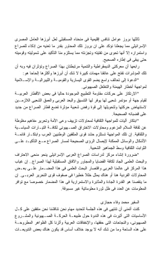 ‫ﺜﺎﻟﺜﻬﺎ ﺒﺭﻭﺯ ﻋﻭﺍﻤل ﺘﻨﺎﻓﺱ ﺇﻗﻠﻴﻤﻴﺔ ﻓﻰ ﻤﻨﺤﻨﺎﻩ ﺍﻟﻤﺴﺘﻘﺒﻠﻰ ﻟﻌل ﺃﺒﺭﺯﻫﺎ ﺍﻟﻌﺎﻤل ﺍﻟﻤﺼﺭﻯ‬
‫ﺍﻹﺴﺭﺍﺌﻴﻠﻰ ﻤﻤﺎ ﻴﺠﻌﻠﻨﺎ ﻨﺅﻜﺩ ﻋﻠﻰ ﺍﻥ ﺒﺭﻭﺯ ﺘﻠﻙ ﺍﻟﻤﺤﺎﻭﺭ ﺒﻘﺩﺭ ﻤﺎ ﺘﻌﻨﻴﻪ ﻤﻥ ﺇﺫﻜﺎﺀ ﻟﻠﺼﺭﺍﻉ‬
‫ﻭﺍﺴﺘﻤﺭﺍﺭﻩ ﺇﻻ ﺃﻨﻬﺎ ﺘﺤﻭﻯ ﻤﻥ ﺘﻔﺘﻴﺘﻪ ﻭﺘﺠﺯﺌﺘﻪ ﻤﻤﺎ ﻴﺴﺘﻠﺯﻡ ﻤﻨﺎ ﺍﻟﺘﺄﻜﻴﺩ ﻋﻠﻰ ﺸﻤﻭﻟﻴﺘﻪ ﻭﻗﻭﻤﻴﺘﻪ‬
                                                         ‫ﺤﺘﻰ ﻴﺒﻘﻰ ﻓﻰ ﺇﻁﺎﺭﻩ ﺍﻟﺼﺤﻴﺢ.‬
‫ﺭﺍﺒﻌﻬﺎ ﺃﻥ ﻤﻌﺭﻜﺘﻰ ﺍﻟﺩﻴﻤﻘﺭﺍﻁﻴﺔ ﻭﺍﻟﺘﻨﻤﻴﺔ ﻤﺭﺘﺒﻁﺘﺎﻥ ﺒﻬﺫﺍ ﺍﻟﺼﺭﺍﻉ ﻭﺘﺅﺜﺭﺍﻥ ﻓﻴﻪ ﻭﺒﻪ ﺃﻥ‬
     ‫ﺘﻠﻙ ﺍﻟﻤﺅﺸﺭﺍﺕ ﺘﻔﺘﺢ ﻋﻠﻰ ﻋﺎﺘﻘﻨﺎ ﻤﻬﻤﺎﺕ ﻜﺒﻴﺭﺓ ﻻ ﺸﻙ ﺃﻥ ﺃﺒﺭﺯﻫﺎ ﻭﺃﻜﺜﺭﻫﺎ ﺇﻟﺤﺎﺤﺎ ﻫﻭ:‬
          ‫ﹰ‬
‫*ﺍﻟﺩﻋﻭﺓ ﺇﻟﻰ ﺘﺤﺎﻟﻑ ﻭﺍﺴﻊ ﻴﻀﻡ ﺍﻟﻘﻭﻯ ﺍﻟﻴﺴﺎﺭﻴﺔ ﻭﺍﻟﻘﻭﻤﻴـﺔ ﻭﺍﻟﻠﻴﺒﺭﺍﻟﻴـﺔ ﻭﺍﻹﺴـﻼﻤﻴﺔ‬
                                           ‫ﻟﻤﻭﺍﺠﻬﺔ ﺃﺨﻁﺎﺭ ﺍﻟﻬﻴﻤﻨﺔ ﻭﺍﻟﺘﻐﻠﻐل ﺍﻟﺼﻬﻴﻭﻨﻰ.‬
‫*ﺍﻻﺭﺘﻜﺎﺯ ﻋﻠﻰ ﺤﺭﻜﺎﺕ ﻤﻘﺎﻭﻤﺔ ﺍﻟﺘﻁﺒﻴﻊ ﺍﻟﻤﻭﺠﻭﺩﺓ ﺤﺎﻟﻴﺎ ﻓﻰ ﺒﻌﺽ ﺍﻷﻗﻁﺎﺭ ﺍﻟﻌﺭﺒﻴـﺔ‬
                            ‫ﹰ‬
‫ﻟﻘﻴﺎﻡ ﺠﻬﺔ ﺃﻭ ﻤﺅﺘﻤﺭ ﺸﻌﺒﻰ ﻟﻬﺎ ﻴﻭﻓﺭ ﻟﻬﺎ ﺍﻟﺘﻨﺴﻴﻕ ﻭﺍﻟﺒﻌﺩ ﺍﻟﻌﺭﺒﻰ ﻭﺍﻟﻌﻤﻕ ﺍﻟﺸﻌﺒﻰ ﺍﻟﻼﺯﻤـﻴﻥ‬
‫ﻻﺴﺘﻨﻬﺎﺽ ﺤﺭﻜﺘﻬﺎ ﻭﻟﺘﺤﻭﻴﻠﻬﺎ ﺇﻟﻰ ﻗﻭﺓ ﺭﻓﺽ ﺸﻌﺒﻴﺔ ﻤﺅﺜﺭﺓ ﺘﻀﻊ ﻗﻁﺎﺭ ﺍﻟﺼﺭﺍﻉ ﻤﻥ ﺠﺩﻴﺩ‬
                                                               ‫ﻋﻠﻰ ﻗﻀﺒﺎﻨﻪ ﺍﻟﺼﺤﻴﺤﺔ.‬
‫*ﺍﺒﺘﻜﺎﺭ ﺁﻟﻴﺎﺕ ﻟﻠﻤﻭﺍﺠﻬﺔ ﺍﻟﺜﻘﺎﻓﻴﺔ ﻟﻤﺤﺎﻭﻻﺕ ﺘﺯﻴﻴﻑ ﻭﻋﻰ ﺍﻷﻤﺔ ﻭﺘﺤﺭﻴﺭ ﻤﻔﺎﻫﻴﻡ ﻤﻐﻠﻭﻁﺔ‬
‫ﻋﻥ ﺜﻘﺎﻓﺔ ﺍﻟﺴﻼﻡ ﺍﻟﻤﺯﻋﻭﻡ ﻭﻤﺤﺎﻭﻻﺕ ﺍﻻﺨﺘﺭﺍﻕ ﺍﻟﺼـﻬﻴﻭﻨﻰ ﻟﻜﺎﻓـﺔ ﺍﻟﺘﻴـﺎﺭﺍﺕ ﺍﻟﺴﻴﺎﺴـﻴﺔ‬
‫ﻭﺍﻟﺜﻘﺎﻓﻴﺔ. ﺇﻥ ﺘﻠﻙ ﺍﻟﻤﻭﺍﺠﻬﺔ ﺘﺴﺘﻠﺯﻡ ﺤﺸﺩ ﻗﻭﻯ ﺍﻟﻤﺜﻘﻔﻴﻥ ﺍﻟﻭﻁﻨﻴﻴﻥ ﺍﻟﻌﺭﺏ ﻭﺍﺒﺘﻜـﺎﺭ ﻗﺎﺌﻤـﺔ‬
‫ﺍﻷﺸﻜﺎل ﻭﺍﻟﻭﺴﺎﺌل ﺍﻟﻤﻤﻜﻨﺔ ﻹﻴﺼﺎل ﺍﻟﺭﺅﻯ ﺍﻟﺼﺤﻴﺤﺔ ﻟﻤﺴﺎﺭ ﺍﻟﺼﺭﺍﻉ ﻤـﻊ ﺍﻟﺘﺄﻜﻴـﺩ ﻋﻠـﻰ‬
                                                ‫ﺍﻟﺜﻭﺍﺒﺕ ﺍﻟﺜﻘﺎﻓﻴﺔ ﻭﺴﻁ ﺍﻟﺠﻤﺎﻫﻴﺭ ﺍﻟﺸﻌﺒﻴﺔ.‬
‫*ﻀﺭﻭﺭﺓ ﺇﻨﺸﺎﺀ ﻤﺭﻜﺯ ﻟﺩﺭﺍﺴﺎﺕ ﺍﻟﺼﺭﺍﻉ ﺍﻟﻌﺭﺒﻰ ﺍﻹﺴﺭﺍﺌﻴﻠﻰ ﻴﻨﺤﻭ ﻤﻨﺤﻰ ﺍﻻﺤﺘﺭﺍﻑ‬
‫ﻭﺍﻟﺒﺤﺙ ﺍﻟﻌﻠﻤﻰ ﺍﻟﺠﺎﺩ ﻟﻜﺎﻓﺔ ﺍﻟﻘﻀﺎﻴﺎ ﻭﺍﻟﻤﺠﺎﻭﺭ ﻭﺍﻵﻓﺎﻕ ﺍﻟﻤﺴﺘﻘﺒﻠﻴﺔ ﻟﻬﺫﺍ ﺍﻟﺼﺭﺍﻉ.. ﺇﻥ ﻏﻴﺎﺏ‬
‫ﻫﺫﺍ ﺍﻟﻤﺭﻜﺯ ﻓﻰ ﻋﺎﻟﻤﻨﺎ ﺍﻟﻌﺭﺒﻰ ﻭﺍﻗﺘﺼﺎﺭ ﺍﻟﺒﺤﺙ ﺍﻟﻌﻠﻤﻰ ﻓﻰ ﻫﺫﺍ ﺍﻟﻤﻀـﻤﺎﺭ ﻋﻠـﻰ ﺒﻌـﺽ‬
‫ﺍﻟﻤﺤﺎﻭﻻﺕ ﺍﻟﻔﺭﺩﻴﺔ ﻫﻨﺎ ﺃﻭ ﻫﻨﺎﻙ ﻴﻤﺜل ﺨﻠﻼ ﺨﻁﻴﺭﺍ ﻓﻰ ﺼﻔﻭﻑ ﻗﻭﻯ ﺍﻟﺘﺤﺭﻴﺭ ﺍﻟﻌﺭﺒـﻰ. ﺇﻥ‬
                                      ‫ﹰ‬
‫ﻤﺎ ﻴﻨﻘﺼﻨﺎ ﻫﻭ ﺍﻟﻘﺩﺭﺓ ﺍﻟﺠﺎﺩﺓ ﻭﺍﻟﻤﺜﺎﺒﺭﺓ ﻭﺍﻻﺴﺘﻤﺭﺍﺭﻴﺔ ﻓﻰ ﻫﺫﺍ ﺍﻟﻤﻀﻤﺎﺭ ﺨﺼﻭﺼﺎ ﻤﻊ ﺘﻭﺍﻓﺭ‬
         ‫ﹰ‬
                              ‫ﺍﻟﻤﻌﻠﻭﻤﺎﺕ ﻋﻥ ﺍﻟﻌﺩﺩ ﻓﻰ ﻅل ﺜﻭﺭﺓ ﻤﻌﻠﻭﻤﺎﺘﻴﺔ ﻏﻴﺭ ﻤﺴﺒﻭﻗﺔ.‬

                                                    ‫ﺍﻟﺴﻔﻴﺭ ﻤﺤﻤﺩ ﻭﻓﺎﺀ ﺤﺠﺎﺯﻯ‬
‫ﻜﻨﺕ ﺃﺘﻤﻨﻰ ﺃﻥ ﺘﻨﺘﻬﻰ ﻓﻰ ﻫﺫﻩ ﺍﻟﺠﻠﺴﺔ ﻟﺘﺤﺩﻴﺩ ﻤﻬﺎﻡ ﻨﺤﻥ ﺘﻨﺎﻗﺸﻨﺎ ﻨﺤﻥ ﻤﺘﻔﻘﻴﻥ ﻋﻠﻰ ﻜـل‬
‫ﺍﻷﺴﺎﺴﻴﺎﺕ ﺍﻟﺘﻰ ﺃﺜﻴﺭﺕ ﻓﻰ ﻫﺫﻩ ﺍﻟﻨﺩﻭﺓ ﺤﻭل ﻁﺒﻴﻌـﺔ ﺍﻟﺤﺭﻜـﺔ ﺍﻟﺼـﻬﻴﻭﻨﻴﺔ ﻭﺍﻟﻤﺸـﺭﻭﻉ‬
‫ﺍﻟﺼﻬﻴﻭﻨﻰ، ﻭﺍﻟﻨﺠﺎﺤﺎﺕ ﺍﻟﺘﻰ ﺤﻘﻘﻬﺎ، ﻭﺍﻹﺨﻔﺎﻗﺎﺕ ﺍﻟﻌﺭﺒﻴﺔ ﻭﺃﺜﺭﻨﺎ ﻜل ﺍﻟﻅﻭﺍﻫﺭ ﺍﻟﻤﻁﺭﻭﺤـﺔ‬
‫ﻋﻠﻰ ﻫﺫﻩ ﺍﻟﺴﺎﺤﺔ ﻭﻤﺎ ﻤﻥ ﺸﻙ ﺃﻨﻪ ﻻ ﻴﻭﺠﺩ ﺨﻼﻑ ﺃﺴﺎﺱ ﻗﺩ ﻴﻜﻭﻥ ﻫﻨﺎﻙ ﺒﻌﺽ ﺍﻟﺘﻨﻭﻴﻌـﺎﺕ‬
 