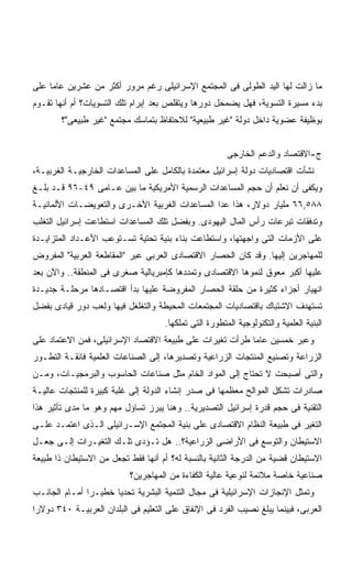 ‫ﻤﺎ ﺯﺍﻟﺕ ﻟﻬﺎ ﺍﻟﻴﺩ ﺍﻟﻁﻭﻟﻰ ﻓﻰ ﺍﻟﻤﺠﺘﻤﻊ ﺍﻹﺴﺭﺍﺌﻴﻠﻰ ﺭﻏﻡ ﻤﺭﻭﺭ ﺃﻜﺜﺭ ﻤﻥ ﻋﺸﺭﻴﻥ ﻋﺎﻤﺎ ﻋﻠﻰ‬
    ‫ﹰ‬
‫ﺒﺩﺀ ﻤﺴﻴﺭﺓ ﺍﻟﺘﺴﻭﻴﺔ، ﻓﻬل ﻴﻀﻤﺤل ﺩﻭﺭﻫﺎ ﻭﻴﺘﻘﻠﺹ ﺒﻌﺩ ﺇﺒﺭﺍﻡ ﺘﻠﻙ ﺍﻟﺘﺴﻭﻴﺎﺕ؟ ﺃﻡ ﺃﻨﻬﺎ ﺘﻘـﻭﻡ‬
        ‫ﺒﻭﻅﻴﻔﺔ ﻋﻀﻭﻴﺔ ﺩﺍﺨل ﺩﻭﻟﺔ "ﻏﻴﺭ ﻁﺒﻴﻌﻴﺔ" ﻟﻼﺤﺘﻔﺎﻅ ﺒﺘﻤﺎﺴﻙ ﻤﺠﺘﻤﻊ "ﻏﻴﺭ ﻁﺒﻴﻌﻰ"؟‬


                                                        ‫ﺝ-ﺍﻻﻗﺘﺼﺎﺩ ﻭﺍﻟﺩﻋﻡ ﺍﻟﺨﺎﺭﺠﻰ‬
‫ﻨﺸﺄﺕ ﺍﻗﺘﺼﺎﺩﻴﺎﺕ ﺩﻭﻟﺔ ﺇﺴﺭﺍﺌﻴل ﻤﻌﺘﻤﺩﺓ ﺒﺎﻟﻜﺎﻤل ﻋﻠﻰ ﺍﻟﻤﺴﺎﻋﺩﺍﺕ ﺍﻟﺨﺎﺭﺠﻴـﺔ ﺍﻟﻐﺭﺒﻴـﺔ،‬
‫ﻭﻴﻜﻔﻰ ﺃﻥ ﻨﻌﻠﻡ ﺃﻥ ﺤﺠﻡ ﺍﻟﻤﺴﺎﻋﺩﺍﺕ ﺍﻟﺭﺴﻤﻴﺔ ﺍﻷﻤﺭﻴﻜﻴﺔ ﻤﺎ ﺒﻴﻥ ﻋـﺎﻤﻰ ٩٤-٦٩ ﻗـﺩ ﺒﻠـﻎ‬
‫٨٨٥,٦٦ ﻤﻠﻴﺎﺭ ﺩﻭﻻﺭ، ﻫﺫﺍ ﻋﺩﺍ ﺍﻟﻤﺴﺎﻋﺩﺍﺕ ﺍﻟﻐﺭﺒﻴﺔ ﺍﻷﺨـﺭﻯ ﻭﺍﻟﺘﻌﻭﻴﻀـﺎﺕ ﺍﻷﻟﻤﺎﻨﻴـﺔ‬
‫ﻭﺘﺩﻓﻘﺎﺕ ﺘﺒﺭﻋﺎﺕ ﺭﺃﺱ ﺍﻟﻤﺎل ﺍﻟﻴﻬﻭﺩﻯ. ﻭﺒﻔﻀل ﺘﻠﻙ ﺍﻟﻤﺴﺎﻋﺩﺍﺕ ﺍﺴﺘﻁﺎﻋﺕ ﺇﺴﺭﺍﺌﻴل ﺍﻟﺘﻐﻠﺏ‬
‫ﻋﻠﻰ ﺍﻷﺯﻤﺎﺕ ﺍﻟﺘﻰ ﻭﺍﺠﻬﺘﻬﺎ، ﻭﺍﺴﺘﻁﺎﻋﺕ ﺒﻨﺎﺀ ﺒﻨﻴﺔ ﺘﺤﺘﻴﺔ ﺘﺴـﺘﻭﻋﺏ ﺍﻷﻋـﺩﺍﺩ ﺍﻟﻤﺘﺯﺍﻴـﺩﺓ‬
‫ﻟﻠﻤﻬﺎﺠﺭﻴﻥ ﺇﻟﻴﻬﺎ. ﻭﻗﺩ ﻜﺎﻥ ﺍﻟﺤﺼﺎﺭ ﺍﻻﻗﺘﺼﺎﺩﻯ ﺍﻟﻌﺭﺒﻰ ﻋﺒﺭ "ﺍﻟﻤﻘﺎﻁﻌﺔ ﺍﻟﻌﺭﺒﻴﺔ" ﺍﻟﻤﻔﺭﻭﺽ‬
‫ﻋﻠﻴﻬﺎ ﺃﻜﺒﺭ ﻤﻌﻭﻕ ﻟﻨﻤﻭﻫﺎ ﺍﻻﻗﺘﺼﺎﺩﻯ ﻭﺘﻤﺩﺩﻫﺎ ﻜﺈﻤﺒﺭﻴﺎﻟﻴﺔ ﺼﻐﺭﻯ ﻓﻰ ﺍﻟﻤﻨﻁﻘﺔ.. ﻭﺍﻵﻥ ﺒﻌﺩ‬
‫ﺍﻨﻬﻴﺎﺭ ﺃﺠﺯﺍﺀ ﻜﺜﻴﺭﺓ ﻤﻥ ﺤﻠﻘﺔ ﺍﻟﺤﺼﺎﺭ ﺍﻟﻤﻔﺭﻭﻀﺔ ﻋﻠﻴﻬﺎ ﺒﺩﺃ ﺍﻗﺘﺼـﺎﺩﻫﺎ ﻤﺭﺤﻠـﺔ ﺠﺩﻴـﺩﺓ‬
‫ﺘﺴﺘﻬﺩﻑ ﺍﻻﺸﺘﺒﺎﻙ ﺒﺎﻗﺘﺼﺎﺩﻴﺎﺕ ﺍﻟﻤﺠﺘﻤﻌﺎﺕ ﺍﻟﻤﺤﻴﻁﺔ ﻭﺍﻟﺘﻐﻠﻐل ﻓﻴﻬﺎ ﻭﻟﻌﺏ ﺩﻭﺭ ﻗﻴﺎﺩﻯ ﺒﻔﻀل‬
                                     ‫ﺍﻟﺒﻨﻴﺔ ﺍﻟﻌﻠﻤﻴﺔ ﻭﺍﻟﺘﻜﻨﻭﻟﻭﺠﻴﺔ ﺍﻟﻤﺘﻁﻭﺭﺓ ﺍﻟﺘﻰ ﺘﻤﻠﻜﻬﺎ.‬
‫ﻭﻋﺒﺭ ﺨﻤﺴﻴﻥ ﻋﺎﻤﺎ ﻁﺭﺃﺕ ﺘﻐﻴﺭﺍﺕ ﻋﻠﻰ ﻁﺒﻴﻌﺔ ﺍﻻﻗﺘﺼﺎﺩ ﺍﻹﺴﺭﺍﺌﻴﻠﻰ، ﻓﻤﻥ ﺍﻻﻋﺘﻤﺎﺩ ﻋﻠﻰ‬
                                                         ‫ﹰ‬
‫ﺍﻟﺯﺭﺍﻋﺔ ﻭﺘﺼﻨﻴﻊ ﺍﻟﻤﻨﺘﺠﺎﺕ ﺍﻟﺯﺭﺍﻋﻴﺔ ﻭﺘﺼﺩﻴﺭﻫﺎ، ﺇﻟﻰ ﺍﻟﺼﻨﺎﻋﺎﺕ ﺍﻟﻌﻠﻤﻴﺔ ﻓﺎﺌﻘـﺔ ﺍﻟﺘﻁـﻭﺭ‬
‫ﻭﺍﻟﺘﻰ ﺃﺼﺒﺤﺕ ﻻ ﺘﺤﺘﺎﺝ ﺇﻟﻰ ﺍﻟﻤﻭﺍﺩ ﺍﻟﺨﺎﻡ ﻤﺜل ﺼﻨﺎﻋﺎﺕ ﺍﻟﺤﺎﺴﻭﺏ ﻭﺍﻟﺒﺭﻤﺠﻴـﺎﺕ، ﻭﻤـﻥ‬
‫ﺼﺎﺩﺭﺍﺕ ﺘﺸﻜل ﺍﻟﻤﻭﺍﻟﺢ ﻤﻌﻅﻤﻬﺎ ﻓﻰ ﺼﺩﺭ ﺇﻨﺸﺎﺀ ﺍﻟﺩﻭﻟﺔ ﺇﻟﻰ ﻏﻠﺒﺔ ﻜﺒﻴﺭﺓ ﻟﻠﻤﻨﺘﺠﺎﺕ ﻋﺎﻟﻴـﺔ‬
‫ﺍﻟﺘﻘﻨﻴﺔ ﻓﻰ ﺤﺠﻡ ﻗﺩﺭﺓ ﺇﺴﺭﺍﺌﻴل ﺍﻟﺘﺼﺩﻴﺭﻴﺔ.. ﻭﻫﻨﺎ ﻴﺒﺭﺯ ﺘﺴﺎﺅل ﻤﻬﻡ ﻭﻫﻭ ﻤﺎ ﻤﺩﻯ ﺘﺄﺜﻴﺭ ﻫﺫﺍ‬
‫ﺍﻟﺘﻐﻴﺭ ﻓﻰ ﻁﺒﻴﻌﺔ ﺍﻟﻨﻅﺎﻡ ﺍﻻﻗﺘﺼﺎﺩﻯ ﻋﻠﻰ ﺒﻨﻴﺔ ﺍﻟﻤﺠﺘﻤﻊ ﺍﻹﺴـﺭﺍﺌﻴﻠﻰ ﺍﻟـﺫﻯ ﺍﻋﺘﻤـﺩ ﻋﻠـﻰ‬
‫ﺍﻻﺴﺘﻴﻁﺎﻥ ﻭﺍﻟﺘﻭﺴﻊ ﻓﻰ ﺍﻷﺭﺍﻀﻰ ﺍﻟﺯﺭﺍﻋﻴﺔ؟.. ﻫل ﺘـﺅﺩﻯ ﺘﻠـﻙ ﺍﻟﺘﻐﻴـﺭﺍﺕ ﺇﻟـﻰ ﺠﻌـل‬
‫ﺍﻻﺴﺘﻴﻁﺎﻥ ﻗﻀﻴﺔ ﻤﻥ ﺍﻟﺩﺭﺠﺔ ﺍﻟﺜﺎﻨﻴﺔ ﺒﺎﻟﻨﺴﺒﺔ ﻟﻪ؟ ﺃﻡ ﺃﻨﻬﺎ ﻓﻘﻁ ﺘﺠﻌل ﻤﻥ ﺍﻻﺴﺘﻴﻁﺎﻥ ﺫﺍ ﻁﺒﻴﻌﺔ‬
                           ‫ﺼﻨﺎﻋﻴﺔ ﺨﺎﺼﺔ ﻤﻼﺌﻤﺔ ﻟﻨﻭﻋﻴﺔ ﻋﺎﻟﻴﺔ ﺍﻟﻜﻔﺎﺀﺓ ﻤﻥ ﺍﻟﻤﻬﺎﺠﺭﻴﻥ؟‬
‫ﻭﺘﻤﺜل ﺍﻹﻨﺠﺎﺯﺍﺕ ﺍﻹﺴﺭﺍﺌﻴﻠﻴﺔ ﻓﻰ ﻤﺠﺎل ﺍﻟﺘﻨﻤﻴﺔ ﺍﻟﺒﺸﺭﻴﺔ ﺘﺤﺩﻴﺎ ﺨﻁﻴـﺭﺍ ﺃﻤـﺎﻡ ﺍﻟﺠﺎﻨـﺏ‬
              ‫ﹰ‬      ‫ﹰ‬
‫ﺍﻟﻌﺭﺒﻰ، ﻓﺒﻴﻨﻤﺎ ﻴﺒﻠﻎ ﻨﺼﻴﺏ ﺍﻟﻔﺭﺩ ﻓﻰ ﺍﻹﻨﻔﺎﻕ ﻋﻠﻰ ﺍﻟﺘﻌﻠﻴﻡ ﻓﻰ ﺍﻟﺒﻠﺩﺍﻥ ﺍﻟﻌﺭﺒﻴـﺔ ٠٤٣ ﺩﻭﻻﺭﺍ‬
‫ﹰ‬
 