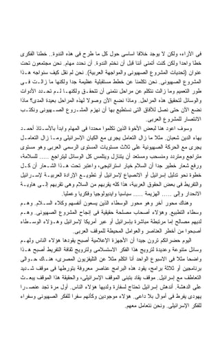 ‫ﻓﻰ ﺍﻵﺭﺍﺀ، ﻭﻟﻜﻥ ﻻ ﻴﻭﺠﺩ ﺨﻼﻓﺎ ﺍﺴﺎﺴﻰ ﺤﻭل ﻜل ﻤﺎ ﻁﺭﺡ ﻓﻰ ﻫﺫﻩ ﺍﻟﻨﺩﻭﺓ.. ﺨﻁﻨﺎ ﺍﻟﻔﻜﺭﻯ‬
                                                       ‫ﹰ‬
‫ﺨﻁﺎ ﻭﺍﺤﺩﺍ ﻭﻟﻜﻥ ﻜﻨﺕ ﺃﺘﻤﻨﻰ ﺃﻨﻨﺎ ﻗﺒل ﺃﻥ ﻨﺨﺘﻡ ﺍﻟﻨﺩﻭﺓ. ﺃﻥ ﻨﺤﺩﺩ ﻤﻬﺎﻡ. ﻨﺤﻥ ﻤﺠﺘﻤﻌﻭﻥ ﺘﺤﺕ‬
                                                                          ‫ﹰ‬   ‫ﹰ‬
‫ﻋﻨﻭﺍﻥ )ﺘﺤﺩﻴﺎﺕ ﺍﻟﻤﺸﺭﻭﻉ ﺍﻟﺼﻬﻴﻭﻨﻰ ﻭﺍﻟﻤﻭﺍﺠﻬﺔ ﺍﻟﻌﺭﺒﻴﺔ(. ﻨﺤﻥ ﻟﻡ ﻨﻘل ﻜﻴﻑ ﺴﻨﻭﺍﺠﻪ ﻫـﺫﺍ‬
‫ﺍﻟﻤﺸﺭﻭﻉ ﺍﻟﺼﻬﻴﻭﻨﻰ. ﻨﺤﻥ ﺘﻜﻠﻤﻨﺎ ﻋﻥ ﺨﻁﻁ ﻤﺴﺘﻘﺒﻠﻴﺔ ﻋﻅﻴﻤﺔ ﺠﺩﺍ ﻭﻟﻜﻨﻬﺎ ﻤﺎ ﺯﺍﻟـﺕ ﻓـﻰ‬
                        ‫ﹰ‬
‫ﻁﻭﺭ ﺍﻟﺘﻌﻤﻴﻡ ﻭﻤﺎ ﺯﺍﻟﺕ ﻨﺘﻜﻠﻡ ﻋﻥ ﻤﺭﺍﺤل ﻨﺘﻤﻨﻰ ﺃﻥ ﺘﺘﺤﻘـﻕ ﻭﻟﻜﻨﻬـﺎ ﻟـﻡ ﺘﺤـﺩﺩ ﺍﻷﺩﻭﺍﺕ‬
‫ﻭﺍﻟﻭﺴﺎﺌل ﻟﺘﺤﻘﻴﻕ ﻫﺫﻩ ﺍﻟﻤﺭﺍﺤل. ﻭﻤﺎﺫﺍ ﻨﻀﻊ ﺍﻵﻥ ﻭﺼﻭﻻ ﻟﻬﺫﻩ ﺍﻟﻤﺭﺍﺤل ﺒﻌﻴﺩﺓ ﺍﻟﻤﺩﻯ؟ ﻤﺎﺫﺍ‬
                                ‫ﹰ‬
‫ﻨﻀﻊ ﺍﻵﻥ ﺤﺘﻰ ﻨﺼل ﻟﻶﻓﺎﻕ ﺍﻟﺘﻰ ﻨﺴﺘﻁﻴﻊ ﺒﻬﺎ ﺃﻥ ﻨﻬﺯﻡ ﺍﻟﻤﺸـﺭﻭﻉ ﺍﻟﺼـﻬﻴﻭﻨﻰ ﻭﻨﻜﺘـﺏ‬
                                                          ‫ﺍﻻﻨﺘﺼﺎﺭ ﻟﻠﻤﺸﺭﻭﻉ ﺍﻟﻌﺭﺒﻰ.‬
‫ﻭﺴﻭﻑ ﺍﻋﻭﺩ ﻫﻨﺎ ﻟﺒﻌﺽ ﺍﻷﺨﻭﺓ ﺍﻟﺫﻴﻥ ﺘﻜﻠﻤﻭﺍ ﻤﺤﺩﺩﺍ ﻓﻰ ﺍﻟﻤﻬﺎﻡ ﻭﺍﺒﺩﺃ ﺒﺎﻷﺴـﺘﺎﺫ ﺃﺤﻤـﺩ‬
                                  ‫ﹰ‬
‫ﺒﻬﺎﺀ ﺍﻟﺩﻴﻥ ﺸﻌﺒﺎﻥ. ﻤﺜﻼ ﻤﺎ ﺯﺍل ﺍﻟﺘﻌﺎﻤل ﻴﺠﺭﻯ ﻤﻊ ﺍﻟﻜﻴﺎﻥ ﺍﻹﺴﺭﺍﺌﻴﻠﻰ ﻭﻤـﺎ ﺯﺍل ﺍﻟﺘﻌﺎﻤـل‬
‫ﻴﺠﺭﻯ ﻤﻊ ﺍﻟﺤﺭﻜﺔ ﺍﻟﺼﻬﻴﻭﻨﻴﺔ ﻋﻠﻰ ﺜﻼﺙ ﻤﺴﺘﻭﻴﺎﺕ ﺍﻟﻤﺴﺘﻭﻯ ﺍﻟﺭﺴﻤﻰ ﺍﻟﻌﺭﺒﻰ ﻭﻫﻭ ﻤﺴﺘﻭﻯ‬
‫ﻤﺘﺭﺍﺠﻊ ﻭﻤﺘﺭﺩﺩ ﻭﻤﻨﺴﺤﺏ ﻭﻤﺴﺘﻌﺩ ﺃﻥ ﻴﺘﻨﺎﺯل ﻭﻴﺘﻠﻤﺱ ﻜل ﺍﻟﻭﺴﺎﺌل ﻟﻴﺘﺭﺍﺠﻊ ….. ﻟﻠﺴﻼﻤﺔ،‬
‫ﻭﺭﻓﻊ ﺸﻌﺎﺭ ﺨﻁﻴﺭ ﺠﺩﺍ ﺃﻥ ﺍﻟﺴﻼﻡ ﺨﻴﺎﺭ ﺍﺴﺘﺭﺍﺘﻴﺠﻰ، ﻭﺍﻋﺘﺒﺭ ﺘﺤﺕ ﻫـﺫﺍ ﺍﻟﺸـﻌﺎﺭ ﺃﻥ ﻜـل‬
                                                               ‫ﹰ‬
‫ﺨﻁﻭﺓ ﻨﺤﻭ ﺘﺩﻟﻴل ﺇﺴﺭﺍﺌﻴل ﺃﻭ ﺍﻻﻨﺼﻴﺎﻉ ﻹﺴﺭﺍﺌﻴل ﺃﻭ ﺘﻁﻭﻴـﻊ ﺍﻹﺭﺍﺩﺓ ﺍﻟﻌﺭﺒﻴـﺔ ﻹﺴـﺭﺍﺌﻴل‬
‫ﻭﺍﻟﺘﻔﺭﻴﻁ ﻓﻰ ﺒﻌﺽ ﺍﻟﺤﻘﻭﻕ ﺍﻟﻌﺭﺒﻴﺔ، ﻫﺫﺍ ﻜﻠﻪ ﻴﻘﺭﺒﻬﻡ ﻤﻥ ﺍﻟﺴﻼﻡ ﻭﻫﻰ ﺘﻘﺭﺒﻬﻡ ﺇﻟـﻰ ﻫﺎﻭﻴـﺔ‬
                   ‫ﺍﻻﻨﺤﺩﺍﺭ ﻭﺇﻟﻰ ….. ﺍﻟﻬﺯﻴﻤﺔ ….. ﺴﻴﺎﺴﻴﺎ ﻭﺍﻴﺩﻴﻭﻟﻭﺠﻴﺎ ﻭﻓﻜﺭﻴﺎ ﻭﻋﻤﻠﻴﺎ.‬
                    ‫ﹰ‬       ‫ﹰ‬                 ‫ﹰ‬
‫ﻭﻫﻨﺎﻙ ﻤﺤﻭﺭ ﺁﺨﺭ ﻭﻫﻭ ﻤﺤﻭﺭ ﺍﻟﻭﺴﻁﺎﺀ ﺍﻟﺫﻴﻥ ﻴﺴﻌﻭﻥ ﺃﻨﻔﺴﻬﻡ ﻭﻜﻼﺀ ﺍﻟﺴـﻼﻡ. ﻭﻫـﻡ‬
‫ﻭﺴﻁﺎﺀ ﺍﻟﺘﻁﺒﻴﻊ. ﻭﻫﺅﻻﺀ ﺃﺼﺤﺎﺏ ﻤﺼﻠﺤﺔ ﺤﻘﻴﻘﻴﺔ ﻓﻰ ﺇﻨﺠﺎﺡ ﺍﻟﻤﺸﺭﻭﻉ ﺍﻟﺼﻬﻴﻭﻨﻰ. ﻭﻫـﻡ‬
‫ﻟﺩﻴﻬﻡ ﻤﺼﺎﻟﺢ ﺇﻤﺎ ﻤﺭﺘﺒﻁﺔ ﻤﺒﺎﺸﺭﺓ ﺒﺈﺴﺭﺍﺌﻴل ﺃﻭ ﻋﺒﺭ ﺃﻤﺭﻴﻜﺎ ﻹﺴﺭﺍﺌﻴل ﻭﻫـﺅﻻﺀ ﺍﻟﻭﺴـﻁﺎﺀ‬
                          ‫ﺃﺼﺒﺤﻭﺍ ﻤﻥ ﺃﺨﻁﺭ ﺍﻟﻌﻨﺎﺼﺭ ﻭﺍﻟﻌﻭﺍﻤل ﺍﻟﻤﺤﻴﻁﺔ ﻟﻠﻤﻭﻗﻑ ﺍﻟﻌﺭﺒﻰ.‬
‫ﺍﻟﻴﻭﻡ ﺤﻀﺭﺍﺘﻜﻡ ﺘﺭﻭﻥ ﺠﻴﺩﺍ ﺃﻥ ﺍﻷﺠﻬﺯﺓ ﺍﻹﻋﻼﻤﻴﺔ ﺃﺼﺒﺢ ﻴﻘﻭﺩﻫﺎ ﻫﺅﻻﺀ ﺍﻟﻨﺎﺱ ﻭﻟﻬـﻡ‬
                                                       ‫ﹰ‬
‫ﻭﺴﺎﺌل ﻤﺘﻨﻭﻋﺔ ﻭﻋﺩﻴﺩﺓ ﻟﺘﺭﻭﻴﺞ ﻫﺫﺍ ﺍﻟﻔﻜﺭ ﺍﻻﺴﺘﺴﻼﻤﻰ ﻭﻟﺘﺭﻭﻴﺞ ﺜﻘﺎﻓﺔ ﺍﻟﺘﻔﺭﻴﻁ ﺃﺼﺒﺢ ﻫـﺫﺍ‬
‫ﻭﺍﻀﺤﺎ ﻤﺜﻼ ﻓﻰ ﺍﻻﺴﺒﻭﻉ ﺍﻟﻭﺍﺤﺩ ﺃﻨﺎ ﺍﺘﻜﻠﻡ ﻤﺜﻼ ﻋﻥ ﺍﻟﺘﻠﻴﻔﺯﻴﻭﻥ ﺍﻟﻤﺼﺭﻯ، ﻫﻨـﺎﻙ ﺤـﻭﺍﻟﻰ‬
                                         ‫ﹰ‬                                  ‫ﹰ‬
‫ﺒﺭﻨﺎﻤﺠﻴﻥ ﺃﻭ ﺜﻼﺜﺔ ﺒﺭﺍﻤﺞ، ﻴﻘﻭﺩ ﻫﺫﻩ ﺍﻟﺒﺭﺍﻤﺞ ﻋﻨﺎﺼﺭ ﻤﻌﺭﻭﻓﺔ ﺒﺘﻭﺭﻁﻬﺎ ﻓﻰ ﻤﻭﻗﻑ ﺸـﺩﻴﺩ‬
‫ﺍﻟﺘﻌﺎﻁﻑ ﻤﻊ ﺇﺴﺭﺍﺌﻴل. ﻤﻭﻗﻑ ﻴﻘﺎﺩ ﺒﺘﺒﻨﻰ ﺍﻟﻤﻭﻗﻑ ﺍﻹﺴﺭﺍﺌﻴﻠﻰ، ﻭﺍﻟﺤﻘﻴﻘﺔ ﻫﺫﺍ ﺍﻟﻤﻭﻗﻑ ﻴﺒﻌـﺙ‬
‫ﻋﻠﻰ ﺍﻟﺩﻫﺸﺔ. ﺃﻨﺩﻫﺵ ﺇﺴﺭﺍﺌﻴل ﺘﺤﺘﺎﺝ ﻟﺴﻔﺎﺭﺓ ﻭﻟﺩﻴﻬﺎ ﻫﺅﻻﺀ ﺍﻟﻨﺎﺱ. ﺃﻭل ﻤﺭﺓ ﺘﺠﺩ ﻋﻨﺼـﺭﺍ‬
‫ﹰ‬
‫ﻴﻬﻭﺩﻯ ﻴﻔﺭﻁ ﻓﻰ ﺃﻤﻭﺍل ﺒﻼ ﺩﺍﻋﻰ. ﻫﺅﻻﺀ ﻤﻭﺠﻭﺩﻴﻥ ﻭﻜﺄﻨﻬﻡ ﺴﻔﺭﺍ ﻟﻠﻔﻜﺭ ﺍﻟﺼﻬﻴﻭﻨﻰ ﻭﺴﻔﺭﺍﺀ‬
                                                 ‫ﻟﻠﻔﻜﺭ ﺍﻹﺴﺭﺍﺌﻴﻠﻰ. ﻭﻨﺤﻥ ﻨﺘﻌﺎﻤل ﻤﻌﻬﻡ.‬
 