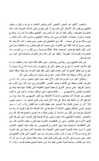 ‫ﻭﺍﻟﻤﺤﻭﺭ ﺍﻷﺨﻴﺭ ﻫﻭ ﺍﻟﻤﺤﻭﺭ ﺍﻟﺸﻌﺒﻰ. ﺍﻟﺫﻯ ﻴﺭﻓﺽ ﺍﻟﺘﻌﺎﻤل ﻤـﻊ ﺇﺴـﺭﺍﺌﻴل ﻴـﺭﻓﺽ‬
‫ﺍﻟﺘﻁﺒﻴﻊ ﻭﻴﺭﻓﺽ ﻜل ﺍﻷﻋﻤﺎل ﺍﻟﺘﻰ ﺘﻘﻭﻡ ﺒﻬﺎ ﺃﻭ ﺍﻟﺘﻰ ﺘﺠﺭﻯ ﻋﻠﻰ ﺍﻟﺴﺎﺤﺔ ﺍﻟﻌﺭﺒﻴﺔ ﻭﺍﻟﺴـﺎﺤﺔ‬
‫ﺍﻟﻤﺼﺭﻴﺔ ﺨﺼﻴﺼﺎ. ﻭﻟﻜﻥ ﻋﻠﻴﻨﺎ ﺃﻥ ﻨﻘﺭ ﺃﻥ ﺍﻟﺫﻯ ﻴﺴﻴﺭ ﺍﻟﺘﻁﺒﻴﻊ ﻭﻴﻜﺘﺏ ﻟﻪ ﺇﺤـﺭﺍﺯ ﻤﻭﺍﻗـﻊ‬
                                                                  ‫ﹰ‬
‫ﺠﺩﻴﺩﺓ، ﻭﺇﺤﺭﺍﺯ ﻨﺠﺎﺤﺎﺕ، ﺍﻟﺨﻁ ﺍﻟﺭﺴﻤﻰ ﻤﻨﻪ ﻭﻭﻜﻼﺀ ﺍﻟﺘﻁﺒﻴﻊ ﻭﺴﻤﺎﺴﺭﺓ ﺍﻟﺴـﻼﻡ ﻭﺃﺨﻁـﺭ‬
‫ﺸﻰﺀ ﻤﺜﻼ ﺠﺭﻯ ﻓﻰ ﺼﻤﺕ… ﻟﻘﺎﺀ ﺒﻴﻥ ﺍﻟﻤﻁﺒﻌﻴﻥ ﻓﻰ ﻤﺼﺭ ﻭﺒﻴﻥ ﻤﻌﻬـﺩ ﺍﻟﺴـﻼﻡ ﺒﻘﻴـﺎﺩﺓ‬
‫ﺴﻴﻤﻭﻥ ﺒﻴﺭﻴﺯ ﺜﻡ ﻫﺫﺍ ﺍﻟﻠﻘﺎﺀ ﻓﻰ ﺍﻟﻘﺎﻫﺭﺓ، ﻭﻓﻰ ﺼﻤﺕ ﺘﺎﻡ ﻓﻬﻡ ﻴﻌﻤﻠﻭﻥ ﻤﺭﺓ ﺒﺎﻟﻌﻠﻨﻴﺔ ﻭﻤﺭﺓ ﻓﻰ‬
‫ﺍﻟﺴﺭ، ﻟﻜﻥ ﺍﻟﺨﻁ ﻤﺘﻭﺍﺼل. ﺃﺼﺒﺤﺕ ﻫﻨﺎﻙ ﻋﻼﻗﺔ ﻤﺅﺴﺴﻴﺔ ﺒـﻴﻥ ﻜﺜﻴـﺭ ﻤـﻥ ﺍﻟﻤﺅﺴﺴـﺎﺕ‬
‫ﺍﻟﻤﺼﺭﻴﺔ ﻭﺍﻟﻤﺅﺴﺴﺎﺕ ﺍﻟﻴﻬﻭﺩﻴﺔ. ﻨﺎﻫﻴﻙ ﻋﻥ ﺍﻟﺯﺭﺍﻋﺔ ﻭﻋﻥ ﺍﻟﺒﺘﺭﻭل ﻭﺍﻟﺴﻴﺎﺤﺔ ﺇﻟﻰ ﺁﺨﺭﻩ ﻤﻥ‬
                                                                        ‫ﻫﺫﻩ ﺍﻟﻤﺴﺎﺌل.‬
‫ﺇﺫﻥ ﺨﻁ ﺍﻟﺘﻁﺒﻴﻊ ﻴﺴﻴﺭ ﻭﻴﺘﻨﺎﻤﻰ ﻭﻴﺘﻭﺍﺼل. ﻨﺤﻥ ﻨﺘﻜﻠﻡ ﻜﻼﻤﺎ ﻗﻭﻴﺎ ﺠﺩﺍ ﻭﻋﻅﻴﻤﺎ ﺠـﺩﹰ،‬
  ‫ﺍ‬      ‫ﹰ‬        ‫ﹰ ﹰ ﹰ‬
‫ﻟﻜﻥ ﻟﻸﺴﻑ ﺍﻟﺸﺩﻴﺩ ﻻ ﻴﺨﺭﺝ ﻋﻥ ﻨﻁﺎﻕ ﺍﻷﻭﺭﺍﻕ ﻭﺍﻟﺒﺤﻭﺙ ﻭﺍﻟﺩﺭﺍﺴﺎﺕ ﺍﻟﺘـﻰ ﻨﻘـﺩﻤﻬﺎ ﻭﻻ‬
‫ﻴﺨﺭﺝ ﻋﻥ ﻨﻁﺎﻕ ﺍﻟﺤﺠﺭﺍﺕ ﺍﻟﺘﻰ ﻨﺘﺤﺩﺙ ﻓﻴﻬﺎ ﻭﺍﻟﺘﻰ ﻨﻌﻘﺩ ﻓﻴﻬﺎ ﺍﻟﻨﺩﻭﺍﺕ ﻭﻟﻡ ﻴﺘﺨﺫ ﻤﻭﻗﻔﺎ ﻋﻤﻠﻴﺎ‬
‫ﹰ‬      ‫ﹰ‬
             ‫ﻏﻴﺭ ﻓﻰ ﺤﺎﻻﺕ ﺒﺴﻴﻁﺔ ﺠﺩﺍ ﻫﻨﺎﻙ ﺸﻌﻭﺭ ﻋﺎﻡ ﻭﺯﺨﻡ ﻤﻭﺠﻭﺩ ﻟﻡ ﻴﺴﺘﺜﻴﺭ ﺤﺘﻰ ﺍﻵﻥ.‬
                                                             ‫ﹰ‬
‫ﻭﺒﺎﻟﺘﺎﻟﻰ ﺃﻋﻭﺩ ﻤﺭﺓ ﺃﺨﺭﻯ ﻟﻤﺎ ﺫﻜﺭﻩ ﺍﻷﺥ ﺃﺤﻤﺩ ﺒﻬﺎﺀ ﺍﻟﺩﻴﻥ ﺸﻌﺒﺎﻥ، ﻭﻫـﻭ ﺃﻨﻨـﺎ ﻓـﻰ‬
‫ﺍﻟﺨﺭﻴﻑ ﺍﻟﻘﺎﺩﻡ ﺴﻴﻨﻌﻘﺩ ﻓﻰ ﺍﻟﻘﺎﻫﺭﺓ ﻤﺅﺘﻤﺭ ﻟﻠﺘﻌﺎﻭﻥ ﺍﻻﻗﺘﺼﺎﺩﻯ ﺒﻴﻥ ﺩﻭل ﺍﻟﺸـﺭﻕ ﺍﻷﻭﺴـﻁ‬
‫ﻭﺸﻤﺎل ﺃﻓﺭﻴﻘﻴﺎ- ﻨﻔﺱ ﻤﺅﺘﻤﺭ ﺍﻟﺸﺭﻕ ﺃﻭﺴﻁﻴﺔ ﺍﻟﻤﻬﺎﻡ ﺍﻟﻌﻅﻴﻤﺔ ﺍﻟﺘﻰ ﺘﻜﻠﻤﻨﺎ ﻋﻨﻬﺎ ﻓﻴﻤﺎ ﻴﺘﻌﻠـﻕ‬
‫ﺒﺎﻟﺘﺼﺩﻯ ﻟﻠﻤﺸﺭﻭﻉ ﺍﻟﺼﻬﻴﻭﻨﻰ ….. ﻨﻘﺎﻁ ﺼﻐﻴﺭﺓ ﻭﻓﻰ ﻤﻭﺍﻗﻑ ﻤﺤﺩﺩﺓ. ﻭﺃﻋﻭﺩ ﺇﻟﻰ ﻤﺎ ﺫﻜﺭﻩ‬
‫ﺍﻟﺒﻌﺽ ﻤﻥ ﺍﺨﻭﺍﻨﻨﺎ ﺃﻨﻨﺎ ﻤﺤﺘﺎﺠﻭﻥ ﻟﻤﺩﺍﻭﻤﺔ ﺍﻻﺸﺘﺒﺎﻙ ﻤﻊ ﺍﻟﻌﺩﻭ ﺍﻟﺼﻬﻴﻭﻨﻰ ﻫﺫﺍ ﻤﻭﻗـﻊ ﻤـﻥ‬
‫ﺍﻟﻤﻭﺍﻗﻊ ﻻﺒﺩ ﺃﻥ ﻨﺸﺘﺒﻙ ﻓﻴﻪ ﻭﺫﻜﺭ ﻓﻰ ﻫﺫﺍ ﺍﻷﺥ ﺃﺤﻤﺩ ﺒﻬﺎﺀ ﺍﻟﺩﻴﻥ ﺸﻌﺒﺎﻥ ﻭﺩ. ﺩ.ﺍﻴﻤﺎﻥ ﻴﺤﻴﻰ،‬
‫ﻗﺎﻻ. ﻻﺒﺩ ﺃﻥ ﻨﺤﺎﻭل ﺇﻓﺸﺎل ﻫﺫﺍ ﺍﻟﻤﺅﺘﻤﺭ ﻫﺫﻩ ﺤﻘﻴﻘﺔ ﺫﻜﺭﺕ ﻋﺩﺓ ﺃﻗﻁﺎﺭ ﻭﺃﺩﺍﺀ. ﺃﻨﻨـﺎ ﻨـﺩﻋﻭ‬
‫ﻟﻤﺅﺘﻤﺭ ﻗﻭﻤﻰ ﺃﺤﺩﺜﻜﻡ ﺒﻤﻨﺘﻬﻰ ﺍﻷﻤﺎﻨﺔ ﺃﻨﺎ ﻤﻨﺨﺭﻁ ﻓﻰ ﻫﺫﺍ ﺍﻟﻨﺸﺎﻁ ﻤﻨﺫ ﻓﺘﺭﺓ ﻁﻭﻴﻠـﺔ، ﻭﻫـﺫﻩ‬
‫ﺍﻟﻤﺴﺎﺌل ﻁﺭﺤﺕ ﻓﻰ ﺃﻜﺜﺭ ﻤﻥ ﻤﻨﺎﺴﺒﺔ، ﺃﻥ ﻴﻜﻭﻥ ﻫﻨﺎﻙ ﻭﻋﺎﺀ ﻗﻭﻤﻰ، ﺘﺘﺠﻤﻊ ﻓﻴﻪ ﻜل ﺍﻟﻘـﻭﻯ‬
‫ﻭﺍﻟﻌﻨﺎﺼﺭ ﺍﻟﻤﻘﺎﻭﻤﺔ ﻟﻠﺘﻁﺒﻴﻊ ﻭﺃﻨﻨﺎ ﻨﺤﺎﻭل ﻨﻨﺸﺊ ﺤﺭﻜﺔ ﻗﻭﻤﻴﺔ ﻟﻜﻥ ﻟﻼﺴﻑ ﺃﻋﻭﺩ ﻟﻠﻭﺭﻗﺔ ﺍﻟﺘﻰ‬
‫ﻜﺘﺒﻬﺎ ﺍﻷﺥ ﻤﺎ ﻫﺭ ﺍﻟﻁﺎﻫﺭ، ﻭﻫﻰ ﺃﻥ ﺍﻟﺘﻨﺎﻗﻀﺎﺕ ﺍﻟﺜﺎﻨﻭﻴﺔ ﺒﻴﻨﻨﺎ ﻜﻌﺭﺏ ﻁﻐﺕ ﻟﻸﺴﻑ ﺍﻟﺸـﺩﻴﺩ‬
‫ﻋﻠﻰ ﺍﻟﺘﻨﺎﻗﻀﺎﺕ ﺍﻟﺭﺌﻴﺴﻴﺔ ﺒﻴﻨﻨﺎ ﻭﺒﻴﻥ ﺍﻟﻤﺸﺭﻭﻉ ﺍﻟﺼﻬﻴﻭﻨﻰ. ﻭﻟﻡ ﻴﻜﺘﺏ ﻟﻬﺫﻩ ﺍﻟﺠﻬﻭﺩ ﺍﻟﻨﺠﺎﺡ.‬
‫ﻓﻨﺤﻥ ﻻ ﻨﺭﻴﺩ ﺇﻋﺎﺩﺓ ﺍﻟﺘﺠﺭﺒﺔ ﻟﻨﺼل ﻟﻨﻔﺱ ﺍﻟﻨﺘﻴﺠﺔ، ﺇﻨﻤﺎ ﺍﺠﺘﻤﺎﻋﻨﺎ ﺍﻟﺫﻯ ﺤﺩﺙ ﻓﻰ ﻫﺫﻩ ﺍﻟﻨﺩﻭﺓ،‬
‫ﻨﺨﺭﺝ ﻤﻨﻪ ﺒﺭﺴﺎﻟﺔ ﺃﻭ ﺒﻴﺎﻥ ﺃﻭ ﻗﺭﺍﺭ ﻴﻘﻭل ﻭﻤﻌﺭﻭﻑ ﻤﻥ ﻫﻰ ﺍﻷﺠﻬﺯﺓ ﺍﻟﺘﻰ ﺘﻘﺎﻭﻡ ﺍﻟﺘﻁﺒﻴﻊ ﻓﻰ‬
‫ﻤﺼﺭ ﻭﻓﻰ ﺴﻭﺭﻴﺎ ﻭﻓﻰ ﺍﻷﺭﺩﻥ ﻭﻓﻰ ﻟﺒﻨﺎﻥ ﻨﻘﻭل ﻟﻬﻡ، ﺴﻭﻑ ﻴﻨﻌﻘﺩ ﻤﺅﺘﻤﺭ ﻓﻰ ﺸـﻬﺭ ﻜـﺫﺍ،‬
‫ﻭﻻﺒﺩ ﻤﻥ ﺘﻅﺎﻫﺭﻩ ﺴﻴﺎﺴﻴﺔ ﻗﻭﻴﺔ ﻨﺘﻌﺎﻭﻥ ﻓﻴﻬﺎ ﻤﻌﺎ ﺩﻭﻥ ﺤﺎﺠﺔ ﻟﻨﺠﻤﻊ ﺒﻌﻀﻨﺎ ﻗﻭﻤﻴـﺎ ﻭﻗـﺩ ﻻ‬
           ‫ﹰ‬
 