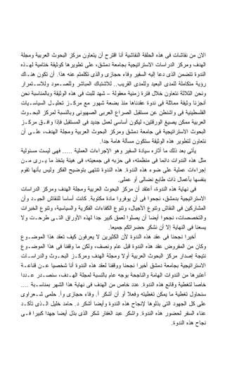 ‫ﺍﻻﻥ ﻤﻥ ﻨﻘﺎﺸﺎﺕ ﻓﻰ ﻫﺫﻩ ﺍﻟﺤﻠﻘﺔ ﺍﻟﻨﻘﺎﺸﻴﺔ ﺃﻨﺎ ﺍﻗﺘﺭﺡ ﺃﻥ ﻴﺘﻌﺎﻭﻥ ﻤﺭﻜﺯ ﺍﻟﺒﺤﻭﺙ ﺍﻟﻌﺭﺒﻴﺔ ﻭﻤﺠﻠﺔ‬
‫ﺍﻟﻬﺩﻑ ﻭﻤﺭﻜﺯ ﺍﻟﺩﺭﺍﺴﺎﺕ ﺍﻻﺴﺘﺭﺍﺘﻴﺠﻴﺔ ﺒﺠﺎﻤﻌﺔ ﺩﻤﺸﻕ، ﻋﻠﻰ ﺘﻁﻭﻴﺭﻫﺎ ﻜﻭﺜﻴﻘﺔ ﺨﺘﺎﻤﻴﺔ ﻟﻬـﺫﻩ‬
‫ﺍﻟﻨﺩﻭﺓ ﺘﺘﻀﻤﻥ ﺍﻟﺫﻯ ﺩﻋﺎ ﺇﻟﻴﻪ ﺍﻟﺴﻔﻴﺭ ﻭﻓﺎﺀ ﺤﺠﺎﺯﻯ ﻭﺍﻟﺫﻯ ﺘﻜﻠﻤﺘﻡ ﻋﻨﻪ ﻫﺫﺍ. ﺃﻥ ﺘﻜﻭﻥ ﻫﻨـﺎﻙ‬
‫ﺭﺅﻴﺔ ﻤﺘﻜﺎﻤﻠﺔ ﻟﻠﻤﺩﻯ ﺍﻟﺒﻌﻴﺩ ﻭﻟﻠﻤﺩﻯ ﺍﻟﻘﺭﻴﺏ.. ﻟﻼﺸﺘﺒﺎﻙ ﺍﻟﻤﺒﺎﺸﺭ ﻭﻟﻠﺼـﻤﻭﺩ ﻭﻟﻼﺴـﺘﻤﺭﺍﺭ‬
‫ﻭﻨﺤﻥ ﺍﻟﺜﻼﺜﺔ ﻨﺘﻌﺎﻭﻥ ﺨﻼل ﻓﺘﺭﺓ ﺯﻤﻨﻴﺔ ﻤﻌﻘﻭﻟﺔ – ﺸﻬﺩ ﻟﻠﺒﺕ ﻓﻰ ﻫﺫﻩ ﺍﻟﻭﺜﻴﻘﺔ ﻭﺒﺎﻟﻤﻨﺎﺴﺒﺔ ﻨﺤﻥ‬
‫ﺃﻨﺠﺯﻨﺎ ﻭﺜﻴﻘﺔ ﻤﻤﺎﺜﻠﺔ ﻓﻰ ﻨﺩﻭﺓ ﻋﻘﺩﻨﺎﻫﺎ ﻤﻨﺫ ﺒﻀﻌﺔ ﺸﻬﻭﺭ ﻤﻊ ﻤﺭﻜـﺯ ﺘﺤﻠﻴـل ﺍﻟﺴﻴﺎﺴـﻴﺎﺕ‬
‫ﺍﻟﻔﻠﺴﻁﻴﻨﻴﺔ ﻓﻰ ﻭﺍﺸﻨﻁﻥ ﻋﻥ ﻤﺴﺘﻘﺒل ﺍﻟﺼﺭﺍﻉ ﺍﻟﻌﺭﺒﻰ ﺍﻟﺼﻬﻴﻭﻨﻰ ﻭﺒﺎﻟﻨﺴﺒﺔ ﻟﻤﺭﻜﺯ ﺍﻟﺒﺤـﻭﺙ‬
‫ﺍﻟﻌﺭﺒﻴﺔ ﻤﻤﻜﻥ ﻴﺼﻴﻎ ﺍﻟﻭﺭﻗﺘﻴﻥ، ﻟﻴﻜﻭﻥ ﺃﺴﺎﺴﻰ ﻟﻌﻤل ﺠﺩﻴﺩ ﻓﻰ ﺍﻟﻤﺴﺘﻘﺒل ﻓﺈﺫﺍ ﻭﺍﻓـﻕ ﻤﺭﻜـﺯ‬
‫ﺍﻟﺒﺤﻭﺙ ﺍﻻﺴﺘﺭﺍﺘﻴﺠﻴﺔ ﻓﻰ ﺠﺎﻤﻌﺔ ﺩﻤﺸﻕ ﻭﻤﺭﻜﺯ ﺍﻟﺒﺤﻭﺙ ﺍﻟﻌﺭﺒﻴﺔ ﻭﻤﺠﻠﺔ ﺍﻟﻬﺩﻑ، ﻋﻠـﻰ ﺃﻥ‬
                                    ‫ﻨﺘﻌﺎﻭﻥ ﻟﺘﻁﻭﻴﺭ ﻫﺫﻩ ﺍﻟﻭﺜﻴﻘﺔ ﺴﺘﻜﻭﻥ ﻤﺴﺄﻟﺔ ﻫﺎﻤﺔ ﺠﺩﺍ.‬
                                     ‫ﹰ‬
‫ﻴﺄﺘﻰ ﺒﻌﺩ ﺫﻟﻙ ﻤﺎ ﺃﺜﺎﺭﻩ ﺴﻴﺎﺩﺓ ﺍﻟﺴﻔﻴﺭ ﻭﻫﻭ ﺍﻹﺠﺭﺍﺀﺍﺕ ﺍﻟﻌﻤﻠﻴﺔ ….. ﻓﻬﻰ ﻟﻴﺴﺕ ﻤﺴﺌﻭﻟﻴﺔ‬
‫ﻤﺜل ﻫﺫﻩ ﺍﻟﻨﺩﻭﺍﺕ ﺩﺍﺌﻤﺎ ﻓﻰ ﻤﻨﻅﻤﺘﻪ، ﻓﻰ ﺤﺯﺒﻪ ﻓﻰ ﺠﻤﻌﻴﺘﻪ، ﻓﻰ ﻫﻴﺌﺔ ﻴﺘﺨﺫ ﻤﺎ ﻴـﺭﻯ ﻤـﻥ‬
                                                                ‫ﹰ‬
‫ﺇﺠﺭﺍﺀﺍﺕ ﻋﻤﻠﻴﺔ ﻋﻠﻰ ﻀﻭﺀ ﻫﺫﻩ ﺍﻟﻨﺩﻭﺓ. ﻫﺫﻩ ﺍﻟﻨﺩﻭﺓ ﺘﻨﺘﻬﻰ ﺒﺘﻭﻀﻴﺢ ﺍﻟﻔﻜﺭ ﻭﻟﻴﺱ ﺒﺄﻨﻬﺎ ﺘﻘﻭﻡ‬
                                             ‫ﺒﻨﻔﺴﻬﺎ ﺒﺄﻋﻤﺎل ﺫﺍﺕ ﻁﺎﺒﻊ ﻨﻀﺎﻟﻰ ﺃﻭ ﻋﻤﻠﻰ.‬
‫ﻓﻰ ﻨﻬﺎﻴﺔ ﻫﺫﻩ ﺍﻟﻨﺩﻭﺓ، ﺃﻋﺘﻘﺩ ﺃﻥ ﻤﺭﻜﺯ ﺍﻟﺒﺤﻭﺙ ﺍﻟﻌﺭﺒﻴﺔ ﻭﻤﺠﻠﺔ ﺍﻟﻬﺩﻑ ﻭﻤﺭﻜﺯ ﺍﻟﺩﺭﺍﺴﺎﺕ‬
‫ﺍﻻﺴﺘﺭﺍﺘﻴﺠﻴﺔ ﺒﺩﻤﺸﻕ، ﻨﺠﺤﻭﺍ ﻓﻰ ﺃﻥ ﻴﻭﻓﺭﻭﺍ ﻤﺎﺩﺓ ﻤﻜﺘﻭﺒﺔ. ﻜﺎﻨﺕ ﺃﺴﺎﺴﺎ ﻟﻠﻨﻘﺎﺵ ﺍﻟﺠﻴـﺩ ﻭﺃﻥ‬
                   ‫ﹰ‬
‫ﺍﻟﻤﺸﺎﺭﻜﻴﻥ ﻓﻰ ﺍﻟﻨﻘﺎﺵ ﻭﺘﻨﻭﻉ ﺍﻷﺠﻴﺎل، ﻭﺘﻨﻭﻉ ﺍﻟﻜﻔﺎﺀﺍﺕ ﺍﻟﻔﻜﺭﻴﺔ ﻭﺍﻟﺴﻴﺎﺴﻴﺔ، ﻭﺘﻨﻭﻉ ﺍﻟﺨﺒﺭﺍﺕ‬
‫ﻭﺍﻟﺘﺨﺼﺼﺎﺕ، ﻨﺠﺤﻭﺍ ﺃﻴﻀﺎ ﺃﻥ ﻴﺼﻠﻭﺍ ﻟﻌﻤﻕ ﻜﺒﻴﺭ ﺠﺩﺍ ﻟﻬﺫﻩ ﺍﻷﻭﺭﺍﻕ ﺍﻟﺘـﻰ ﻁﺭﺤـﺕ ﻭﻻ‬
                                  ‫ﹰ‬                       ‫ﹰ‬
                                        ‫ﻴﺴﻌﻨﺎ ﻓﻰ ﺍﻟﻨﻬﺎﻴﺔ ﺇﻻ ﺃﻥ ﻨﺸﻜﺭ ﺤﻀﺭﺍﺘﻜﻡ ﺠﻤﻴﻌﺎ.‬
                                         ‫ﹰ‬
‫ﺃﺨﻴﺭﺍ ﻨﺠﺤﻨﺎ ﻓﻰ ﻋﻘﺩ ﻫﺫﻩ ﺍﻟﻨﺩﻭﺓ ﻷﻥ ﺍﻟﻜﺜﻴﺭﻴﻥ ﻻ ﻴﻌﺭﻓﻭﻥ ﻜﻴﻑ ﺘﻌﻘﺩ ﻫﺫﺍ ﺍﻟﻤﻭﻀـﻭﻉ‬   ‫ﹰ‬
‫ﻭﻜﺎﻥ ﻤﻥ ﺍﻟﻤﻔﺭﻭﺽ ﻋﻘﺩ ﻫﺫﻩ ﺍﻟﻨﺩﻭﺓ ﻗﺒل ﻋﺎﻡ ﻭﻨﺼﻑ، ﻭﻟﻜﻥ ﻤﺎ ﻭﻗﻔﻨﺎ ﻓﻰ ﻫﺫﺍ ﺍﻟﻤﻭﻀـﻭﻉ‬
‫ﻨﺘﻴﺠﺔ ﺇﺼﺩﺍﺭ ﻤﺭﻜﺯ ﺍﻟﺒﺤﻭﺙ ﺍﻟﻌﺭﺒﻴﺔ ﺃﻭﻻ ﻭﻤﺠﻠﺔ ﺍﻟﻬﺩﻑ ﻭﻤﺭﻜـﺯ ﺍﻟﺒﺤـﻭﺙ ﻭﺍﻟﺩﺭﺍﺴـﺎﺕ‬
                                              ‫ﹰ‬
‫ﺍﻻﺴﺘﺭﺍﺘﻴﺠﻴﺔ ﺒﺠﺎﻤﻌﺔ ﺩﻤﺸﻕ ﺃﺨﻴﺭﺍ ﻨﺠﺤﻨﺎ ﻭﻭﻗﻔﻨﺎ ﻟﻌﻘﺩ ﻫﺫﻩ ﺍﻟﻨﺩﻭﺓ ﺃﻨﺎ ﺸﺨﺼﻴﺎ ﻋـﻥ ﻗﻨﺎﻋـﺔ‬
              ‫ﹰ‬                                      ‫ﹰ‬
‫ﺃﻋﺘﺒﺭﻫﺎ ﻤﻥ ﺍﻟﻨﺩﻭﺍﺕ ﺍﻟﻬﺎﻤﺔ ﻭﺍﻟﻨﺎﺠﺤﺔ ﺒﻭﺠﻪ ﻋﺎﻡ ﺒﺎﻟﻨﺴﺒﺔ ﻟﻤﺠﻠﺔ ﺍﻟﻬـﺩﻑ، ﺴﻨﺼـﺩﺭ ﻋـﺩﺩﺍ‬
‫ﹰ‬
‫ﺨﺎﺼﺎ ﻟﺘﻐﻁﻴﺔ ﻭﻗﺎﺌﻊ ﻫﺫﻩ ﺍﻟﻨﺩﻭﺓ. ﻋﺩﺩ ﺨﺎﺹ ﻤﻥ ﺍﻟﻬﺩﻑ ﻓﻰ ﻨﻬﺎﻴﺔ ﻫﺫﺍ ﺍﻟﺸﻬﺭ ﺒﻤﻨﺎﺴـﺒﺔ ….‬  ‫ﹰ‬
‫ﺴﻨﺤﺎﻭل ﺘﻐﻁﻴﺔ ﻤﺎ ﻴﻤﻜﻥ ﺘﻐﻁﻴﺘﻪ ﻭﻓﻌﻼ ﺃﻭ ﺃﻥ ﺃﺸﻜﺭ ﺃ. ﻭﻓﺎﺀ ﺤﺠﺎﺯﻯ ﻭﺃ. ﺤﻠﻤﻰ ﺸـﻌﺭﺍﻭﻯ‬
‫ﻋﻠﻰ ﻜل ﺍﻟﺠﻬﻭﺩ ﺍﻟﺘﻰ ﺒﺫﻟﻭﻫﺎ ﻹﻨﺠﺎﺡ ﻫﺫﻩ ﺍﻟﻨﺩﻭﺓ ﻭﺃﻴﻀﺎ ﺃﺸﻜﺭ ﺩ. ﺤﺎﻤﺩ ﺨﻠﻴل ﺍﻟـﺫﻯ ﺘﺄﻜـﺩ‬
                                  ‫ﹰ‬
‫ﻋﻨﺎﺀ ﺍﻟﺴﻔﺭ ﻟﺤﻀﻭﺭ ﻫﺫﻩ ﺍﻟﻨﺩﻭﺓ. ﻭﺍﺸﻜﺭ ﻋﺒﺩ ﺍﻟﻐﻔﺎﺭ ﺸﻜﺭ ﺍﻟﺫﻯ ﺒﺫل ﺃﻴﻀﺎ ﺠﻬﺩﺍ ﻜﺒﻴﺭﺍ ﻓـﻰ‬
      ‫ﹰ‬    ‫ﹰ‬     ‫ﹰ‬
                                                                    ‫ﻨﺠﺎﺡ ﻫﺫﻩ ﺍﻟﻨﺩﻭﺓ.‬
 