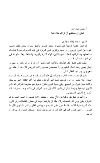 ‫ﺃ. ﺤﻠﻤﻰ ﺸﻌﺭﺍﻭﻯ‬
                                         ‫ﺃﺘﻤﻨﻰ ﺃﻥ ﻨﺴﺘﻁﻴﻊ ﺃﻥ ﻨﺭﺍﻜﻡ ﻫﻨﺎ ﺩﺍﺌﻤﺎ‬
                                         ‫ﹰ‬

                                                       ‫ﺍﻟﺴﻔﻴﺭ: ﻤﺤﻤﺩ ﻭﻓﺎﺀ ﺤﺠﺎﺯﻯ‬
‫ﺃﻨﺎ ﺍﺸﻜﺭ ﺍﻟﻜﻠﻤﺔ ﺍﻟﺭﻗﻴﻘﺔ ﺍﻟﺘﻰ ﻗﺎﻟﻬﺎ ﺩ. ﻤﺎﻫﺭ ﺍﻟﻁﺎﻫﺭ ﻭﺃﺸﻜﺭ ﻤﻌﻪ ﺩ. ﺤﺎﻤﺩ ﺨﻠﻴل ﻭﺍﻟﺴﻴﺩ‬
‫ﺍﻟﻠﻭﺍﺀ ﻋﺯ ﺍﻟﺩﻴﻥ ﺇﺩﺭﻴﺱ ﻭ ﺩ. ﺃﺤﻤﺩ ﺒﺭﻗﺎﻭﻯ ﺍﻟﺫﻴﻥ ﺸﺭﻓﻭﻨﺎ ﻓﻰ ﻫﺫﻩ ﺍﻟﻨـﺩﻭﺓ ﻭﻓﻌـﻼ ﻜﺎﻨـﺕ‬
        ‫ﹰ‬
‫ﻤﺴﺎﻫﻤﺘﻬﻡ ﻭﻤﺸﺎﺭﻜﺘﻬﻡ ﺃﻋﻁﺕ ﺤﻴﻭﻴﺔ ﻜﺒﻴﺭﺓ ﻟﻬﺫﻩ ﺍﻟﻨﺩﻭﺓ ﻭﺃﺜﺭﻭﻫﺎ ﻭﺃﻏﻨﺎﻫﺎ ﺒﺄﺒﻌﺎﺩ ﻤﺘﻨﻭﻋﺔ ﻓﻰ‬
                                                            ‫ﻜل ﺍﻟﺩﺭﺍﺴﺎﺕ ﺍﻟﺘﻰ ﻗﺩﻤﺕ.‬
‫ﻭﻁﺒﻌﺎ ﻨﻘﺩﻡ ﺍﻟﺸﻜﺭ ﻟﻜل ﺍﻷﺴﺎﺘﺫﺓ ﻭﺍﻷﺨﻭﺓ ﺍﻟﺫﻴﻥ ﻗﺩﻤﻭﺍ ﺃﻭﺭﺍﻕ ﺃﻭ ﺩﺭﺍﺴـﺎﺕ ﻭﻤـﻨﻬﻡ ﺩ.‬
‫ﺇﻴﻤﺎﻥ ﻴﺤﻴﻰ ﻭﻋﺒﺩ ﺍﻟﻌﺎل ﺍﻟﺒﺎﻗﻭﺭﻯ ﻭﺃ. ﻤﺼﻁﻔﻰ ﻤﺠﺩﻯ ﻭﺍﻷﺏ ﺍﻟﺭﻭﺤﻰ ﻟﻜل ﻫﺫﺍ ﺃ. ﺤﻠﻤـﻰ‬
                                                       ‫ﺸﻌﺭﺍﻭﻯ، ﻭﺃ. ﻋﺒﺩ ﺍﻟﻐﻔﺎﺭ ﺸﻜﺭ.‬
‫ﻭﺍﻟﻤﺭﻜﺯ ﺒﺼﺩﺩ ﺇﻫﺩﺍﺀ ﻜﺘﺎﺏ ﻴﺠﻤﻊ ﺃﻋﻤﺎل ﻫﺫﻩ ﺍﻟﻨﺩﻭﺓ ﻭﺍﻗﺘﺭﺡ ﻓﻰ ﺨﺘـﺎﻡ ﻫـﺫﻩ ﺍﻟﻨـﺩﻭﺓ‬
‫ﺇﺼﺩﺍﺭ ﺒﻴﺎﻥ ﻴﻠﻤﺱ ﺭﺅﻭﺱ ﺍﻟﻤﻭﻀﻭﻋﺎﺕ ﺍﻟﺘﻰ ﺃﺜﻴﺭﺕ ﻭﻴﺘﻜﻠﻡ ﻋﻥ ﺃﻫﻡ ﺍﻷﻓﻜﺎﺭ ﺍﻟﺘﻰ ﻁﺭﺤﺕ‬
‫ﻭﻜﺎﻨﺕ ﻤﺤل ﻗﺒﻭل ﻤﻥ ﺍﻟﺠﻤﻴﻊ. ﻭﻓﻰ ﻨﻬﺎﻴﺔ ﺍﻟﺒﻴﺎﻥ ﺴﻨﻘﻭل ﺩﻋﻭﺓ ﻨﺤﻭ ﻤﻘﺎﻭﻤﺔ ﺍﻟﻤﺅﺘﻤﺭ ﺍﻟﻘـﺎﺩﻡ‬
‫ﻟﻠﺸﺭﻕ ﺃﻭﺴﻁﻴﺔ ﻭﺃﻴﻀﺎ ﻴﻤﻜﻥ ﺃﻥ ﻨﺸﻴﺭ ﻜﺫﻟﻙ ﺇﻟﻰ ﺠﻬﺩ ﺍﻟﻤﺭﻜﺯ ﻓﻰ ﺇﻨﺸﺎﺀ ﻭﺤـﺩﺓ ﺩﺭﺍﺴـﺎﺕ‬
                                                               ‫ﹰ‬
                                                          ‫ﺍﻟﺼﺭﺍﻉ ﺍﻟﻌﺭﺒﻰ ﺍﻟﺼﻬﻴﻭﻨﻰ.‬
‫ﻤﺭﺓ ﺃﺨﺭﻯ ﺃﺸﻜﺭﻜﻡ. ﻭﻜﻤﺎ ﻗﺎل ﺍﻷﺥ ﻤﺎﻫﺭ – ﻜﺎﻨﺕ ﻭﻻﺩﺓ ﻋﺴـﻴﺭﺓ، ﺇﻨﻤـﺎ ﺍﻟﺤﻤـﺩ ﷲ‬
‫ﺍﻟﻤﻭﻟﻭﺩ ﺒﺨﻴﺭ ﻭﻓﻰ ﺃﺘﻡ ﺍﻟﺼﺤﺔ، ﻭﻜل ﺃﻤﻠﻪ ﺃﻥ ﻴﺘﻭﺍﺼل ﺒﻴﻨﻨﺎ ﻓﻰ ﺒﻌﺽ ﺍﻟﻠﻘﺎﺀﺍﺕ، ﻭﺃﻥ ﺘﻜﻭﻥ‬
‫ﻫﺫﻩ ﺍﻟﻨﺩﻭﺓ ﺒﺩﺍﻴﺔ ﻟﻠﻘﺎﺀﺍﺕ ﻗﺎﺩﻤﺔ ﺤﻭل ﻨﻔﺱ ﺍﻟﻤﻭﻀﻭﻉ ﻭﺒﻨﻔﺱ ﺍﻟﻔﻜﺭ ﻭﺘﻜﻤل ﺍﻟﻤﺸﻭﺍﺭ ﻟﻜل ﻤﺎ‬
‫ﻗﻴل ﻭ….. ﻋﻠﻰ ﻜل ﻤﺎ ﻗﻴل ﻓﻰ ﻫﺫﻩ ﺍﻟﻨﺩﻭﺓ. ﻟﻜﻡ ﺠﺯﻴل ﺍﻟﺸﻜﺭ ﻭﺼﺎﺩﻕ ﺍﻟﺤﺏ ﻭﺇﻟـﻰ ﻟﻘـﺎﺀ‬
                                                                             ‫ﻗﺭﻴﺏ.‬
 