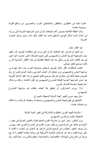 ‫ﺍﻟﻨﺩﻭﺓ ﻨﺨﺒﺔ ﻤﻥ ﺍﻟﻤﻔﻜﺭﻴﻥ ﻭﺍﻟﻤﺜﻘﻔﻴﻥ ﻭﺍﻟﻤﻨﺎﻀﻠﻴﻥ ﺍﻟﻌﺭﺏ ﻭﺍﻟﻤﺼﺭﻴﻴﻥ ﻤﻥ ﻤﻭﺍﻗﻊ ﻓﻜﺭﻴﺔ‬
                                                              ‫ﻭﺴﻴﺎﺴﻴﺔ ﻤﺘﻌﺩﺩﺓ.‬
‫ﺒﺩﺃﺕ ﺍﻟﺤﻠﻘﺔ ﺍﻟﻨﻘﺎﺸﻴﺔ ﺒﻌﺭﺽ ﻷﻫﻡ ﺍﺘﺠﺎﻫﺎﺕ ﺍﻟﺭﺃﻯ ﺤﻭل ﺍﻟﻤﻭﺍﺠﻬﺔ ﺍﻟﻌﺭﺒﻴﺔ ﺍﻟﺘﻰ ﺒﺭﺯﺕ‬
‫ﻓﻰ ﺃﻋﻤﺎل ﺍﻟﻨﺩﻭﺓ ﺨﻼل ﺍﻟﻴﻭﻤﻴﻥ ﺍﻟﺴﺎﺒﻘﻴﻥ ﻗﺩﻤﻪ ﻋﺒﺩ ﺍﻟﻐﻔﺎﺭ ﺸﻜﺭ ﻨﺎﺌﺏ ﺭﺌﻴﺱ ﻤﺭﻜﺯ ﺍﻟﺒﺤﻭﺙ‬
                                                                       ‫ﺍﻟﻌﺭﺒﻴﺔ.‬

                                                                     ‫ﻋﺒﺩ ﺍﻟﻐﻔﺎﺭ ﺸﻜﺭ:‬
‫ﻤﻥ ﺍﻟﻤﻬﻡ ﺃﻥ ﻨﻌﺭﺽ ﺍﻫﻡ ﺍﺘﺠﺎﻫﺎﺕ ﺍﻟﺭﺃﻯ ﺍﻟﺘﻰ ﺒﺭﺯﺕ ﻓﻰ ﻤﻨﺎﻗﺸﺎﺕ ﺍﻟﻴﻭﻤﻴﻥ ﺍﻟﺴـﺎﺒﻘﻴﻥ‬
‫ﺤﻭل ﺍﻟﻤﻭﺍﺠﻬﺔ ﺍﻟﻌﺭﺒﻴﺔ ﻟﻠﻤﺸﺭﻭﻉ ﺍﻟﺼﻬﻴﻭﻨﻰ ﻟﻜﻰ ﻨﻀﻊ ﺍﻻﺼﺩﻗﺎﺀ ﺍﻟﺫﻴﻥ ﺍﻨﻀﻤﻭﺍ ﺍﻟﻴﻨﺎ ﺍﻟﻴﻭﻡ‬
‫ﻓﻰ ﺠﻭ ﺍﻟﻨﻘﺎﺵ ﺍﻟﺫﻯ ﺠﺭﻯ، ﻭﻟﻜﻰ ﻨﺒﺩﺃ ﻫﺫﻩ ﺍﻟﺤﻠﻘﺔ ﺍﻟﻨﻘﺎﺸﻴﺔ ﻤﻥ ﻫﺫﻩ ﺍﻷﻓﻜﺎﺭ ﺍﻷﺴﺎﺴﻴﺔ ﺍﻟﺘـﻰ‬
                                                               ‫ﻜﺎﻨﺕ ﻤﻭﻀﻊ ﺍﺘﻔﺎﻕ ﺇﺠﻤﺎﻟﻰ.‬
‫ﺍﻫﺘﻤﺕ ﺍﻟﻤﻨﺎﻗﺸﺎﺕ ﺃﻜﺜﺭ ﺨﻼل ﺍﻟﻴﻭﻤﻴﻥ ﺍﻟﺴﺎﺒﻘﻴﻥ ﺒﻤﺴﺌﻭﻟﻴﺔ ﺍﻟﻌﺭﺏ ﻋﻨـﺩ ﻓﺸـﻠﻬﻡ ﻓـﻰ‬
‫ﻤﻭﺍﺠﻬﺔ ﺍﻟﻤﺸﺭﻭﻉ ﺍﻟﺼﻬﻴﻭﻨﻰ ﺩﻭﻥ ﺘﺠﺎﻫل ﺃﺜﺭ ﺍﻟﻌﺎﻤل ﺍﻟﺨﺎﺭﺠﻰ ﻭﺍﻟﺒﻌﺩ ﺍﻟﺩﻭﻟﻰ ﻟﻠﺼﺭﺍﻉ. ﻭﺜﻡ‬
‫ﺍﻟﺘﻭﺼل ﻨﺘﻴﺠﺔ ﻟﺫﻟﻙ ﺇﻟﻰ ﺍﺴﺘﻨﺘﺎﺝ ﻋﺎﻡ ﻜﺎﻥ ﻤﻭﻀﻊ ﺍﺘﻔﺎﻕ ﺍﻟﺠﻤﻴﻊ ﺃﻥ ﺒﻨﺎﺀ ﺍﻟﻘﻭﺓ ﺍﻟﺫﺍﺘﻴﺔ ﺍﻟﻌﺭﺒﻴﺔ‬
‫ﻫﻭ ﺃﺴﺎﺱ ﺍﻟﻤﻭﺍﺠﻬﺔ ﺍﻟﻌﺭﺒﻴﺔ ﺍﻟﻔﻌﺎﻟﺔ ﻟﻠﻤﺸﺭﻭﻉ ﺍﻟﺼﻬﻴﻭﻨﻰ ﻓﻰ ﺍﻟﻔﺘﺭﺓ ﺍﻟﻘﺎﺩﻤﺔ. ﻭﺫﻟﻙ ﻤﻥ ﺨﻼل‬
                                                     ‫ﺍﺴﺘﺭﺍﺘﻴﺠﻴﺔ ﻭﺍﻀﺤﺔ ﻟﻠﻨﻀﺎل ﺍﻟﻌﺭﺒﻰ.‬
‫ﺃﻭﻻ: ﻭﻴﺭﻯ ﺍﻟﻤﺸﺎﺭﻜﻭﻥ ﺃﻥ ﺘﺤﻘﻴﻕ ﻫﺫﺍ ﺍﻟﻬﺩﻑ ﻴﺘﻁﻠﺏ ﻓﻰ ﻤﻭﺍﺠﻬﺔ ﺍﻟﻤﺸﺭﻭﻉ‬                   ‫ﹰ‬
                                                                              ‫ﺍﻟﺼﻬﻴﻭﻨﻰ:‬
                              ‫-ﺒﺫل ﺠﻬﺩ ﻋﺭﺒﻰ ﻟﺘﻐﻴﻴﺭ ﺍﻟﺒﻴﺌﺔ ﺍﻟﺩﻭﻟﻴﺔ ﺍﻟﻤﺤﻴﻁﺔ ﺒﺎﻟﺼﺭﺍﻉ.‬
‫-ﺍﻟﺘﻌﻤﻴﻕ ﻓﻰ ﻓﻬﻡ ﻁﺒﻴﻌﺔ ﺍﻟﻤﺸﺭﻭﻉ ﺍﻟﺼﻬﻴﻭﻨﻰ ﻭﻤﺴﺘﺠﺩﺍﺘﻪ ﻭﺘﺠﻠﻴﺎﺘﻪ ﺍﻟﺭﺍﻫﻨﺔ، ﻭﻤﺎ ﺘﺸﻜﻠﻪ‬
                                                                       ‫ﻤﻥ ﺘﺤﺩﻴﺎﺕ ﺠﺩﻴﺩﺓ.‬

                 ‫١-ﺒﺎﻟﻨﺴﺒﺔ ﻟﻠﺠﻬﺩ ﺍﻟﻌﺭﺒﻰ ﺍﻟﻤﻁﻠﻭﺏ ﻟﻠﻤﺸﺎﺭﻜﺔ ﻓﻰ ﺘﻐﻴﻴﺭ ﺍﻟﺒﻴﺌﺔ ﺍﻟﺩﻭﻟﻴﺔ‬
                                               ‫ﺍﻟﻤﺤﻴﻁﺔ ﺒﺎﻟﺼﺭﺍﻉ ﺍﻟﻌﺭﺒﻰ ﺍﻟﺼﻬﻴﻭﻨﻰ‬
‫ﻴﺭﻯ ﺍﻟﺩﻜﺘﻭﺭ ﺴﻤﻴﺭ ﺃﻤﻴﻥ ﺃﻥ ﻤﺸﺎﺭﻜﺔ ﺍﻟﻘﻭﻯ ﺍﻟﺩﻴﻤﻘﺭﺍﻁﻴﺔ ﻭﺍﻟﻨﻘﺩﻴﻰ ﺍﻟﻌﺭﺒﻴﺔ ﻓﻰ ﺘﻐﻴﻴـﺭ‬
‫ﺍﻷﻭﻀﺎﻉ ﻋﺎﻟﻤﻴﺎ ﻫﻰ ﺸﺭﻁ ﻀﺭﻭﺭﻯ ﻟﻘﻠﺏ ﻤﻴﺯﺍﻥ ﺍﻟﻘﻭﻯ ﻓﻰ ﺍﻟﺼﺭﺍﻉ ﺍﻟﻌﺭﺒﻰ ﺍﻟﺼـﻬﻴﻭﻨﻰ.‬
‫ﻭﺃﻥ ﺠﻭﻫﺭ ﺍﻟﺘﻐﻴﻴﺭ ﺍﻟﻤﻁﻠﻭﺏ ﻓﻰ ﺍﻟﻭﻀﻊ ﺍﻟﺩﻭﻟﻰ ﺍﻟﺭﺍﻫﻥ ﻫﻭ ﺍﻟﺘﺤﻭل ﻤﻥ ﺍﻟﻌﻭﻟﻤـﺔ ﺍﻟﻘﺎﺌﻤـﺔ‬
‫ﻋﻠﻰ ﺴﻴﺎﺩﺓ ﻗﻁﺏ ﻭﺍﺤﺩ ﻫﻭ ﺍﻟﻭﻻﻴﺎﺕ ﺍﻟﻤﺘﺤﺩﺓ ﺍﻷﻤﺭﻴﻜﻴﺔ ﺇﻟﻰ ﻋﻭﻟﻤﺔ ﻤﺘﻌﺩﺩﺓ ﺍﻟﻘﻁﺒﻴـﺔ ﺘﺘـﻴﺢ‬
‫ﺩﺭﺠﺔ ﻤﻥ ﺍﻟﺘﻨﻭﻉ ﻓﻰ ﺍﻟﻤﺠﺎﻻﺕ ﺍﻻﻗﺘﺼﺎﺩﻴﺔ ﻭﺍﻻﺠﺘﻤﺎﻋﻴﺔ، ﻭﺘﻔﺘﺢ ﺒﺎﻟﺘﺎﻟﻰ ﻤﺴـﺎﺤﺔ ﻟﻠﺘﺤـﺭﻙ‬
 