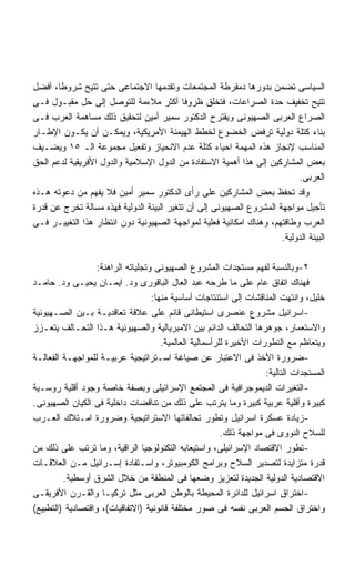 ‫ﺍﻟﺴﻴﺎﺴﻰ ﺘﻀﻤﻥ ﺒﺩﻭﺭﻫﺎ ﺩﻤﻘﺭﻁﺔ ﺍﻟﻤﺠﺘﻤﻌﺎﺕ ﻭﺘﻘﺩﻤﻬﺎ ﺍﻻﺠﺘﻤﺎﻋﻰ ﺤﺘﻰ ﺘﺘﻴﺢ ﺸﺭﻭﻁﺎ، ﺃﻓﻀل‬
       ‫ﹰ‬
‫ﺘﺘﻴﺢ ﺘﺨﻔﻴﻑ ﺤﺩﺓ ﺍﻟﺼﺭﺍﻋﺎﺕ، ﻓﺘﺨﻠﻕ ﻅﺭﻭﻓﺎ ﺃﻜﺜﺭ ﻤﻼﺀﻤﺔ ﻟﻠﺘﻭﺼل ﺇﻟﻰ ﺤل ﻤﻘﺒـﻭل ﻓـﻰ‬
                                           ‫ﹰ‬
‫ﺍﻟﺼﺭﺍﻉ ﺍﻟﻌﺭﺒﻰ ﺍﻟﺼﻬﻴﻭﻨﻰ ﻭﻴﻘﺘﺭﺡ ﺍﻟﺩﻜﺘﻭﺭ ﺴﻤﻴﺭ ﺃﻤﻴﻥ ﻟﺘﺤﻘﻴﻕ ﺫﻟﻙ ﻤﺴﺎﻫﻤﺔ ﺍﻟﻌﺭﺏ ﻓـﻰ‬
‫ﺒﻨﺎﺀ ﻜﺘﻠﺔ ﺩﻭﻟﻴﺔ ﺘﺭﻓﺽ ﺍﻟﺨﻀﻭﻉ ﻟﺨﻁﻁ ﺍﻟﻬﻴﻤﻨﺔ ﺍﻷﻤﺭﻴﻜﻴﺔ، ﻭﻴﻤﻜـﻥ ﺃﻥ ﻴﻜـﻭﻥ ﺍﻹﻁـﺎﺭ‬
‫ﺍﻟﻤﻨﺎﺴﺏ ﻹﻨﺠﺎﺯ ﻫﺫﻩ ﺍﻟﻤﻬﻤﺔ ﺍﺤﻴﺎﺀ ﻜﺘﻠﺔ ﻋﺩﻡ ﺍﻻﻨﺤﻴﺎﺯ ﻭﺘﻔﻌﻴل ﻤﺠﻤﻭﻋﺔ ﺍﻟـ ٥١ ﻭﻴﻀـﻴﻑ‬
‫ﺒﻌﺽ ﺍﻟﻤﺸﺎﺭﻜﻴﻥ ﺇﻟﻰ ﻫﺫﺍ ﺃﻫﻤﻴﺔ ﺍﻻﺴﺘﻔﺎﺩﺓ ﻤﻥ ﺍﻟﺩﻭل ﺍﻹﺴﻼﻤﻴﺔ ﻭﺍﻟﺩﻭل ﺍﻷﻓﺭﻴﻘﻴﺔ ﻟﺩﻋﻡ ﺍﻟﺤﻕ‬
                                                                           ‫ﺍﻟﻌﺭﺒﻰ.‬
‫ﻭﻗﺩ ﺘﺤﻔﻅ ﺒﻌﺽ ﺍﻟﻤﺸﺎﺭﻜﻴﻥ ﻋﻠﻰ ﺭﺃﻯ ﺍﻟﺩﻜﺘﻭﺭ ﺴﻤﻴﺭ ﺃﻤﻴﻥ ﻓﻼ ﻴﻔﻬﻡ ﻤﻥ ﺩﻋﻭﺘﻪ ﻫـﺫﻩ‬
‫ﺘﺄﺠﻴل ﻤﻭﺍﺠﻬﺔ ﺍﻟﻤﺸﺭﻭﻉ ﺍﻟﺼﻬﻴﻭﻨﻰ ﺇﻟﻰ ﺃﻥ ﺘﺘﻐﻴﺭ ﺍﻟﺒﻴﺌﺔ ﺍﻟﺩﻭﻟﻴﺔ ﻓﻬﺫﻩ ﻤﺴﺎﻟﺔ ﺘﺨﺭﺝ ﻋﻥ ﻗﺩﺭﺓ‬
‫ﺍﻟﻌﺭﺏ ﻭﻁﺎﻗﺘﻬﻡ، ﻭﻫﻨﺎﻙ ﺍﻤﻜﺎﻨﻴﺔ ﻓﻌﻠﻴﺔ ﻟﻤﻭﺍﺠﻬﺔ ﺍﻟﺼﻬﻴﻭﻨﻴﺔ ﺩﻭﻥ ﺍﻨﺘﻅﺎﺭ ﻫﺫﺍ ﺍﻟﺘﻐﻴﻴـﺭ ﻓـﻰ‬
                                                                      ‫ﺍﻟﺒﻴﺌﺔ ﺍﻟﺩﻭﻟﻴﺔ.‬

                   ‫٢-ﻭﺒﺎﻟﻨﺴﺒﺔ ﻟﻔﻬﻡ ﻤﺴﺘﺠﺩﺍﺕ ﺍﻟﻤﺸﺭﻭﻉ ﺍﻟﺼﻬﻴﻭﻨﻰ ﻭﺘﺠﻠﻴﺎﺘﻪ ﺍﻟﺭﺍﻫﻨﺔ:‬
‫ﻓﻬﻨﺎﻙ ﺍﺘﻔﺎﻕ ﻋﺎﻡ ﻋﻠﻰ ﻤﺎ ﻁﺭﺤﻪ ﻋﺒﺩ ﺍﻟﻌﺎل ﺍﻟﺒﺎﻗﻭﺭﻯ ﻭﺩ. ﺍﻴﻤـﺎﻥ ﻴﺤﻴـﻰ ﻭﺩ. ﺤﺎﻤـﺩ‬
                                    ‫ﺨﻠﻴل، ﻭﺍﻨﺘﻬﺕ ﺍﻟﻤﻨﺎﻗﺸﺎﺕ ﺇﻟﻰ ﺍﺴﺘﻨﺘﺎﺠﺎﺕ ﺃﺴﺎﺴﻴﺔ ﻤﻨﻬﺎ:‬
‫-ﺍﺴﺭﺍﺌﻴل ﻤﺸﺭﻭﻉ ﻋﻨﺼﺭﻯ ﺍﺴﺘﻴﻁﺎﻨﻰ ﻗﺎﺌﻡ ﻋﻠﻰ ﻋﻼﻗﺔ ﺘﻌﺎﻗﺩﻴـﺔ ﺒـﻴﻥ ﺍﻟﺼـﻬﻴﻭﻨﻴﺔ‬
‫ﻭﺍﻻﺴﺘﻌﻤﺎﺭ، ﺠﻭﻫﺭﻫﺎ ﺍﻟﺘﺤﺎﻟﻑ ﺍﻟﺩﺍﺌﻡ ﺒﻴﻥ ﺍﻻﻤﺒﺭﻴﺎﻟﻴﺔ ﻭﺍﻟﺼﻬﻴﻭﻨﻴﺔ ﻫـﺫﺍ ﺍﻟﺘﺤـﺎﻟﻑ ﻴﺘﻌـﺯﺯ‬
                                       ‫ﻭﻴﺘﻌﺎﻅﻡ ﻤﻊ ﺍﻟﺘﻁﻭﺭﺍﺕ ﺍﻷﺨﻴﺭﺓ ﻟﻠﺭﺃﺴﻤﺎﻟﻴﺔ ﺍﻟﻌﺎﻟﻤﻴﺔ.‬
‫-ﻀﺭﻭﺭﺓ ﺍﻷﺨﺫ ﻓﻰ ﺍﻻﻋﺘﺒﺎﺭ ﻋﻥ ﺼﻴﺎﻏﺔ ﺍﺴـﺘﺭﺍﺘﻴﺠﻴﺔ ﻋﺭﺒﻴـﺔ ﻟﻠﻤﻭﺍﺠﻬـﺔ ﺍﻟﻔﻌﺎﻟـﺔ‬
                                                                      ‫ﺍﻟﻤﺴﺘﺠﺩﺍﺕ ﺍﻟﺘﺎﻟﻴﺔ:‬
‫-ﺍﻟﺘﻐﻴﺭﺍﺕ ﺍﻟﺩﻴﻤﻭﺠﺭﺍﻓﻴﺔ ﻓﻰ ﺍﻟﻤﺠﺘﻤﻊ ﺍﻹﺴﺭﺍﺌﻴﻠﻰ ﻭﺒﺼﻔﺔ ﺨﺎﺼﺔ ﻭﺠﻭﺩ ﺃﻗﻠﻴﺔ ﺭﻭﺴـﻴﺔ‬
‫ﻜﺒﻴﺭﺓ ﻭﺃﻗﻠﻴﺔ ﻋﺭﺒﻴﺔ ﻜﺒﻴﺭﺓ ﻭﻤﺎ ﻴﺘﺭﺘﺏ ﻋﻠﻰ ﺫﻟﻙ ﻤﻥ ﺘﻨﺎﻗﻀﺎﺕ ﺩﺍﺨﻠﻴﺔ ﻓﻰ ﺍﻟﻜﻴﺎﻥ ﺍﻟﺼﻬﻴﻭﻨﻰ.‬
‫-ﺯﻴﺎﺩﺓ ﻋﺴﻜﺭﺓ ﺍﺴﺭﺍﺌﻴل ﻭﺘﻁﻭﺭ ﺘﺤﺎﻟﻔﺎﺘﻬﺎ ﺍﻻﺴﺘﺭﺍﺘﻴﺠﻴﺔ ﻭﻀﺭﻭﺭﺓ ﺍﻤـﺘﻼﻙ ﺍﻟﻌـﺭﺏ‬
                                                          ‫ﻟﻠﺴﻼﺡ ﺍﻟﻨﻭﻭﻯ ﻓﻰ ﻤﻭﺍﺠﻬﺔ ﺫﻟﻙ.‬
‫-ﺘﻁﻭﺭ ﺍﻻﻗﺘﺼﺎﺩ ﺍﻹﺴﺭﺍﺌﻴﻠﻰ، ﻭﺍﺴﺘﻴﻌﺎﺒﻪ ﺍﻟﺘﻜﻨﻭﻟﻭﺠﻴﺎ ﺍﻟﺭﺍﻗﻴﺔ، ﻭﻤﺎ ﺘﺭﺘﺏ ﻋﻠﻰ ﺫﻟﻙ ﻤﻥ‬
‫ﻗﺩﺭﺓ ﻤﺘﺯﺍﻴﺩﺓ ﻟﺘﺼﺩﻴﺭ ﺍﻟﺴﻼﺡ ﻭﺒﺭﺍﻤﺞ ﺍﻟﻜﻭﻤﺒﻴﻭﺘﺭ، ﻭﺍﺴـﺘﻔﺎﺩﺓ ﺇﺴـﺭﺍﺌﻴل ﻤـﻥ ﺍﻟﻌﻼﻗـﺎﺕ‬
         ‫ﺍﻻﻗﺘﺼﺎﺩﻴﺔ ﺍﻟﺩﻭﻟﻴﺔ ﺍﻟﺠﺩﻴﺩﺓ ﻟﺘﻌﺯﻴﺯ ﻭﻀﻌﻬﺎ ﻓﻰ ﺍﻟﻤﻨﻁﻘﺔ ﻤﻥ ﺨﻼل ﺍﻟﺸﺭﻕ ﺃﻭﺴﻁﻴﺔ.‬
‫-ﺍﺨﺘﺭﺍﻕ ﺍﺴﺭﺍﺌﻴل ﻟﻠﺩﺍﺌﺭﺓ ﺍﻟﻤﺤﻴﻁﺔ ﺒﺎﻟﻭﻁﻥ ﺍﻟﻌﺭﺒﻰ ﻤﺜل ﺘﺭﻜﻴـﺎ ﻭﺍﻟﻘـﺭﻥ ﺍﻷﻓﺭﻴﻘـﻰ‬
‫ﻭﺍﺨﺘﺭﺍﻕ ﺍﻟﺤﺴﻡ ﺍﻟﻌﺭﺒﻰ ﻨﻔﺴﻪ ﻓﻰ ﺼﻭﺭ ﻤﺨﺘﻠﻔﺔ ﻗﺎﻨﻭﻨﻴﺔ )ﺍﻻﺘﻔﺎﻗﻴﺎﺕ(، ﻭﺍﻗﺘﺼﺎﺩﻴﺔ )ﺍﻟﺘﻁﺒﻴﻊ(‬
 