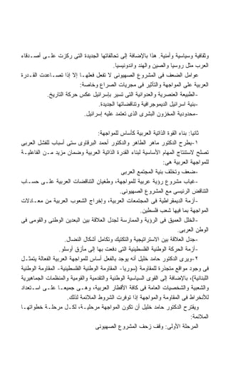 ‫ﻭﺜﻘﺎﻓﻴﺔ ﻭﺴﻴﺎﺴﻴﺔ ﻭﺃﻤﻨﻴﺔ. ﻫﺫﺍ ﺒﺎﻹﻀﺎﻓﺔ ﺇﻟﻰ ﺘﺤﺎﻟﻔﺎﺘﻬﺎ ﺍﻟﺠﺩﻴﺩﺓ ﺍﻟﺘﻰ ﺭﻜﺯﺕ ﻋﻠـﻰ ﺃﺼـﺩﻗﺎﺀ‬
                                       ‫ﺍﻟﻌﺭﺏ ﻤﺜل ﺭﻭﺴﻴﺎ ﻭﺍﻟﺼﻴﻥ ﻭﺍﻟﻬﻨﺩ ﻭﺍﻨﺩﻭﻨﻴﺴﻴﺎ.‬
‫ﻋﻭﺍﻤل ﺍﻟﻀﻌﻑ ﻓﻰ ﺍﻟﻤﺸﺭﻭﻉ ﺍﻟﺼﻬﻴﻭﻨﻰ ﻻ ﺘﻔﻌل ﻓﻌﻠﻬـﺎ ﺇﻻ ﺇﺫﺍ ﺘﺼـﺎﻋﺩﺕ ﺍﻟﻘـﺩﺭﺓ‬
                        ‫ﺍﻟﻌﺭﺒﻴﺔ ﻋﻠﻰ ﺍﻟﻤﻭﺍﺠﻬﺔ ﻭﺍﻟﺘﺄﺜﻴﺭ ﻓﻰ ﻤﺠﺭﻴﺎﺕ ﺍﻟﺼﺭﺍﻉ ﻭﺨﺎﺼﺔ:‬
          ‫-ﺍﻟﻁﺒﻴﻌﺔ ﺍﻟﻌﻨﺼﺭﻴﺔ ﻭﺍﻟﻌﺩﻭﺍﻨﻴﺔ ﺍﻟﺘﻰ ﺘﺴﻴﺭ ﺒﺈﺴﺭﺍﺌﻴل ﻋﻜﺱ ﺤﺭﻜﺔ ﺍﻟﺘﺎﺭﻴﺦ.‬
                                ‫-ﺒﻨﻴﺔ ﺍﺴﺭﺍﺌﻴل ﺍﻟﺩﻴﻤﻭﺠﺭﺍﻓﻴﺔ ﻭﺘﻨﺎﻗﻀﺎﺘﻬﺎ ﺍﻟﺠﺩﻴﺩﺓ.‬
                          ‫-ﻤﺤﺩﻭﺩﻴﺔ ﺍﻟﻤﺨﺯﻭﻥ ﺍﻟﺒﺸﺭﻯ ﺍﻟﺫﻯ ﺘﻌﺘﻤﺩ ﻋﻠﻴﻪ ﺇﺴﺭﺍﺌﻴل.‬

                                    ‫ﺜﺎﻨﻴﺎ: ﺒﻨﺎﺀ ﺍﻟﻘﻭﺓ ﺍﻟﺫﺍﺘﻴﺔ ﺍﻟﻌﺭﺒﻴﺔ ﻜﺄﺴﺎﺱ ﻟﻠﻤﻭﺍﺠﻬﺔ:‬
‫١-ﻴﻁﺭﺡ ﺍﻟﺩﻜﺘﻭﺭ ﻤﺎﻫﺭ ﺍﻟﻁﺎﻫﺭ ﻭﺍﻟﺩﻜﺘﻭﺭ ﺃﺤﻤﺩ ﺍﻟﺒﺭﻗﺎﻭﻯ ﺴﺘﻰ ﺃﺴﺒﺎﺏ ﻟﻠﻔﺸل ﺍﻟﻌﺭﺒﻰ‬
‫ﺘﺼﻠﺢ ﻻﺴﺘﻨﺘﺎﺝ ﺍﻟﻤﻬﺎﻡ ﺍﻷﺴﺎﺴﻴﺔ ﻟﺒﻨﺎﺀ ﺍﻟﻘﺩﺭﺓ ﺍﻟﺫﺍﺘﻴﺔ ﺍﻟﻌﺭﺒﻴﺔ ﻭﻀﻤﺎﻥ ﻤﺯﻴﺩ ﻤـﻥ ﺍﻟﻔﺎﻋﻠﻴـﺔ‬
                                                                  ‫ﻟﻠﻤﻭﺍﺠﻬﺔ ﺍﻟﻌﺭﺒﻴﺔ ﻫﻰ:‬
                                               ‫-ﻀﻌﻑ ﻭﺘﺨﻠﻑ ﺒﻨﻴﺔ ﺍﻟﻤﺠﺘﻤﻊ ﺍﻟﻌﺭﺒﻰ‬
‫-ﻏﻴﺎﺏ ﻤﺸﺭﻭﻉ ﺭﺅﻴﺔ ﻋﺭﺒﻴﺔ ﻟﻠﻤﻭﺍﺠﻬﺔ، ﻭﻁﻐﻴﺎﻥ ﺍﻟﺘﻨﺎﻗﻀﺎﺕ ﺍﻟﻌﺭﺒﻴﺔ ﻋﻠـﻰ ﺤﺴـﺎﺏ‬
                                              ‫ﺍﻟﺘﻨﺎﻗﺽ ﺍﻟﺭﺌﻴﺴﻰ ﻤﻊ ﺍﻟﻤﺸﺭﻭﻉ ﺍﻟﺼﻬﻴﻭﻨﻰ.‬
‫-ﺃﺯﻤﺔ ﺍﻟﺩﻴﻤﻘﺭﺍﻁﻴﺔ ﻓﻰ ﺍﻟﻤﺠﺘﻤﻌﺎﺕ ﺍﻟﻌﺭﺒﻴﺔ، ﻭﺇﺨﺭﺍﺝ ﺍﻟﺸﻌﻭﺏ ﺍﻟﻌﺭﺒﻴﺔ ﻤﻥ ﻤﻌـﺎﺩﻻﺕ‬
                                                       ‫ﺍﻟﻤﻭﺍﺠﻬﺔ ﺒﻤﺎ ﻓﻴﻬﺎ ﺸﻌﺏ ﻓﻠﺴﻁﻴﻥ.‬
‫-ﺍﻟﺨﻠل ﺍﻟﻌﻤﻴﻕ ﻓﻰ ﺍﻟﺭﺅﻴﺔ ﻭﺍﻟﻤﻤﺎﺭﺴﺔ ﻟﺠﺩل ﺍﻟﻌﻼﻗﺔ ﺒﻴﻥ ﺍﻟﺒﻌﺩﻴﻥ ﺍﻟﻭﻁﻨﻰ ﻭﺍﻟﻘﻭﻤﻰ ﻓﻰ‬
                                                                         ‫ﺍﻟﻭﻁﻥ ﺍﻟﻌﺭﺒﻰ.‬
                    ‫-ﺠﺩل ﺍﻟﻌﻼﻗﺔ ﺒﻴﻥ ﺍﻻﺴﺘﺭﺍﺘﻴﺠﻴﺔ ﻭﺍﻟﺘﻜﺘﻴﻙ ﻭﺘﻜﺎﻤل ﺃﺸﻜﺎل ﺍﻟﻨﻀﺎل.‬
                  ‫-ﺃﺯﻤﺔ ﺍﻟﺤﺭﻜﺔ ﺍﻟﻭﻁﻨﻴﺔ ﺍﻟﻔﻠﺴﻁﻴﻨﻴﺔ ﺍﻟﺘﻰ ﺩﻓﻌﺕ ﺒﻬﺎ ﺇﻟﻰ ﻤﺄﺯﻕ ﺃﻭﺴﻠﻭ.‬
‫٢-ﻭﻴﺭﻯ ﺍﻟﺩﻜﺘﻭﺭ ﺤﺎﻤﺩ ﺨﻠﻴل ﺃﻨﻪ ﻴﻭﺠﺩ ﺒﺎﻟﻔﻌل ﺃﺴﺎﺱ ﻟﻠﻤﻭﺍﺠﻬﺔ ﺍﻟﻌﺭﺒﻴﺔ ﺍﻟﻔﻌﺎﻟﺔ ﻴﺘﻤﺜـل‬
‫ﻓﻰ ﻭﺠﻭﺩ ﻤﻭﺍﻗﻊ ﻤﺘﺠﺫﺭﺓ ﻟﻠﻤﻘﺎﻭﻤﺔ )ﺴﻭﺭﻴﺎ- ﺍﻟﻤﻘﺎﻭﻤﺔ ﺍﻟﻭﻁﻨﻴﺔ ﺍﻟﻔﻠﺴﻁﻴﻨﻴﺔ- ﺍﻟﻤﻘﺎﻭﻤﺔ ﺍﻟﻭﻁﻨﻴﺔ‬
‫ﺍﻟﻠﺒﻨﺎﻨﻴﺔ(، ﺒﺎﻹﻀﺎﻓﺔ ﺇﻟﻰ ﺍﻟﻘﻭﻯ ﺍﻟﺴﻴﺎﺴﻴﺔ ﺍﻟﻭﻁﻨﻴﺔ ﻭﺍﻟﺘﻘﺩﻤﻴﺔ ﻭﺍﻟﻘﻭﻤﻴﺔ ﻭﺍﻟﻤﻨﻅﻤﺎﺕ ﺍﻟﺠﻤﺎﻫﻴﺭﻴﺔ‬
‫ﻭﺍﻟﺸﻌﺒﻴﺔ ﻭﺍﻟﺸﺨﺼﻴﺎﺕ ﺍﻟﻌﺎﻤﺔ ﻓﻰ ﻜﺎﻓﺔ ﺍﻷﻗﻁﺎﺭ ﺍﻟﻌﺭﺒﻴﺔ، ﻭﻫـﻰ ﺠﻤﻴﻌـﺎ ﻋﻠـﻰ ﺍﺴـﺘﻌﺩﺍﺩ‬
                  ‫ﹰ‬
                      ‫ﻟﻸﻨﺨﺭﺍﻁ ﻓﻰ ﺍﻟﻤﻘﺎﻭﻤﺔ ﻭﺍﻟﻤﻭﺍﺠﻬﺔ ﺇﺫﺍ ﺘﻭﻓﺭﺕ ﺍﻟﺸﺭﻭﻁ ﺍﻟﻤﻼﺌﻤﺔ ﻟﺫﻟﻙ.‬
‫ﻭﻴﻘﺘﺭﺡ ﺍﻟﺩﻜﺘﻭﺭ ﺤﺎﻤﺩ ﺨﻠﻴل ﺃﻥ ﺘﻜﻭﻥ ﺍﻟﻤﻭﺍﺠﻬﺔ ﻤﺭﺤﻠﻴـﺔ، ﻟﻜـل ﻤﺭﺤﻠـﺔ ﺨﻁﻭﺍﺘﻬـﺎ‬
                                                                                ‫ﺍﻟﻤﻼﺌﻤﺔ:‬
                                  ‫ﺍﻟﻤﺭﺤﻠﺔ ﺍﻷﻭﻟﻰ: ﻭﻗﻑ ﺯﺤﻑ ﺍﻟﻤﺸﺭﻭﻉ ﺍﻟﺼﻬﻴﻭﻨﻰ‬
 