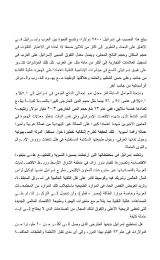 ‫ﻴﺒﻠﻎ ﻫﺫﺍ ﺍﻟﻨﺼﻴﺏ ﻓﻰ ﺇﺴﺭﺍﺌﻴل ٠٠٥٢ ﺩﻭﻻﺭﹰ، ﻭﺘﺘﺴﻊ ﺍﻟﻔﺠﻭﺓ ﺒﻴﻥ ﺍﻟﻌﺭﺏ ﻭﺇﺴـﺭﺍﺌﻴل ﻓـﻰ‬
                                      ‫ﺍ‬
‫ﺍﻹﻨﻔﺎﻕ ﻋﻠﻰ ﺍﻟﺒﺤﺙ ﻭﺍﻟﺘﻁﻭﻴﺭ ﺇﻟﻰ ﺃﻜﺜﺭ ﻤﻥ ﺜﻼﺜﻴﻥ ﻀﻌﻔﺎ ﺇﺫﺍ ﺃﺨﺫﻨﺎ ﻓﻰ ﺍﻻﻋﺘﺒﺎﺭ ﺍﻟﺘﻔﺎﻭﺕ ﻓﻰ‬
                                ‫ﹰ‬
‫ﺤﺠﻡ ﺍﻟﺴﻜﺎﻥ ﻭﺤﺠﻡ ﺍﻟﻨﺎﺘﺞ ﺍﻟﻤﺤﻠﻰ، ﻭﻴﺼل ﻤﻌﺩل ﺍﻟﺘﻔﻭﻕ ﺍﻟﻨﺴﺒﻰ ﻹﺴﺭﺍﺌﻴل ﻋﻠﻰ ﺍﻟﻌﺭﺏ ﻓﻰ‬
‫ﺘﺴﺠﻴل ﺍﻟﻌﻼﻤﺎﺕ ﺍﻟﺘﺠﺎﺭﻴﺔ ﺇﻟﻰ ﺃﻜﺜﺭ ﻤﻥ ﻤﺎﺌﺔ ﻤﺜل ﻋﻥ ﺍﻟﻌﺭﺏ. ﻜل ﺘﻠﻙ ﺍﻟﻤﺅﺸﺭﺍﺕ ﺘﺸـﻴﺭ‬
‫ﻋﻠﻰ ﺘﻔﻭﻕ ﺇﺴﺭﺍﺌﻴﻠﻰ ﻜﺎﺴﺢ ﻓﻰ ﻤﺅﺸﺭﺍﺕ ﺍﻹﻨﺘﺎﺠﻴﺔ ﺍﻟﺘﻘﻨﻴﺔ ﺍﻋﺘﻤﺎﺩﺍ ﻋﻠﻰ ﺍﻟﻬﺠﺭﺓ ﻋﺎﻟﻴﺔ ﺍﻟﻜﻔﺎﺀﺓ‬
                         ‫ً‬
                         ‫ﹶ‬
‫ﻤﻥ ﺠﺎﻨﺏ ﻭﻋﻠﻰ ﺤﺴﻥ ﺍﻟﺘﻨﻅﻴﻡ ﻭﺍﻟﺤﺸﺩ ﻭﻋﻼﻗﺘﻬﺎ ﺍﻟﻭﻁﻴﺩﺓ ﻤـﻊ ﻴﻬـﻭﺩ ﺍﻟﻐـﺭﺏ ﻭﺍﻟـﺩﻭﺍﺌﺭ‬
                                                          ‫ﺍﻟﺭﺃﺴﻤﺎﻟﻴﺔ ﻤﻥ ﺠﺎﻨﺏ ﺁﺨﺭ.‬
‫ﻭﻨﺘﻴﺠﺔ ﻟﻠﻌﻭﺍﻤل ﺍﻟﺴﺎﺒﻘﺔ ﻗﻔﺯ ﻤﻌﺩل ﻨﻤﻭ ﺇﺠﻤﺎﻟﻰ ﺍﻟﻨﺎﺘﺞ ﺍﻟﻘﻭﻤﻰ ﻓﻰ ﺇﺴﺭﺍﺌﻴل ﺇﻟﻰ ١,٧% ﻭ‬
‫١,٥% ﻓﻰ ﻋﺎﻤﻰ ٥٩ ﻭ ٦٩ ﺒﻴﻨﻤﺎ ﻅل ﺤﺠﻡ ﺍﻟﺩﻴﻥ ﺍﻟﺨﺎﺭﺠﻰ ﻜﺒﻴﺭﺍ ﺒﺎﻟﻨﺴـﺒﺔ ﻟﺩﻭﻟـﺔ ﻴﺒﻠـﻎ‬
                      ‫ﹰ‬
‫ﺘﻌﺩﺍﺩﻫﺎ ﺨﻤﺴﺔ ﻤﻼﻴﻴﻥ، ﻓﻔﻰ ﻋﺎﻡ ٣٩ ﺒﻠﻎ ﺤﺠﻡ ﺍﻟﺩﻴﻥ ﺍﻟﺨﺎﺭﺠﻰ ٣,٠٢ ﻤﻠﻴﺎﺭ ﺩﻭﻻﺭ ﻭﻨﺘﻴﺠـﺔ‬
‫ﻟﻠﻨﻤﻭ ﺍﻟﻨﺸﻁ ﺍﻟﺫﻯ ﻴﺸﻬﺩﻩ ﺍﻻﻗﺘﺼﺎﺩ ﺍﻹﺴﺭﺍﺌﻴﻠﻰ ﻭﻓﻰ ﻨﻔﺱ ﺍﻟﻭﻗﺕ ﺘﺒﺎﻁﺅ ﻤﻌﺩﻻﺕ ﺍﻟﻬﺠﺭﺓ ﻓﻰ‬
‫ﺍﻟﻌﺎﻤﻴﻥ ﺍﻷﺨﻴﺭﻴﻥ ﺸﻬﺩﻨﺎ ﺍﻋﺘﻤﺎﺩﺍ ﻜﺒﻴﺭﺍ ﻋﻠﻰ ﺍﻟﻌﻤﺎﻟﺔ ﻏﻴﺭ ﺍﻟﻴﻬﻭﺩﻴﺔ ﻤﻥ ﻋﻤﺎﻟﺔ ﻋﺭﺒﻴﺔ ﻭﺃﺨﻴﺭﺍ‬
‫ﹰ‬                                              ‫ﹰ‬     ‫ﹰ‬
‫ﻋﻤﺎﻟﺔ ﻭﺍﻓﺩﺓ ﺁﺴﻴﻭﻴﺔ.. ﺘﻠﻙ ﺍﻟﺤﻘﻴﻘﺔ ﺘﻁﺭﺡ ﺇﺸﻜﺎﻟﻴﺔ ﺨﻁﻴﺭﺓ ﺤﻭل ﻤﺴﺘﻘﺒل ﺍﻟﺩﻭﻟﺔ ﺍﻟﺼـﻬﻴﻭﻨﻴﺔ‬
‫ﻭﺤﻭل ﻨﻘﺎﺌﻬﺎ ﺍﻟﻌﺭﻗﻰ، ﻭﺤﻭل ﻁﺒﻴﻌﺘﻬﺎ ﺍﻟﺴﻜﺎﻨﻴﺔ ﺍﻟﻤﺴﺘﻘﺒﻠﻴﺔ ﻓﻰ ﻅل ﺘﺩﻓﻘﺎﺕ ﺭﺅﻭﺱ ﺍﻷﻤـﻭﺍل‬
                                                                    ‫ﻭﺍﻟﻘﻭﻯ ﺍﻟﻌﺎﻤﻠﺔ‬
‫ﻭﺘﻌﺘﻤﺩ ﺇﺴﺭﺍﺌﻴل ﻓﻰ ﻤﺨﻁﻁﺎﺘﻬﺎ ﺍﻟﺘﻰ ﺍﺭﺘﺒﻁﺕ ﺒﻤﺴﻴﺭﺓ ﺍﻟﺘﺴﻭﻴﺔ ﻭﺍﻟﺘﻁﺒﻴـﻊ ﻋﻠـﻰ ﺒﻨﻴﺘﻬـﺎ‬
‫ﺍﻻﻗﺘﺼﺎﺩﻴﺔ ﻭﺘﺼﻭﺭﻫﺎ ﻟﻠﻘﻴﺎﻡ ﺒﺩﻭﺭ ﺭﺍﺌﺩ ﻓﻰ ﻤﻨﻁﻘﺔ ﺍﻟﺸﺭﻕ ﺍﻷﻭﺴﻁ ﻭﺭﺒـﻁ ﺍﻻﻗﺘﺼـﺎﺩﻴﺎﺕ‬
‫ﺍﻟﻌﺭﺒﻴﺔ ﺒﺎﻗﺘﺼﺎﺩﻴﺎﺘﻬﺎ ﻋﺒﺭ ﻤﺸﺭﻭﻋﺎﺕ ﻟﻠﺘﻌﺎﻭﻥ ﺍﻹﻗﻠﻴﻤﻰ. ﺘﻁﺭﺡ ﺇﺴﺭﺍﺌﻴل ﻨﻔﺴﻬﺎ ﻜﻭﻜﻴل ﻟﺭﺃﺱ‬
‫ﺍﻟﻤﺎل ﺍﻟﻌﺎﻟﻤﻰ ﻭﺸﺭﻴﻙ ﻓﻴﻪ ﻭﻜﻭﺴﻴﻁ ﻗﺎﺩﺭ ﻋﻠﻰ ﻨﻘل ﺍﻟﺘﻘﻨﻴﺔ ﺍﻟﻌﺎﻟﻤﻴﺔ ﻓﻰ ﺍﺴـﻭﺍﻕ ﺍﻟﻤﻨﻁﻘـﺔ،‬
‫ﻭﺘﺭﻴﺩ ﺘﻌﻭﻴﺽ ﺍﻟﻨﻘﺹ ﺍﻟﺤﺎﺩ ﻓﻰ ﺍﻟﻤﻭﺍﺭﺩ ﺍﻟﻁﺒﻴﻌﻴﺔ ﺒﺎﺴﺘﺠﻼﺏ ﺘﻠﻙ ﺍﻟﻤﻭﺍﺭﺩ ﻤﻥ ﺍﻟﻤﺠﺘﻤﻌـﺎﺕ‬
‫ﺍﻟﻌﺭﺒﻴﺔ ﻭﺨﺎﺼﺔ ﻤﻭﺍﺭﺩ ﺍﻟﻁﺎﻗﺔ )ﻤﺼﺭ – ﻗﻁﺭ(، ﻭﺃﻥ ﺘﺘﺤﻭل ﺇﻟـﻰ ﺍﻟﺘﺭﻜﻴـﺯ ﺍﻟﺘـﺎﻡ ﻋﻠـﻰ‬
‫ﺍﻟﺼﻨﺎﻋﺎﺕ ﻋﺎﻟﻴﺔ ﺍﻟﺘﻘﻨﻴﺔ ﺒﻤﺎ ﻴﺘﻼﺀﻡ ﻤﻊ ﻤﺘﻐﻴﺭﺍﺕ ﺍﻟﻬﺠﺭﺓ ﻭﻁﺒﻴﻌﺔ ﺍﻻﻗﺘﺼﺎﺩ ﺍﻟﻌﺎﻟﻤﻰ ﺍﻟﺠﺩﻴﺩﺓ‬
‫ﺍﻟﺘﻰ ﺘﻌﻁﻰ ﺍﻟﺭﺒﺤﻴﺔ ﺍﻷﻋﻠﻰ ﻭﺍﻟﺘﻔﻭﻕ ﻟﺫﻟﻙ ﺍﻟﻤﺠﺎل ﻤﻥ ﺍﻟﺼﻨﺎﻋﺎﺕ ﺍﻟﺫﻯ ﻻ ﻴﺤﺘﺎﺝ ﺇﻟـﻰ ﺃﻴـﺩ‬
                                                                      ‫ﻋﺎﻤﻠﺔ ﻜﺜﻴﻔﺔ.‬
‫ﻫل ﺘﺴﺘﻁﻴﻊ ﺇﺴﺭﺍﺌﻴل ﺒﺩﻴﻨﻬﺎ ﺍﻟﺨﺎﺭﺠﻰ ﺍﻟﺫﻯ ﻭﺼل ﺇﻟـﻰ ﺃﻜﺜـﺭ ﻤـﻥ ٠٢ ﻤﻠﻴـﺎﺭﺍ ﻤـﻥ‬
    ‫ﹰ‬
‫ﺍﻟﺩﻭﻻﺭﺍﺕ ﻓﻰ ﻋﺎﻡ ٣٩ ﺍﻟﻘﻴﺎﻡ ﺒﻬﺫﺍ ﺍﻟﺩﻭﺭ، ﻭﺇﻟﻰ ﺃﻯ ﻤﺩﻯ ﺘﻘﺒل ﺍﻷﻨﻅﻤﺔ ﻭﺍﻟﻁﺒﻘﺎﺕ ﺍﻟﺤﺎﻜﻤـﺔ‬
 